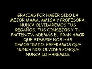 GRACIAS POR HABER SIDO LA MEJOR MAMÁ, AMIGA Y PROFESORA, NUNCA OLVIDAREMOS TUS REGAÑOS, TUS CONSEJOS Y TU PACIENCIA ADEMÁS EL GRAN AMOR QUE SIEMPRE NOS HAS DEMOSTRADO; ESPERAMOS QUE NUNCA NOS OLVIDES PORQUE NUNCA LO HAREMOS. 