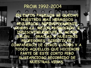 EN ESTOS PASILLOS SE QUEDAN NUESTROS MAS HERMOSOS RECUERDOS, DEFINITIVAMENTE SOMOS LA  MEJOR PROMOCIÓN  E INDISCUTIBLEMENTE EL MEJOR SALÓN....GRACIAS A NUESTROS PROFESORES, DIRECTIVAS, COMPAÑEROS DE OTROS CURSOS Y A  TODOS AQUELLOS QUE HICIERON PARTE DE ESTE CORTO PERO SUSTANCIOSO RECORRIDO DE NUESTRAS VIDAS. PROM 1992-2004 