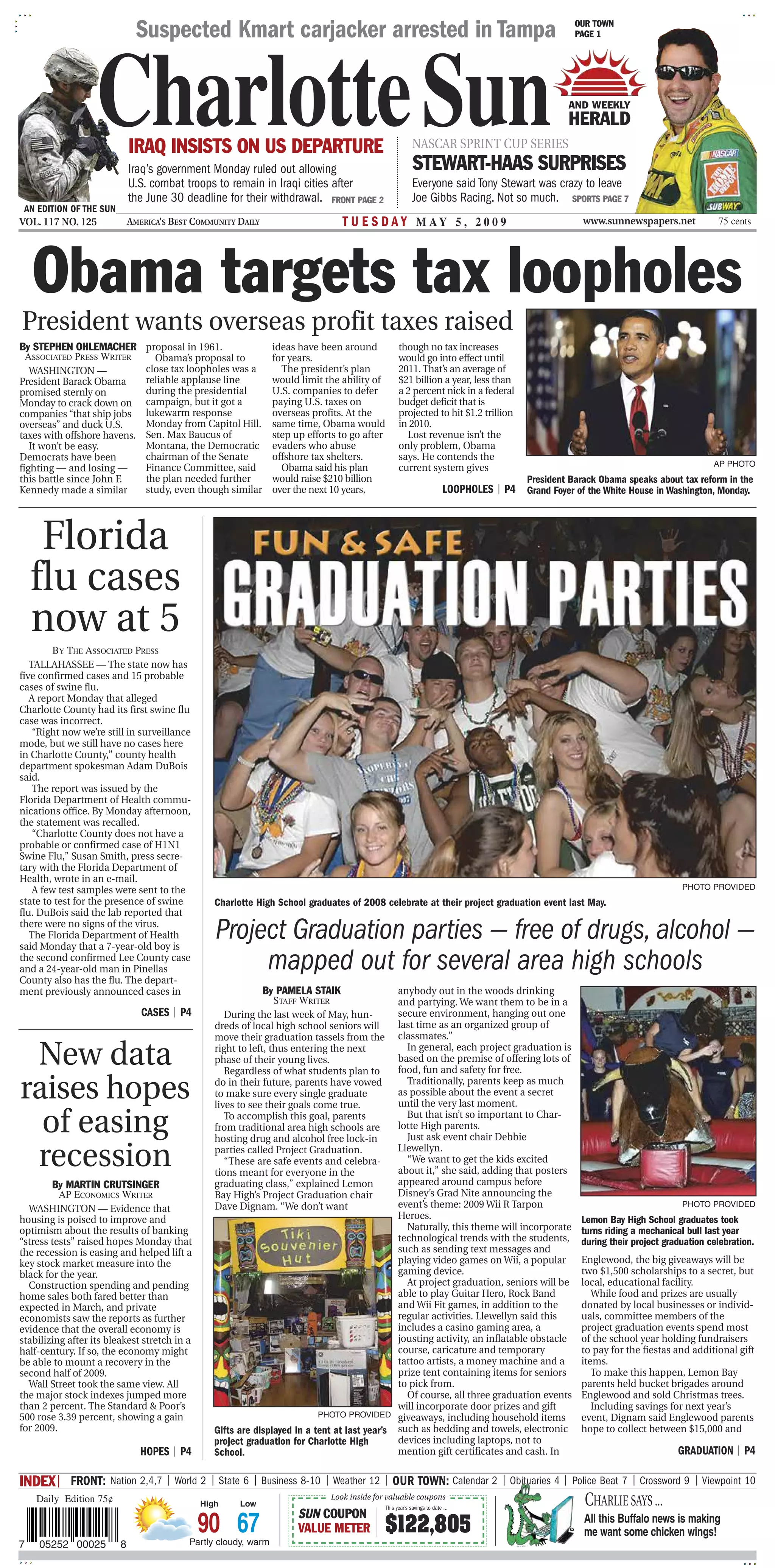 Suspected Kmart carjacker arrested in Tampa                                                                               OUR TOWN
                                                                                                                                                        PAGE 1




                   CharlotteSun
                             IRAQ INSISTS ON US DEPARTURE
                             Iraq’s government Monday ruled out allowing
                                                                                                            NASCAR SPRINT CUP SERIES
                                                                                                            STEWART-HAAS SURPRISES
                                                                                                                                                      AND WEEKLY
                                                                                                                                                      HERALD


                             U.S. combat troops to remain in Iraqi cities after                             Everyone said Tony Stewart was crazy to leave
                             the June 30 deadline for their withdrawal. FRONT PAGE 2                        Joe Gibbs Racing. Not so much. SPORTS PAGE 7
 AN EDITION OF THE SUN
VOL. 117 NO. 125             AMERICA’S BEST COMMUNITY DAILY                       T U E S D A Y M AY 5 , 2 0 0 9                                          www.sunnewspapers.net            75 cents




    Obama targets tax loopholes
President wants overseas profit taxes raised
By STEPHEN OHLEMACHER            proposal in 1961.               ideas have been around              though no tax increases
  ASSOCIATED PRESS WRITER          Obama’s proposal to           for years.                          would go into effect until
   WASHINGTON —                  close tax loopholes was a         The president’s plan              2011. That’s an average of
President Barack Obama           reliable applause line          would limit the ability of          $21 billion a year, less than
promised sternly on              during the presidential         U.S. companies to defer             a 2 percent nick in a federal
Monday to crack down on          campaign, but it got a          paying U.S. taxes on                budget deficit that is
companies “that ship jobs        lukewarm response               overseas profits. At the            projected to hit $1.2 trillion
overseas” and duck U.S.          Monday from Capitol Hill.       same time, Obama would              in 2010.
taxes with offshore havens.      Sen. Max Baucus of              step up efforts to go after           Lost revenue isn’t the
   It won’t be easy.             Montana, the Democratic         evaders who abuse                   only problem, Obama
Democrats have been              chairman of the Senate          offshore tax shelters.              says. He contends the
                                                                                                                                                                                          AP PHOTO
fighting — and losing —          Finance Committee, said           Obama said his plan               current system gives
this battle since John F.        the plan needed further         would raise $210 billion                                                    President Barack Obama speaks about tax reform in the
Kennedy made a similar           study, even though similar      over the next 10 years,                                   LOOPHOLES | P4 Grand Foyer of the White House in Washington, Monday.



     Florida
    flu cases
    now at 5
         BY THE ASSOCIATED PRESS
   TALLAHASSEE — The state now has
five confirmed cases and 15 probable
cases of swine flu.
   A report Monday that alleged
Charlotte County had its first swine flu
case was incorrect.
    “Right now we’re still in surveillance
mode, but we still have no cases here
in Charlotte County,” county health
department spokesman Adam DuBois
said.
    The report was issued by the
Florida Department of Health commu-
nications office. By Monday afternoon,
the statement was recalled.
    “Charlotte County does not have a
probable or confirmed case of H1N1
Swine Flu,” Susan Smith, press secre-
tary with the Florida Department of
Health, wrote in an e-mail.
    A few test samples were sent to the                                                                                                                                           PHOTO PROVIDED
state to test for the presence of swine          Charlotte High School graduates of 2008 celebrate at their project graduation event last May.
flu. DuBois said the lab reported that
there were no signs of the virus.
   The Florida Department of Health
said Monday that a 7-year-old boy is
                                                 Project Graduation parties — free of drugs, alcohol —
the second confirmed Lee County case
and a 24-year-old man in Pinellas
County also has the flu. The depart-
                                                      mapped out for several area high schools
ment previously announced cases in                            By PAMELA STAIK                 anybody out in the woods drinking
                                                                 STAFF WRITER                 and partying. We want them to be in a
                                CASES | P4          During the last week of May, hun-         secure environment, hanging out one
                                                 dreds of local high school seniors will      last time as an organized group of
                                                 move their graduation tassels from the       classmates.”

 New data                                        right to left, thus entering the next
                                                 phase of their young lives.
                                                    Regardless of what students plan to
                                                                                                In general, each project graduation is
                                                                                              based on the premise of offering lots of
                                                                                              food, fun and safety for free.

raises hopes                                     do in their future, parents have vowed
                                                 to make sure every single graduate
                                                 lives to see their goals come true.
                                                                                                Traditionally, parents keep as much
                                                                                              as possible about the event a secret
                                                                                              until the very last moment.

  of easing                                         To accomplish this goal, parents
                                                 from traditional area high schools are
                                                 hosting drug and alcohol free lock-in
                                                                                                But that isn’t so important to Char-
                                                                                              lotte High parents.
                                                                                                Just ask event chair Debbie

 recession                                       parties called Project Graduation.
                                                    “These are safe events and celebra-
                                                 tions meant for everyone in the
                                                                                              Llewellyn.
                                                                                                “We want to get the kids excited
                                                                                              about it,” she said, adding that posters
        By MARTIN CRUTSINGER                     graduating class,” explained Lemon           appeared around campus before
          AP ECONOMICS WRITER                    Bay High’s Project Graduation chair          Disney’s Grad Nite announcing the
  WASHINGTON — Evidence that                     Dave Dignam. “We don’t want                  event’s theme: 2009 Wii R Tarpon                                                    PHOTO PROVIDED
housing is poised to improve and                                                              Heroes.                                                    Lemon Bay High School graduates took
optimism about the results of banking                                                           Naturally, this theme will incorporate                   turns riding a mechanical bull last year
“stress tests” raised hopes Monday that                                                       technological trends with the students,                    during their project graduation celebration.
the recession is easing and helped lift a                                                     such as sending text messages and
key stock market measure into the                                                             playing video games on Wii, a popular                      Englewood, the big giveaways will be
black for the year.                                                                           gaming device.                                             two $1,500 scholarships to a secret, but
  Construction spending and pending                                                             At project graduation, seniors will be                   local, educational facility.
home sales both fared better than                                                             able to play Guitar Hero, Rock Band                           While food and prizes are usually
expected in March, and private                                                                and Wii Fit games, in addition to the                      donated by local businesses or individ-
economists saw the reports as further                                                         regular activities. Llewellyn said this                    uals, committee members of the
evidence that the overall economy is                                                          includes a casino gaming area, a                           project graduation events spend most
stabilizing after its bleakest stretch in a                                                   jousting activity, an inflatable obstacle                  of the school year holding fundraisers
half-century. If so, the economy might                                                        course, caricature and temporary                           to pay for the fiestas and additional gift
be able to mount a recovery in the                                                            tattoo artists, a money machine and a                      items.
second half of 2009.                                                                          prize tent containing items for seniors                       To make this happen, Lemon Bay
  Wall Street took the same view. All                                                         to pick from.                                              parents held bucket brigades around
the major stock indexes jumped more                                                             Of course, all three graduation events                   Englewood and sold Christmas trees.
than 2 percent. The Standard & Poor’s                                                         will incorporate door prizes and gift                         Including savings for next year’s
500 rose 3.39 percent, showing a gain                                      PHOTO PROVIDED giveaways, including household items                           event, Dignam said Englewood parents
for 2009.                                        Gifts are displayed in a tent at last year’s such as bedding and towels, electronic                     hope to collect between $15,000 and
                                                 project graduation for Charlotte High        devices including laptops, not to
                               HOPES | P4        School.                                      mention gift certificates and cash. In                                             GRADUATION | P4

INDEX| FRONT: Nation 2,4,7 | World 2 | State 6 | Business 8-10 | Weather 12 | OUR TOWN: Calendar 2 | Obituaries 4 | Police Beat 7 | Crossword 9 | Viewpoint 10
    Daily Edition 75¢                         High     Low
                                                                               Look inside for valuable coupons
                                                                                               This year’s savings to date ...
                                                                                                                                                          CHARLIE SAYS ...
                                                                       SUN COUPON
                                              90 67                    VALUE METER            $122,805                                                    All this Buffalo news is making
                                                                                                                                                          me want some chicken wings!
7   05252 00025          8                 Partly cloudy, warm
 