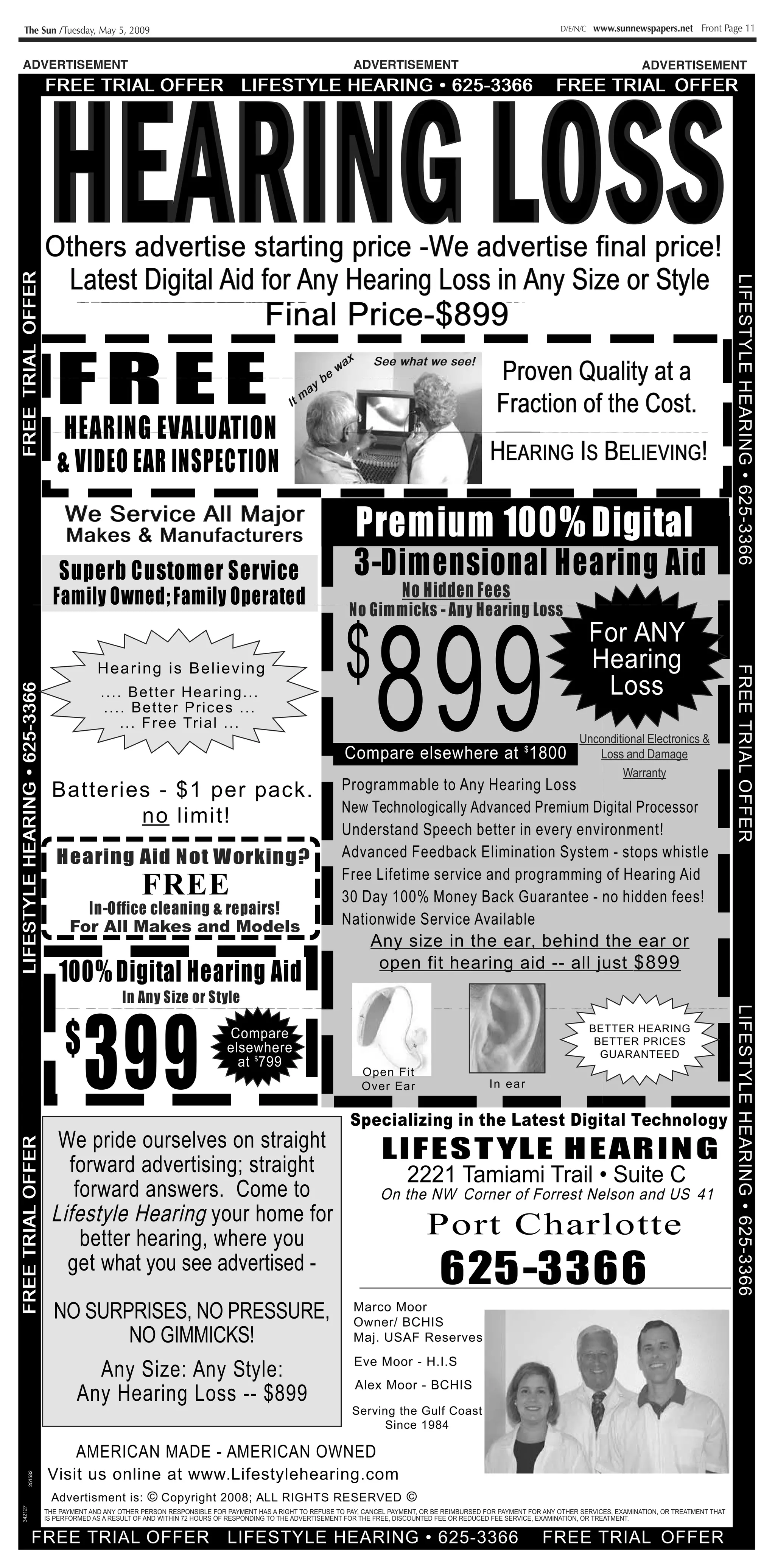 The Sun /Tuesday, May 5, 2009                                                                                                                           D/E/N/C   www.sunnewspapers.net Front Page 11


ADVERTISEMENT                                                                                     ADVERTISEMENT                                                                   ADVERTISEMENT
                                 IN                                                                                                              1111111 laumffi T. 0        IN




              Others advertise starting price -We advertise final price!

              ......
              .....
                Latest Digital Aid for Any Hearing Loss in Any Size or Style
                                                                          Final Price-$899
                                                                                                                                         Proven Quality at a
                 FREE
                                                                                             ,00        S     e t         we see!


                                                                                                                                         Fraction of the Cost.
                  HEARING EVALUATION
                                                                                                                                        HEARING Is BELIEVING!
                 & VIDEO EAR INSPECTION
                   We Service All Major
                    Makes & Manufact urers                                                         Premium 100% Digital
                  Superb Customer Service                                                         3-Dimensional Hearing Aid
                Family Owned; Family Operated                                                                  No Hidden Fees
                                                                                                 No Gimmicks - Any Hearing Loss
                                                                                                                                                                    For ANY
                            Hearing is Believing                                                                                                       e                                           IT
         s
                             -- ._ Better Heari ng ---                                                                                                                  Loss
                              _ -_ - Bette r Prices _ ._
                                   _ -- Free Trial _ ._
                                                                                                                                                                Unconditional Electronics &
                                                                                                                              1   A l                'll           Loss and Damage
                                                                                                                                                                        Warranty
                Batteries - $1 per pack .                                                      Programmable to Any Hearing Loss                                                                            s
                                                                                               New Technologically Advanced Premium Digital Processor
                         no limit!
                                                                                               Understand Speech better in every environment!
                 Hearing Aid Not Working?                                                      Advanced Feedback Elimination Syste m - stops whistle
                                                                                               Free Lifeti me service and programmi ng of Heari ng Ai d
                                         FREE                                                  30 Day 100% Money Back Guarante e - no hidden fees!
                      In-Office cleaning & repairs!
                    For All Makes and Models                                                   Nationwide Service Available
                                                                                                      Any size in the ear, behind the ear or
              -                                                                                          open fit hearin g aid -- all just $899
                  100% Digital Hearing Aid
                                      In Any Size or Style                                                       ti




                   $
                        399
                                                                                                                 '
                                                                                                                 i.                                                 BETTER HEARING
                                                                                                                                                                     BETTER PRICES
                                                                                                                                                                      GUARANTEED
                                                                           D D
                                                                                                                      ,
                                                                                                    Open Fit
                                                                                                    Over Ear                            I ear
                                                                                                                                         n


                                                                                                 Specializing in the Latest Digital Technology
    We pride ourselves on straight                                                                        LI F E S T YLE H E AR I N G
      forward advertising ;straight                                                                              2221 Tamiami Trail • Suite C
  t    forward answers . Come to                                                                          On the NW Corner of Forrest Nelson and US 41
    LifestyleHearingyour home for                                                                                         port Charlotte
        better hearing ,where you
      get what you see advertised -
                                                                                                                           625-3366
                NO SURPRISES,NO PRESSURE,                                                         Marco Moor
                                                                                                  Owner/ BCHIS
                       NO GIMMICKS!                                                               Maj. USAF Reserves

                        Any Size: Any Style:                                                      Eve Moor - H.I.S
                                                                                                  Alex Moor - BCHIS
                      Any Hearing Loss - $899
                                                                                                  Serv ing the Gulf Coast
                                                                                                         Since 1984

                      AMERICAN MADE - AMERICAN OWNED
              Visit us online at www .Lifestylehearing.com
     251582




               Advertisment is: © Copyright 2008; ALL RIGHTS RESERVED
342127




              THE PAYMENT AND ANY OTHER PERSON RESPONSIBLE FOR PAYMENT HAS A RIGHT TO REFUSE TO PAY, CANCEL PAYMENT, OR BE REIMBURSED FOR PAYMENT FOR ANY OTHER SERVICES, EXAMINATION, OR TREATMENT THAT
              IS PERFORMED AS A RESULT OF AND WITHIN 72 HOURS OF RESPONDING TO THE ADVERTISEMENT FOR THE FREE, DISCOUNTED FEE OR REDUCED FEE SERVICE, EXAMINATION, OR TREATMENT.
 