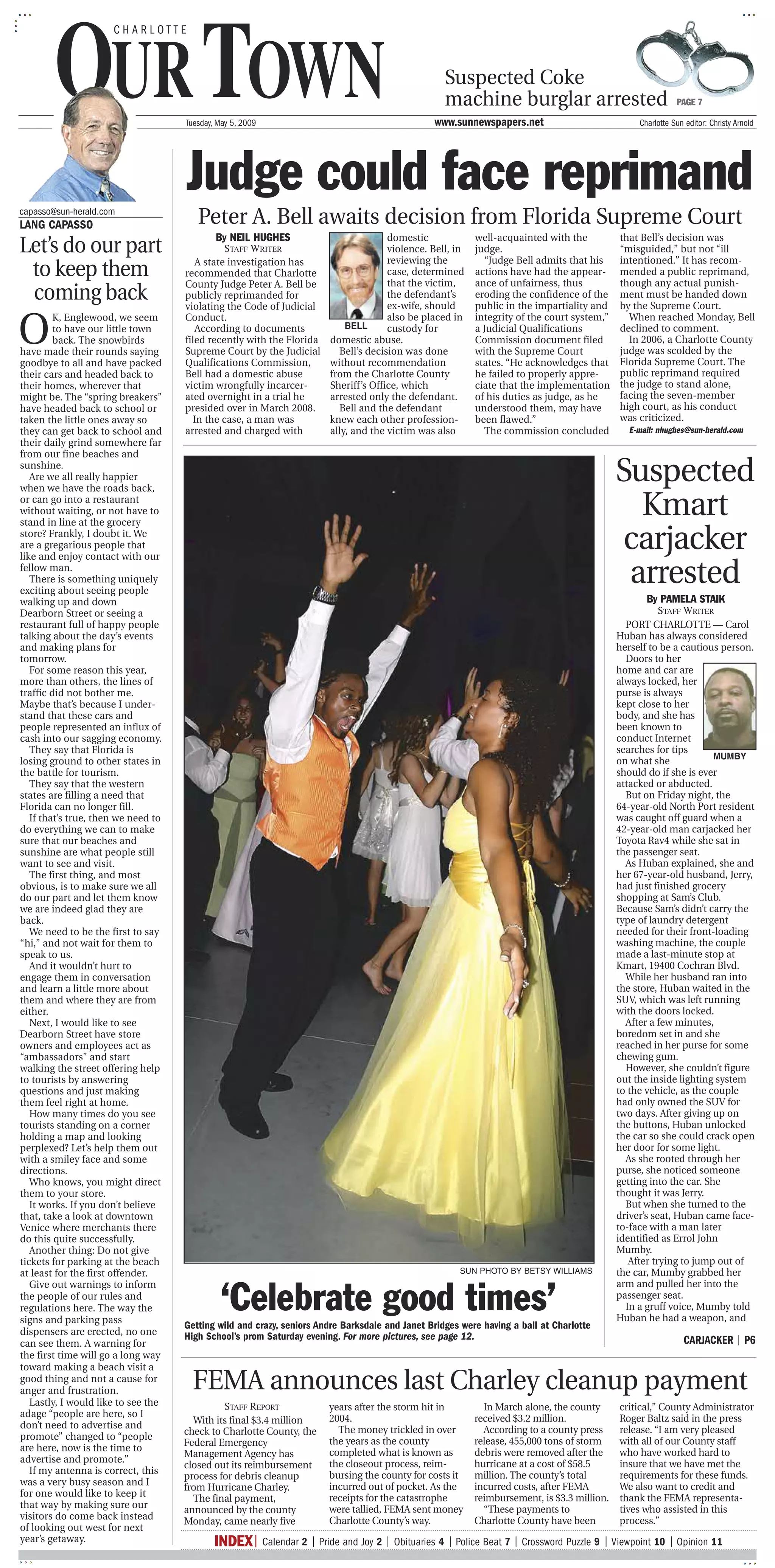 CHARLOTTE




        OUR TOWN  .y
                       .
                                     Tuesday, May 5, 2009
                                                                                                                                                              Suspected Coke
                                                                                                                                                              machine burglar arrested
                                                                                                                                                         www.sunnewspapers.net
                                                                                                                                                                                                                                                                             PAGE 7

                                                                                                                                                                                                                                                            Charlotte Sun editor: Christy Arnold




                                       Judge could face reprimand
capasso@sun-herald.com
LANG CAPASSO                            Peter A. Bell awaits decision from Florida Supreme Court
                                             By NEIL HUGHES
Let’s do our part
                                                                                                                     domestic                                                well-acquainted with the                                             that Bell’s decision was
                                               STAFF WRITER                                                          violence. Bell, in                                      judge.                                                               “misguided,” but not “ill
                                                                                                                     reviewing the                                             “Judge Bell admits that his                                        intentioned.” It has recom-
 to keep them                           A state investigation has
                                     recommended that Charlotte                                                      case, determined
                                                                                                                     that the victim,
                                                                                                                                                                             actions have had the appear-
                                                                                                                                                                             ance of unfairness, thus
                                                                                                                                                                                                                                                  mended a public reprimand,
                                                                                                                                                                                                                                                  though any actual punish-
                                     County Judge Peter A. Bell be
 coming back                         publicly reprimanded for
                                     violating the Code of Judicial
                                                                                                                     the defendant’s
                                                                                                                     ex-wife, should
                                                                                                                                                                             eroding the confidence of the
                                                                                                                                                                             public in the impartiality and
                                                                                                                                                                                                                                                  ment must be handed down
                                                                                                                                                                                                                                                  by the Supreme Court.


O
         K, Englewood, we seem       Conduct.                                                                        also be placed in                                       integrity of the court system,”                                        When reached Monday, Bell
         to have our little town        According to documents                                             BELL      custody for                                             a Judicial Qualifications                                            declined to comment.
         back. The snowbirds         filed recently with the Florida                                   domestic abuse.                                                       Commission document filed                                              In 2006, a Charlotte County
have made their rounds saying        Supreme Court by the Judicial                                       Bell’s decision was done                                            with the Supreme Court                                               judge was scolded by the
goodbye to all and have packed       Qualifications Commission,                                        without recommendation                                                states. “He acknowledges that                                        Florida Supreme Court. The
their cars and headed back to        Bell had a domestic abuse                                         from the Charlotte County                                             he failed to properly appre-                                         public reprimand required
their homes, wherever that           victim wrongfully incarcer-                                       Sheriff’s Office, which                                               ciate that the implementation                                        the judge to stand alone,
might be. The “spring breakers”      ated overnight in a trial he                                      arrested only the defendant.                                          of his duties as judge, as he                                        facing the seven-member
have headed back to school or        presided over in March 2008.                                        Bell and the defendant                                              understood them, may have                                            high court, as his conduct
taken the little ones away so          In the case, a man was                                          knew each other profession-                                           been flawed.”                                                        was criticized.
they can get back to school and      arrested and charged with                                         ally, and the victim was also                                           The commission concluded                                               E-mail: nhughes@sun-herald.com
their daily grind somewhere far
from our fine beaches and
sunshine.
   Are we all really happier
when we have the roads back,
                                                                                                                                                                                                                                                Suspected
or can go into a restaurant
without waiting, or not have to
stand in line at the grocery
                                                                                                                                                                                                                                                  Kmart
store? Frankly, I doubt it. We
are a gregarious people that
like and enjoy contact with our
                                                                                                                                                                                                                                                 carjacker
fellow man.
   There is something uniquely
exciting about seeing people
                                                                                                                                                                                                                                                 arrested
walking up and down                                                                                                                                                                                                                                     By PAMELA STAIK
Dearborn Street or seeing a                                                                                                                                                                                                                                STAFF WRITER
restaurant full of happy people                                                                                                                                                                                                                   PORT CHARLOTTE — Carol
talking about the day’s events                                                                                                                                                                                                                  Huban has always considered
and making plans for                                                                                                                                                                                                                            herself to be a cautious person.
tomorrow.                                                                           T                                          +?
                                                                                                                                                                                                                                                  Doors to her
   For some reason this year,                                                                                                                                                                                                                   home and car are
more than others, the lines of                                                                                                                                                                                                                  always locked, her
traffic did not bother me.                                                                                                                                                                                                                      purse is always
Maybe that’s because I under-                                                                                                                                                                                                                   kept close to her
stand that these cars and                                                                                                                                                                                                                       body, and she has
people represented an influx of                                                                                                                                                                                                                 been known to
cash into our sagging economy.                                                                                                                                                                                                                  conduct Internet
   They say that Florida is                                                                                                                                                                                                                     searches for tips
                                                                                                                                                                                                                                                                        MUMBY
losing ground to other states in                                                                                                                                                                                                                on what she
the battle for tourism.                                                                                                                                                                                                                         should do if she is ever
   They say that the western                                                                                                                                                                                                                    attacked or abducted.
states are filling a need that                                                                                                                                                                                                                    But on Friday night, the
Florida can no longer fill.                                                                                                                                                                                                                     64-year-old North Port resident
   If that’s true, then we need to                                                                                                                                                                                                              was caught off guard when a
do everything we can to make                                                                                                                                                                                                                    42-year-old man carjacked her
sure that our beaches and                                                                                                                                                                                                                       Toyota Rav4 while she sat in
sunshine are what people still                                                                                                                                                                                                                  the passenger seat.
want to see and visit.                                                                                                                                                                                                                            As Huban explained, she and
   The first thing, and most                                                                                                              r     I                                                                                               her 67-year-old husband, Jerry,
obvious, is to make sure we all                                                                                                                                                                                                                 had just finished grocery
do our part and let them know                                                                                                                                                                                                                   shopping at Sam’s Club.
we are indeed glad they are                                                                                                                                                                                                                     Because Sam’s didn’t carry the
back.                                                                                                                                                                                                                                           type of laundry detergent
   We need to be the first to say                                                                                                                                                                                                               needed for their front-loading
“hi,” and not wait for them to                                                                                                                                                                                                                  washing machine, the couple
speak to us.                                                                                                                                                                                                                                    made a last-minute stop at
   And it wouldn’t hurt to                                                                                                                                                                                                                      Kmart, 19400 Cochran Blvd.
engage them in conversation                                                                                                                                                                                                                       While her husband ran into
and learn a little more about                                                                                                                                                                                                                   the store, Huban waited in the
them and where they are from                                                                                                                                                                                                                    SUV, which was left running
either.                                                                                                                                                                                                                                         with the doors locked.
   Next, I would like to see                                                                                                                                                                                                                      After a few minutes,
Dearborn Street have store                                                                                                                                                                                                                      boredom set in and she
owners and employees act as                                                                                                                                                                                                                     reached in her purse for some
“ambassadors” and start                                                                                                                                                                                                                         chewing gum.
walking the street offering help                                                                                                                                                                                                                  However, she couldn’t figure
to tourists by answering                                                                                                                                                                                                                        out the inside lighting system
questions and just making                                                                                                                                                                                                                       to the vehicle, as the couple
them feel right at home.                                                                                                                                                                                                                        had only owned the SUV for
   How many times do you see                                                                                                                                                                                                                    two days. After giving up on
tourists standing on a corner                                                                                                                                                                                                                   the buttons, Huban unlocked
holding a map and looking                                                                                                                                                                                                                       the car so she could crack open
perplexed? Let’s help them out                                                                                                                                                                                                                  her door for some light.
with a smiley face and some                                                                                                                                                                                                                       As she rooted through her
directions.                                                                                                                                                                                                                                     purse, she noticed someone
   Who knows, you might direct                                                                                                                                                                                                                  getting into the car. She
them to your store.                                                                                                                                                                                                                             thought it was Jerry.
   It works. If you don’t believe                                                                                                                                                                                                                 But when she turned to the
that, take a look at downtown                                                                                                                                                                                                                   driver’s seat, Huban came face-
Venice where merchants there                                                                                                                                                                                                                    to-face with a man later
do this quite successfully.                                                                                                                                                                                                                     identified as Errol John
   Another thing: Do not give                                                                                                                                                                                                                   Mumby.
tickets for parking at the beach                                                                                                                                                                                                                   After trying to jump out of
at least for the first offender.                                                                                                                                     SUN PHOTO BY BETSY WILLIAMS                                                the car, Mumby grabbed her


                                                   ‘Celebrate good times’
   Give out warnings to inform                                                                                                                                                                                                                  arm and pulled her into the
the people of our rules and                                                                                                                                                                                                                     passenger seat.
regulations here. The way the                                                                                                                                                                                                                     In a gruff voice, Mumby told
signs and parking pass                                                                                                                                                                                                                          Huban he had a weapon, and
                                     Getting wild and crazy, seniors Andre Barksdale and Janet Bridges were having a ball at Charlotte
dispensers are erected, no one       High School’s prom Saturday evening. For more pictures, see page 12.
can see them. A warning for                                                                                                                                                                                                                                                      CARJACKER | P6
the first time will go a long way
toward making a beach visit a
good thing and not a cause for
anger and frustration.                 FEMA announces last Charley cleanup payment
   Lastly, I would like to see the            STAFF REPORT                                             years after the storm hit in                                           In March alone, the county                                          critical,” County Administrator
adage “people are here, so I                                                                           2004.                                                                received $3.2 million.                                                Roger Baltz said in the press
don’t need to advertise and            With its final $3.4 million
                                     check to Charlotte County, the                                      The money trickled in over                                           According to a county press                                         release. “I am very pleased
promote” changed to “people                                                                            the years as the county                                              release, 455,000 tons of storm                                        with all of our County staff
                                     Federal Emergency
are here, now is the time to                                                                           completed what is known as                                           debris were removed after the                                         who have worked hard to
                                     Management Agency has
advertise and promote.”                                                                                the closeout process, reim-                                          hurricane at a cost of $58.5                                          insure that we have met the
                                     closed out its reimbursement
   If my antenna is correct, this                                                                      bursing the county for costs it                                      million. The county’s total                                           requirements for these funds.
                                     process for debris cleanup
was a very busy season and I                                                                           incurred out of pocket. As the                                       incurred costs, after FEMA                                            We also want to credit and
                                     from Hurricane Charley.
for one would like to keep it          The final payment,                                              receipts for the catastrophe                                         reimbursement, is $3.3 million.                                       thank the FEMA representa-
that way by making sure our          announced by the county                                           were tallied, FEMA sent money                                          “These payments to                                                  tives who assisted in this
visitors do come back instead        Monday, came nearly five                                          Charlotte County’s way.                                              Charlotte County have been                                            process.”
of looking out west for next
year’s getaway.                                 INDEX| Calendar 2 | Pride and Joy 2 | Obituaries 4 | Police Beat 7 | Crossword Puzzle 9 | Viewpoint 10 | Opinion 11
                                        ----------------------------------------------------------------------------------------------------------------------------------------------------------------------------------------------------------------------------------------------------------------
 