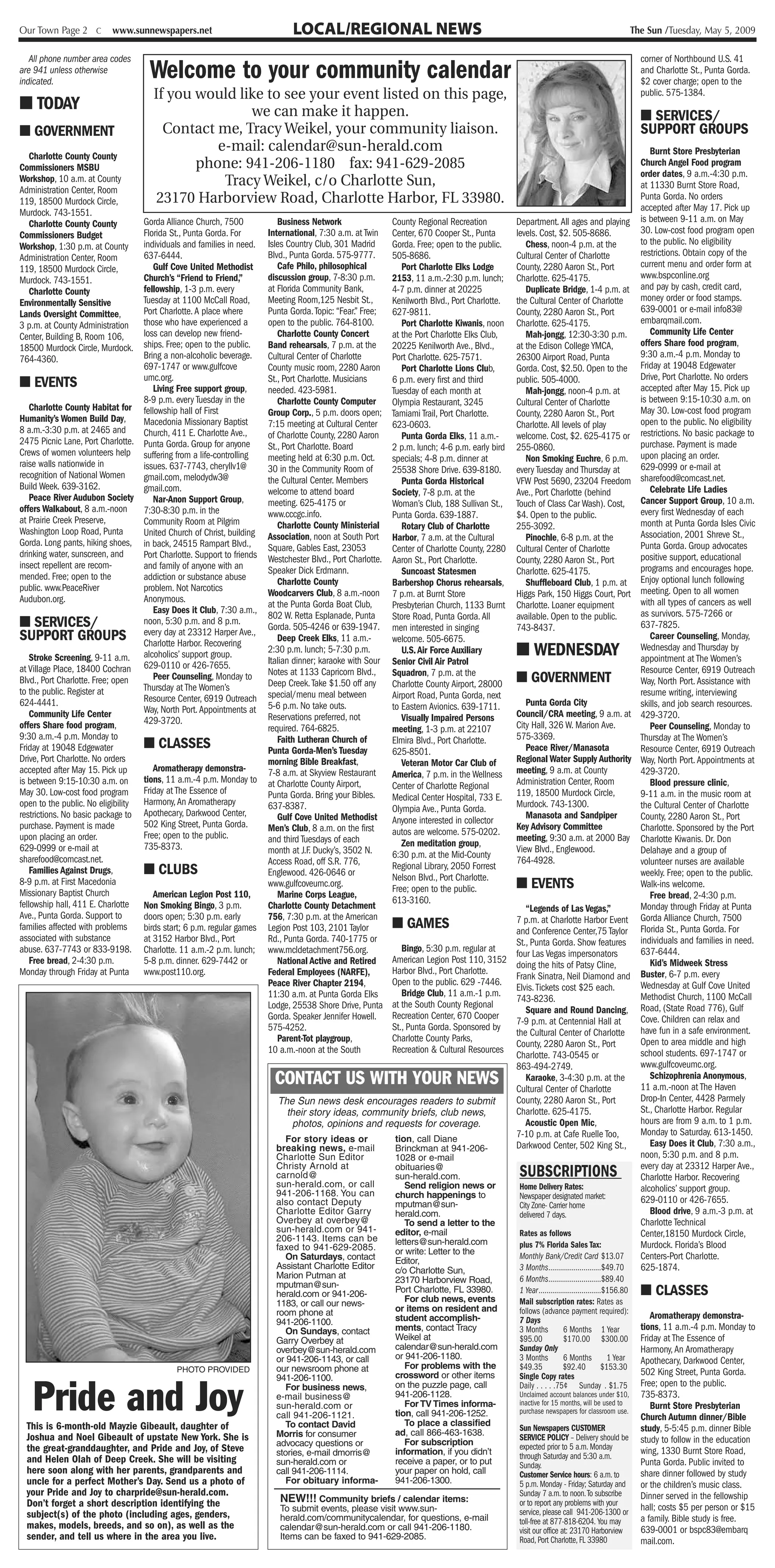 Our Town Page 2 C         www.sunnewspapers.net                                LOCAL/REGIONAL NEWS                                                                                                The Sun /Tuesday, May 5, 2009

   All phone number area codes                                                                                                                                                                      corner of Northbound U.S. 41
are 941 unless otherwise
indicated.
                                     Welcome to your community calendar                                                                                   i,

                                                                                                                                                                                        1
                                                                                                                                                                                                    and Charlotte St., Punta Gorda.
                                                                                                                                                                                                    $2 cover charge; open to the
                                      If you would like to see your event listed on this page,                                                                                                      public. 575-1384.
■ TODAY                                              we can make it happen.                                                                                                                         ■ SERVICES/
■ GOVERNMENT                            Contact me, Tracy Weikel, your community liaison.                                                                                                           SUPPORT GROUPS
                                                e-mail: calendar@sun-herald.com                                                                                                                        Burnt Store Presbyterian
  Charlotte County County
Commissioners MSBU                           phone: 941-206-1180 fax: 941-629-2085                                                                 t                                                Church Angel Food program
                                                                                                                                                                                                    order dates, 9 a.m.-4:30 p.m.
Workshop, 10 a.m. at County                      Tracy Weikel, c/o Charlotte Sun,                                                                                                                   at 11330 Burnt Store Road,
Administration Center, Room                                                                                                                                          ,,
119, 18500 Murdock Circle,             23170 Harborview Road, Charlotte Harbor, FL 33980.                                                                                                           Punta Gorda. No orders
Murdock. 743-1551.                                                                                                                                                                                  accepted after May 17. Pick up
  Charlotte County County          Gorda Alliance Church, 7500             Business Network                  County Regional Recreation          Department. All ages and playing                   is between 9-11 a.m. on May
Commissioners Budget               Florida St., Punta Gorda. For        International, 7:30 a.m. at Twin     Center, 670 Cooper St., Punta       levels. Cost, $2. 505-8686.                        30. Low-cost food program open
Workshop, 1:30 p.m. at County      individuals and families in need.    Isles Country Club, 301 Madrid       Gorda. Free; open to the public.       Chess, noon-4 p.m. at the                       to the public. No eligibility
Administration Center, Room        637-6444.                            Blvd., Punta Gorda. 575-9777.        505-8686.                           Cultural Center of Charlotte                       restrictions. Obtain copy of the
119, 18500 Murdock Circle,            Gulf Cove United Methodist           Cafe Philo, philosophical            Port Charlotte Elks Lodge        County, 2280 Aaron St., Port                       current menu and order form at
Murdock. 743-1551.                 Church’s “Friend to Friend,”         discussion group, 7-8:30 p.m.        2153, 11 a.m.-2:30 p.m. lunch;      Charlotte. 625-4175.                               www.bspconline.org
  Charlotte County                 fellowship, 1-3 p.m. every           at Florida Community Bank,           4-7 p.m. dinner at 20225               Duplicate Bridge, 1-4 p.m. at                   and pay by cash, credit card,
Environmentally Sensitive          Tuesday at 1100 McCall Road,         Meeting Room,125 Nesbit St.,         Kenilworth Blvd., Port Charlotte.   the Cultural Center of Charlotte                   money order or food stamps.
Lands Oversight Committee,         Port Charlotte. A place where        Punta Gorda. Topic: “Fear.” Free;    627-9811.                           County, 2280 Aaron St., Port                       639-0001 or e-mail info83@
3 p.m. at County Administration    those who have experienced a         open to the public. 764-8100.           Port Charlotte Kiwanis, noon     Charlotte. 625-4175.                               embarqmail.com.
Center, Building B, Room 106,      loss can develop new friend-            Charlotte County Concert          at the Port Charlotte Elks Club,       Mah-jongg, 12:30-3:30 p.m.                         Community Life Center
18500 Murdock Circle, Murdock.     ships. Free; open to the public.     Band rehearsals, 7 p.m. at the       20225 Kenilworth Ave., Blvd.,       at the Edison College YMCA,                        offers Share food program,
764-4360.                          Bring a non-alcoholic beverage.      Cultural Center of Charlotte         Port Charlotte. 625-7571.           26300 Airport Road, Punta                          9:30 a.m.-4 p.m. Monday to
                                   697-1747 or www.gulfcove             County music room, 2280 Aaron           Port Charlotte Lions Club,       Gorda. Cost, $2.50. Open to the                    Friday at 19048 Edgewater
                                   umc.org.                             St., Port Charlotte. Musicians                                                                                              Drive, Port Charlotte. No orders
■ EVENTS                              Living Free support group,        needed. 423-5981.
                                                                                                             6 p.m. every first and third
                                                                                                             Tuesday of each month at
                                                                                                                                                 public. 505-4000.
                                                                                                                                                    Mah-jongg, noon-4 p.m. at                       accepted after May 15. Pick up
                                   8-9 p.m. every Tuesday in the           Charlotte County Computer         Olympia Restaurant, 3245            Cultural Center of Charlotte                       is between 9:15-10:30 a.m. on
    Charlotte County Habitat for fellowship hall of First                                                                                                                                           May 30. Low-cost food program
                                                                        Group Corp., 5 p.m. doors open;      Tamiami Trail, Port Charlotte.      County, 2280 Aaron St., Port
Humanity’s Women Build Day,        Macedonia Missionary Baptist                                                                                                                                     open to the public. No eligibility
                                                                        7:15 meeting at Cultural Center      623-0603.                           Charlotte. All levels of play
8 a.m.-3:30 p.m. at 2465 and       Church, 411 E. Charlotte Ave.,                                                                                                                                   restrictions. No basic package to
                                                                        of Charlotte County, 2280 Aaron         Punta Gorda Elks, 11 a.m.-       welcome. Cost, $2. 625-4175 or
2475 Picnic Lane, Port Charlotte. Punta Gorda. Group for anyone                                                                                                                                     purchase. Payment is made
                                                                        St., Port Charlotte. Board           2 p.m. lunch; 4-6 p.m. early bird   255-0860.
Crews of women volunteers help suffering from a life-controlling                                                                                                                                    upon placing an order.
                                                                        meeting held at 6:30 p.m. Oct.       specials; 4-8 p.m. dinner at           Non Smoking Euchre, 6 p.m.
raise walls nationwide in          issues. 637-7743, cheryllv1@                                                                                                                                     629-0999 or e-mail at
                                                                        30 in the Community Room of          25538 Shore Drive. 639-8180.        every Tuesday and Thursday at
recognition of National Women      gmail.com, melodydw3@                                                                                                                                            sharefood@comcast.net.
                                                                        the Cultural Center. Members            Punta Gorda Historical           VFW Post 5690, 23204 Freedom
Build Week. 639-3162.              gmail.com.                                                                                                                                                          Celebrate Life Ladies
                                                                        welcome to attend board              Society, 7-8 p.m. at the            Ave., Port Charlotte (behind
    Peace River Audubon Society       Nar-Anon Support Group,                                                                                                                                       Cancer Support Group, 10 a.m.
                                                                        meeting. 625-4175 or                 Woman’s Club, 188 Sullivan St.,     Touch of Class Car Wash). Cost,
offers Walkabout, 8 a.m.-noon      7:30-8:30 p.m. in the                                                                                                                                            every first Wednesday of each
                                                                        www.cccgc.info.                      Punta Gorda. 639-1887.              $4. Open to the public.
at Prairie Creek Preserve,         Community Room at Pilgrim                                                                                                                                        month at Punta Gorda Isles Civic
                                                                           Charlotte County Ministerial         Rotary Club of Charlotte         255-3092.
Washington Loop Road, Punta        United Church of Christ, building                                                                                                                                Association, 2001 Shreve St.,
                                                                        Association, noon at South Port      Harbor, 7 a.m. at the Cultural         Pinochle, 6-8 p.m. at the
Gorda. Long pants, hiking shoes, in back, 24515 Rampart Blvd.,                                                                                                                                      Punta Gorda. Group advocates
                                                                        Square, Gables East, 23053           Center of Charlotte County, 2280    Cultural Center of Charlotte
drinking water, sunscreen, and     Port Charlotte. Support to friends                                                                                                                               positive support, educational
                                                                        Westchester Blvd., Port Charlotte.   Aaron St., Port Charlotte.          County, 2280 Aaron St., Port
insect repellent are recom-        and family of anyone with an                                                                                                                                     programs and encourages hope.
                                                                        Speaker Dick Erdmann.                   Suncoast Statesmen               Charlotte. 625-4175.
mended. Free; open to the          addiction or substance abuse                                                                                                                                     Enjoy optional lunch following
                                                                           Charlotte County                  Barbershop Chorus rehearsals,          Shuffleboard Club, 1 p.m. at
public. www.PeaceRiver             problem. Not Narcotics                                                                                                                                           meeting. Open to all women
                                                                        Woodcarvers Club, 8 a.m.-noon        7 p.m. at Burnt Store               Higgs Park, 150 Higgs Court, Port
Audubon.org.                       Anonymous.                                                                                                                                                       with all types of cancers as well
                                                                        at the Punta Gorda Boat Club,        Presbyterian Church, 1133 Burnt     Charlotte. Loaner equipment
                                      Easy Does it Club, 7:30 a.m.,                                                                                                                                 as survivors. 575-7266 or
                                                                        802 W. Retta Esplanade, Punta        Store Road, Punta Gorda. All        available. Open to the public.
■ SERVICES/                        noon, 5:30 p.m. and 8 p.m.
                                                                        Gorda. 505-4246 or 639-1947.         men interested in singing           743-8437.                                          637-7825.
SUPPORT GROUPS Charlotte Harbor. RecoveringAve.,
                                   every day at 23312 Harper
                                                                           Deep Creek Elks, 11 a.m.-         welcome. 505-6675.                                                                        Career Counseling, Monday,

    Stroke Screening, 9-11 a.m. alcoholics’ support group.
                                                                        2:30 p.m. lunch; 5-7:30 p.m.
                                                                        Italian dinner; karaoke with Sour
                                                                                                                U.S. Air Force Auxiliary         ■ WEDNESDAY                                        Wednesday and Thursday by
                                                                                                                                                                                                    appointment at The Women’s
                                                                                                             Senior Civil Air Patrol
at Village Place, 18400 Cochran 629-0110 or 426-7655.                   Notes at 1133 Capricorn Blvd.,       Squadron, 7 p.m. at the                                                                Resource Center, 6919 Outreach
Blvd., Port Charlotte. Free; open     Peer Counseling, Monday to
                                                                        Deep Creek. Take $1.50 off any       Charlotte County Airport, 28000     ■ GOVERNMENT                                       Way, North Port. Assistance with
to the public. Register at         Thursday at The Women’s                                                                                                                                          resume writing, interviewing
                                   Resource Center, 6919 Outreach       special/menu meal between            Airport Road, Punta Gorda, next
624-4441.                                                               5-6 p.m. No take outs.               to Eastern Avionics. 639-1711.         Punta Gorda City                                skills, and job search resources.
    Community Life Center          Way, North Port. Appointments at                                                                              Council/CRA meeting, 9 a.m. at
                                                                        Reservations preferred, not             Visually Impaired Persons                                                           429-3720.
offers Share food program,         429-3720.                                                                                                     City Hall, 326 W. Marion Ave.
                                                                        required. 764-6825.                  meeting, 1-3 p.m. at 22107                                                                Peer Counseling, Monday to
9:30 a.m.-4 p.m. Monday to                                                 Faith Lutheran Church of                                              575-3369.                                          Thursday at The Women’s
Friday at 19048 Edgewater          ■ CLASSES                            Punta Gorda-Men’s Tuesday
                                                                                                             Elmira Blvd., Port Charlotte.
                                                                                                             625-8501.                              Peace River/Manasota                            Resource Center, 6919 Outreach
Drive, Port Charlotte. No orders                                        morning Bible Breakfast,                Veteran Motor Car Club of        Regional Water Supply Authority                    Way, North Port. Appointments at
accepted after May 15. Pick up        Aromatherapy demonstra-           7-8 a.m. at Skyview Restaurant                                           meeting, 9 a.m. at County                          429-3720.
                                   tions, 11 a.m.-4 p.m. Monday to                                           America, 7 p.m. in the Wellness
is between 9:15-10:30 a.m. on                                           at Charlotte County Airport,         Center of Charlotte Regional        Administration Center, Room                           Blood pressure clinic,
May 30. Low-cost food program Friday at The Essence of                  Punta Gorda. Bring your Bibles.                                          119, 18500 Murdock Circle,                         9-11 a.m. in the music room at
                                                                                                             Medical Center Hospital, 733 E.
open to the public. No eligibility Harmony, An Aromatherapy             637-8387.                                                                Murdock. 743-1300.                                 the Cultural Center of Charlotte
                                                                                                             Olympia Ave., Punta Gorda.
restrictions. No basic package to Apothecary, Darkwood Center,             Gulf Cove United Methodist                                               Manasota and Sandpiper                          County, 2280 Aaron St., Port
                                   502 King Street, Punta Gorda.                                             Anyone interested in collector
purchase. Payment is made                                               Men’s Club, 8 a.m. on the first                                          Key Advisory Committee                             Charlotte. Sponsored by the Port
upon placing an order.             Free; open to the public.                                                 autos are welcome. 575-0202.
                                                                        and third Tuesdays of each                                               meeting, 9:30 a.m. at 2000 Bay                     Charlotte Kiwanis. Dr. Don
629-0999 or e-mail at              735-8373.                                                                    Zen meditation group,
                                                                        month at J.F. Ducky’s, 3502 N.                                           View Blvd., Englewood.                             Delahaye and a group of
sharefood@comcast.net.                                                                                       6:30 p.m. at the Mid-County
                                                                        Access Road, off S.R. 776,                                               764-4928.                                          volunteer nurses are available
    Families Against Drugs,        ■ CLUBS                                                                   Regional Library, 2050 Forrest
                                                                        Englewood. 426-0646 or               Nelson Blvd., Port Charlotte.                                                          weekly. Free; open to the public.
8-9 p.m. at First Macedonia                                             www.gulfcoveumc.org.
                                                                                                             Free; open to the public.           ■ EVENTS                                           Walk-ins welcome.
Missionary Baptist Church             American Legion Post 110,            Marine Corps League,                                                                                                        Free bread, 2-4:30 p.m.
fellowship hall, 411 E. Charlotte Non Smoking Bingo, 3 p.m.                                                  613-3160.
                                                                        Charlotte County Detachment                                    “Legends of Las Vegas,”                                      Monday through Friday at Punta
Ave., Punta Gorda. Support to      doors open; 5:30 p.m. early          756, 7:30 p.m. at the American                              7 p.m. at Charlotte Harbor Event                                Gorda Alliance Church, 7500
families affected with problems    birds start; 6 p.m. regular games    Legion Post 103, 2101 Taylor■ GAMES                         and Conference Center,75 Taylor                                 Florida St., Punta Gorda. For
associated with substance          at 3152 Harbor Blvd., Port           Rd., Punta Gorda. 740-1775 or                               St., Punta Gorda. Show features                                 individuals and families in need.
abuse. 637-7743 or 833-9198. Charlotte. 11 a.m.-2 p.m. lunch;           www.mcldetachment756.org.      Bingo, 5:30 p.m. regular at                                                                  637-6444.
                                                                                                                                    four Las Vegas impersonators
    Free bread, 2-4:30 p.m.        5-8 p.m. dinner. 629-7442 or                                     American Legion Post 110, 3152
                                                                           National Active and Retired                                                                                                 Kid’s Midweek Stress
                                                                                                                                    doing the hits of Patsy Cline,
Monday through Friday at Punta www.post110.org.                         Federal Employees (NARFE),  Harbor Blvd., Port Charlotte.                                                                   Buster, 6-7 p.m. every
                                                                                                                                    Frank Sinatra, Neil Diamond and
                                                                        Peace River Chapter 2194,   Open to the public. 629 -7446.                                                                  Wednesday at Gulf Cove United
                                                                                                                                    Elvis. Tickets cost $25 each.
                                                                        11:30 a.m. at Punta Gorda Elks Bridge Club, 11 a.m.-1 p.m.                                                                  Methodist Church, 1100 McCall
                                                                                                                                    743-8236.
                                                                                                    at the South County Regional
                                                                        Lodge, 25538 Shore Drive, Punta                                                                                             Road, (State Road 776), Gulf
                                                                                                                                       Square and Round Dancing,
                                                                                                    Recreation Center, 670 Cooper
                                                                        Gorda. Speaker Jennifer Howell.                                                                                             Cove. Children can relax and
                                                                                                                                    7-9 p.m. at Centennial Hall at
                                                                        575-4252.                   St., Punta Gorda. Sponsored by                                                                  have fun in a safe environment.
                                                                                                                                    the Cultural Center of Charlotte
                                                                           Parent-Tot playgroup,    Charlotte County Parks,                                                                         Open to area middle and high
                                                                                                                                    County, 2280 Aaron St., Port
                                                                        10 a.m.-noon at the South   Recreation & Cultural Resources                                                                 school students. 697-1747 or
                                                                                                                                    Charlotte. 743-0545 or
                                                                                                                                    863-494-2749.                                                   www.gulfcoveumc.org.
                                                                          CONTACT US WITH YOUR NEWS                                    Karaoke, 3-4:30 p.m. at the
                                                                                                                                    Cultural Center of Charlotte
                                                                                                                                                                                                       Schizophrenia Anonymous,
                                                                                                                                                                                                    11 a.m.-noon at The Haven
                                                                          The Sun news desk encourages readers to submit            County, 2280 Aaron St., Port                                    Drop-In Center, 4428 Parmely
                                                                            their story ideas, community briefs, club news,         Charlotte. 625-4175.                                            St., Charlotte Harbor. Regular
                                                                             photos, opinions and requests for coverage.               Acoustic Open Mic,                                           hours are from 9 a.m. to 1 p.m.
                                                                                                                                    7-10 p.m. at Cafe Ruelle Too,                                   Monday to Saturday. 613-1450.
                                                                            For story ideas or       tion, call Diane                                                                                  Easy Does it Club, 7:30 a.m.,
                                                                          breaking news, e-mail      Brinckman at 941-206-          Darkwood Center, 502 King St.,
                                                                          Charlotte Sun Editor               1028 or e-mail                                                                         noon, 5:30 p.m. and 8 p.m.
                                                                                                                                                                                                    every day at 23312 Harper Ave.,
                                                                          Christy Arnold at
                                                                          carnold@
                                                                                                             obituaries@
                                                                                                             sun-herald.com.                     SUBSCRIPTIONS                                      Charlotte Harbor. Recovering
                                                                          sun-herald.com, or call               Send religion news or            Home Delivery Rates:                               alcoholics’ support group.
                                                                          941-206-1168. You can              church happenings to                Newspaper designated market:
                                                                          also contact Deputy                                                                                                       629-0110 or 426-7655.
                                                                                                             mputman@sun-                        City Zone- Carrier home
                                                                          Charlotte Editor Garry             herald.com.                         delivered 7 days.                                     Blood drive, 9 a.m.-3 p.m. at
                                                                          Overbey at overbey@                   To send a letter to the                                                             Charlotte Technical
                                                                          sun-herald.com or 941-             editor, e-mail                      Rates as follows                                   Center,18150 Murdock Circle,
                                                                          206-1143. Items can be             letters@sun-herald.com
                                                                          faxed to 941-629-2085.                                                 plus 7% Florida Sales Tax:                         Murdock. Florida’s Blood
                                                                                                             or write: Letter to the
                                                                             On Saturdays, contact           Editor,
                                                                                                                                                 Monthly Bank/Credit Card $13.07                    Centers-Port Charlotte.
                                                                          Assistant Charlotte Editor         c/o Charlotte Sun,                  3 Months...........................$49.70          625-1874.
                                                                          Marion Putman at                                                       6 Months...........................$89.40
                                                                                                             23170 Harborview Road,
                                                                          mputman@sun-
                                                                          herald.com or 941-206-             Port Charlotte, FL 33980.
                                                                                                                For club news, events
                                                                                                                                                 1 Year................................$156.80      ■ CLASSES
                                                                          1183, or call our news-                                                Mail subscription rates: Rates as
                                                                                                             or items on resident and            follows (advance payment required):
                                                                          room phone at
                                                                                                             student accomplish-                 7 Days                                                Aromatherapy demonstra-
                                                                          941-206-1100.
                                                                             On Sundays, contact             ments, contact Tracy                3 Months           6 Months 1 Year                 tions, 11 a.m.-4 p.m. Monday to
                                                                          Garry Overbey at                   Weikel at                           $95.00             $170.00 $300.00                 Friday at The Essence of
                                                                          overbey@sun-herald.com             calendar@sun-herald.com             Sunday Only                                        Harmony, An Aromatherapy
                                                                          or 941-206-1143, or call           or 941-206-1180.                    3 Months           6 Months             1 Year     Apothecary, Darkwood Center,
                                                                          our newsroom phone at                 For problems with the            $49.35            $92.40              $153.30
                                             PHOTO PROVIDED
                                                                                                                                                 Single Copy rates                                  502 King Street, Punta Gorda.


   Pride and Joy
                                                                          941-206-1100.                      crossword or other items
                                                                             For business news,              on the puzzle page, call            Daily . . . . .75¢ Sunday . $1.75                  Free; open to the public.
                                                                          e-mail business@                   941-206-1128.                       Unclaimed account balances under $10,              735-8373.
                                                                          sun-herald.com or                     For TV Times informa-            inactive for 15 months, will be used to               Burnt Store Presbyterian
                                                                                                             tion, call 941-206-1252.            purchase newspapers for classroom use.
                                                                          call 941-206-1121.                                                                                                        Church Autumn dinner/Bible
  This is 6-month-old Mayzie Gibeault, daughter of                           To contact David                   To place a classified
                                                                                                                                                 Sun Newspapers CUSTOMER                            study, 5-5:45 p.m. dinner Bible
                                                                                                             ad, call 866-463-1638.
  Joshua and Noel Gibeault of upstate New York. She is                    Morris for consumer
                                                                                                                For subscription
                                                                                                                                                 SERVICE POLICY – Delivery should be                study to follow in the education
                                                                          advocacy questions or                                                  expected prior to 5 a.m. Monday
  the great-granddaughter, and Pride and Joy, of Steve                    stories, e-mail dmorris@           information, if you didn’t                                                             wing, 1330 Burnt Store Road,
  and Helen Olah of Deep Creek. She will be visiting                                                                                             through Saturday and 5:30 a.m.
                                                                          sun-herald.com or                  receive a paper, or to put          Sunday.                                            Punta Gorda. Public invited to
  here soon along with her parents, grandparents and                      call 941-206-1114.                 your paper on hold, call            Customer Service hours: 6 a.m. to                  share dinner followed by study
  uncle for a perfect Mother’s Day. Send us a photo of                       For obituary informa-           941-206-1300.                       5 p.m. Monday - Friday; Saturday and               or the children’s music class.
  your Pride and Joy to charpride@sun-herald.com.                                                                                                Sunday 7 a.m. to noon. To subscribe                Dinner served in the fellowship
  Don’t forget a short description identifying the                         NEW!!! Community briefs / calendar items:                             or to report any problems with your
                                                                           To submit events, please visit www.sun-                               service, please call 941-206-1300 or               hall; costs $5 per person or $15
  subject(s) of the photo (including ages, genders,                        herald.com/communitycalendar, for questions, e-mail                                                                      a family. Bible study is free.
  makes, models, breeds, and so on), as well as the                                                                                              toll-free at 877-818-6204. You may
                                                                           calendar@sun-herald.com or call 941-206-1180.                         visit our office at: 23170 Harborview              639-0001 or bspc83@embarq
  sender, and tell us where in the area you live.                          Items can be faxed to 941-629-2085.                                   Road, Port Charlotte, FL 33980                     mail.com.
 