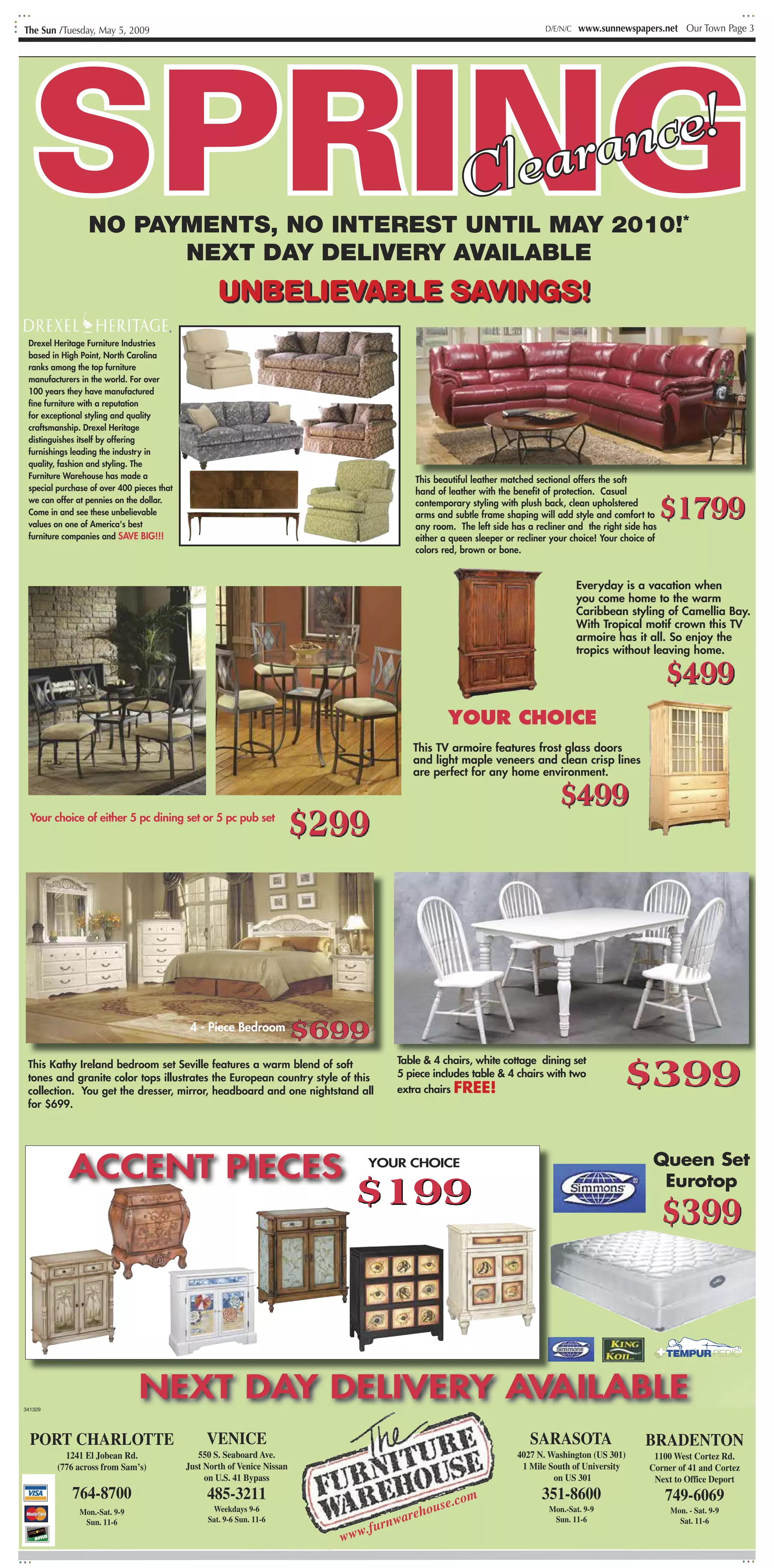 The Sun /Tuesday, May 5, 2009                                                                                             D/E/N/C   www.sunnewspapers.net Our Town Page 3




  SPRING         NO PAYMENTS, NO INTEREST UNTIL MAY 2010!*
                       NEXT DAY DELIVERY AVAILABLE
                                                                                                      a rr n"
                                                                                                    Cle
                                                                                                    'Cl
                                                                                                        s ia
                                                                                                        a al
                                                                                                               !
                                                                                                              eI
                                                                                                             co,

                                                    UNBELIEVABLE SAVINGS!
 Drexel Heritage Furniture Industries
                                                                      -=                                            i
 based in High Point, North Carolina
 ranks among the top furniture
 manufacturers in the world. For over
 100 years they have manufactured
 fine furniture with a reputation
 for exceptional styling and quality
 craftsmanship. Drexel Heritage
 distinguishes itself by offering
 furnishings leading the industry in
 quality, fashion and styling. The
 Furniture Warehouse has made a                                                          This beautiful leather matched sectional offers the soft
 special purchase of over 400 pieces that


                                                                                                                                                          $1799
                                                                                         hand of leather with the benefit of protection. Casual
 we can offer at pennies on the dollar.                                                  contemporary styling with plush back, clean upholstered
 Come in and see these unbelievable                                                      arms and subtle frame shaping will add style and comfort to
 values on one of America's best                                                         any room. The left side has a recliner and the right side has
 furniture companies and SAVE BIG!!!                                                     either a queen sleeper or recliner your choice! Your choice of
                                                                                         colors red, brown or bone.


                                                                                                                                    Everyday is a vacation when
                                                                                                                                    you come home to the warm
                                                                                                                                    Caribbean styling of Camellia Bay.
                                                                                                                                    With Tropical motif crown this TV
                                                                                                                                    armoire has it all. So enjoy the
                                                                                                                                    tropics without leaving home.

                                                                                                                                                          $499
                                                                                                 YOUR CHOICE
                                                                                                                                                            lil
                                                                                        This TV armoire features frost glass doors
                                                                                        and light maple veneers and clean crisp lines
                                                                                        are perfect for any home environment.
                                                                                                                                                          : I:I
                                                                                                                                                          r

                                                                                                                             $499
  Your choice of either 5 pc dining set or 5 pc pub set
                                                                           $299



                                             4 - Piece Bedroom
                                                                           $699
                                                                                                                                              $399
 This Kathy Ireland bedroom set Seville features a warm blend of soft                Table & 4 chairs, white cottage dining set
 tones and granite color tops illustrates the European country style of this         5 piece includes table & 4 chairs with two
 collection. You get the dresser, mirror, headboard and one nightstand all           extra chairs FREE!
 for $699.




            ACCENT PIECES                                                        YOUR CHOICE                                                          Queen Set

                                                                              $199                                                                     Eurotop

                                                                                                                                                          $399


                                                                                                                                                      PTEMPUR•PEDIC




341329
                               NEXT DAY DELIVERY AVAILABLE
  PORT CHARLOTTE                                 VENICE                                                               SARASOTA                      BRADENTON
           1241 El Jobean Rd.                  550 S. Seaboard Ave.                                                4027 N. Washington (US 301)        1100 West Cortez Rd.
         (776 across from Sam’s)            Just North of Venice Nissan                                             1 Mile South of University       Corner of 41 and Cortez
                                                 on U.S. 41 Bypass                                                          on US 301                 Next to Office Deport
             764-8700                            485-3211                                        m                       351-8600                         749-6069
                                                                                             e.co
                                                  Weekdays 9-6
                                                                                         hous                              Mon.-Sat. 9-9
                                                                                     ware
               Mon.-Sat. 9-9                                                                                                                              Mon. - Sat. 9-9

                                                                                 furn
                Sun. 11-6                        Sat. 9-6 Sun. 11-6                                                         Sun. 11-6                       Sat. 11-6
                                                                                .
                                                                             www
 