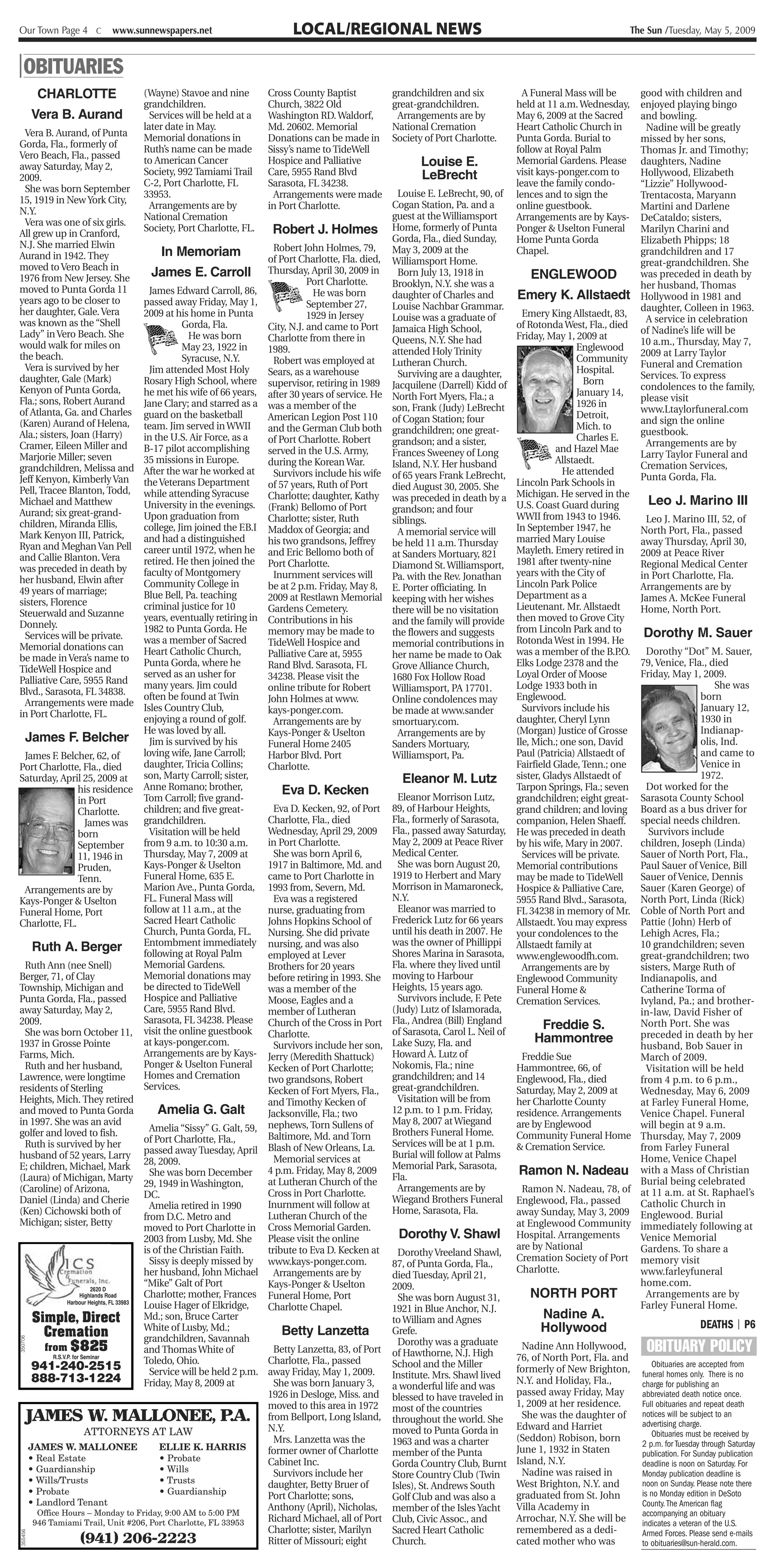 Our Town Page 4 C       www.sunnewspapers.net                           LOCAL/REGIONAL NEWS                                                                       The Sun /Tuesday, May 5, 2009


| OBITUARIES
          CHARLOTTE              (Wayne) Stavoe and nine          Cross County Baptist             grandchildren and six               A Funeral Mass will be         good with children and
                                 grandchildren.                   Church, 3822 Old                 great-grandchildren.              held at 11 a.m. Wednesday,       enjoyed playing bingo
         Vera B. Aurand            Services will be held at a     Washington RD. Waldorf,           Arrangements are by              May 6, 2009 at the Sacred        and bowling.
                                 later date in May.               Md. 20602. Memorial              National Cremation                Heart Catholic Church in          Nadine will be greatly
  Vera B. Aurand, of Punta       Memorial donations in            Donations can be made in         Society of Port Charlotte.        Punta Gorda. Burial to           missed by her sons,
Gorda, Fla., formerly of         Ruth’s name can be made          Sissy’s name to TideWell                                           follow at Royal Palm             Thomas Jr. and Timothy;
Vero Beach, Fla., passed         to American Cancer               Hospice and Palliative                   Louise E.                 Memorial Gardens. Please         daughters, Nadine
away Saturday, May 2,
                                 Society, 992 Tamiami Trail       Care, 5955 Rand Blvd                     LeBrecht                  visit kays-ponger.com to         Hollywood, Elizabeth
2009.
                                 C-2, Port Charlotte, FL          Sarasota, FL 34238.                                                leave the family condo-          “Lizzie” Hollywood-
  She was born September                                                                               Louise E. LeBrecht, 90, of
                                 33953.                            Arrangements were made                                            lences and to sign the           Trentacosta, Maryann
15, 1919 in New York City,                                                                           Cogan Station, Pa. and a
                                   Arrangements are by            in Port Charlotte.                                                 online guestbook.                Martini and Darlene
N.Y.                                                                                                 guest at the Williamsport
                                 National Cremation                                                                                  Arrangements are by Kays-        DeCataldo; sisters,
  Vera was one of six girls.
All grew up in Cranford,
                                 Society, Port Charlotte, FL.            Robert J. Holmes Home, formerly of Punta                    Ponger & Uselton Funeral         Marilyn Charini and
                                                                                                     Gorda, Fla., died Sunday,       Home Punta Gorda                 Elizabeth Phipps; 18
N.J. She married Elwin                                                   Robert John Holmes, 79,
                                              In Memoriam                                            May 3, 2009 at the              Chapel.                          grandchildren and 17
Aurand in 1942. They                                                   of Port Charlotte, Fla. died, Williamsport Home.
moved to Vero Beach in                                                                                                                                                great-grandchildren. She
1976 from New Jersey. She                   James E. Carroll Thursday, April 30, 2009 in Born July 13, 1918 in                          ENGLEWOOD                     was preceded in death by
                                                                                  Port Charlotte.    Brooklyn, N.Y. she was a                                         her husband, Thomas
moved to Punta Gorda 11                    James Edward Carroll, 86,               He was born       daughter of Charles and         Emery K. Allstaedt               Hollywood in 1981 and
years ago to be closer to                passed away Friday, May 1,               September 27,      Louise Nachbar Grammar.                                          daughter, Colleen in 1963.
her daughter, Gale. Vera                 2009 at his home in Punta                1929 in Jersey                                       Emery King Allstaedt, 83,
                                                                                                     Louise was a graduate of                                          A service in celebration
was known as the “Shell                             Gorda, Fla.        City, N.J. and came to Port Jamaica High School,              of Rotonda West, Fla., died
Lady” in Vero Beach. She                                                                                                                                              of Nadine’s life will be
                                                     He was born       Charlotte from there in       Queens, N.Y. She had            Friday, May 1, 2009 at
would walk for miles on                                                                                                                                               10 a.m., Thursday, May 7,
                                                    May 23, 1922 in    1989.                         attended Holy Trinity                            Englewood
the beach.                                                                                                                                                            2009 at Larry Taylor
                                                    Syracuse, N.Y.       Robert was employed at      Lutheran Church.                                 Community
  Vera is survived by her                                                                                                                                             Funeral and Cremation
                                           Jim attended Most Holy      Sears, as a warehouse           Surviving are a daughter,                      Hospital.
daughter, Gale (Mark)                                                                                                                                                 Services. To express
                                         Rosary High School, where supervisor, retiring in 1989 Jacquilene (Darrell) Kidd of                            Born
Kenyon of Punta Gorda,                                                                                                                                                condolences to the family,
                                         he met his wife of 66 years, after 30 years of service. He North Fort Myers, Fla.; a                         January 14,
Fla.; sons, Robert Aurand                                                                                                                                             please visit
                                         Jane Clary; and starred as a was a member of the            son, Frank (Judy) LeBrecht                       1926 in
of Atlanta, Ga. and Charles                                                                                                                                           www.Ltaylorfuneral.com
                                         guard on the basketball       American Legion Post 110 of Cogan Station; four                                Detroit,
(Karen) Aurand of Helena,                                                                                                                                             and sign the online
                                         team. Jim served in WWII      and the German Club both grandchildren; one great-                             Mich. to
Ala.; sisters, Joan (Harry)                                                                                                                                           guestbook.
                                         in the U.S. Air Force, as a   of Port Charlotte. Robert     grandson; and a sister,                          Charles E.
Cramer, Eileen Miller and                                                                                                                                              Arrangements are by
                                         B-17 pilot accomplishing      served in the U.S. Army,      Frances Sweeney of Long                    and Hazel Mae
Marjorie Miller; seven                                                                                                                                                Larry Taylor Funeral and
                                         35 missions in Europe.        during the Korean War.        Island, N.Y. Her husband                   Allstaedt.
grandchildren, Melissa and                                                                                                                                            Cremation Services,
                                         After the war he worked at      Survivors include his wife of 65 years Frank LeBrecht,                  He attended
Jeff Kenyon, Kimberly Van                                                                                                                                             Punta Gorda, Fla.
                                         the Veterans Department       of 57 years, Ruth of Port     died August 30, 2005. She       Lincoln Park Schools in
Pell, Tracee Blanton, Todd,              while attending Syracuse                                                                    Michigan. He served in the
                                                                       Charlotte; daughter, Kathy was preceded in death by a
Michael and Matthew                      University in the evenings. (Frank) Bellomo of Port                                         U.S. Coast Guard during           Leo J. Marino III
Aurand; six great-grand-                                                                             grandson; and four
                                         Upon graduation from          Charlotte; sister, Ruth       siblings.                       WWII from 1943 to 1946.           Leo J. Marino III, 52, of
children, Miranda Ellis,                 college, Jim joined the F.B.I Maddox of Georgia; and                                        In September 1947, he
Mark Kenyon III, Patrick,                                                                              A memorial service will                                        North Port, Fla., passed
                                         and had a distinguished       his two grandsons, Jeffrey    be held 11 a.m. Thursday        married Mary Louise              away Thursday, April 30,
Ryan and Meghan Van Pell                 career until 1972, when he and Eric Bellomo both of                                         Mayleth. Emery retired in
and Callie Blanton. Vera                                                                             at Sanders Mortuary, 821                                         2009 at Peace River
                                         retired. He then joined the Port Charlotte.                 Diamond St. Williamsport,       1981 after twenty-nine           Regional Medical Center
was preceded in death by                 faculty of Montgomery                                                                       years with the City of
her husband, Elwin after                                                 Inurnment services will     Pa. with the Rev. Jonathan                                       in Port Charlotte, Fla.
                                         Community College in          be at 2 p.m. Friday, May 8, E. Porter officiating. In         Lincoln Park Police              Arrangements are by
49 years of marriage;                    Blue Bell, Pa. teaching                                                                     Department as a
sisters, Florence                                                      2009 at Restlawn Memorial keeping with her wishes                                              James A. McKee Funeral
                                         criminal justice for 10       Gardens Cemetery.             there will be no visitation     Lieutenant. Mr. Allstaedt        Home, North Port.
Steuerwald and Suzanne                   years, eventually retiring in Contributions in his                                          then moved to Grove City
Donnely.                                                                                             and the family will provide
                                         1982 to Punta Gorda. He       memory may be made to         the flowers and suggests        from Lincoln Park and to         Dorothy M. Sauer
  Services will be private.              was a member of Sacred                                                                      Rotonda West in 1994. He
Memorial donations can                                                 TideWell Hospice and          memorial contributions in
                                         Heart Catholic Church,        Palliative Care at, 5955      her name be made to Oak         was a member of the B.P     Dorothy “Dot” M. Sauer,
                                                                                                                                                                .O.
be made in Vera’s name to                Punta Gorda, where he                                                                       Elks Lodge 2378 and the   79, Venice, Fla., died
TideWell Hospice and                                                   Rand Blvd. Sarasota, FL       Grove Alliance Church,
                                         served as an usher for        34238. Please visit the       1680 Fox Hollow Road            Loyal Order of Moose      Friday, May 1, 2009.
Palliative Care, 5955 Rand               many years. Jim could                                                                       Lodge 1933 both in                           She was
Blvd., Sarasota, FL 34838.                                             online tribute for Robert     Williamsport, PA 17701.
                                         often be found at Twin        John Holmes at www.           Online condolences may          Englewood.                               born
  Arrangements were made                 Isles Country Club,                                                                                                                  January 12,
                                                                       kays-ponger.com.              be made at www.sander             Survivors include his
in Port Charlotte, FL.                                                                                                                                                        1930 in
                                         enjoying a round of golf.       Arrangements are by         smortuary.com.                  daughter, Cheryl Lynn
                                         He was loved by all.          Kays-Ponger & Uselton           Arrangements are by           (Morgan) Justice of Grosse               Indianap-
 James F. Belcher                          Jim is survived by his      Funeral Home 2405             Sanders Mortuary,               Ile, Mich.; one son, David               olis, Ind.
 James F. Belcher, 62, of                loving wife, Jane Carroll;    Harbor Blvd. Port             Williamsport, Pa.               Paul (Patricia) Allstaedt of             and came to
Port Charlotte, Fla., died               daughter, Tricia Collins;     Charlotte.                                                    Fairfield Glade, Tenn.; one              Venice in
Saturday, April 25, 2009 at              son, Marty Carroll; sister,                                    Eleanor M. Lutz              sister, Gladys Allstaedt of              1972.
                    his residence Anne Romano; brother,                    Eva D. Kecken                                             Tarpon Springs, Fla.; seven Dot worked for the
                    in Port              Tom Carroll; five grand-                                      Eleanor Morrison Lutz,                                  Sarasota County School
                                                                                                                                     grandchildren; eight great-
                    Charlotte.           children; and five great-       Eva D. Kecken, 92, of Port 89, of Harbour Heights,          grand children; and lovingBoard as a bus driver for
                        James was        grandchildren.                Charlotte, Fla., died         Fla., formerly of Sarasota,     companion, Helen Shaeff.  special needs children.
                    born                   Visitation will be held     Wednesday, April 29, 2009 Fla., passed away Saturday,         He was preceded in death    Survivors include
                    September            from 9 a.m. to 10:30 a.m.     in Port Charlotte.            May 2, 2009 at Peace River      by his wife, Mary in 2007.children, Joseph (Linda)
                    11, 1946 in          Thursday, May 7, 2009 at        She was born April 6,       Medical Center.                                           Sauer of North Port, Fla.,
                                                                                                                                       Services will be private.
                    Pruden,              Kays-Ponger & Uselton         1917 in Baltimore, Md. and      She was born August 20,       Memorial contributions    Paul Sauer of Venice, Bill
                    Tenn.                Funeral Home, 635 E.          came to Port Charlotte in     1919 to Herbert and Mary        may be made to TideWell   Sauer of Venice, Dennis
 Arrangements are by                     Marion Ave., Punta Gorda, 1993 from, Severn, Md.            Morrison in Mamaroneck,         Hospice & Palliative Care,Sauer (Karen George) of
Kays-Ponger & Uselton                    FL. Funeral Mass will           Eva was a registered        N.Y.                            5955 Rand Blvd., Sarasota,North Port, Linda (Rick)
Funeral Home, Port                       follow at 11 a.m., at the     nurse, graduating from          Eleanor was married to        FL 34238 in memory of Mr. Coble of North Port and
Charlotte, FL.                           Sacred Heart Catholic         Johns Hopkins School of       Frederick Lutz for 66 years     Allstaedt. You may expressPattie (John) Herb of
                                         Church, Punta Gorda, FL.      Nursing. She did private      until his death in 2007. He     your condolences to the   Lehigh Acres, Fla.;
                                         Entombment immediately nursing, and was also                was the owner of Phillippi      Allstaedt family at       10 grandchildren; seven
   Ruth A. Berger                        following at Royal Palm                                     Shores Marina in Sarasota,
                                                                       employed at Lever                                             www.englewoodfh.com.      great-grandchildren; two
 Ruth Ann (nee Snell)                    Memorial Gardens.             Brothers for 20 years         Fla. where they lived until       Arrangements are by     sisters, Marge Ruth of
Berger, 71, of Clay                      Memorial donations may        before retiring in 1993. She moving to Harbour                Englewood Community       Indianapolis, and
Township, Michigan and                   be directed to TideWell       was a member of the           Heights, 15 years ago.          Funeral Home &            Catherine Torma of
Punta Gorda, Fla., passed                Hospice and Palliative        Moose, Eagles and a             Survivors include, F. Pete    Cremation Services.       Ivyland, Pa.; and brother-
away Saturday, May 2,                    Care, 5955 Rand Blvd.         member of Lutheran            (Judy) Lutz of Islamorada,                                in-law, David Fisher of
2009.                                    Sarasota, FL 34238. Please Church of the Cross in Port Fla., Andrea (Bill) England                                    North Port. She was
 She was born October 11, visit the online guestbook                                                 of Sarasota, Carol L. Neil of
                                                                                                                                           Freddie S.
                                                                       Charlotte.                                                         Hammontree           preceded in death by her
1937 in Grosse Pointe                    at kays-ponger.com.             Survivors include her son, Lake Suzy, Fla. and                                        husband, Bob Sauer in
Farms, Mich.                             Arrangements are by Kays- Jerry (Meredith Shattuck)         Howard A. Lutz of                Freddie Sue              March of 2009.
 Ruth and her husband,                   Ponger & Uselton Funeral      Kecken of Port Charlotte;     Nokomis, Fla.; nine             Hammontree, 66, of          Visitation will be held
Lawrence, were longtime                  Homes and Cremation           two grandsons, Robert         grandchildren; and 14           Englewood, Fla., died     from 4 p.m. to 6 p.m.,
residents of Sterling                    Services.                     Kecken of Fort Myers, Fla., great-grandchildren.              Saturday, May 2, 2009 at  Wednesday, May 6, 2009
Heights, Mich. They retired                                            and Timothy Kecken of           Visitation will be from       her Charlotte County      at Farley Funeral Home,
and moved to Punta Gorda                     Amelia G. Galt            Jacksonville, Fla.; two       12 p.m. to 1 p.m. Friday,       residence. Arrangements   Venice Chapel. Funeral
in 1997. She was an avid                                                                             May 8, 2007 at Wiegand          are by Englewood          will begin at 9 a.m.
golfer and loved to fish.                  Amelia “Sissy” G. Galt, 59, nephews, Torn Sullens of      Brothers Funeral Home.
                                         of Port Charlotte, Fla.,      Baltimore, Md. and Torn                                       Community Funeral Home Thursday, May 7, 2009
 Ruth is survived by her                                                                             Services will be at 1 p.m.      & Cremation Service.      from Farley Funeral
husband of 52 years, Larry               passed away Tuesday, April Blash of New Orleans, La.        Burial will follow at Palms
                                                                         Memorial services at                                                                  Home, Venice Chapel
E; children, Michael, Mark 28, 2009.                                   4 p.m. Friday, May 8, 2009    Memorial Park, Sarasota,
                                                                                                                                      Ramon N. Nadeau with a Mass of Christian
                                           She was born December
(Laura) of Michigan, Marty
                                         29, 1949 in Washington,       at Lutheran Church of the Fla.                                                          Burial being celebrated
(Caroline) of Arizona,                                                                                 Arrangements are by            Ramon N. Nadeau, 78, of at 11 a.m. at St. Raphael’s
                                         DC.                           Cross in Port Charlotte.
Daniel (Linda) and Cherie                                                                            Wiegand Brothers Funeral        Englewood, Fla., passed   Catholic Church in
                                           Amelia retired in 1990      Inurnment will follow at
(Ken) Cichowski both of                                                                              Home, Sarasota, Fla.            away Sunday, May 3, 2009 Englewood. Burial
                                         from D.C. Metro and           Lutheran Church of the
Michigan; sister, Betty                                                                                                              at Englewood Community immediately following at
                                         moved to Port Charlotte in Cross Memorial Garden.
                                         2003 from Lusby, Md. She      Please visit the online         Dorothy V. Shawl              Hospital. Arrangements    Venice Memorial
                                         is of the Christian Faith.    tribute to Eva D. Kecken at                                   are by National           Gardens. To share a
                                                                                                       Dorothy Vreeland Shawl,
               csmatlp n
                                           Sissy is deeply missed by www.kays-ponger.com.
                                         her husband, John Michael Arrangements are by
                                                                                                     87, of Punta Gorda, Fla.,
                                                                                                     died Tuesday, April 21,
                                                                                                                                     Cremation Society of Port memory visit
                                                                                                                                     Charlotte.                www.farleyfuneral
          L   7 nc rals , Inc.
                          2620 D
                      Highlands Road
                                         “Mike” Galt of Port           Kays-Ponger & Uselton
                                         Charlotte; mother, Frances Funeral Home, Port
                                                                                                     2009.
                                                                                                       She was born August 31,           NORTH PORT
                                                                                                                                                               home.com.
                                                                                                                                                                 Arrangements are by
               Harbour Heights, FL 33983
                                         Louise Hager of Elkridge,     Charlotte Chapel.             1921 in Blue Anchor, N.J.                                 Farley Funeral Home.
   Simple, Direct                        Md.; son, Bruce Carter                                      to William and Agnes                  Nadine A.
                                                                                                                                                                                        DEATHS | P6
                                         White of Lusby, Md.;                                                                              Hollywood
      Cremation                          grandchildren, Savannah
                                                                           Betty Lanzetta            Grefe.
                                                                                                                                                                       OBITUARY POLICY
350706




                                                                                                       Dorothy was a graduate
       from $825                         and Thomas White of             Betty Lanzetta, 83, of Port of Hawthorne, N.J. High           Nadine Ann Hollywood,
         R.S.V.P. for Seminar
                                         Toledo, Ohio.                 Charlotte, Fla., passed                                       76, of North Port, Fla. and
   941-240-2515                                                                                      School and the Miller           formerly of New Brighton,
                                                                                                                                                                         Obituaries are accepted from
                                           Service will be held 2 p.m. away Friday, May 1, 2009.     Institute. Mrs. Shawl lived                                      funeral homes only. There is no
   888-713-1224                          Friday, May 8, 2009 at          She was born January 3,                                     N.Y. and Holiday, Fla.,          charge for publishing an
                                                                                                     a wonderful life and was
                                                                       1926 in Desloge, Miss. and blessed to have traveled in        passed away Friday, May          abbreviated death notice once.
                                                                       moved to this area in 1972 most of the countries              1, 2009 at her residence.        Full obituaries and repeat death
         JAMES W. MALLONEE, P.A.                                       from Bellport, Long Island, throughout the world. She           She was the daughter of        notices will be subject to an
                                                                                                                                                                      advertising charge.
                                                                       N.Y.                          moved to Punta Gorda in         Edward and Harriet
                        ATTORNEYS AT LAW                                                                                                                                 Obituaries must be received by
                                                                         Mrs. Lanzetta was the       1963 and was a charter          (Seddon) Robison, born
  JAMES W. MALLONEE                           ELLIE K. HARRIS                                                                                                         2 p.m. for Tuesday through Saturday
                                                                       former owner of Charlotte member of the Punta                 June 1, 1932 in Staten           publication. For Sunday publication
  • Real Estate                               • Probate                Cabinet Inc.                                                  Island, N.Y.
                                                                                                     Gorda Country Club, Burnt                                        deadline is noon on Saturday. For
  • Guardianship                              • Wills                    Survivors include her                                         Nadine was raised in           Monday publication deadline is
                                                                                                     Store Country Club (Twin
  • Wills/Trusts                              • Trusts                 daughter, Betty Bruer of                                      West Brighton, N.Y. and          noon on Sunday. Please note there
                                                                                                     Isles), St. Andrews South
  • Probate                                   • Guardianship                                                                         graduated from St. John          is no Monday edition in DeSoto
                                                                       Port Charlotte; sons,         Golf Club and was also a
  • Landlord Tenant                                                                                                                                                   County. The American flag
                                                                       Anthony (April), Nicholas, member of the Isles Yacht          Villa Academy in
     Office Hours – Monday to Friday, 9:00 AM to 5:00 PM                                                                                                              accompanying an obituary
    946 Tamiami Trail, Unit #206, Port Charlotte, FL 33953             Richard Michael, all of Port Club, Civic Assoc., and          Arrochar, N.Y. She will be       indicates a veteran of the U.S.
                                                                       Charlotte; sister, Marilyn    Sacred Heart Catholic           remembered as a dedi-            Armed Forces. Please send e-mails
355456




                      (941) 206-2223                                   Ritter of Missouri; eight     Church.                         cated mother who was             to obituaries@sun-herald.com.
 