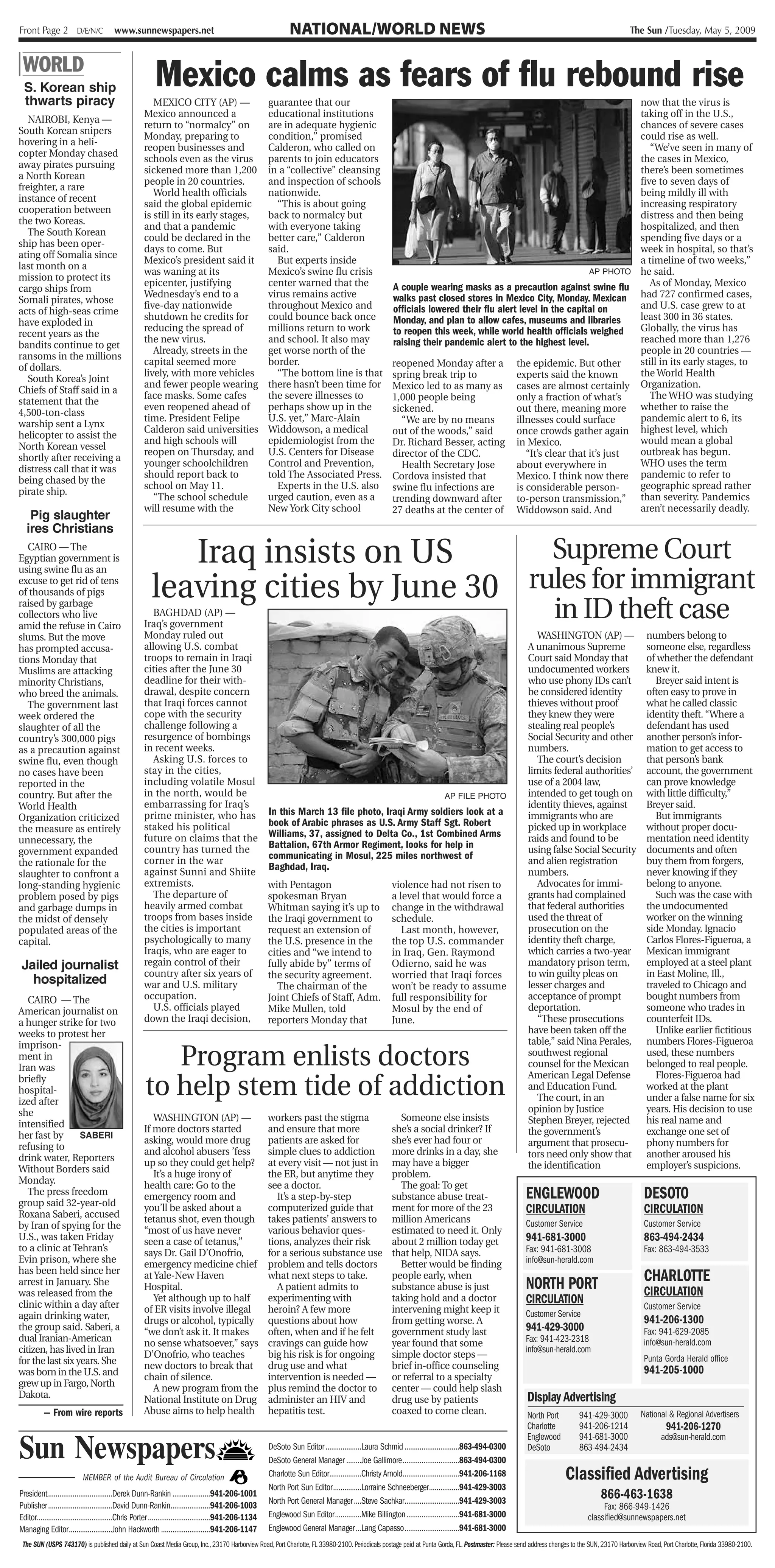 Front Page 2 D/E/N/C                     www.sunnewspapers.net                                                     NATIONAL/WORLD NEWS                                                                                                     The Sun /Tuesday, May 5, 2009


| WORLD
  S. Korean ship                                           Mexico calms as fears of flu rebound rise
  thwarts piracy                                         MEXICO CITY (AP) —                                guarantee that our                                                                                             now that the virus is
                                                      Mexico announced a                                   educational institutions                                                                                       taking off in the U.S.,
   NAIROBI, Kenya —
                                                      return to “normalcy” on                              are in adequate hygienic                                                                                       chances of severe cases
South Korean snipers
                                                      Monday, preparing to                                 condition,” promised                                                                                           could rise as well.
hovering in a heli-
                                                      reopen businesses and                                Calderon, who called on                                                                                           “We’ve seen in many of
copter Monday chased
                                                      schools even as the virus                            parents to join educators                                                                                      the cases in Mexico,
away pirates pursuing
                                                      sickened more than 1,200                             in a “collective” cleansing                            'I                                                      there’s been sometimes
a North Korean
                                                      people in 20 countries.                              and inspection of schools                                                                                      five to seven days of
freighter, a rare
                                                         World health officials                            nationwide.                                                                                                    being mildly ill with
instance of recent                                                                                                                                                             1
                                                      said the global epidemic                               “This is about going                                                                                         increasing respiratory
cooperation between
                                                      is still in its early stages,                        back to normalcy but                                                                                           distress and then being
the two Koreas.
                                                      and that a pandemic                                  with everyone taking                                                                                           hospitalized, and then
   The South Korean
                                                      could be declared in the                             better care,” Calderon                                                                                         spending five days or a
ship has been oper-
                                                      days to come. But                                    said.                                                                                                          week in hospital, so that’s
ating off Somalia since
                                                      Mexico’s president said it                             But experts inside                                                                                           a timeline of two weeks,”
last month on a
                                                      was waning at its                                    Mexico’s swine flu crisis                                                                            AP PHOTO he said.
mission to protect its
                                                      epicenter, justifying                                center warned that the                          A couple wearing masks as a precaution against swine flu          As of Monday, Mexico
cargo ships from
                                                      Wednesday’s end to a                                 virus remains active                            walks past closed stores in Mexico City, Monday. Mexican       had 727 confirmed cases,
Somali pirates, whose
                                                      five-day nationwide                                  throughout Mexico and                           officials lowered their flu alert level in the capital on      and U.S. case grew to at
acts of high-seas crime
                                                      shutdown he credits for                              could bounce back once                          Monday, and plan to allow cafes, museums and libraries         least 300 in 36 states.
have exploded in
                                                      reducing the spread of                               millions return to work                         to reopen this week, while world health officials weighed      Globally, the virus has
recent years as the
                                                      the new virus.                                       and school. It also may                         raising their pandemic alert to the highest level.             reached more than 1,276
bandits continue to get
                                                         Already, streets in the                           get worse north of the                                                                                         people in 20 countries —
ransoms in the millions
                                                      capital seemed more                                  border.                                         reopened Monday after a the epidemic. But other                still in its early stages, to
of dollars.
                                                      lively, with more vehicles                             “The bottom line is that                      spring break trip to             experts said the known        the World Health
   South Korea’s Joint
                                                      and fewer people wearing                             there hasn’t been time for                      Mexico led to as many as cases are almost certainly Organization.
Chiefs of Staff said in a
                                                      face masks. Some cafes                               the severe illnesses to                         1,000 people being               only a fraction of what’s        The WHO was studying
statement that the
                                                      even reopened ahead of                               perhaps show up in the                          sickened.                        out there, meaning more whether to raise the
4,500-ton-class
                                                      time. President Felipe                               U.S. yet,” Marc-Alain                             “We are by no means            illnesses could surface       pandemic alert to 6, its
warship sent a Lynx
                                                      Calderon said universities                           Widdowson, a medical                            out of the woods,” said          once crowds gather again highest level, which
helicopter to assist the
                                                      and high schools will                                epidemiologist from the                         Dr. Richard Besser, acting in Mexico.                          would mean a global
North Korean vessel
                                                      reopen on Thursday, and                              U.S. Centers for Disease                        director of the CDC.                “It’s clear that it’s just outbreak has begun.
shortly after receiving a
                                                      younger schoolchildren                               Control and Prevention,                           Health Secretary Jose          about everywhere in           WHO uses the term
distress call that it was
                                                      should report back to                                told The Associated Press.                      Cordova insisted that            Mexico. I think now there pandemic to refer to
being chased by the
                                                      school on May 11.                                      Experts in the U.S. also                      swine flu infections are         is considerable person-       geographic spread rather
pirate ship.
                                                         “The school schedule                              urged caution, even as a                        trending downward after to-person transmission,” than severity. Pandemics
                                                      will resume with the                                 New York City school                            27 deaths at the center of Widdowson said. And                 aren’t necessarily deadly.
    Pig slaughter
   ires Christians
   CAIRO — The
Egyptian government is                                      Iraq insists on US       Supreme Court
                                                         leaving cities by June 30 rules for immigrant
using swine flu as an
excuse to get rid of tens
of thousands of pigs
raised by garbage
collectors who live
amid the refuse in Cairo
                                                         BAGHDAD (AP) —
                                                      Iraq’s government                                           1G             r
                                                                                                                                                                                                                   in ID theft case
slums. But the move                                   Monday ruled out                                                                                                                                       WASHINGTON (AP) —                    numbers belong to
has prompted accusa-                                  allowing U.S. combat                                                                                                                                 A unanimous Supreme                    someone else, regardless
tions Monday that                                     troops to remain in Iraqi                                                                                                                            Court said Monday that                 of whether the defendant
Muslims are attacking                                 cities after the June 30                                                                                                                             undocumented workers                   knew it.
minority Christians,                                  deadline for their with-                                                                                                                             who use phony IDs can’t                   Breyer said intent is
who breed the animals.                                drawal, despite concern                                                                                                                              be considered identity                 often easy to prove in
   The government last                                that Iraqi forces cannot                                                                                                                             thieves without proof                  what he called classic
week ordered the                                      cope with the security                                                                                                                               they knew they were                    identity theft. “Where a
slaughter of all the                                  challenge following a                                                                                                                                stealing real people’s                 defendant has used
country’s 300,000 pigs                                resurgence of bombings                                                                                                                               Social Security and other              another person’s infor-
as a precaution against                               in recent weeks.                                                                                                                                     numbers.                               mation to get access to
swine flu, even though                                   Asking U.S. forces to                                                                                                                               The court’s decision                 that person’s bank
no cases have been                                    stay in the cities,                                                                                                                                  limits federal authorities’            account, the government
reported in the                                       including volatile Mosul                                                                                                                             use of a 2004 law,                     can prove knowledge
country. But after the                                in the north, would be                                                                                                   AP FILE PHOTO               intended to get tough on               with little difficulty,”
World Health                                          embarrassing for Iraq’s                                                                                                                              identity thieves, against              Breyer said.
                                                      prime minister, who has                              In this March 13 file photo, Iraqi Army soldiers look at a                                      immigrants who are                        But immigrants
Organization criticized                                                                                    book of Arabic phrases as U.S. Army Staff Sgt. Robert
the measure as entirely                               staked his political                                                                                                                                 picked up in workplace                 without proper docu-
                                                      future on claims that the                            Williams, 37, assigned to Delta Co., 1st Combined Arms                                          raids and found to be                  mentation need identity
unnecessary, the                                                                                           Battalion, 67th Armor Regiment, looks for help in
government expanded                                   country has turned the                                                                                                                               using false Social Security            documents and often
                                                      corner in the war                                    communicating in Mosul, 225 miles northwest of                                                  and alien registration                 buy them from forgers,
the rationale for the                                                                                      Baghdad, Iraq.
slaughter to confront a                               against Sunni and Shiite                                                                                                                             numbers.                               never knowing if they
long-standing hygienic                                extremists.                                          with Pentagon                                   violence had not risen to                         Advocates for immi-                  belong to anyone.
problem posed by pigs                                    The departure of                                  spokesman Bryan                                 a level that would force a                      grants had complained                     Such was the case with
and garbage dumps in                                  heavily armed combat                                 Whitman saying it’s up to                       change in the withdrawal                        that federal authorities               the undocumented
the midst of densely                                  troops from bases inside                             the Iraqi government to                         schedule.                                       used the threat of                     worker on the winning
populated areas of the                                the cities is important                              request an extension of                            Last month, however,                         prosecution on the                     side Monday. Ignacio
capital.                                              psychologically to many                              the U.S. presence in the                        the top U.S. commander                          identity theft charge,                 Carlos Flores-Figueroa, a
                                                      Iraqis, who are eager to                             cities and “we intend to                        in Iraq, Gen. Raymond                           which carries a two-year               Mexican immigrant
Jailed journalist                                     regain control of their                              fully abide by” terms of                        Odierno, said he was                            mandatory prison term,                 employed at a steel plant
                                                      country after six years of                           the security agreement.                         worried that Iraqi forces                       to win guilty pleas on                 in East Moline, Ill.,
  hospitalized                                        war and U.S. military                                  The chairman of the                           won’t be ready to assume                        lesser charges and                     traveled to Chicago and
   CAIRO — The                                        occupation.                                          Joint Chiefs of Staff, Adm.                     full responsibility for                         acceptance of prompt                   bought numbers from
American journalist on                                   U.S. officials played                             Mike Mullen, told                               Mosul by the end of                             deportation.                           someone who trades in
a hunger strike for two                               down the Iraqi decision,                             reporters Monday that                           June.                                             “These prosecutions                  counterfeit IDs.
weeks to protest her                                                                                                                                                                                       have been taken off the                   Unlike earlier fictitious
                                                                                                                                                                                                           table,” said Nina Perales,             numbers Flores-Figueroa

                                                          Program enlists doctors
imprison-
ment in                                                                                                                                                                                                    southwest regional                     used, these numbers
Iran was                                                                                                                                                                                                   counsel for the Mexican                belonged to real people.

                                                       to help stem tide of addiction
briefly                                                                                                                                                                                                    American Legal Defense                    Flores-Figueroa had
hospital-                t                                                                                                                                                                                 and Education Fund.                    worked at the plant
ized after                                                                                                                                                                                                   The court, in an                     under a false name for six
she                                                                                                                                                                                                        opinion by Justice                     years. His decision to use
                                                         WASHINGTON (AP) —                                 workers past the stigma                           Someone else insists                          Stephen Breyer, rejected               his real name and
intensified                                           If more doctors started                              and ensure that more                            she’s a social drinker? If
her fast by       SABERI                                                                                                                                                                                   the government’s                       exchange one set of
                                                      asking, would more drug                              patients are asked for                          she’s ever had four or                          argument that prosecu-                 phony numbers for
refusing to                                           and alcohol abusers ’fess                            simple clues to addiction                       more drinks in a day, she
drink water, Reporters                                                                                                                                                                                     tors need only show that               another aroused his
                                                      up so they could get help?                           at every visit — not just in                    may have a bigger                               the identification                     employer’s suspicions.
Without Borders said                                     It’s a huge irony of                              the ER, but anytime they                        problem.
Monday.                                               health care: Go to the                               see a doctor.                                     The goal: To get
   The press freedom
group said 32-year-old
                                                      emergency room and                                      It’s a step-by-step                          substance abuse treat-                          ENGLEWOOD                             DESOTO
Roxana Saberi, accused
                                                      you’ll be asked about a                              computerized guide that                         ment for more of the 23                         CIRCULATION                           CIRCULATION
                                                      tetanus shot, even though                            takes patients’ answers to                      million Americans                               Customer Service                      Customer Service
by Iran of spying for the                             “most of us have never                               various behavior ques-                          estimated to need it. Only
U.S., was taken Friday                                seen a case of tetanus,”                             tions, analyzes their risk                      about 2 million today get                       941-681-3000                          863-494-2434
to a clinic at Tehran’s                               says Dr. Gail D’Onofrio,                             for a serious substance use                     that help, NIDA says.                           Fax: 941-681-3008                     Fax: 863-494-3533
Evin prison, where she                                emergency medicine chief                             problem and tells doctors                         Better would be finding                       info@sun-herald.com
has been held since her
arrest in January. She
                                                      at Yale-New Haven                                    what next steps to take.                        people early, when
                                                                                                                                                                                                           NORTH PORT                            CHARLOTTE
                                                      Hospital.                                               A patient admits to                          substance abuse is just
was released from the                                                                                                                                                                                                                            CIRCULATION
clinic within a day after
                                                         Yet although up to half                           experimenting with                              taking hold and a doctor                        CIRCULATION                           Customer Service
                                                      of ER visits involve illegal                         heroin? A few more                              intervening might keep it                       Customer Service
again drinking water,                                 drugs or alcohol, typically                          questions about how                             from getting worse. A                                                                 941-206-1300
the group said. Saberi, a                             “we don’t ask it. It makes                           often, when and if he felt                      government study last                           941-429-3000                          Fax: 941-629-2085
dual Iranian-American                                 no sense whatsoever,” says                           cravings can guide how                          year found that some                            Fax: 941-423-2318                     info@sun-herald.com
citizen, has lived in Iran                                                                                                                                                                                 info@sun-herald.com
                                                      D’Onofrio, who teaches                               big his risk is for ongoing                     simple doctor steps —                                                                 Punta Gorda Herald office
for the last six years. She                           new doctors to break that                            drug use and what                               brief in-office counseling
was born in the U.S. and                                                                                                                                                                                                                         941-205-1000
                                                      chain of silence.                                    intervention is needed —                        or referral to a specialty
grew up in Fargo, North                                  A new program from the                            plus remind the doctor to                       center — could help slash
Dakota.                                               National Institute on Drug                           administer an HIV and                           drug use by patients                            Display Advertising
          — From wire reports                         Abuse aims to help health                            hepatitis test.                                 coaxed to come clean.                           North Port     941-429-3000         National & Regional Advertisers
                                                                                                                                                                                                           Charlotte      941-206-1214                   941-206-1270
                                                                                                                                                                                                           Englewood      941-681-3000                 ads@sun-herald.com
Sun Newspapers                                                                        J
                                                                                      t JJL
                                                                                                           DeSoto Sun Editor ...................Laura Schmid .............................863-494-0300
                                                                                                           DeSoto General Manager ........Joe Gallimore..............................863-494-0300
                                                                                                                                                                                                           DeSoto         863-494-2434

                           MEMBER of the Audit Bureau of Circulation                                       Charlotte Sun Editor.................Christy Arnold..............................941-206-1168                Classified Advertising
                                                                                                           North Port Sun Editor...............Lorraine Schneeberger................941-429-3003
President..................................Derek Dunn-Rankin ....................941-206-1001
                                                                                                           North Port General Manager ....Steve Sachkar.............................941-429-3003
                                                                                                                                                                                                                                 866-463-1638
Publisher..................................David Dunn-Rankin.....................941-206-1003                                                                                                                                      Fax: 866-949-1426
Editor........................................Chris Porter .................................941-206-1134   Englewood Sun Editor..............Mike Billington............................941-681-3000                          classified@sunnewspapers.net
Managing Editor.......................John Hackworth ..........................941-206-1147                Englewood General Manager ...Lang Capasso.............................941-681-3000
 The SUN (USPS 743170) is published daily at Sun Coast Media Group, Inc., 23170 Harborview Road, Port Charlotte, FL 33980-2100. Periodicals postage paid at Punta Gorda, FL. Postmaster: Please send address changes to the SUN, 23170 Harborview Road, Port Charlotte, Florida 33980-2100.
 
