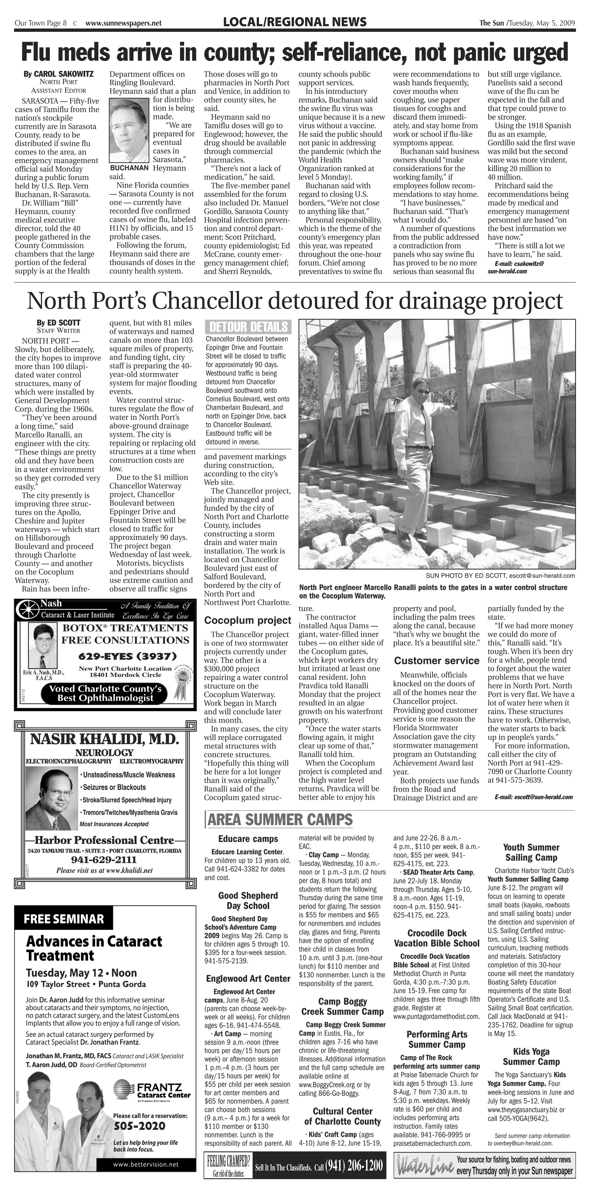 Our Town Page 8 C                      www.sunnewspapers.net                                 LOCAL/REGIONAL NEWS                                                                                    The Sun /Tuesday, May 5, 2009



         Flu meds arrive in county; self-reliance, not panic urged
   By CAROL SAKOWITZ                            Department offices on                  Those doses will go to                 county schools public                  were recommendations to            but still urge vigilance.
         NORTH PORT                             Ringling Boulevard.                    pharmacies in North Port               support services.                      wash hands frequently,             Panelists said a second
      ASSISTANT EDITOR                          Heymann said that a plan               and Venice, in addition to               In his introductory                  cover mouths when                  wave of the flu can be
  SARASOTA — Fifty-five                                      for distribu-             other county sites, he                 remarks, Buchanan said                 coughing, use paper                expected in the fall and
cases of Tamiflu from the                                    tion is being             said.                                  the swine flu virus was                tissues for coughs and             that type could prove to
nation’s stockpile                                           made.                        Heymann said no                     unique because it is a new             discard them immedi-               be stronger.
currently are in Sarasota                                         “We are              Tamiflu doses will go to               virus without a vaccine.               ately, and stay home from             Using the 1918 Spanish
County, ready to be                                          prepared for              Englewood; however, the                He said the public should              work or school if flu-like         flu as an example,
distributed if swine flu                                     eventual                  drug should be available               not panic in addressing                symptoms appear.                   Gordillo said the first wave
comes to the area, an                                        cases in                  through commercial                     the pandemic (which the                   Buchanan said business          was mild but the second
emergency management                                         Sarasota,”                pharmacies.                            World Health                           owners should “make                wave was more virulent,
official said Monday                            BUCHANAN Heymann                          “There’s not a lack of              Organization ranked at                 considerations for the             killing 20 million to
during a public forum                           said.                                  medication,” he said.                  level 5 Monday).                       working family,” if                40 million.
held by U.S. Rep. Vern                            Nine Florida counties                   The five-member panel                 Buchanan said with                   employees follow recom-               Pritchard said the
Buchanan, R-Sarasota.                           — Sarasota County is not               assembled for the forum                regard to closing U.S.                 mendations to stay home.           recommendations being
  Dr. William “Bill”                            one — currently have                   also included Dr. Manuel               borders, “We’re not close                 “I have businesses,”            made by medical and
Heymann, county                                 recorded five confirmed                Gordillo, Sarasota County              to anything like that.”                Buchanan said. “That’s             emergency management
medical executive                               cases of swine flu, labeled            Hospital infection preven-               Personal responsibility,             what I would do.”                  personnel are based “on
director, told the 40                           H1N1 by officials, and 15              tion and control depart-               which is the theme of the                 A number of questions           the best information we
people gathered in the                          probable cases.                        ment; Scott Pritchard,                 county’s emergency plan                from the public addressed          have now.”
County Commission                                 Following the forum,                 county epidemiologist; Ed              this year, was repeated                a contradiction from                  “There is still a lot we
chambers that the large                         Heymann said there are                 McCrane, county emer-                  throughout the one-hour                panels who say swine flu           have to learn,” he said.
portion of the federal                          thousands of doses in the              gency management chief;                forum. Chief among                     has proved to be no more             E-mail: csakowitz@
supply is at the Health                         county health system.                  and Sherri Reynolds,                   preventatives to swine flu             serious than seasonal flu          sun-herald.com




                  North Port’s Chancellor detoured for drainage project
        By ED SCOTT                             quent, but with 81 miles
        STAFF WRITER                            of waterways and named                  DETOUR DETAILS
   NORTH PORT —                                 canals on more than 103                Chancellor Boulevard between
Slowly, but deliberately,                       square miles of property,              Eppinger Drive and Fountain
the city hopes to improve                       and funding tight, city                Street will be closed to traffic
more than 100 dilapi-                           staff is preparing the 40-             for approximately 90 days.
dated water control                             year-old stormwater                    Westbound traffic is being
structures, many of                             system for major flooding              detoured from Chancellor
which were installed by                         events.                                Boulevard southward onto
General Development                               Water control struc-                 Cornelius Boulevard, west onto
Corp. during the 1960s.                         tures regulate the flow of             Chamberlain Boulevard, and
   “They’ve been around                         water in North Port’s                  north on Eppinger Drive, back
a long time,” said                              above-ground drainage                  to Chancellor Boulevard.
Marcello Ranalli, an                            system. The city is                    Eastbound traffic will be
engineer with the city.                         repairing or replacing old             detoured in reverse.
“These things are pretty                        structures at a time when
                                                construction costs are                 and pavement markings
old and they have been
                                                low.                                   during construction,
in a water environment
                                                  Due to the $1 million                according to the city’s
so they get corroded very
                                                Chancellor Waterway                    Web site.
easily.”
                                                project, Chancellor                      The Chancellor project,
   The city presently is
                                                Boulevard between                      jointly managed and
improving three struc-
                                                Eppinger Drive and                     funded by the city of
tures on the Apollo,
                                                Fountain Street will be                North Port and Charlotte
Cheshire and Jupiter
                                                closed to traffic for                  County, includes
waterways — which start
                                                approximately 90 days.                 constructing a storm
on Hillsborough
                                                The project began                      drain and water main
Boulevard and proceed
through Charlotte                               Wednesday of last week.                installation. The work is
County — and another                              Motorists, bicyclists                located on Chancellor
on the Cocoplum                                 and pedestrians should                 Boulevard just east of
Waterway.                                       use extreme caution and                Salford Boulevard,                                                                       SUN PHOTO BY ED SCOTT, escott@sun-herald.com

   Rain has been infre-                         observe all traffic signs              bordered by the city of                North Port engineer Marcello Ranalli points to the gates in a water control structure
                                                                                       North Port and                         on the Cocoplum Waterway.
    P,
                       Nash                          A Family Tradition Of             Northwest Port Charlotte.
                                                                                                                              ture.                                  property and pool,                 partially funded by the
                       Cataract & Laser Institute    Excellence In Eye Care            Cocoplum project                          The contractor                      including the palm trees           state.
                              BOTOX® TREATMENTS                                                                               installed Aqua Dams —                  along the canal, because             “If we had more money
                                                                                          The Chancellor project              giant, water-filled inner              “that’s why we bought the          we could do more of
                              FREE CONSULTATIONS                                       is one of two stormwater               tubes — on either side of              place. It’s a beautiful site.”     this,” Ranalli said. “It’s
                                                                                       projects currently under               the Cocoplum gates,                                                       tough. When it’s been dry
                                     629-EYES (3937)                                   way. The other is a                    which kept workers dry                 Customer service                   for a while, people tend
           Eric A. Nash, M.D.,
                                     New Port Charlotte Location                       $300,000 project                       but irritated at least one                                                to forget about the water
                 F.A.C.S
                                       18401 Murdock Circle
                                                                                2007   repairing a water control              canal resident. John                      Meanwhile, officials            problems that we have
                                                                                       structure on the                       Pravdica told Ranalli                  knocked on the doors of            here in North Port. North
                          Voted Charlotte County’s                                                                                                                   all of the homes near the
         342112




                                                                                       Cocoplum Waterway.                     Monday that the project                                                   Port is very flat. We have a
                           Best Ophthalmologist                                                                               resulted in an algae                   Chancellor project.                lot of water here when it
                                                                                       Work began in March
                                                                                       and will conclude later                growth on his waterfront               Providing good customer            rains. These structures
                                                                                       this month.                            property.                              service is one reason the          have to work. Otherwise,
                                                                                          In many cases, the city                “Once the water starts              Florida Stormwater                 the water starts to back
                      NASIR KHALIDI, M.D.                                              will replace corrugated
                                                                                       metal structures with
                                                                                                                              flowing again, it might
                                                                                                                              clear up some of that,”
                                                                                                                                                                     Association gave the city
                                                                                                                                                                     stormwater management
                                                                                                                                                                                                        up in people’s yards.”
                                                                                                                                                                                                          For more information,
                                    NEUROLOGY                                          concrete structures.                   Ranalli told him.                      program an Outstanding             call either the city of
                  ELECTROENCEPHALOGRAPHY            ELECTROMYOGRAPHY                   “Hopefully this thing will                When the Cocoplum                   Achievement Award last             North Port at 941-429-
                                     • Unsteadiness/Muscle Weakness                    be here for a lot longer               project is completed and               year.                              7090 or Charlotte County
                                                                                       than it was originally,”               the high water level                      Both projects use funds         at 941-575-3639.
                                     • Seizures or Blackouts                           Ranalli said of the                    returns, Pravdica will be              from the Road and
                                     • Stroke/Slurred Speech/Head Injury               Cocoplum gated struc-                  better able to enjoy his               Drainage District and are             E-mail: escott@sun-herald.com

                                     • Tremors/Twitches/Myasthenia Gravis
                                     Most Insurances Accepted                          | AREA SUMMER CAMPS
                      Harbor Professional Centre                                            Educare camps                     material will be provided by           and June 22-26. 8 a.m.-
                  3420 TAMIAMI TRAIL • SUITE 3 • PORT CHARLOTTE, FLORIDA                 Educare Learning Center.
                                                                                                                              EAC.                                   4 p.m., $110 per week. 8 a.m.-            Youth Summer
                                                                                                                                 • Clay Camp — Monday,               noon, $55 per week. 941-                   Sailing Camp
                                  941-629-2111                                         For children up to 13 years old.       Tuesday, Wednesday, 10 a.m.-           625-4175, ext. 223.
                                                                                       Call 941-624-3382 for dates
             342217




                             Please visit us at www.khalidi.net                                                               noon or 1 p.m.–3 p.m. (2 hours            • SEAD Theater Arts Camp,Charlotte Harbor Yacht Club’s
                                                                                       and cost.                              per day, 8 hours total) and            June 22-July 18. Monday  Youth Summer Sailing Camp
                                                                                                                              students return the following                                   June 8-12. The program will
                                                                                                                                                                     through Thursday. Ages 5-10,
                                                                                             Good Shepherd                    Thursday during the same time          8 a.m.-noon. Ages 11-19, focus on learning to operate
                                                                                                Day School                    period for glazing. The session        noon-4 p.m. $150. 941-   small boats (kayaks, rowboats
                                                                                                                              is $55 for members and $65             625-4175, ext. 223.      and small sailing boats) under
            Free SeminAr                                                                  Good Shepherd Day
                                                                                       School’s Adventure Camp                for nonmembers and includes                                     the direction and supervision of
                                                                                                                              clay, glazes and firing. Parents    Crocodile Dock              U.S. Sailing Certified instruc-
                                                                                       2009 begins May 26. Camp is
                  Advances in Cataract                                                 for children ages 5 through 10.        have the option of enrolling
                                                                                                                              their child in classes from
                                                                                                                                                                                              tors, using U.S. Sailing
                                                                                                                                                             Vacation Bible School curriculum, teaching methods
                  Treatment                                                            $395 for a four-week session.
                                                                                       941-575-2139.                          10 a.m. until 3 p.m. (one-hour
                                                                                                                              lunch) for $110 member and
                                                                                                                                                               Crocodile Dock Vacation
                                                                                                                                                            Bible School at First United
                                                                                                                                                                                              and materials. Satisfactory
                                                                                                                                                                                              completion of this 30-hour
                  Tuesday, May 12 • Noon                                                Englewood Art Center                  $130 nonmember. Lunch is the  Methodist Church in Punta         course will meet the mandatory
                  109 Taylor Street • Punta Gorda                                                                             responsibility of the parent. Gorda, 4:30 p.m.-7:30 p.m.        Boating Safety Education
                                                                                            Englewood Art Center                                            June 15-19. Free camp for         requirements of the state Boat
              Join Dr. Aaron Judd for this informative seminar                         camps, June 8-Aug. 20                       Camp Boggy               children ages three through fifth Operator’s Certificate and U.S.
              about cataracts and their symptoms, no injection,
              no patch cataract surgery, and the latest CustomLens
                                                                                       (parents can choose week-by-
                                                                                       week or all weeks). For children
                                                                                                                            Creek Summer Camp grade. Register at                              Sailing Small Boat certification.
                                                                                                                                                            www.puntagordamethodist.com. Call Jack MacDonald at 941-
              Implants that allow you to enjoy a full range of vision.                 ages 6–16. 941-474-5548.               Camp Boggy Creek Summer                                         235-1762. Deadline for signup
              See an actual cataract surgery performed by                                 • Art Camp — morning            Camp in Eustis, Fla., for              Performing Arts              is May 15.
              Cataract Specialist Dr. Jonathan Frantz.                                 session 9 a.m.-noon (three         children ages 7-16 who have             Summer Camp
                  Jonathan M. Frantz, MD, FACS Cataract and LASIK Specialist
                                                                                       hours per day/15 hours per         chronic or life-threatening                                                   Kids Yoga
                                                                                       week) or afternoon session         illnesses. Additional information    Camp of The Rock
                  T. Aaron Judd, OD Board-Certified Optometrist                                                                                                                                      Summer Camp
                                                                                       1 p.m.–4 p.m. (3 hours per         and the full camp schedule are performing arts summer camp
                                                                                       day/15 hours per week) for         available online at               at Praise Tabernacle Church for      The Yoga Sanctuary’s Kids
                                                                                       $55 per child per week session www.BoggyCreek.org or by              kids ages 5 through 13. June      Yoga Summer Camp. Four
                                                            FRANTZ                     for art center members and         calling 866-Go-Boggy.             8-Aug. 7 from 7:30 a.m. to        week-long sessions in June and
                                                           Cataract Center
342405




                                                                                       $65 for nonmembers. A parent                                         5:30 p.m. weekdays. Weekly        July for ages 5–12. Visit
                                                                                       can choose both sessions                  Cultural Center            rate is $60 per child and         www.theyogasanctuary.biz or
                                                  Please call for a reservation:       (9 a.m.– 4 p.m.) for a week for
                                                                                                                             of Charlotte County includes performing arts                     call 505-YOGA(9642).
                                                  505-2020                             $110 member or $130                                                  instruction. Family rates
                                                                                       nonmember. Lunch is the                • Kids’ Craft Camp (ages      available. 941-766-9995 or           Send summer camp information
                                                  Let us help bring your life          responsibility of each parent. All 4-10) June 8-12, June 15-19,      praisetabernaclechurch.com.       to overbey@sun-herald.com.
                                                  back into focus.

                                           mmmmm? www.bettervision.net                  FEELINGCRAMPED?   Sell It In The Classifieds. Call   (941) 206-1200
                                                                                                                                                                                           Your source for fishing, boating and outdoor news
                                                                                                                                                                                          everyThursday only in your Sun newspaper
                                                                                       I oftheclutter.
                                                                                       Getrid
                                                                                        =                                                                        I
 