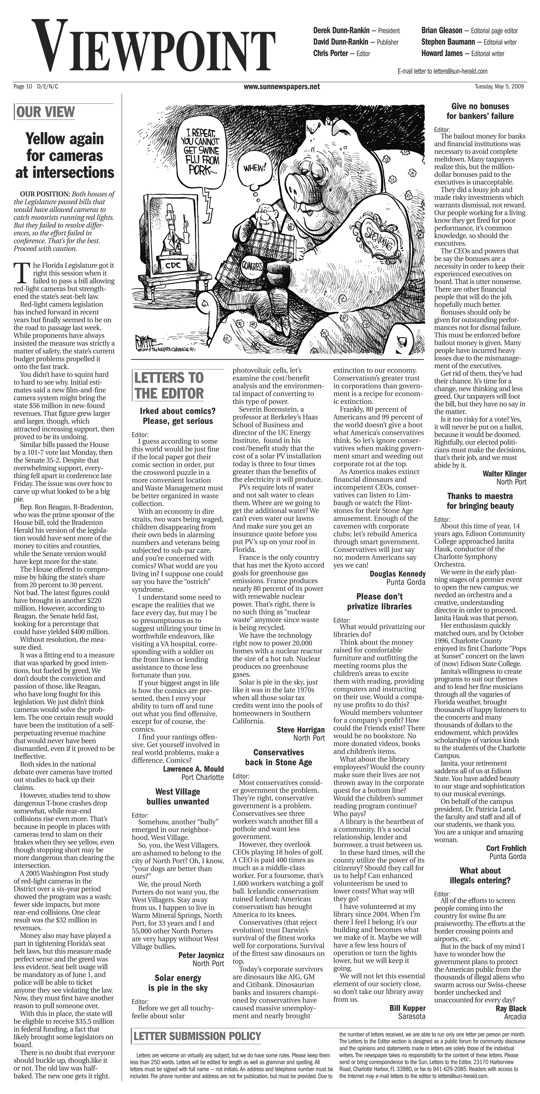 VIEWPOINT
Page 10 D/E/N/C                                                                              www.sunnewspapers.net
                                                                                                                             Derek Dunn-Rankin — President
                                                                                                                             David Dunn-Rankin — Publisher
                                                                                                                             Chris Porter — Editor
                                                                                                                                                                               Brian Gleason — Editorial page editor
                                                                                                                                                                               Stephen Baumann — Editorial writer
                                                                                                                                                                               Howard James — Editorial writer
                                                                                                                                                                    E-mail letter to letters@sun-herald.com
                                                                                                                                                                                                       Tuesday, May 5, 2009


                                                                                                                                                                                           Give no bonuses
| OUR VIEW                                                                                                                                                                                for bankers’ failure
                                                                                                                                                                                    Editor:
  Yellow again                                                                                                                                                                         The bailout money for banks
                                                                                                                                                                                    and financial institutions was

  for cameras                                                                                                                                                                       necessary to avoid complete
                                                                                                                                                                                    meltdown. Many taxpayers

at intersections
                                                                                                                                                                                    realize this, but the million-
                                                                                                                                                                                    dollar bonuses paid to the
                                                                                                                                                                                    executives is unacceptable.
                                                                                                                                                                                       They did a lousy job and
  OUR POSITION: Both houses of                                                                                                                                                      made risky investments which
the Legislature passed bills that                                                                                                                                                   warrants dismissal, not reward.
would have allowed cameras to                                                                                                                                                       Our people working for a living
catch motorists running red lights.                                                                                                                                                 know they get fired for poor
But they failed to resolve differ-                                                                                                                                                  performance, it’s common
ences, so the effort failed in                                                                                                                                                      knowledge, so should the
conference. That’s for the best.                                                                                                                                                    executives.
Proceed with caution.                                                                                                                                                                  The CEOs and powers that
                                                                                                                                                                                    be say the bonuses are a


T
        he Florida Legislature got it                                                                                                                                               necessity in order to keep their
        right this session when it                                                                                                                                                  experienced executives on
        failed to pass a bill allowing                                                                                                                                              board. That is utter nonsense.
red-light cameras but strength-                                                                                                                                                     There are other financial
ened the state’s seat-belt law.                                                                                                                                                     people that will do the job,
   Red-light camera legislation                                                                                                                                                     hopefully much better.
has inched forward in recent                                                                                                                                                           Bonuses should only be
years but finally seemed to be on                                                                                                                                                   given for outstanding perfor-
the road to passage last week.                                                                                                                                                      mances not for dismal failure.
While proponents have always                                                                                                                                                        This must be enforced before
insisted the measure was strictly a                                                                                                                                                 bailout money is given. Many
matter of safety, the state’s current                                                                                                                                               people have incurred heavy
budget problems propelled it                                                                                                                                                        losses due to the mismanage-
onto the fast track.                                                                                                                                                                ment of the executives.
                                                                                        photovoltaic cells, let’s                     extinction to our economy.
   You didn’t have to squint hard
to hard to see why. Initial esti-         LETTERS TO                                    examine the cost/benefit
                                                                                        analysis and the environmen-
                                                                                                                                      Conservatism’s greater trust
                                                                                                                                      in corporations than govern-
                                                                                                                                                                                       Get rid of them, they’ve had
                                                                                                                                                                                    their chance. It’s time for a
                                                                                                                                                                                    change, new thinking and less
mates said a new film-and-fine
camera system might bring the             THE EDITOR                                    tal impact of converting to
                                                                                        this type of power.
                                                                                                                                      ment is a recipe for econom-
                                                                                                                                      ic extinction.
                                                                                                                                                                                    greed. Our taxpayers will foot
state $56 million in new-found                                                                                                                                                      the bill, but they have no say in
                                             Irked about comics?                           Severin Borenstein, a                         Frankly, 80 percent of                     the matter.
revenues. That figure grew larger
                                                                                        professor at Berkeley’s Haas                  Americans and 99 percent of                      Is it too risky for a vote? Yes,
and larger, though, which                     Please, get serious                       School of Business and                        the world doesn’t give a hoot
attracted increasing support, then                                                                                                                                                  it will never be put on a ballot,
                                         Editor:                                        director of the UC Energy                     what America’s conservatives                  because it would be doomed.
proved to be its undoing.
                                            I guess according to some                   Institute, found in his                       think. So let’s ignore conser-                Rightfully, our elected politi-
   Similar bills passed the House
                                         this world would be just fine                  cost/benefit study that the                   vatives when making govern-                   cians must make the decisions,
by a 101-7 vote last Monday, then
                                         if the local paper got their                   cost of a solar PV installation               ment smart and weeding out                    that’s their job, and we must
the Senate 35-2. Despite that
                                         comic section in order, put                    today is three to four times                  corporate rot at the top.                     abide by it.
overwhelming support, every-
                                         the crossword puzzle in a                      greater than the benefits of                     As America makes extinct                                          Walter Klinger
thing fell apart in conference late
                                         more convenient location                       the electricity it will produce.              financial dinosaurs and                                                  North Port
Friday. The issue was over how to
                                         and Waste Management must                         PVs require lots of water                  incompetent CEOs, conser-
carve up what looked to be a big
pie.                                     be better organized in waste                   and not salt water to clean                   vatives can listen to Lim-                          Thanks to maestra
                                         collection.                                    them. Where are we going to                   baugh or watch the Flint-
   Rep. Ron Reagan, R-Bradenton,
                                                                                        get the additional water? We                  stones for their Stone Age
                                                                                                                                                                                          for bringing beauty
who was the prime sponsor of the            With an economy in dire
                                         straits, two wars being waged,                 can’t even water our lawns                    amusement. Enough of the                      Editor:
House bill, told the Bradenton                                                                                                                                                        About this time of year, 14
                                         children disappearing from                     And make sure you get an                      cavemen with corporate
Herald his version of the legisla-                                                                                                                                                  years ago, Edison Community
                                         their own beds in alarming                     insurance quote before you                    clubs; let’s rebuild America
tion would have sent more of the                                                                                                                                                    College approached Janita
                                         numbers and veterans being                     put PV’s up on your roof in                   through smart government.
money to cities and counties,                                                                                                                                                       Hauk, conductor of the
                                         subjected to sub-par care,                     Florida.                                      Conservatives will just say
while the Senate version would                                                                                                                                                      Charlotte Symphony
                                         and you’re concerned with                         France is the only country                 no; modern Americans say
have kept more for the state.                                                                                                                                                       Orchestra.
                                         comics? What world are you                     that has met the Kyoto accord                 yes we can!
   The House offered to compro-                                                                                                                                                       We were in the early plan-
mise by hiking the state’s share         living in? I suppose one could                 goals for greenhouse gas                                       Douglas Kennedy
                                         say you have the “ostrich”                     emissions. France produces                                         Punta Gorda              ning stages of a premier event
from 20 percent to 30 percent.                                                                                                                                                      to open the new campus; we
                                         syndrome.                                      nearly 80 percent of its power
Not bad. The latest figures could                                                                                                                                                   needed an orchestra and a
have brought in another $220                I understand some need to                   with renewable nuclear                                 Please don’t
                                         escape the realities that we                   power. That’s right, there is                                                               creative, understanding
million. However, according to                                                                                                              privatize libraries                     director in order to proceed.
                                         face every day, but may I be                   no such thing as “nuclear
Reagan, the Senate held fast,                                                                                                                                                       Janita Hauk was that person.
                                         so presumptuous as to                          waste” anymore since waste                    Editor:
looking for a percentage that                                                                                                            What would privatizing our                   Her enthusiasm quickly
                                         suggest utilizing your time in                 is being recycled.
could have yielded $400 million.                                                                                                      libraries do?                                 matched ours, and by October
                                         worthwhile endeavors, like                        We have the technology
   Without resolution, the mea-                                                                                                          Think about the money                      1996, Charlotte County
                                         visiting a VA hospital, corre-                 right now to power 20,000
sure died.                                                                                                                            raised for comfortable                        enjoyed its first Charlotte “Pops
                                         sponding with a soldier on                     homes with a nuclear reactor
   It was a fitting end to a measure                                                                                                  furniture and outfitting the                  at Sunset” concert on the lawn
                                         the front lines or lending                     the size of a hot tub. Nuclear
that was sparked by good inten-                                                                                                       meeting rooms plus the                        of (now) Edison State College.
                                         assistance to those less                       produces no greenhouse
tions, but fueled by greed. We                                                                                                        children’s areas to excite                      Janita’s willingness to create
                                         fortunate than you.                            gases.
don’t doubt the conviction and                                                                                                        them with reading, providing                  programs to suit our themes
                                            If your biggest angst in life                  Solar is pie in the sky, just
passion of those, like Reagan,                                                                                                        computers and instructing                     and to lead her fine musicians
                                         is how the comics are pre-                     like it was in the late 1970s
who have long fought for this                                                                                                         on their use. Would a compa-                  through all the vagaries of
                                         sented, then I envy your                       when all those solar tax
legislation. We just didn’t think                                                                                                     ny use profits to do this?                    Florida weather, brought
                                         ability to turn off and tune                   credits went into the pools of
cameras would solve the prob-                                                                                                            Would members volunteer                    thousands of happy listeners to
                                         out what you find offensive,                   homeowners in Southern
lem. The one certain result would                                                                                                     for a company’s profit? How                   the concerts and many
                                         except for of course, the                      California.
have been the institution of a self-                                                                                                  could the Friends exist? There                thousands of dollars to the
perpetuating revenue machine
                                         comics.                                                            Steve Horrigan                                                          endowment, which provides
                                            I find your rantings offen-                                          North Port           would be no bookstore. No
that would never have been                                                                                                            more donated videos, books                    scholarships of various kinds
                                         sive. Get yourself involved in                                                                                                             to the students of the Charlotte
dismantled, even if it proved to be
ineffective.
                                         real world problems, make a                           Conservatives                          and children’s items.
                                                                                                                                                                                    Campus.
                                         difference. Comics?                                                                             What about the library
   Both sides in the national                                                                back in Stone Age                        employees? Would the county
                                                                                                                                                                                      Janita, your retirement
debate over cameras have trotted                        Lawrence A. Mould                                                                                                           saddens all of us at Edison
                                                             Port Charlotte             Editor:                                       make sure their lives are not
out studies to back up their                                                                                                                                                        State. You have added beauty
                                                                                          Most conservatives consid-                  thrown away in the corporate                  to our stage and sophistication
claims.
   However, studies tend to show                  West Village                          er government the problem.                    quest for a bottom line?                      to our musical evenings.
                                                                                        They’re right, conservative                   Would the children’s summer
dangerous T-bone crashes drop                   bullies unwanted                        government is a problem.                      reading program continue?
                                                                                                                                                                                      On behalf of the campus
somewhat, while rear-end                                                                                                                                                            president, Dr. Patricia Land,
                                         Editor:                                        Conservatives see three                       Who pays?                                     the faculty and staff and all of
collisions rise even more. That’s          Somehow, another “bully”                     workers watch another fill a                     A library is the heartbeat of
because in people in places with                                                                                                                                                    our students, we thank you.
                                         emerged in our neighbor-                       pothole and want less                         a community. It’s a social                    You are a unique and amazing
cameras tend to slam on their            hood, West Village.                            government.                                   relationship, lender and
brakes when they see yellow, even                                                                                                                                                   woman.
                                           So, you, the West Villagers,                   However, they overlook                      borrower, a trust between us.
though stopping short may be                                                            CEOs playing 18 holes of golf.                   In these hard times, will the
                                                                                                                                                                                                            Cort Frohlich
                                         are ashamed to belong to the
more dangerous than clearing the         city of North Port? Oh, I know,                A CEO is paid 400 times as                    county utilize the power of its                                        Punta Gorda
intersection.                            “your dogs are better than                     much as a middle-class                        citizenry? Should they call for
   A 2005 Washington Post study                                                         worker. For a foursome, that’s                us to help? Can enhanced
                                                                                                                                                                                                What about
                                         ours?”
of red-light cameras in the                We, the proud North                          1,600 workers watching a golf                 volunteerism be used to                               illegals entering?
District over a six-year period          Porters do not want you, the                   ball. Icelandic conservatism                  lower costs? What way will
showed the program was a wash:                                                                                                                                                      Editor:
                                         West Villagers. Stay away                      ruined Iceland; American                      they go?                                        All of the efforts to screen
fewer side impacts, but more             from us. I happen to live in                   conservatism has brought                         I have volunteered at my                   people coming into the
rear-end collisions. One clear           Warm Mineral Springs, North                    America to its knees.                         library since 2004. When I’m                  country for swine flu are
result was the $32 million in            Port, for 33 years and I and                     Conservatives (that reject                  there I feel I belong; it’s our               praiseworthy. The efforts at the
revenues.                                55,000 other North Porters                     evolution) trust Darwin’s                     building and becomes what                     border crossing points and
   Money also may have played a          are very happy without West                    survival of the fittest works                 we make of it. Maybe we will                  airports, etc.
part in tightening Florida’s seat        Village bullies.                               well for corporations. Survival               have a few less hours of                        But in the back of my mind I
belt laws, but this measure made                                                        of the fittest saw dinosaurs on               operation or turn the lights                  have to wonder how the
perfect sense and the greed was                                Peter Jacynicz
                                                                   North Port           top.                                          lower, but we will keep it                    government plans to protect
less evident. Seat belt usage will                                                        Today’s corporate survivors                 going.                                        the American public from the
be mandatory as of June 1, and                                                                                                           We will not let this essential
police will be able to ticket
                                                   Solar energy                         are dinosaurs like AIG, GM                                                                  thousands of illegal aliens who
                                                                                        and Citibank. Dinosaurian                     element of our society close,                 swarm across our Swiss-cheese
anyone they see violating the law.               is pie in the sky                      banks and insurers champi-                    so don’t take our library away                border unchecked and
Now, they must first have another                                                       oned by conservatives have                    from us.                                      unaccounted for every day?
                                         Editor:
reason to pull someone over.               Before we get all touchy-                    caused massive unemploy-                                                Bill Kupper                                      Ray Black
   With this in place, the state will    feelie about solar                             ment and nearly brought                                                    Sarasota                                        Arcadia
be eligible to receive $35.5 million
in federal funding, a fact that
likely brought some legislators on
board.
                                         | LETTER SUBMISSION POLICY                                                                    the number of letters received, we are able to run only one letter per person per month.
                                                                                                                                       The Letters to the Editor section is designed as a public forum for community discourse
                                                                                                                                       and the opinions and statements made in letters are solely those of the individual
   There is no doubt that everyone           Letters are welcome on virtually any subject, but we do have some rules. Please keep them writers. The newspaper takes no responsibility for the content of these letters. Please
should buckle up, though,like it         less than 250 words. Letters will be edited for length as well as grammar and spelling. All   send or bring correspondence to the Sun, Letters to the Editor, 23170 Harborview
or not. The old law was half-            letters must be signed with full name — not initials. An address and telephone number must be Road, Charlotte Harbor, FL 33980, or fax to 941-629-2085. Readers with access to
baked. The new one gets it right.        included. The phone number and address are not for publication, but must be provided. Due to the Internet may e-mail letters to the editor to letters@sun-herald.com.
 