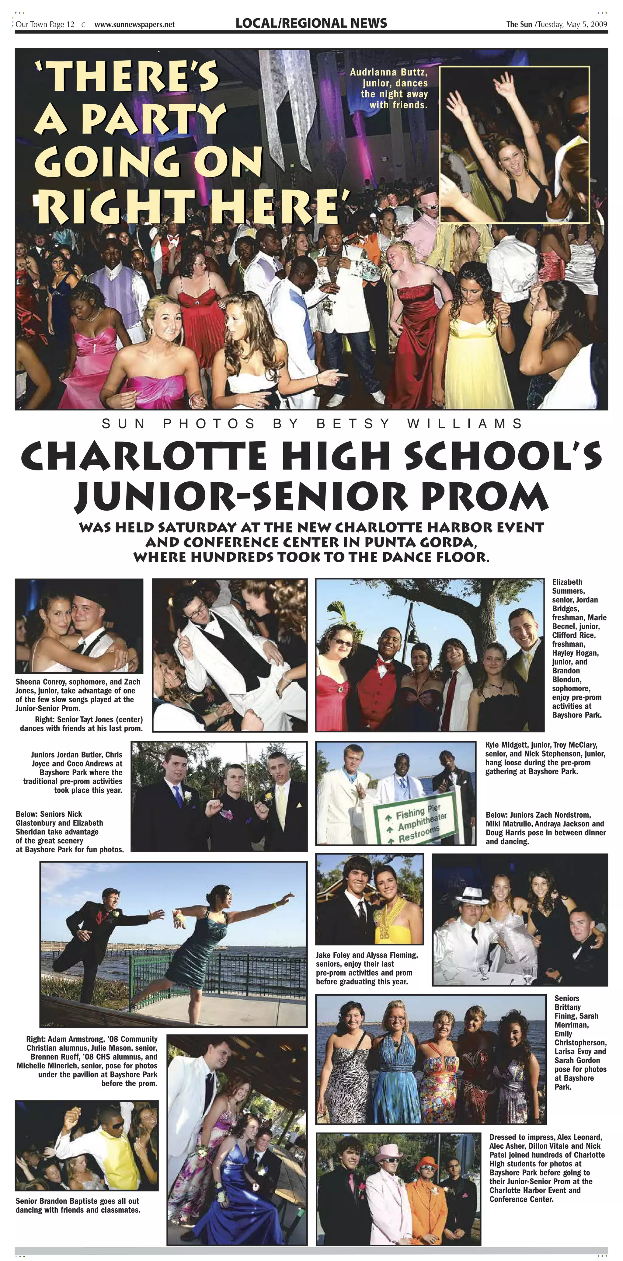 Our Town Page 12 C      www.sunnewspapers.net                         LOCAL/REGIONAL NEWS                                                                                       The Sun /Tuesday, May 5, 2009




     ‘there’s
                                                                                      4e           :f       _
                                                                                                        k? '
                                                                                                                              Audrianna Buttz,
      •                                                                          ?
                                                                                  I

                                                                                                                                 junior, dances
                                                                                         . ,       A                            the night away


     a party
                                                                                       F
                                                                                      I ?                           r              with friends.

                                                                                      1 1+                      +




     going on
     right here’                                                                                                              Y




                                                                                                                                             14




                          S U N              P H O T O S                                   B Y                      B E T S Y                 W I L L I A M S


 Charlotte High School’s
   Junior-Senior Prom
                   was held Saturday at the new Charlotte Harbor Event
                          and Conference Center in Punta Gorda,
                         where hundreds took to the dance floor.
                                                                                                                                                                                              Elizabeth
                                                                                             Irk                                                                                              Summers,
                                                                                                                                                                                              senior, Jordan
                                                                                                                                                                                              Bridges,
                                                                                                                                                                                              freshman, Marie
                                                                                                                                                                                              Becnel, junior,
                                                                                                                                                                                              Clifford Rice,
                                                                                                                                                                                              freshman,
                                                                                                                                                                                              Hayley Hogan,
                                                                                                                                                                                              junior, and
                                                                                                                                                                                              Brandon
Sheena Conroy, sophomore, and Zach
Jones, junior, take advantage of one                                                                                                                         II
                                                                                                                                                                  ,                           Blondun,
                                                                                                                                                                                              sophomore,
                                                                                                                                                                                              enjoy pre-prom
of the few slow songs played at the
Junior-Senior Prom.                                                                                                                                                                           activities at
                                                                                                                                                                                              Bayshore Park.
      Right: Senior Tayt Jones (center)
 dances with friends at his last prom.
                                                                                                                                                                          Kyle Midgett, junior, Troy McClary,
     Juniors Jordan Butler, Chris                                                                                                                                         senior, and Nick Stephenson, junior,
     Joyce and Coco Andrews at                                                                                                                                            hang loose during the pre-prom
       Bayshore Park where the                                                                                                                                            gathering at Bayshore Park.
  traditional pre-prom activities                                            k    47                                    .3                   ??
            took place this year.

Below: Seniors Nick                                                                                                                                                       Below: Juniors Zach Nordstrom,
Glastonbury and Elizabeth                                                                                                                                                 Miki Matrullo, Andraya Jackson and
Sheridan take advantage                                                                                                                                                   Doug Harris pose in between dinner
of the great scenery                                                                                                                                                      and dancing.
at Bayshore Park for fun photos.




                                                                                                                    Jake Foley and Alyssa Fleming,
                                                                                                                    seniors, enjoy their last
                                                                                                                    pre-prom activities and prom
                                                                                                                    before graduating this year.
                                                        - •_ ? s a . . o 4wn •
                                                                                                                                                                                              Seniors
                                                                                                                                                                                              Brittany
                                                                                                                                                                                              Fining, Sarah
                                                                                                                                                                                              Merriman,
                                                                                                                                                                                              Emily
  Right: Adam Armstrong, ’08 Community                                                                                                                                                        Christopherson,
  Christian alumnus, Julie Mason, senior,                                                                                                                                                     Larisa Evoy and
   Brennen Rueff, ’08 CHS alumnus, and                                                                                                                                                        Sarah Gordon
Michelle Minerich, senior, pose for photos                                                                                                                                                    pose for photos
      under the pavilion at Bayshore Park                                                                                                                                                     at Bayshore
                         before the prom.                                                                                                                                                     Park.
                                                                                                                                                      S A
                                                                                                                                                       M U



                                                                                                                                                                                 I




                                                                                                                                                                           Dressed to impress, Alex Leonard,
                                                                                                                                                                           Alec Asher, Dillon Vitale and Nick
                                                                                                                                                                           Patel joined hundreds of Charlotte
                                                                                                                                                                           High students for photos at
                                                                                                                                                                           Bayshore Park before going to
                    A      ?
                                     1          4
                                                             ..                                                                                   y
                                                                                                                                                                      T    their Junior-Senior Prom at the
                                                                                                                                                                           Charlotte Harbor Event and
Senior Brandon Baptiste goes all out                                                                                                                                       Conference Center.
                                                    f
dancing with friends and classmates.
 
