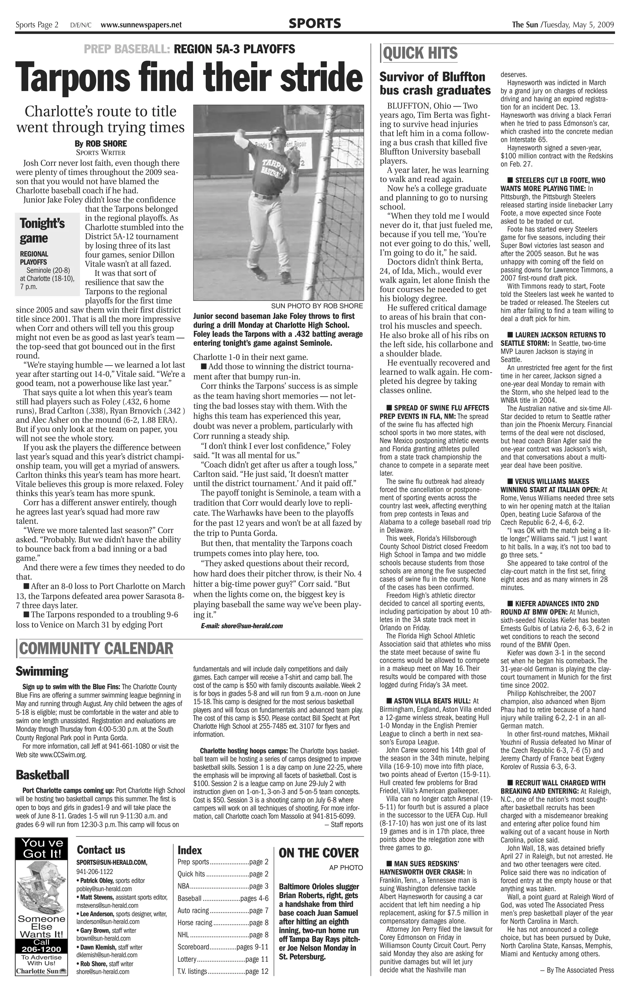 Sports Page 2       D/E/N/C     www.sunnewspapers.net                                                              SPORTS                                                                     The Sun /Tuesday, May 5, 2009


                         PREP BASEBALL: REGION 5A-3 PLAYOFFS                                                                                 | QUICK HITS
Tarpons find their stride                                                                                                                    Survivor of Bluffton
                                                                                                                                             bus crash graduates
                                                                                                                                               BLUFFTON, Ohio — Two
                                                                                                                                                                                          deserves.
                                                                                                                                                                                             Haynesworth was indicted in March
                                                                                                                                                                                          by a grand jury on charges of reckless
                                                                                                                                                                                          driving and having an expired registra-
                                                                                                                                                                                          tion for an incident Dec. 13.
 Charlotte’s route to title                                                                                                                  years ago, Tim Berta was fight-              Haynesworth was driving a black Ferrari
went through trying times                                                                                                                    ing to survive head injuries
                                                                                                                                             that left him in a coma follow-
                                                                                                                                                                                          when he tried to pass Edmonson’s car,
                                                                                                                                                                                          which crashed into the concrete median
                                                                                                                                             ing a bus crash that killed five             on Interstate 65.
                        By ROB SHORE                                                                                                                                                         Haynesworth signed a seven-year,
                        SPORTS WRITER                                                                                                        Bluffton University baseball                 $100 million contract with the Redskins
   Josh Corr never lost faith, even though there                                                                                             players.                                     on Feb. 27.
were plenty of times throughout the 2009 sea-                                                                                                  A year later, he was learning
son that you would not have blamed the                                                                                                       to walk and read again.                         ■ STEELERS CUT LB FOOTE, WHO
Charlotte baseball coach if he had.                                                                                                            Now he’s a college graduate                WANTS MORE PLAYING TIME: In
   Junior Jake Foley didn’t lose the confidence                                                                                              and planning to go to nursing                Pittsburgh, the Pittsburgh Steelers
                                                                                                                                             school.                                      released starting inside linebacker Larry
                           that the Tarpons belonged                                                                                                                                      Foote, a move expected since Foote
                           in the regional playoffs. As                                                                                        “When they told me I would
 Tonight’s                 Charlotte stumbled into the                                                                                       never do it, that just fueled me,
                                                                                                                                                                                          asked to be traded or cut.
                                                                                                                                                                                             Foote has started every Steelers
 game                      District 5A-12 tournament
                           by losing three of its last
                                                                                                                                             because if you tell me, ‘You’re
                                                                                                                                             not ever going to do this,’ well,
                                                                                                                                                                                          game for five seasons, including their
                                                                                                                                                                                          Super Bowl victories last season and
  REGIONAL                 four games, senior Dillon                                                                                         I’m going to do it,” he said.                after the 2005 season. But he was
  PLAYOFFS                 Vitale wasn’t at all fazed.                                                                                         Doctors didn’t think Berta,                unhappy with coming off the field on
     Seminole (20-8)          It was that sort of                                                                                            24, of Ida, Mich., would ever                passing downs for Lawrence Timmons, a
  at Charlotte (18-10),                                                                                                                      walk again, let alone finish the             2007 first-round draft pick.
  7 p.m.                   resilience that saw the                                                                                                                                           With Timmons ready to start, Foote
                           Tarpons to the regional                                                                                           four courses he needed to get
                                                                                                                                                                                          told the Steelers last week he wanted to
                           playoffs for the first time                                                                                       his biology degree.                          be traded or released. The Steelers cut
since 2005 and saw them win their first district
                                                                                                               SUN PHOTO BY ROB SHORE          He suffered critical damage                him after failing to find a team willing to
title since 2001. That is all the more impressive                       Junior second baseman Jake Foley throws to first                     to areas of his brain that con-              deal a draft pick for him.
when Corr and others will tell you this group                           during a drill Monday at Charlotte High School.                      trol his muscles and speech.
might not even be as good as last year’s team —                         Foley leads the Tarpons with a .432 batting average                  He also broke all of his ribs on                ■ LAUREN JACKSON RETURNS TO
the top-seed that got bounced out in the first                          entering tonight’s game against Seminole.                            the left side, his collarbone and            SEATTLE STORM: In Seattle, two-time
                                                                                                                                             a shoulder blade.                            MVP Lauren Jackson is staying in
round.                                                                  Charlotte 1-0 in their next game.                                                                                 Seattle.
   “We’re staying humble — we learned a lot last                           ■ Add those to winning the district tourna-                         He eventually recovered and
                                                                                                                                                                                             An unrestricted free agent for the first
year after starting out 14-0,” Vitale said. “We’re a                                                                                         learned to walk again. He com-               time in her career, Jackson signed a
                                                                        ment after that bumpy run-in.
good team, not a powerhouse like last year.”                                                                                                 pleted his degree by taking                  one-year deal Monday to remain with
                                                                           Corr thinks the Tarpons’ success is as simple
   That says quite a lot when this year’s team                                                                                               classes online.                              the Storm, who she helped lead to the
                                                                        as the team having short memories — not let-                                                                      WNBA title in 2004.
still had players such as Foley (.432, 6 home
                                                                        ting the bad losses stay with them. With the                            ■ SPREAD OF SWINE FLU AFFECTS                The Australian native and six-time All-
runs), Brad Carlton (.338), Ryan Brnovich (.342 )
and Alec Asher on the mound (6-2, 1.88 ERA).                            highs this team has experienced this year,                           PREP EVENTS IN FLA, NM: The spread           Star decided to return to Seattle rather
                                                                        doubt was never a problem, particularly with                         of the swine flu has affected high           than join the Phoenix Mercury. Financial
But if you only look at the team on paper, you                                                                                               school sports in two more states, with       terms of the deal were not disclosed,
will not see the whole story.                                           Corr running a steady ship.
                                                                                                                                             New Mexico postponing athletic events        but head coach Brian Agler said the
   If you ask the players the difference between                           “I don’t think I ever lost confidence,” Foley                     and Florida granting athletes pulled         one-year contract was Jackson’s wish,
last year’s squad and this year’s district champi-                      said. “It was all mental for us.”                                    from a state track championship the          and that conversations about a multi-
onship team, you will get a myriad of answers.                             “Coach didn’t get after us after a tough loss,”                   chance to compete in a separate meet         year deal have been positive.
Carlton thinks this year’s team has more heart.                         Carlton said. “He just said, ‘It doesn’t matter                      later.
Vitale believes this group is more relaxed. Foley                       until the district tournament.’ And it paid off.”                       The swine flu outbreak had already           ■ VENUS WILLIAMS MAKES
                                                                           The payoff tonight is Seminole, a team with a                     forced the cancellation or postpone-         WINNING START AT ITALIAN OPEN: At
thinks this year’s team has more spunk.                                                                                                      ment of sporting events across the           Rome, Venus Williams needed three sets
   Corr has a different answer entirely, though                         tradition that Corr would dearly love to repli-                      country last week, affecting everything      to win her opening match at the Italian
he agrees last year’s squad had more raw                                cate. The Warhawks have been to the playoffs                         from prep contests in Texas and              Open, beating Lucie Safarova of the
talent.                                                                 for the past 12 years and won’t be at all fazed by                   Alabama to a college baseball road trip      Czech Republic 6-2, 4-6, 6-2.
   “Were we more talented last season?” Corr                            the trip to Punta Gorda.                                             in Delaware.                                    “I was OK with the match being a lit-
asked. “Probably. But we didn’t have the ability                                                                                                This week, Florida’s Hillsborough         tle longer,” Williams said. “I just I want
                                                                           But then, that mentality the Tarpons coach                        County School District closed Freedom        to hit balls. In a way, it’s not too bad to
to bounce back from a bad inning or a bad
                                                                        trumpets comes into play here, too.                                  High School in Tampa and two middle          go three sets. “
game.”
                                                                           “They asked questions about their record,                         schools because students from those             She appeared to take control of the
   And there were a few times they needed to do                                                                                              schools are among the five suspected         clay-court match in the first set, firing
that.                                                                   how hard does their pitcher throw, is their No. 4
                                                                                                                                             cases of swine flu in the county. None       eight aces and as many winners in 28
   ■ After an 8-0 loss to Port Charlotte on March                       hitter a big-time power guy?” Corr said. “But                        of the cases has been confirmed.             minutes.
13, the Tarpons defeated area power Sarasota 8-                         when the lights come on, the biggest key is                             Freedom High’s athletic director
7 three days later.                                                     playing baseball the same way we’ve been play-                       decided to cancel all sporting events,          ■ KIEFER ADVANCES INTO 2ND
   ■ The Tarpons responded to a troubling 9-6                           ing it.”                                                             including participation by about 10 ath-     ROUND AT BMW OPEN: At Munich,
                                                                                                                                             letes in the 3A state track meet in          sixth-seeded Nicolas Kiefer has beaten
loss to Venice on March 31 by edging Port                                  E-mail: shore@sun-herald.com                                      Orlando on Friday.                           Ernests Gulbis of Latvia 2-6, 6-3, 6-2 in
                                                                                                                                                The Florida High School Athletic          wet conditions to reach the second
| COMMUNITY CALENDAR                                                                                                                         Association said that athletes who miss
                                                                                                                                             the state meet because of swine flu
                                                                                                                                             concerns would be allowed to compete
                                                                                                                                                                                          round of the BMW Open.
                                                                                                                                                                                             Kiefer was down 3-1 in the second
                                                                                                                                                                                          set when he began his comeback. The
Swimming                                                                fundamentals and will include daily competitions and daily
                                                                        games. Each camper will receive a T-shirt and camp ball. The
                                                                                                                                             in a makeup meet on May 16. Their
                                                                                                                                             results would be compared with those
                                                                                                                                                                                          31-year-old German is playing the clay-
                                                                                                                                                                                          court tournament in Munich for the first
  Sign up to swim with the Blue Fins: The Charlotte County              cost of the camp is $50 with family discounts available. Week 2      logged during Friday’s 3A meet.              time since 2002.
Blue Fins are offering a summer swimming league beginning in            is for boys in grades 5-8 and will run from 9 a.m.-noon on June                                                      Philipp Kohlschreiber, the 2007
May and running through August. Any child between the ages of           15-18. This camp is designed for the most serious basketball            ■ ASTON VILLA BEATS HULL: At              champion, also advanced when Bjorn
5-18 is eligible; must be comfortable in the water and able to          players and will focus on fundamentals and advanced team play.       Birmingham, England, Aston Villa ended       Phau had to retire because of a hand
swim one length unassisted. Registration and evaluations are            The cost of this camp is $50. Please contact Bill Specht at Port     a 12-game winless streak, beating Hull       injury while trailing 6-2, 2-1 in an all-
Monday through Thursday from 4:00-5:30 p.m. at the South                Charlotte High School at 255-7485 ext. 3107 for flyers and           1-0 Monday in the English Premier            German match.
                                                                        information.                                                         League to clinch a berth in next sea-           In other first-round matches, Mikhail
County Regional Park pool in Punta Gorda.
                                                                                                                                             son’s Europa League.                         Youzhni of Russia defeated Ivo Minar of
  For more information, call Jeff at 941-661-1080 or visit the                                                                                  John Carew scored his 14th goal of
                                                                           Charlotte hosting hoops camps: The Charlotte boys basket-                                                      the Czech Republic 6-3, 7-6 (5) and
Web site www.CCSwim.org.                                                                                                                     the season in the 34th minute, helping       Jeremy Chardy of France beat Evgeny
                                                                        ball team will be hosting a series of camps designed to improve
                                                                        basketball skills. Session 1 is a day camp on June 22-25, where      Villa (16-9-10) move into fifth place,       Korolev of Russia 6-3, 6-3.
Basketball                                                              the emphasis will be improving all facets of basketball. Cost is
                                                                        $100. Session 2 is a league camp on June 29-July 2 with
                                                                                                                                             two points ahead of Everton (15-9-11).
                                                                                                                                             Hull created few problems for Brad              ■ RECRUIT WALL CHARGED WITH
   Port Charlotte camps coming up: Port Charlotte High School           instruction given on 1-on-1, 3-on-3 and 5-on-5 team concepts.        Friedel, Villa’s American goalkeeper.        BREAKING AND ENTERING: At Raleigh,
will be hosting two basketball camps this summer. The first is          Cost is $50. Session 3 is a shooting camp on July 6-8 where             Villa can no longer catch Arsenal (19-    N.C., one of the nation’s most sought-
open to boys and girls in grades1-9 and will take place the             campers will work on all techniques of shooting. For more infor-     5-11) for fourth but is assured a place      after basketball recruits has been
week of June 8-11. Grades 1-5 will run 9-11:30 a.m. and                 mation, call Charlotte coach Tom Massolio at 941-815-6099.           in the successor to the UEFA Cup. Hull       charged with a misdemeanor breaking
grades 6-9 will run from 12:30-3 p.m. This camp will focus on                                                             — Staff reports    (8-17-10) has won just one of its last       and entering after police found him
                                                                                                                                             19 games and is in 17th place, three         walking out of a vacant house in North
                                                                                                                                             points above the relegation zone with        Carolina, police said.
 You ve                                                                                                                                      three games to go.
 Got It!              Contact us                                 Index                                          ON THE COVER
                                                                                                                                                                                             John Wall, 18, was detained briefly
                                                                                                                                                                                          April 27 in Raleigh, but not arrested. He
                      SPORTS@SUN-HERALD.COM,                     Prep sports......................page 2                                       ■ MAN SUES REDSKINS’                       and two other teenagers were cited.
                                                                                                                                AP PHOTO
                      941-206-1122                               Quick hits ........................page 2                                   HAYNESWORTH OVER CRASH: In                   Police said there was no indication of
                      • Patrick Obley, sports editor                                                                                         Franklin, Tenn., a Tennessee man is          forced entry at the empty house or that
                      pobley@sun-herald.com                      NBA.................................page 3     Baltimore Orioles slugger    suing Washington defensive tackle            anything was taken.
                      • Matt Stevens, assistant sports editor,   Baseball .....................pages 4-6        Brian Roberts, right, gets   Albert Haynesworth for causing a car            Wall, a point guard at Raleigh Word of
                      mstevens@sun-herald.com                                                                   a handshake from third       accident that left him needing a hip         God, was voted The Associated Press
                      • Lee Anderson, sports designer, writer,   Auto racing ......................page 7       base coach Juan Samuel       replacement, asking for $7.5 million in      men’s prep basketball player of the year
Someone               landerson@sun-herald.com                   Horse racing ....................page 8        after hitting an eighth      compensatory damages alone.                  for North Carolina in March.
  Else                • Gary Brown, staff writer                                                                inning, two-run home run       Attorney Jon Perry filed the lawsuit for      He has not announced a college
Wants It!                                                        NHL .................................page 8                                 Corey Edmonson on Friday in                  choice, but has been pursued by Duke,
    Call
                      brown@sun-herald.com                                                                      off Tampa Bay Rays pitch-
                      • Dawn Klemish, staff writer               Scoreboard...............pages 9-11            er Joe Nelson Monday in      Williamson County Circuit Court. Perry       North Carolina State, Kansas, Memphis,
  206-1200
 To Advertise         dklemish@sun-herald.com                                                                   St. Petersburg.              said Monday they also are asking for         Miami and Kentucky among others.
                                                                 Lottery...........................page 11                                   punitive damages but will let jury
   With Us!           • Rob Shore, staff writer
                      shore@sun-herald.com                       T.V. listings.....................page 12                                   decide what the Nashville man                               — By The Associated Press
 