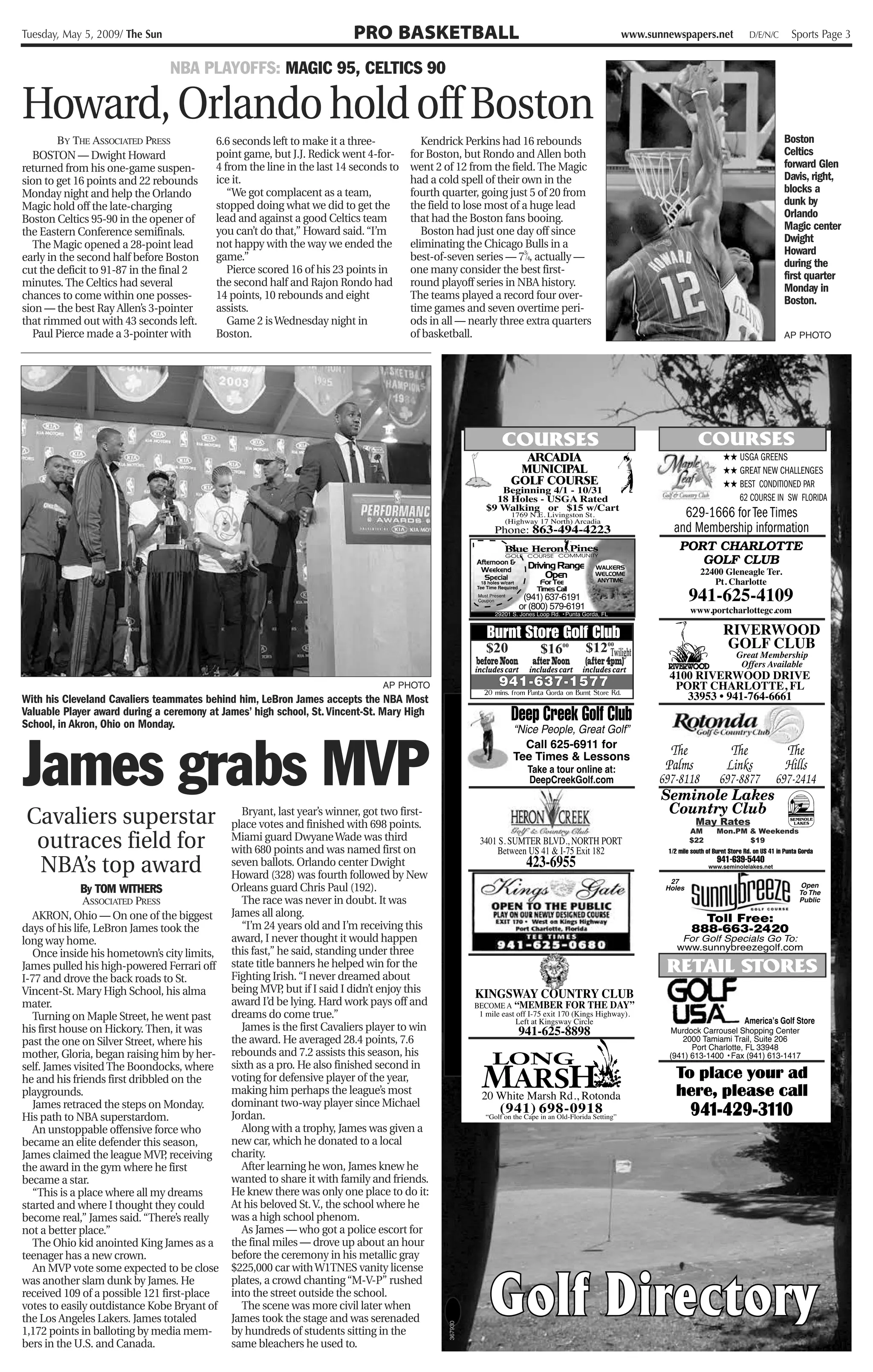 Tuesday, May 5, 2009/ The Sun                                           PRO BASKETBALL                                                      www.sunnewspapers.net   D/E/N/C    Sports Page 3


                                NBA PLAYOFFS: MAGIC 95, CELTICS 90

Howard, Orlando hold off Boston
        BY THE ASSOCIATED PRESS           6.6 seconds left to make it a three-           Kendrick Perkins had 16 rebounds                                                     Boston
  BOSTON — Dwight Howard                  point game, but J.J. Redick went 4-for-     for Boston, but Rondo and Allen both                                                    Celtics
returned from his one-game suspen-        4 from the line in the last 14 seconds to   went 2 of 12 from the field. The Magic                                                  forward Glen
sion to get 16 points and 22 rebounds     ice it.                                     had a cold spell of their own in the                                                    Davis, right,
Monday night and help the Orlando            “We got complacent as a team,            fourth quarter, going just 5 of 20 from                                                 blocks a
Magic hold off the late-charging          stopped doing what we did to get the        the field to lose most of a huge lead                                                   dunk by
Boston Celtics 95-90 in the opener of     lead and against a good Celtics team        that had the Boston fans booing.                                                        Orlando
the Eastern Conference semifinals.        you can’t do that,” Howard said. “I’m          Boston had just one day off since                                                    Magic center
                                          not happy with the way we ended the         eliminating the Chicago Bulls in a                                                      Dwight
  The Magic opened a 28-point lead
                                          game.”                                                                3
                                                                                      best-of-seven series — 7 ⁄4, actually —
                                                                                                                                                                              Howard
early in the second half before Boston
                                                                                                                                                                              during the
cut the deficit to 91-87 in the final 2      Pierce scored 16 of his 23 points in     one many consider the best first-
                                                                                                                                                                              first quarter
minutes. The Celtics had several          the second half and Rajon Rondo had         round playoff series in NBA history.                                                    Monday in
chances to come within one posses-        14 points, 10 rebounds and eight            The teams played a record four over-                                                    Boston.
sion — the best Ray Allen’s 3-pointer     assists.                                    time games and seven overtime peri-
that rimmed out with 43 seconds left.        Game 2 is Wednesday night in             ods in all — nearly three extra quarters
  Paul Pierce made a 3-pointer with       Boston.                                     of basketball.                                                                          AP PHOTO




                                                                                                         $20           $1600      $1200
                                                                                                                                      Twilight
                                                                                                       before Noon   after Noon   (after 4pm)

                                                                               AP PHOTO
With his Cleveland Cavaliers teammates behind him, LeBron James accepts the NBA Most
Valuable Player award during a ceremony at James’ high school, St. Vincent-St. Mary High
School, in Akron, Ohio on Monday.



James grabs MVP
 Cavaliers superstar                            Bryant, last year’s winner, got two first-
                                             place votes and finished with 698 points.                                                                   May Rates

  outraces field for
                                                                                                                                                        AM    Mon.PM & Weekends
                                             Miami guard Dwyane Wade was third                                                                          $22          $19
                                             with 680 points and was named first on
  NBA’s top award                            seven ballots. Orlando center Dwight
                                             Howard (328) was fourth followed by New
              By TOM WITHERS                 Orleans guard Chris Paul (192).
               ASSOCIATED PRESS                 The race was never in doubt. It was
   AKRON, Ohio — On one of the biggest       James all along.
days of his life, LeBron James took the         “I’m 24 years old and I’m receiving this
long way home.                               award, I never thought it would happen
   Once inside his hometown’s city limits,   this fast,” he said, standing under three
James pulled his high-powered Ferrari off    state title banners he helped win for the
I-77 and drove the back roads to St.         Fighting Irish. “I never dreamed about
Vincent-St. Mary High School, his alma       being MVP but if I said I didn’t enjoy this
                                                          ,
mater.                                       award I’d be lying. Hard work pays off and
   Turning on Maple Street, he went past     dreams do come true.”
his first house on Hickory. Then, it was        James is the first Cavaliers player to win
past the one on Silver Street, where his     the award. He averaged 28.4 points, 7.6
mother, Gloria, began raising him by her-    rebounds and 7.2 assists this season, his
self. James visited The Boondocks, where     sixth as a pro. He also finished second in
he and his friends first dribbled on the     voting for defensive player of the year,
playgrounds.                                 making him perhaps the league’s most
   James retraced the steps on Monday.       dominant two-way player since Michael
His path to NBA superstardom.                Jordan.
   An unstoppable offensive force who           Along with a trophy, James was given a
became an elite defender this season,        new car, which he donated to a local
James claimed the league MVP receiving
                                ,            charity.
the award in the gym where he first             After learning he won, James knew he
became a star.                               wanted to share it with family and friends.
   “This is a place where all my dreams      He knew there was only one place to do it:
started and where I thought they could       At his beloved St. V., the school where he
become real,” James said. “There’s really    was a high school phenom.
not a better place.”                            As James — who got a police escort for
   The Ohio kid anointed King James as a     the final miles — drove up about an hour
teenager has a new crown.                    before the ceremony in his metallic gray
   An MVP vote some expected to be close     $225,000 car with W1TNES vanity license
was another slam dunk by James. He           plates, a crowd chanting “M-V-P” rushed
received 109 of a possible 121 first-place   into the street outside the school.
votes to easily outdistance Kobe Bryant of      The scene was more civil later when
the Los Angeles Lakers. James totaled        James took the stage and was serenaded
                                                                                              367930




1,172 points in balloting by media mem-      by hundreds of students sitting in the
bers in the U.S. and Canada.                 same bleachers he used to.
 