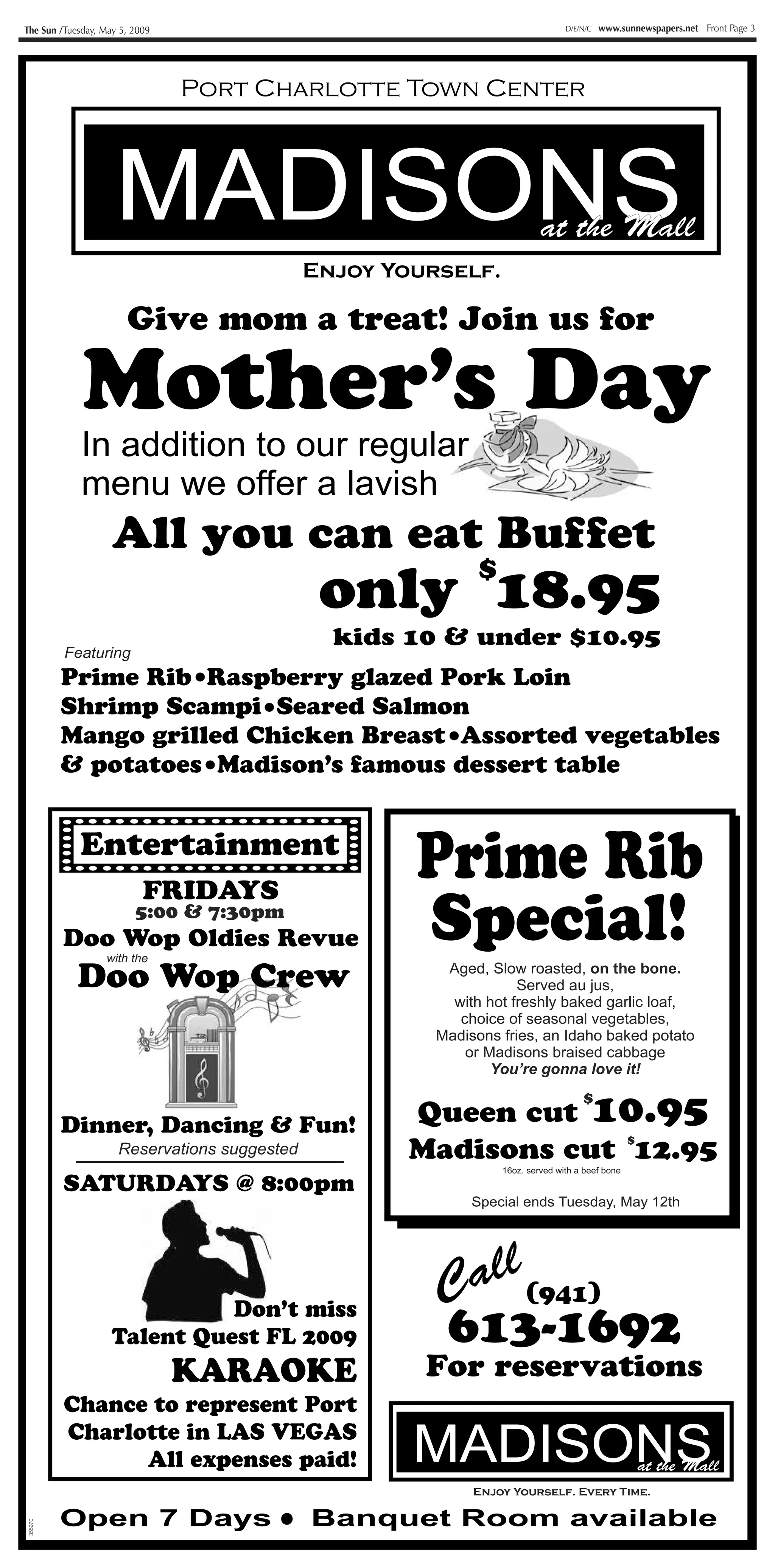 The Sun /Tuesday, May 5, 2009                                                    D/E/N/C   www.sunnewspapers.net Front Page 3




                                Port Charlotte Town Center



                     MADISONS                                              at the Mall
                                              Enjoy Yourself.

                       Give mom a treat! Join us for

             Mother’s Day
             In addition to our regular
             menu we offer a lavish
                    All you can eat Buffet
                                                              $
                                               only 18.95
                                                kids 10 & under $10.95
         Featuring
         Prime Rib Raspberry glazed Pork Loin
         Shrimp Scampi Seared Salmon
         Mango grilled Chicken Breast Assorted vegetables
         & potatoes Madison’s famous dessert table


            Entertainment
                                ZZ

                           FRIDAYS
                                                      Prime Rib
                         5:00 & 7:30pm
         Doo Wop Oldies Revue
                  with the
                                                      Special!
            Doo Wop Crew                                 Aged, Slow roasted, on the bone.
                                                                    Served au jus,
                                                          with hot freshly baked garlic loaf,
                                                           choice of seasonal vegetables,
                                                        Madisons fries, an Idaho baked potato
                                                            or Madisons braised cabbage
                                                                You’re gonna love it!


                                                      Queen cut 10.95
                                                                                     $
         Dinner, Dancing & Fun!
                                                      Madisons cut 12.95
                                                                   $
                     Reservations suggested
                                                                  16oz. served with a beef bone

         SATURDAYS @ 8:00pm
                                                             Special ends Tuesday, May 12th




                                                        Call (941)
                              Don’t miss
                    Talent Quest FL 2009                613-1692
                                KARAOKE                For reservations
         Chance to represent Port
         Charlotte in LAS VEGAS
               All expenses paid!                     MADISONS                                     at the Mall
                                                             Enjoy Yourself. Every Time.

         Open 7 Days                          Banquet Room available
355970
 
