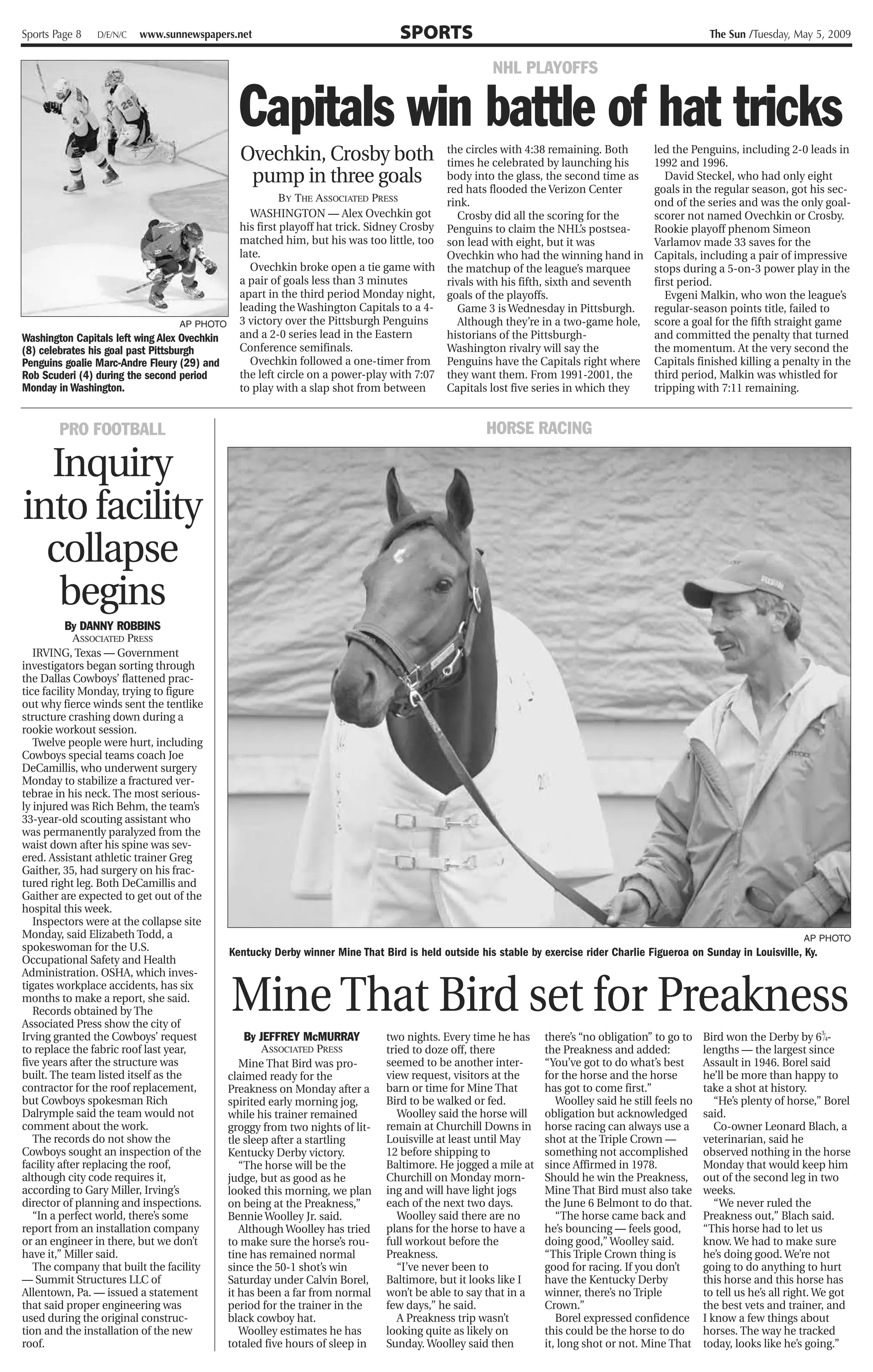 Sports Page 8   D/E/N/C   www.sunnewspapers.net                                   SPORTS                                                               The Sun /Tuesday, May 5, 2009


                                                                                                      NHL PLAYOFFS


                                                Capitals win battle of hat tricks
                                                Ovechkin, Crosby both                        the circles with 4:38 remaining. Both
                                                                                             times he celebrated by launching his
                                                                                                                                          led the Penguins, including 2-0 leads in
                                                                                                                                          1992 and 1996.
                                                 pump in three goals                         body into the glass, the second time as         David Steckel, who had only eight
                                                                                             red hats flooded the Verizon Center          goals in the regular season, got his sec-
                                                          BY THE ASSOCIATED PRESS            rink.                                        ond of the series and was the only goal-
                                                  WASHINGTON — Alex Ovechkin got                Crosby did all the scoring for the        scorer not named Ovechkin or Crosby.
                                                his first playoff hat trick. Sidney Crosby   Penguins to claim the NHL’s postsea-         Rookie playoff phenom Simeon
                                                matched him, but his was too little, too     son lead with eight, but it was              Varlamov made 33 saves for the
                                                late.                                        Ovechkin who had the winning hand in         Capitals, including a pair of impressive
                                                  Ovechkin broke open a tie game with        the matchup of the league’s marquee          stops during a 5-on-3 power play in the
                                                a pair of goals less than 3 minutes          rivals with his fifth, sixth and seventh     first period.
                                                apart in the third period Monday night,      goals of the playoffs.                          Evgeni Malkin, who won the league’s
                                                leading the Washington Capitals to a 4-         Game 3 is Wednesday in Pittsburgh.        regular-season points title, failed to
                                  AP PHOTO      3 victory over the Pittsburgh Penguins          Although they’re in a two-game hole,      score a goal for the fifth straight game
Washington Capitals left wing Alex Ovechkin     and a 2-0 series lead in the Eastern         historians of the Pittsburgh-                and committed the penalty that turned
(8) celebrates his goal past Pittsburgh         Conference semifinals.                       Washington rivalry will say the              the momentum. At the very second the
Penguins goalie Marc-Andre Fleury (29) and        Ovechkin followed a one-timer from         Penguins have the Capitals right where       Capitals finished killing a penalty in the
Rob Scuderi (4) during the second period        the left circle on a power-play with 7:07    they want them. From 1991-2001, the          third period, Malkin was whistled for
Monday in Washington.                           to play with a slap shot from between        Capitals lost five series in which they      tripping with 7:11 remaining.


        PRO FOOTBALL                                                                                 HORSE RACING

  Inquiry
into facility
  collapse
   begins
           By DANNY ROBBINS
             ASSOCIATED PRESS
   IRVING, Texas — Government
investigators began sorting through
the Dallas Cowboys’ flattened prac-
tice facility Monday, trying to figure
out why fierce winds sent the tentlike
structure crashing down during a
rookie workout session.
   Twelve people were hurt, including
Cowboys special teams coach Joe
DeCamillis, who underwent surgery
Monday to stabilize a fractured ver-
tebrae in his neck. The most serious-
ly injured was Rich Behm, the team’s
33-year-old scouting assistant who
was permanently paralyzed from the
waist down after his spine was sev-
ered. Assistant athletic trainer Greg
Gaither, 35, had surgery on his frac-
tured right leg. Both DeCamillis and
Gaither are expected to get out of the
hospital this week.
   Inspectors were at the collapse site
Monday, said Elizabeth Todd, a                                                                                                                                              AP PHOTO
spokeswoman for the U.S.                      Kentucky Derby winner Mine That Bird is held outside his stable by exercise rider Charlie Figueroa on Sunday in Louisville, Ky.
Occupational Safety and Health



                                              Mine That Bird set for Preakness
Administration. OSHA, which inves-
tigates workplace accidents, has six
months to make a report, she said.
   Records obtained by The
Associated Press show the city of
Irving granted the Cowboys’ request               By JEFFREY McMURRAY          two nights. Every time he has      there’s “no obligation” to go to    Bird won the Derby by 63⁄4-
to replace the fabric roof last year,                 ASSOCIATED PRESS         tried to doze off, there           the Preakness and added:            lengths — the largest since
five years after the structure was               Mine That Bird was pro-       seemed to be another inter-        “You’ve got to do what’s best       Assault in 1946. Borel said
built. The team listed itself as the          claimed ready for the            view request, visitors at the      for the horse and the horse         he’ll be more than happy to
contractor for the roof replacement,          Preakness on Monday after a      barn or time for Mine That         has got to come first.”             take a shot at history.
but Cowboys spokesman Rich                    spirited early morning jog,      Bird to be walked or fed.             Woolley said he still feels no      “He’s plenty of horse,” Borel
Dalrymple said the team would not             while his trainer remained          Woolley said the horse will     obligation but acknowledged         said.
comment about the work.                       groggy from two nights of lit-   remain at Churchill Downs in       horse racing can always use a          Co-owner Leonard Blach, a
   The records do not show the                tle sleep after a startling      Louisville at least until May      shot at the Triple Crown —          veterinarian, said he
Cowboys sought an inspection of the           Kentucky Derby victory.          12 before shipping to              something not accomplished          observed nothing in the horse
facility after replacing the roof,               “The horse will be the        Baltimore. He jogged a mile at     since Affirmed in 1978.             Monday that would keep him
although city code requires it,               judge, but as good as he         Churchill on Monday morn-          Should he win the Preakness,        out of the second leg in two
according to Gary Miller, Irving’s            looked this morning, we plan     ing and will have light jogs       Mine That Bird must also take       weeks.
director of planning and inspections.         on being at the Preakness,”      each of the next two days.         the June 6 Belmont to do that.         “We never ruled the
   “In a perfect world, there’s some          Bennie Woolley Jr. said.            Woolley said there are no          “The horse came back and         Preakness out,” Blach said.
report from an installation company              Although Woolley has tried    plans for the horse to have a      he’s bouncing — feels good,         “This horse had to let us
or an engineer in there, but we don’t         to make sure the horse’s rou-    full workout before the            doing good,” Woolley said.          know. We had to make sure
have it,” Miller said.                        tine has remained normal         Preakness.                         “This Triple Crown thing is         he’s doing good. We’re not
   The company that built the facility        since the 50-1 shot’s win           “I’ve never been to             good for racing. If you don’t       going to do anything to hurt
— Summit Structures LLC of                    Saturday under Calvin Borel,     Baltimore, but it looks like I     have the Kentucky Derby             this horse and this horse has
Allentown, Pa. — issued a statement           it has been a far from normal    won’t be able to say that in a     winner, there’s no Triple           to tell us he’s all right. We got
that said proper engineering was              period for the trainer in the    few days,” he said.                Crown.”                             the best vets and trainer, and
used during the original construc-            black cowboy hat.                   A Preakness trip wasn’t            Borel expressed confidence       I know a few things about
tion and the installation of the new             Woolley estimates he has      looking quite as likely on         this could be the horse to do       horses. The way he tracked
roof.                                         totaled five hours of sleep in   Sunday. Woolley said then          it, long shot or not. Mine That     today, looks like he’s going.”
 