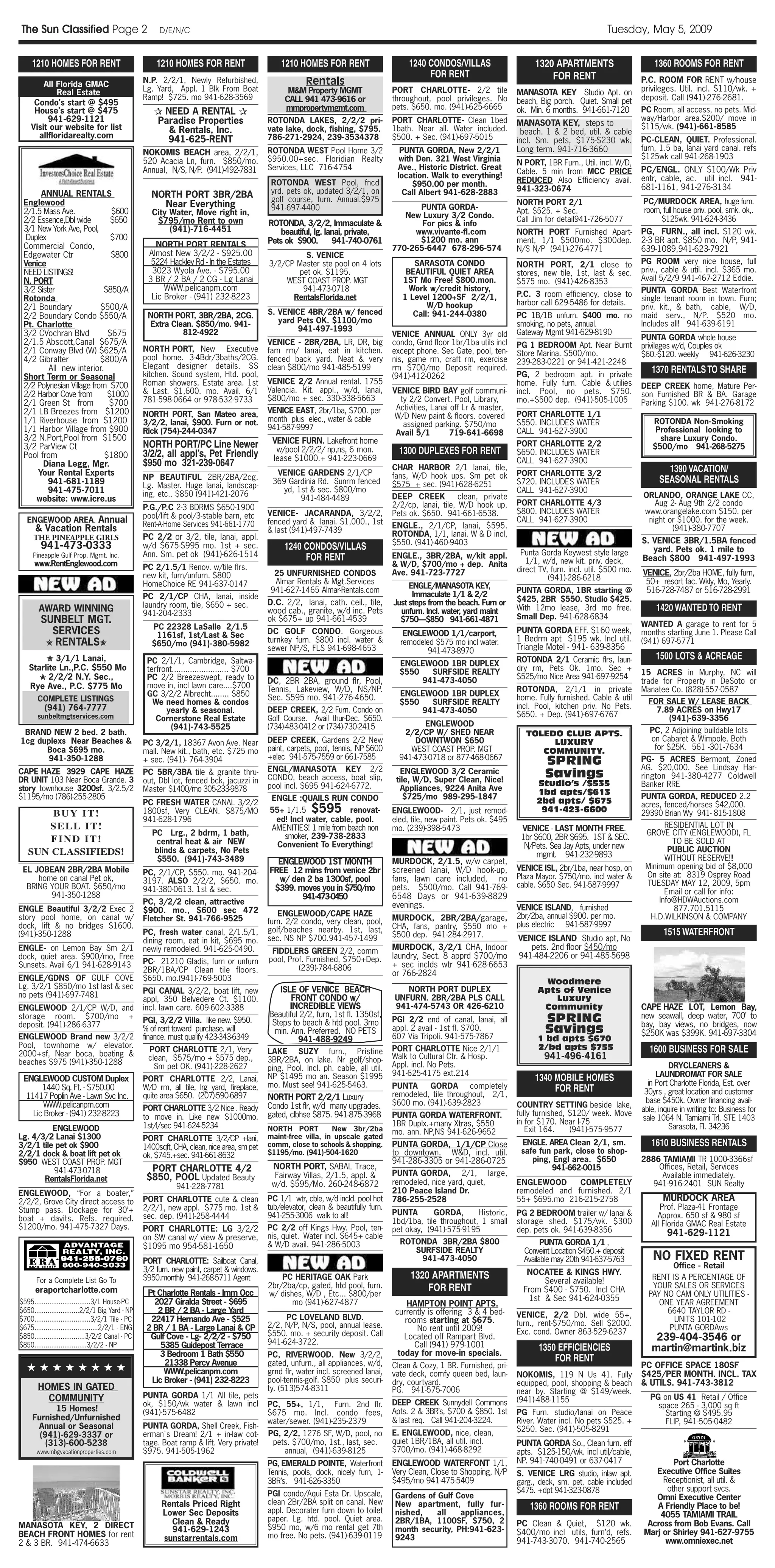The Sun Classified Page 2                                D/E/N/C                                                                                                                                            Tuesday, May 5, 2009

     1210 HOMES FOR RENT                                1210 HOMES FOR RENT                       1210 HOMES FOR RENT                        1240 CONDOS/VILLAS                     1320 APARTMENTS                        1360 ROOMS FOR RENT
                                                                                                                                                  FOR RENT                              FOR RENT
        All Florida GMAC                            N.P. 2/2/1, Newly Refurbished,                        Rentals                                                                                                      P.C. ROOM FOR RENT w/house
            Real EstateAlriA                        Lg. Yard, Appl. 1 Blk From Boat                 M&M Property MGMT                   PORT CHARLOTTE- 2/2 tile               MANASOTA KEY Studio Apt. on             privileges. Util. incl. $110/wk. +
                                                    Ramp! $725. mo 941-628-3569                    CALL 941 473-9616 or                 throughout, pool privileges. No                                                deposit. Call (941)-276-2681.
     Condo's start @ $495                                                                                                                                                      beach, Big porch. Quiet. Small pet
                                                                                                   mmpropertymgmt.com                   pets. $650. mo. (941)-625-6665         ok. Min. 6 months. 941-661-7120         PC Room, all access, no pets. Mid-
     House's start @ $475                              ✰ NEED A RENTAL ✰
         941-629-1121                                  Paradise Properties                    ROTONDA LAKES, 2/2/2 pri-                 PORT CHARLOTTE- Clean 1bed                                                     way/Harbor area.$200/ move in
                                                                                                                                                                               MANASOTA KEY, steps to                  $115/wk. (941)-661-8585
    Visit our website for list                            & Rentals, Inc.                     vate lake, dock, fishing, $795.           1bath. Near all. Water included.
      allfloridarealty.com                                                                                                                                                      beach. 1 & 2 bed, util. & cable
                                                         941-625-RENT                         786-271-2924, 239-3534378                 $500. + Sec. (941)-697-5015            incl. Sm. pets, $175-$230 wk.           PC-CLEAN, QUIET. Professional.
                                                                                              ROTONDA WEST Pool Home 3/2                  PUNTA GORDA, New 2/2/1               Long term. 941-716-3660                 furn, 1.5 ba, lanai yard canal. refs
                                                    NOKOMIS BEACH area, 2/2/1,                                                                                                                                         $125wk call 941-268-1903
                                                    520 Acacia Ln, furn. $850/mo.             $950.00+sec. Floridian Realty               with Den. 321 West Virginia          N PORT, 1BR Furn., Util. incl. W/D,
                                                    Annual, N/S, N/P. (941)-492-7831          Services, LLC 716-4754                     Ave., Historic District. Great                                                PC/ENGL. ONLY $100/Wk Priv
                                                                                                                                                                               Cable. 5 min from MCC PRICE
                                                                                                                                         location. Walk to everything!                                                 entr, cable, ac. util incl. 941-
                                                                                               ROTONDA WEST Pool, fncd                        $950.00 per month.               REDUCED Also Efficiency avail.
                                                                                               yrd. pets ok, updated 3/2/1, on                                                 941-323-0674                            681-1161, 941-276-3134
       ANNUAL RENTALS                                 NORTH PORT 3BR/2BA                                                                   Call Albert 941-628-2883
 Englewood                                                                                     golf course, furn. Annual.$975                                                  NORTH PORT 2/1                          PC/MURDOCK AREA, huge furn.
                                                        Near Everything                        941-697-4400                                   PUNTA GORDA-
 2/1.5 Mass Ave.              $600                     City Water, Move right in,                                                                                              Apt. $525. + Sec.                       room, full house priv. pool, smk. ok,.
                                                                                                                                           New Luxury 3/2 Condo.               Call Jim for detail941-726-5077              $125wk. 941-624-3436
 2/2 Essence,Dbl wide         $650                      $795/mo Rent to own                   ROTONDA, 3/2/2, Immaculate &                     For pics & info
 3/1 New York Ave, Pool,                                    (941)-716-4451                        beautiful, lg. lanai, private,             www.vivante-fl.com                NORTH PORT Furnished Apart-             PG, FURN., all incl. $120 wk.
  Duplex                      $700                                                            Pets ok $900.        941-740-0761               $1200 mo. ann                    ment, 1/1 $500mo. $300dep.              2-3 BR apt. $850 mo. N/P, 941-
 Commercial Condo,                                     NORTH PORT RENTALS                                                               770-265-6447 678-296-574               N/S N/P (941)-276-4771                  639-1089,941-623-7921
 Edgewater Ctr                $800                   Almost New 3/2/2 - $925.00                        S. VENICE
 Venice                                               5224 Hackley Rd - In the Estates        3/2/CP Master ste pool on 4 lots                SARASOTA CONDO                   NORTH PORT, 2/1 close to                PG ROOM very nice house, full
 NEED LISTINGS!                                       3023 Wyola Ave. - $795.00                      pet ok. $1195.                         BEAUTIFUL QUIET AREA               stores, new tile, 1st, last & sec.      priv., cable & util. incl. $365 mo.
 N. PORT                                             3 BR / 2 BA / 2 CG - Lg Lanai                WEST COAST PROP. MGT                     1ST Mo Free! $800.mon.              $575 mo. (941)-426-8353                 Avail 5/2/9 941-467-2712 Eddie.
 3/2 Sister                 $850/A                        WWW.pelicanpm.com                           941-473-0718                           Work w/credit history,                                                    PUNTA GORDA Best Waterfront
                                                      Lic Broker - (941) 232-8223                   RentalsFlorida.net                     1 Level 1200+SF 2/2/1,              P.C. 3 room efficiency, close to
 Rotonda                                                                                                                                                                       harbor call 629-5486 for details.
                                                                                                                                                                                                                       single tenant room in town. Furn;
 2/1 Boundary              $500/A                                                                                                                 W/D hookup                                                           priv. kit., & bath, cable, W/D,
 2/2 Boundary Condo $550/A                           NORTH PORT, 3BR/2BA, 2CG.                S. VENICE 4BR/2BA w/ fenced                     Call: 941-244-0380               PC 1B/1B unfurn. $400 mo. no            maid serv., N/P. $520 mo.
                                                      Extra Clean. $850/mo. 941-                 yard Pets OK. $1100/mo                                                        smoking, no pets, annual.               Includes all! 941-639-6191
 Pt. Charlotte
                                                               812-4922                               941-497-1993                                                             Gateway Mgmt 941-629-8190
 3/2 CVochran Blvd           $675                                                                                                       VENICE ANNUAL ONLY 3yr old                                                     PUNTA GORDA whole house
 2/1.5 Abscott,Canal $675/A                                                                   VENICE - 2BR/2BA, LR, DR, big             condo, Grnd floor 1br/1ba utils incl   PG 1 BEDROOM Apt. Near Burnt            privileges w/d, Couples ok
 2/1 Conway Blvd (W) $625/A                         NORTH PORT, New Executive                 fam rm/ lanai, eat in kitchen.            except phone. Sec Gate, pool, ten-     Store Marina. $500/mo.                  $60.-$120. weekly 941-626-3230
 4/2 Gibralter             $800/A                   pool home. 3-4Bdr/3baths/2CG.             fenced back yard. Neat & very             nis, game rm, craft rm, exercise       239-283-0221 or 941-421-2248
                                                    Elegant designer details. SS              clean $800/mo 941-485-5199                rm $700/mo Deposit required.
         All new interior.
                                                    kitchen. Sound system, Htd. pool,                                                                                          PG, 2 bedroom apt. in private
                                                                                                                                                                                                                          1370 RENTALS TO SHARE
 Short Term or Seasonal                                                                                                                 (941)-412-0262
                                                    Roman showers. Estate area. 1st           VENICE 2/2 Annual rental. 1755                                                   home. Fully furn. Cable & utilies
 2/2 Polynesian Village from $700                                                                                                                                                                                      DEEP CREEK home, Mature Per-
                                                    & Last. $1,600. mo. Avail. 6/1            Valencia. Kit. appl., w/d, lanai,         VENICE BIRD BAY golf communi-          incl. Pool, no pets. $750.
 2/2 Harbor Cove from        $1000                                                            $800/mo + sec. 330-338-5663
                                                                                                                                                                                                                       son Furnished BR & BA. Garage
 2/1 Green St from           $700                   781-598-0664 or 978-532-9733                                                          ty 2/2 Convert. Pool, Library,       mo.+$500 dep. (941)-505-1005            Parking $100. wk 941-276-8172
                                                                                              VENICE EAST, 2br/1ba, $700. per            Activities, Lanai off Lr & master,
 2/1 LB Breezes from $1200                          NORTH PORT, San Mateo area,                                                                                                PORT CHARLOTTE 1/1
                                                                                              month plus elec., water & cable           W/D New paint & floors. covered
 1/1 Riverhouse from $1200                          3/2/2, lanai, $900. Furn or not.                                                       assigned parking. $750/mo           $550. INCLUDES WATER                       ROTONDA Non-Smoking
 1/1 Harbor Village from $900                       Rick (754)-244-0347                       941-587-9997                                                                     CALL 941-627-3900                           Professional looking to
                                                                                                                                         Avail 5/1         719-641-6698
 3/2 N.Port,Pool from $1500                                                                    VENICE FURN. Lakefront home                                                                                                  share Luxury Condo.
 3/2 ParView Ct                                     NORTH PORT/PC Line Newer                                                                                                   PORT CHARLOTTE 2/2                         $500/mo 941-268-5275
 Pool from                  $1800                   3/2/2, all appl’s, Pet Friendly             w/pool 2/2/2/ np,ns, 6 mon.               1300 DUPLEXES FOR RENT               $650. INCLUDES WATER
                                                                                               lease $1000.+ 941-223-0669                                                      CALL 941-627-3900
       Diana Legg, Mgr.                             $950 mo 321-239-0647
     Your Rental Experts                                                                        VENICE GARDENS 2/1/CP
                                                                                                                                        CHAR HARBOR 2/1 lanai, tile,
                                                                                                                                                                               PORT CHARLOTTE 3/2
                                                                                                                                                                                                                               1390 VACATION/
                                                    NP BEAUTIFUL 2BR/2BA/2cg.                                                           fans, W/D hook ups. Sm pet ok
         941-681-1189                                                                          369 Gardinia Rd. Sunrm fenced            $575 + sec. (941)-628-6251             $720. INCLUDES WATER                          SEASONAL RENTALS
                                                    Lg. Master. Huge lanai, landscap-
         941-475-7011                                                                             yd, 1st & sec. $800/mo                                                       CALL 941-627-3900
                                                    ing, etc.. $850 (941)-421-2076                                                      DEEP CREEK           clean, private                                            ORLANDO, ORANGE LAKE CC,
     website: www.icre.us                                                                              941-484-4489
                                                                                                                                        2/2/cp, lanai, tile, W/D hook up.      PORT CHARLOTTE 4/3                         Aug 2- Aug 9th 2/2 condo
                                                    P.G./P.C 2-3 BDRMS $650-1900                                                                                               $800. INCLUDES WATER                    www.orangelake.com $150. per
                                                    pool/lift & pool/3-stable barn, etc       VENICE- JACARANDA, 3/2/2,                 Pets ok. $650. 941-661-6538.
   ENGEWOOD AREA. Annual                                                                      fenced yard & lanai. $1,000., 1st                                                CALL 941-627-3900                        night or $1000. for the week.
                                                    Rent-A-Home Services 941-661-1770                                                   ENGLE., 2/1/CP, lanai, $595.
      & Vacation Rentals                                                                      & last (941)-497-7439                                                                                                            (941)-380-7707
      THE PINEAPPLE GIRLS                           PC 2/2 or 3/2, tile, lanai, appl.                                                   ROTONDA, 1/1, lanai. W & D incl,
                                                                                                                                        $550. (941)-460-9403                                                           S. VENICE 3BR/1.5BA fenced
         941-473-0333                               w/d $675-$995 mo. 1st + sec.                   1240 CONDOS/VILLAS                                                                                                     yard. Pets ok. 1 mile to
                                                    Ann. Sm. pet ok (941)-626-1514                                                                                              Punta Gorda Keywest style large
     Pineapple Gulf Prop. Mgmt. Inc.                                                                    FOR RENT                        ENGLE., 3BR/2BA, w/kit appl.
                                                                                                                                                                                  1/1, w/d, new kit. priv. deck,       Beach $800 941-497-1993
      www.RentEnglewood.com                         PC 2/1.5/1 Renov. w/tile flrs.                                                      & W/D, $700/mo + dep. Anita
                                                                                                25 UNFURNISHED CONDOS                   Ave. 941-723-7727                      direct TV, furn. incl. util. $500 mo.   VENICE, 2br/2ba HOME, fully furn,
                                                    new kit, furn/unfurn. $800                                                                                                           (941)-286-6218
                                                    HomeChoice RE 941-637-0147                  Almar Rentals & Mgt.Services                                                                                            50+ resort fac. Wkly, Mo, Yearly.
                                                                                                                                             ENGLE/MANASOTA KEY,
                                                                                               941-627-1465 Almar-Rentals.com                                                  PUNTA GORDA, 1BR starting @              516-728-7487 or 516-728-2991
                                                    PC 2/1/CP CHA, lanai, inside                                                              Immaculate 1/1 & 2/2
                                                                                              D.C. 2/2, lanai, cath. ceil., tile,       Just steps from the beach. Furn or     $425, 2BR $550. Studio $425.
                                                    laundry room, tile, $650 + sec.                                                                                                                                         1420 WANTED TO RENT
        AWARD WINNING                               941-204-2333                              wood cab., granite, w/d inc. Pets           unfurn. Incl. water, yard maint      With 12mo lease, 3rd mo free.
         SUNBELT MGT.                                                                         ok $675+ up 941-661-4539                    $750—$850 941-661-4871               Small Dep. 941-628-6834
                                                      PC 22328 LaSalle 2/1.5                                                                                                                                           WANTED A garage to rent for 5
           SERVICES                                    1161sf, 1st/Last & Sec                 DC GOLF CONDO. Gorgeous                      ENGLEWOOD 1/1/carport,              PUNTA GORDA EFF. $160 week,             months starting June 1. Please Call
          ✬ RENTALS✬                                                                          turnkey furn. $800 incl. water &            remodeled $575 mo incl water.        1 Bedrm apt $195 wk. Incl util.         (941) 697-5771
                                                      $650/mo (941)-380-5982                                                                                                   Triangle Motel - 941- 639-8356
                                                                                              sewer NP/S, FLS 941-698-4653                        941-473-8970
         ✬ 3/1/1 Lanai,                              PC 2/1/1, Cambridge, Saltwa-                                                                                              ROTONDA 2/1 Ceramic flrs, laun-              1500 LOTS & ACREAGE
                                                                                                                                          ENGLEWOOD 1BR DUPLEX
    Starlite Ln.,P.C. $550 Mo                        terfront......................... $700                                                                                    dry rm, Pets Ok. 1mo. Sec +
                                                                                                                                          $550   SURFSIDE REALTY                                                       15 ACRES in Murphy, NC will
       ✬ 2/2/2 N.Y. Sec.,                            PC 2/2 Breezeswept, ready to                                                              941-473-4050                    $525/mo Nice Area 941-697-9254
                                                                                              DC, 2BR 2BA, ground flr, Pool,                                                                                           trade for Property in DeSoto or
    Rye Ave., P.C. $775 Mo                           move in, incl lawn care....$700          Tennis, Lakeview, W/D, NS/NP.                                                    ROTONDA, 2/1/1 in private               Manatee Co. (828)-557-0587
                                                     GC 3/2/2 Albrecht........ $850           Sec. $595 mo. 941-276-4650.                 ENGLEWOOD 1BR DUPLEX
       COMPLETE LISTINGS                                                                                                                                                       home. Fully furnished. Cable & util       FOR SALE W/ LEASE BACK
                                                       We need homes & condos                                                             $550   SURFSIDE REALTY
          (941) 764-7777                                                                      DEEP CREEK, 2/2 Furn. Condo on                                                   incl. Pool, kitchen priv. No Pets.          7.89 ACRES on Hwy17
                                                           yearly & seasonal.                                                                  941-473-4050
       sunbeltmgtservices.com                                                                 Golf Course. Avail thur-Dec. $650.                                               $650. + Dep. (941)-697-6767                    (941)-639-3356
                                                        Cornerstone Real Estate
                                                             (941)-743-5525                   (734)-483-0412 or (734)-730-2415                   ENGLEWOOD
 BRAND NEW 2 bed. 2 bath.                                                                                                                  2/2/CP W/ SHED NEAR                   TOLEDO CLUB APTS.                       PC, 2 Adjoining buildable lots
1cg duplexs Near Beaches &                                                                    DEEP CREEK, Gardens 2/2 New                     DOWNTWON $650                           LUXURY                             on Cabaret & Wimpole. Both
                                                    PC 3/2/1, 18367 Avon Ave. Near
      Boca $695 mo.                                                                           paint, carpets, pool, tennis, NP $600          WEST COAST PROP. MGT                   COMMUNITY.                            for $25K. 561 -301-7634
                                                    mall. New kit., bath, etc. $725 mo
                                                                                              +elec 941-575-7559 or 661-7585              941-473-0718 or 877-468-0667
       941-350-1288                                 + sec. (941)- 764-3904                                                                                                              SPRING                         PG- 5 ACRES Bermont, Zoned
                                                                                                                                                                                                                       AG. $20,000. See Lindsay Har-
                                                                                              ENGL/MANASOTA KEY 2/2
CAPE HAZE 3929 CAPE HAZE
DR UNIT 103 Near Boca Grande. 3
                                                    PC 5BR/3BA tile & granite thru-
                                                    out, Dbl lot, fenced bck, jacuzzi in      CONDO, beach access, boat slip,
                                                                                                                                           ENGLEWOOD 3/2 Ceramic
                                                                                                                                         tile, W/D, Super Clean, Nice!
                                                                                                                                                                                        Savings                        rington 941-380-4277 Coldwell
                                                                                              pool incl. $695 941-624-6772.                                                          Studio’s /$535                    Banker RRE
story townhouse 3200sf. 3/2.5/2                     Master $1400/mo 305-233-9878                                                           Appliances, 9224 Anita Ave                1bd apts/$613
$1195/mo (786)-255-2805                                                                       ENGLE :QUAILS RUN CONDO                       $725/mo 989-295-1847                                                       PUNTA GORDA, REDUCED 2.2
                                                    PC FRESH WATER CANAL 3/2/2                                                                                                       2bd apts/ $675                    acres, fenced/horses $42,000.
       BUY IT!                                      1800sf, Very CLEAN. $875/MO               55+ 1/1.5 $595 renovat-                   ENGLEWOOD- 2/1, just remod-                   941-423-6600                     29390 Brian Wy 941- 815-1808
                                                    941-628-1796                               ed! Incl water, cable, pool.             eled, tile, new paint. Pets ok. $495
      SELL IT!                                                                                AMENITIES! 1 mile from beach non          mo. (239)-398-5473                      VENICE - LAST MONTH FREE.                     RESIDENTIAL LOT IN
                                                       PC Lrg., 2 bdrm, 1 bath,                  smoker, 239-738-2833                                                                                                   GROVE CITY (ENGLEWOOD), FL
       FIND IT!                                                                                                                                                                 1br $600, 2BR $695. 1ST & SEC.                  TO BE SOLD AT
                                                        central heat & air NEW                  Convenient To Everything!                                                        N/Pets. Sea Jay Apts, under new               PUBLIC AUCTION
   SUN CLASSIFIEDS!                                     blinds & carpets, No Pets
                                                                                                                                                                                     mgmt. 941-232-9893                       WITHOUT RESERVE!!!
                                                        $550. (941)-743-3489                    ENGLEWOOD 1ST MONTH                     MURDOCK, 2/1.5, w/w carpet,
 EL JOBEAN 2BR/2BA Mobile                                                                                                               screened lanai, W/D hook-up,           VENICE ISL, 2br/1ba, near hosp, on       Minimum opening bid of $8,000
                                                    PC, 2/1/CP, $550. mo. 941-204-            FREE 12 mins from venice 2br
     home on canal Pet ok,                                                                                                                                                     Plaza Mayor. $750/mo. incl water &       On site at: 8319 Osprey Road
                                                    3197. ALSO 2/2/2, $650. mo.                 w/ den 2 ba 1300sf, pool                fans, lawn care included, no
  BRING YOUR BOAT. $650/mo                                                                                                                                                     cable. $650 Sec. 941-587-9997            TUESDAY MAY 12, 2009, 5pm
                                                    941-380-0613. 1st & sec.                   $399. moves you in $750/mo               pets. $500/mo. Call 941-769-                                                          Email or call for info:
        941-350-1288                                                                                  941-473-0450                      6548 Days or 941-639-8829
                                                    PC, 3/2/2 clean, attractive                                                                                                                                             Info@HDWAuctions.com
ENGLE Beautiful 3/2/2 Exec 2
                                                                                                                                        evenings.                              VENICE ISLAND, furnished                         877.701.5115
                                                    $900. mo., $600 sec 472                      ENGLEWOOD/CAPE HAZE
story pool home, on canal w/                        Fletcher St. 941-766-9525                                                           MURDOCK, 2BR/2BA/garage,               2br/2ba, annual $900. per mo.             H.D.WILKINSON & COMPANY
                                                                                              furn. 2/2 condo, very clean, pool,                                               plus electric 941-587-9997
dock, lift & no bridges $1600.                                                                                                          CHA, fans, pantry, $550 mo +
                                                    PC, fresh water canal, 2/1.5/1,           golf/beaches nearby. 1st, last,                                                                                                 1515 WATERFRONT
(941)-350-1288                                                                                                                          $500 dep. 941-284-2917.
                                                    dining room, eat in kit, $695 mo.         sec. NS NP $700.941-457-1499                                                     VENICE ISLAND Studio apt, No
ENGLE- on Lemon Bay Sm 2/1                          newly remodeled. 941-625-0490.             FIDDLERS GREEN 2/2, comm                 MURDOCK, 3/2/1 CHA, Indoor                pets. 2nd floor $450/mo
dock, quiet area. $900/mo, Free                                                               pool, Prof. Furnished, $750+Dep.          laundry, Sect. 8 apprd $700/mo         941-484-2206 or 941-485-5698
Sunsets. Avail 6/1 941-628-9143                     PC- 21210 Gladis, furn or unfurn                                                    + sec inclds wtr 941-628-6653
                                                    2BR/1BA/CP Clean tile floors.                      (239)-784-6806
                                                                                                                                        or 766-2824
ENGLE/GDNS OF GULF COVE                             $650. mo.(941)-769-5003                                                                                                            Woodmere
Lg. 3/2/1 $850/mo 1st last & sec                                                                  ISLE OF VENICE BEACH                     NORTH PORT DUPLEX                         Apts of Venice
                                                    PGI CANAL 3/2/2, boat lift, new
no pets (941)-697-7481                                                                               FRONT CONDO w/                     UNFURN. 2BR/2BA PLS CALL                        Luxury
                                                    appl, 350 Belvedere Ct. $1100.
ENGLEWOOD 2/1/CP W/D, and                           incl. lawn care. 609-602-3388                    INCREDIBLE VIEWS                   941-474-5743 OR 426-6210                      Community                        CAPE HAZE LOT, Lemon Bay,
                                                                                              Beautiful 2/2, furn, 1st fl. 1350sf,
storage room. $700/mo +
deposit. (941)-286-6377
                                                    PGI, 3/2/2 Villa. like new. $950.          Steps to beach & htd pool. 3mo           PGI 2/2 end of canal, lanai, all                SPRING                         new seawall, deep water, 700’ to
                                                                                                                                                                                                                       bay, bay views, no bridges, now
                                                    % of rent toward purchase. will             min. Ann. Preferred. NO PETS            appl. 2 avail - 1st fl. $700.                   Savings                        $250K was $399K. 941-697-3304
ENGLEWOOD Brand new 3/2/2                           finance. must qualify 423-343-6349                 941-488-9249                     607 Via Tripoli. 941-575-7867                1 bd apts $670
Pool, townhome w/ elevator.                                                                                                                                                          2/bd apts $755
2000+sf, Near boca, boating &
                                                     PORT CHARLOTTE 2/1, Very                 LAKE SUZY furn., Pristine                 PORT CHARLOTTE Nice 2/1/1                                                        1600 BUSINESS FOR SALE
                                                     clean, $575/mo + $575 dep.,              3BR/2BA, on lake. Nr golf/shop-           Walk to Cultural Ctr. & Hosp.                  941-496-4161
beaches $975 (941)-350-1288                                                                                                             Appl. incl. No Pets.                                                                    DRYCLEANERS &
                                                       Sm pet OK. (941)-228-2627              ping. Pool. Incl. ph. cable, all util.
                                                                                                                                        941-625-4175 ext.214                                                                LAUNDROMAT FOR SALE
 ENGLEWOOD CUSTOM Duplex                            PORT CHARLOTTE 2/2, Lanai,                NP $1495 mo an. Season $1995                                                          1340 MOBILE HOMES                    in Port Charlotte Florida, Est. over
                                                                                              mo. Must see! 941-625-5463.               PUNTA     GORDA completely
       1440 Sq. Ft. - $750.00                       W/D rm, all tile, lrg yard, fireplace,                                                                                               FOR RENT                       30yrs , great location and customer
  11417 Poplin Ave - Lawn Svc Inc.                  quite area $650. (207)-590-6897           NORTH PORT 2/2/1 Luxury                   remodeled, tile throughout, 2/1,
                                                                                                                                        $600 mo. (941)-639-2823                                                         base $450k. Owner financing avail-
        WWW.pelicanpm.com                           PORT CHARLOTTE 3/2 Nice . Ready           Condo 1st flr, w/d many upgrades.                                                COUNTRY SETTING beside lake,
                                                                                                                                                                                                                       able, inquire in writing to: Business for
    Lic Broker - (941) 232-8223                     to move in. Like new $1000mo.             gated, clbhse $875. 941-875-3968          PUNTA GORDA WATERFRONT.                fully furnished, $120/ week. Move
                                                                                                                                                                               in for $170. Near I-75                  sale 1064 N. Tamiami Trl. STE 1403
                                                    1st/l/sec 941-624-5234                                                              1BR Duplx.+many Xtras, $550                                                             Sarasota, Fl. 34236
          ENGLEWOOD                                                                           NORTH PORT          New 3br/2ba           mo. ann. NP,NS 941-626-9652               Exit 164.     (941)-575-9577
Lg. 4/3/2 Lanai $1300                               PORT CHARLOTTE 3/2/CP +lani,              maint-free villa, in upscale gated
3/2/1 tile pet ok $900                              1400sqft, CHA, clean, nice area, sm pet   comm, close to schools & shopping.        PUNTA GORDA, 1/1/CP Close               ENGLE. AREA Clean 2/1, sm.                1610 BUSINESS RENTALS
2/2/1 dock & boat lift pet ok                                                                 $1195/mo. (941)-504-1620                  to downtown. W&D, incl. util.           safe fun park, close to shop-
                                                    ok, $745.+sec. 941-661-8632                                                                                                                                        2886 TAMIAMI TR 1000-3366sf
$950 WEST COAST PROP. MGT                                                                                                               941-286-3305 or 941-286-0725               ping, Engl area. $650
          941-473-0718                                PORT CHARLOTTE 4/2                       NORTH PORT, SABAL Trace,                                                                 941-662-0015                       Offices, Retail, Services
                                                                                                Fairway Villas, 2/1.5, appl. &          PUNTA GORDA, 2/1, large,                                                            Available immediately.
       RentalsFlorida.net                            $850, POOL Updated Beauty                                                          remodeled, nice yard, quiet,
                                                                                               w/d. $595/Mo. 260-248-6872                                                      ENGLEWOOD      COMPLETELY                 941-916-2401 SUN Realty
                                                               941-228-7781
ENGLEWOOD, “For a boater,”                                                                                                              210 Peace Island Dr.                   remodeled and furnished. 2/1
2/2/2, Grove City direct access to                  PORT CHARLOTTE cute & clean               PC 1/1 wtr, cble, w/d incld. pool hot     786-255-2528                           55+ $695.mo 216-215-2758                       MURDOCK AREA
Stump pass. Dockage for 30’+                        2/2/1, new appl. $775 mo. 1st &           tub/elevator, clean & beautifully furn.                                                                                        Prof. Plaza-41 Frontage
                                                    sec. dep. (941)-258-4444                  941-255-3006 walk to all!                 PUNTA       GORDA,       Historic,     PG 2 BEDROOM trailer w/ lanai &              Approx. 650 sf & 980 sf
boat + davits. Refs. required.                                                                                                          1bd/1ba, tile throughout, 1 small      storage shed. $175/wk. $300
$1200/mo. 941-475-7327 Days.                                                                  PC 2/2 off Kings Hwy. Pool, ten-                                                                                            All Florida GMAC Real Estate
                                                    PORT CHARLOTTE: LG 3/2/2                                                            pet okay, (941)-575-9195               dep. pets ok. 941-639-8356
                                                    on SW canal w/ view & preserve,           nis, quiet. Water incl. $645+ cable                                                                                               941-629-1121
                                                                                              & W/D avail. 941-286-5003                   ROTONDA 3BR/2BA $800                         PUNTA GORDA 1/1 ,
                                                    $1095 mo 954-581-1650                                                                    SURFSIDE REALTY                     Conveint Location $450.+ deposit
                                                    PORT CHARLOTTE: Sailboat Canal,                                                           941-473-4050                       Available may 20th 941-637-5763           NO FIXED RENT
                                                    3/2 furn. new paint, carpet & windows.                                                                                                                                     Office - Retail
                                                                                                                                             1320 APARTMENTS                      NOCATEE & KINGS HWY.
       For a Complete List Go To                    $950.monthly 941-268-5711 Agent               PC HERITAGE OAK Park                                                                 Several available!                 RENT IS A PERCENTAGE OF
                                                                                              2br/2ba/cp, gated, htd pool, furn.                 FOR RENT                                                                 YOUR SALES OR SERVICES
      eraportcharlotte.com                           Pt Charlotte Rentals - Imm Occ                                                                                              From $400 - $750. Incl CHA
                                                                                              w/ dishes, W/D , Etc... $800/per                                                                                           PAY NO CAM ONLY UTILITIES -
$595..............................3/1 House-PC         2027 Giralda Street - $695                    mo (941)-627-4877                                                             1st & Sec 941-624-0355                   ONE YEAR AGREEMENT
                                                                                                                                            HAMPTON POINT APTS.
$650........................2/2/1 Big Yard - NP         2 BR / 2 BA - Large Yard                                                        currently is offering 3 & 4 bed-                                                      6640 TAYLOR RD -
                                                                                                   PC LOVELAND BLVD.                                                           VENICE, 2/2 Dbl. wide 55+,
$700..............................3/2/1 Tile - PC     22417 Hernando Ave - $525                                                            rooms starting at $675.             furn., rent-$750/mo. Sell $2000.
                                                                                                                                                                                                                                UNITS 101-102
$675..................................2/2/1 - ENG    2 BR / 1 BA - Large Lanai & CP           2/2, N/P, N/S, pool, annual lease.               No rent until 2009!                                                            PUNTA GORDAws
                                                                                              $550. mo. + security deposit. Call                                               Exc. cond. Owner 863-529-6237
$850...........................3/2/2 Canal - PC       Gulf Cove - Lg- 2/2/2 - $750
                                                                                              941-624-3722.
                                                                                                                                           Located off Rampart Blvd.                                                       239-404-3546 or
$850............................3/2/2 - NP               5385 Guidepost Terrace                                                               Call (941) 979-1001                     1350 EFFICIENCIES                   martin@martink.biz
                                                         3 Bedroom 1 Bath $550                PC, RIVERWOOD. New 3/2/2,                  today for move-in specials.
                                                          21338 Percy Avenue                  gated, unfurn., all appliances, w/d,
                                                                                                                                                                                          FOR RENT
   ★★★★★★★★                                                                                                                             Clean & Cozy, 1 BR. Furnished, pri-                                            PC OFFICE SPACE 180SF
                                                          WWW.pelicanpm.com                   grnd flr, water incl. screened lanai,     vate deck, comfy queen bed, laun-      NOKOMIS, 119 N Us 41. Fully             $425/PER MONTH. INCL. TAX
                                                      Lic Broker - (941) 232-8223             pool-tennis-golf. $850 plus securi-       dry, courtyard.                        equipped, pool, shopping & beach        & UTILS. 941-743-3812
        HOMES IN GATED                                                                        ty. (513)574-8311                         PG. 941-575-7006                       near by. Starting @ $149/week.
          COMMUNITY                                 PUNTA GORDA 1/1 All tile, pets                                                                                                                                        PG on US 41 Retail / Office
                                                                                                                                        DEEP CREEK Sunnydell Commons           (941)-488-1155
                                                    ok, $150/wk water & lawn incl             PC, 55+, 1/1, Furn. 2nd flr.                                                                                                  space 265 - 3,000 sq ft
            15 Homes!                               (941)-575-6482                            $675 mo. Incl. condo fees,                Apts. 2 & 3BR’s, $700 & $850. 1st      PG Furn. studio/lanai on Peace                 Starting @ $495.95
     Furnished/Unfurnished                                                                    water/sewer. (941)-235-2379               & last req. Call 941-204-3224.         River. Water incl. No pets $525. +             FLIP, 941-505-0482
      Annual or Seasonal                            PUNTA GORDA, Shell Creek, Fish-                                                                                            $250. Sec. (941)-505-8291
       (941)-629-3337 or                            erman`s Dream! 2/1 + in-law cot-          PG, 2/2, 1276 SF, W/D, pool, no           E. ENGLEWOOD, nice, clean,
         (313)-600-5238                             tage. Boat ramp & lift. Very private!      pets. $700/mo, 1st., last, sec.          quiet 1BR/1BA, all util. incl.         PUNTA GORDA So., Clean furn. eff
       www.mbgvacationproperties.com                $975. 941-505-1962                            annual, (941)-639-8125                $700/mo. (941)-468-8292                apts. $125-150/wk. incl util/cable,
                                                                                              PG, EMERALD POINTE, Waterfront            ENGLEWOOD WATERFONT 1/1,               NP. 941-740-0491 or 637-0417                    Port Charlotte
                                                                                              Tennis, pools, dock, nicely furn, 1-      Very Clean, Close to Shopping, N/P     S. VENICE LRG studio, inlaw apt.           Executive Office Suites
                                                                                              3BR’s. 941-626-3350                       $495/mo 941-475-5409                   garg., deck, sm. pet, cable included         Receptionist, all util. &
                                                                                                                                                                               $475. +dpt 941-323-0878                       other support svcs.
                                                                                              PGI condo/Aqui Esta Dr. Upscale,          Gardens of Gulf Cove                                                              Omni Executive Center
                                                          Rentals Priced Right                clean 2Br/2BA split on canal. New         New apartment, fully fur-
                                                                                              appl. Decorater furn down to toilet                                                  1360 ROOMS FOR RENT                    A Friendly Place to be!
                                                          Lower Sec Deposits                                                            nished,    all   appliances,                                                       4055 TAMIAMI TRAIL
                                                            Clean & Ready                     paper. Lg. htd. pool. Quiet area.         2BR/1BA, 1100SF, $750, 2
MANASOTA KEY, 2 DIRECT                                                                        $950 mo, w/6 mo rental get 7th                                                   PC Clean & Quiet, $120 wk.               Across from Bob Evans. Call
                                                            941-629-1243                                                                month security, PH:941-623-            $400/mo incl utils, furn’d, refs.       Marj or Shirley 941-627-9755
BEACH FRONT HOMES for rent                                sunstarrentals.com                  mo free. No pets. (941)-639-0119          9243
2 & 3 BR. 941-474-6633                                                                                                                                                         941-743-3070. 941-740-2565                    www.omniexec.net
 