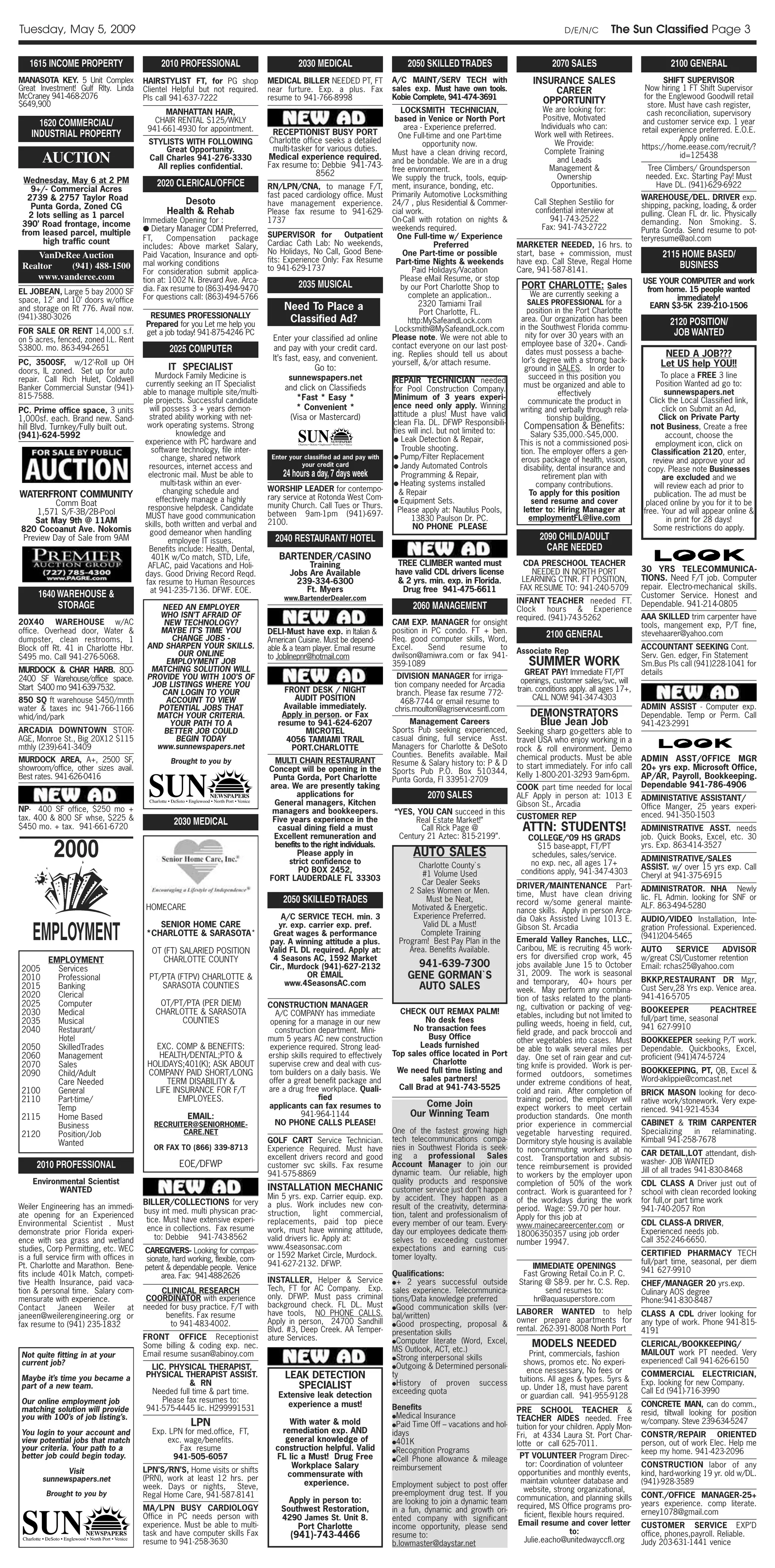 Tuesday, May 5, 2009                                                                                                                                                            D/E/N/C         The Sun Classified Page 3

   1615 INCOME PROPERTY                       2010 PROFESSIONAL                            2030 MEDICAL                       2050 SKILLED TRADES                           2070 SALES                             2100 GENERAL
MANASOTA KEY. 5 Unit Complex             HAIRSTYLIST FT, for PG shop             MEDICAL BILLER NEEDED PT, FT             A/C MAINT/SERV TECH with                    INSURANCE SALES                             SHIFT SUPERVISOR
Great Investment! Gulf Rlty. Linda       Clientel Helpful but not required.      near furture. Exp. a plus. Fax           sales exp. Must have own tools.                 CAREER                           Now hiring 1 FT Shift Supervisor
McCraney 941-468-2076                    Pls call 941-637-7222                   resume to 941-766-8998                   Kobie Complete, 941-474-3691                                                     for the Englewood Goodwill retail
$649,900                                                                                                                                                                OPPORTUNITY                         store. Must have cash register,
                                               MANHATTAN HAIR,                                                               LOCKSMITH TECHNICIAN,                      We are looking for:                 cash reconciliation, supervisory
                                            CHAIR RENTAL $125/WKLY                                                         based in Venice or North Port                Positive, Motivated
      1620 COMMERCIAL/                                                                                                        area - Experience preferred.             Individuals who can:
                                                                                                                                                                                                          and customer service exp. 1 year
                                          941-661-4930 for appointment.           RECEPTIONIST BUSY PORT                                                                                                  retail experience preferred. E.O.E.
    INDUSTRIAL PROPERTY                                                                                                     One Full-time and one Part-time           Work well with Retirees.                        Apply online
                                          STYLISTS WITH FOLLOWING                Charlotte office seeks a detailed                  opportunity now.                        We Provide:
                                               Great Opportunity.                 multi-tasker for various duties.                                                                                        https://home.eease.com/recruit/?
                                                                                                                          Must have a clean driving record,             Complete Training
        AUCTION                           Call Charles 941-276-3330
                                            All replies confidential.
                                                                                 Medical experience required.
                                                                                 Fax resume to: Debbie 941-743-
                                                                                                                          and be bondable. We are in a drug                  and Leads
                                                                                                                                                                                                                      id=125438
                                                                                                                          free environment.                               Management &                      Tree Climbers/ Groundsperson
                                                                                               8562                                                                          Ownership                     needed. Exc. Starting Pay! Must
  Wednesday, May 6 at 2 PM                                                                                                We supply the truck, tools, equip-
                                             2020 CLERICAL/OFFICE                RN/LPN/CNA, to manage F/T,               ment, insurance, bonding, etc.                  Opportunities.                       Have DL. (941)-629-6922
    9+/- Commercial Acres
   2739 & 2757 Taylor Road                                                       fast paced cardiology office. Must       Primarily Automotive Locksmithing                                               WAREHOUSE/DEL. DRIVER exp.
                                                    Desoto                       have management experience.              24/7 , plus Residential & Commer-           Call Stephen Sestilio for           shipping, packing, loading, & order
    Punta Gorda, Zoned CG
   2 lots selling as 1 parcel                   Health & Rehab                   Please fax resume to 941-629-            cial work.                                  confidential interview at           pulling. Clean FL dr. lic. Physically
                                         Immediate Opening for :                 1737                                     On-Call with rotation on nights &                941-743-2522                   demanding. Non Smoking. S.
 390’ Road frontage, income                                                                                               weekends required.                            Fax: 941-743-2722
                                         ● Dietary Manager CDM Preferred,                                                                                                                                 Punta Gorda. Send resume to pot-
 from leased parcel, multiple                                                    SUPERVISOR for          Outpatient         One Full-time w/ Experience
       high traffic count                FT,     Compensation       package                                                                                                                               teryresume@aol.com
                                         includes: Above market Salary,          Cardiac Cath Lab: No weekends,                         Preferred                MARKETER NEEDED, 16 hrs. to
                                                                                 No Holidays, No Call, Good Bene-            One Part-time or possible           start, base + commission, must                 2115 HOME BASED/
    VanDeRee Auction                     Paid Vacation, Insurance and opti-
                                                                                 fits: Experience Only: Fax Resume
                                         mal working conditions                                                             Part-time Nights & weekends          have exp. Call Steve, Regal Home
 Realtor   (941) 488-1500                                                        to 941-629-1737                                 Paid Holidays/Vacation          Care, 941-587-8141.
                                                                                                                                                                                                                    BUSINESS
                                         For consideration submit applica-
    www.vanderee.com                     tion at: 1002 N. Brevard Ave. Arca-                                                 Please eMail Resume, or stop                                                 USE YOUR COMPUTER and work
                                         dia. Fax resume to (863)-494-9470                 2035 MUSICAL                      by our Port Charlotte Shop to        PORT CHARLOTTE: Sales                    from home. 15 people wanted
EL JOBEAN, Large 5 bay 2000 SF                                                                                                 complete an application..              We are currently seeking a
space, 12’ and 10’ doors w/office        For questions call: (863)-494-5766                                                                                                                                       immediately!
                                                                                                                                   2320 Tamiami Trail                SALES PROFESSIONAL for a
and storage on Rt 776. Avail now.                                                     Need To Place a                              Port Charlotte, FL.               position in the Port Charlotte
                                                                                                                                                                                                            EARN $3-5K 239-210-1506
(941)-380-3026                            RESUMES PROFESSIONALLY                       Classified Ad?                                                              area. Our organization has been
                                         Prepared for you Let me help you                                                      http:MySafeandLock.com
                                                                                                                                                                  in the Southwest Florida commu-
                                                                                                                                                                                                                   2120 POSITION/
                                                                                                                           Locksmith@MySafeandLock.com
FOR SALE OR RENT 14,000 s.f.             get a job today! 941-875-4246 PC
                                                                                                                          Please note. We were not able to          nity for over 30 years with an                  JOB WANTED
on 5 acres, fenced, zoned I.L. Rent                                               Enter your classified ad online
                                                                                                                          contact everyone on our last post-       employee base of 320+. Candi-
$3800. mo. 863-494-2651                          2025 COMPUTER                    and pay with your credit card.
                                                                                                                          ing. Replies should tell us about         dates must possess a bache-                  NEED A JOB???
                                                                                  It’s fast, easy, and convenient.                                                 lor’s degree with a strong back-
PC, 3500SF, w/12’-Roll up OH                                                                                              yourself, &/or attach resume.                                                         Let US help YOU!!
doors, IL zoned. Set up for auto                IT SPECIALIST                                   Go to:                                                              ground in SALES. In order to
                                             Murdock Family Medicine is                 sunnewspapers.net                                                            succeed in this position you               To place a FREE 3 line
repair. Call Rich Hulet, Coldwell                                                                                         REPAIR TECHNICIAN needed
                                          currently seeking an IT Specialist                                                                                        must be organized and able to              Position Wanted ad go to:
Banker Commercial Sunstar (941)-                                                       and click on Classifieds           for Pool Construction Company.
                                         able to manage multiple site/multi-                                                                                                    effectively                       sunnewspapers.net
815-7588.                                                                                  *Fast * Easy *                 Minimum of 3 years experi-
                                         ple projects. Successful candidate                                                                                          communicate the product in             Click the Local Classified link,
                                            will possess 3 + years demon-                  * Convenient *                 ence need only apply. Winning                                                          click on Submit an Ad,
PC. Prime office space, 3 units                                                                                                                                   writing and verbally through rela-
                                           strated ability working with net-             (Visa or Mastercard)             attitude a plus! Must have valid                  tionship building.                  Click on Private Party
1,000sf. each. Brand new. Sand-                                                                                           clean Fla. DL. DFWP Responsibili-
hill Blvd. Turnkey/Fully built out.        work operating systems. Strong
                                                                                                                          ties will incl. but not limited to:
                                                                                                                                                                   Compensation & Benefits:                  not Business, Create a free
(941)-624-5992                                       knowledge and                                                                                                   Salary $35,000.-$45,000.                     account, choose the
                                          experience with PC hardware and                                                 ● Leak Detection & Repair,
                                                                                                                                                                  This is not a commissioned posi-            employment icon, click on
                                            software technology, file inter-                                                 Trouble shooting.                    tion. The employer offers a gen-           Classification 2120, enter,
                                                change, shared network            Enter your classified ad and pay with   ● Pump/Filter Replacement               erous package of health, vision,
                                                                                            your credit card
                                                                                                                                                                                                             review and approve your ad
                                           resources, internet access and                                                 ● Jandy Automated Controls               disability, dental insurance and         copy. Please note Businesses
                                           electronic mail. Must be able to           24 hours a day, 7 days week            Programming & Repair,                       retirement plan with                    are excluded and we
                                                multi-task within an ever-                                                ● Heating systems installed                  company contributions.                 will review each ad prior to
                                                 changing schedule and           WORSHIP LEADER for contempo-               & Repair
WATERFRONT COMMUNITY                                                                                                                                                 To apply for this position               publication. The ad must be
                                              effectively manage a highly        rary service at Rotonda West Com-        ● Equipment Sets.
         Comm Boat                                                                                                                                                    send resume and cover                placed online by you for it to be
                                           responsive helpdesk. Candidate        munity Church. Call Tues or Thurs.
    1,571 S/F-3B/2B-Pool                                                                                                    Please apply at: Nautilus Pools,       letter to: Hiring Manager at           free. Your ad will appear online &
                                          MUST have good communication           between 9am-1pm (941)-697-
   Sat May 9th @ 11AM                                                                                                           13830 Paulson Dr. PC.                employmentFL@live.com                         in print for 28 days!
                                         skills, both written and verbal and     2100.
820 Cocoanut Ave. Nokomis                                                                                                        NO PHONE PLEASE                                                              Some restrictions do apply.
                                            good demeanor when handling
Preview Day of Sale from 9AM                      employee IT issues.              2040 RESTAURANT/ HOTEL                                                               2090 CHILD/ADULT
                                           Benefits include: Health, Dental,                                                                                              CARE NEEDED
                                            401K w/Co match, STD, Life,             BARTENDER/CASINO
                                           AFLAC, paid Vacations and Holi-                   Training                       TREE CLIMBER wanted must               CDA PRESCHOOL TEACHER
                                                                                        Jobs Are Available                 have valid CDL drivers license            NEEDED IN NORTH PORT                 30 YRS TELECOMMUNICA-
                                          days. Good Driving Record Reqd.
                                          fax resume to Human Resources                   239-334-6300                      & 2 yrs. min. exp. in Florida.         LEARNING CTNR. FT POSITION,            TIONS. Need F/T job. Computer
                                            at 941-235-7136. DFWF. EOE.                     Ft. Myers                        Drug free 941-475-6611               FAX RESUME TO: 941-240-5709             repair. Electro-mechanical skills.
      1640 WAREHOUSE &                                                                www.BartenderDealer.com                                                                                             Customer Service. Honest and
                                                                                                                                                                 INFANT TEACHER needed FT.
           STORAGE                            NEED AN EMPLOYER                                                                  2060 MANAGEMENT                  Clock hours & Experience
                                                                                                                                                                                                          Dependable. 941-214-0805
                                             WHO ISN’T AFRAID OF                                                                                                 required. (941)-743-5262                 AAA SKILLED trim carpenter have
20X40 WAREHOUSE w/AC                          NEW TECHNOLOGY?                                                             CAM EXP. MANAGER for onsight                                                    tools, mangement exp, P/T fine,
office. Overhead door, Water &               MAYBE IT’S TIME YOU                 DELI-Must have exp. in Italian &         position in PC condo. FT + ben.
dumpster, clean restrooms, 1                    CHANGE JOBS -                    American Cuisine. Must be depend-        Req. good computer skills, Word,
                                                                                                                                                                          2100 GENERAL                    stevehaarer@yahoo.com
Block off Rt. 41 in Charlotte Hbr.        AND SHARPEN YOUR SKILLS.               able & a team player. Email resume       Excel.     Send    resume     to                                                ACCOUNTANT SEEKING Cont.
                                                  OUR ONLINE                                                                                                     Associate Rep
$495 mo. Call 941-276-5068.                                                      to Joblinepnr@hotmail.com                dwilson@amiwra.com or fax 941-                                                  Serv. Gen. edger, Fin Statement
                                               EMPLOYMENT JOB                                                             359-1089                                  SUMMER WORK                           Sm.Bus Pls call (941)228-1041 for
MURDOCK & CHAR HARB. 800-                  MATCHING SOLUTION WILL                                                                                                   GREAT PAY! Immediate FT/PT            details
2400 SF Warehouse/office space.           PROVIDE YOU WITH 100’S OF                                                        DIVISION MANAGER for irriga-
                                           JOB LISTINGS WHERE YOU                                                         tion company needed for Arcadia         openings, customer sales/svc, will
Start $400 mo 941-639-7532.                                                           FRONT DESK / NIGHT                                                         train. conditions apply. all ages 17+,
                                              CAN LOGIN TO YOUR                                                            branch. Please fax resume 772-
850 SQ ft warehouse $450/mnth                  ACCOUNT TO VIEW                           AUDIT POSITION                     468-7744 or email resume to                CALL NOW! 941-347-4303
water & taxes inc 941-766-1166               POTENTIAL JOBS THAT                      Available immediately.              chris.moulton@agriservicesintl.com                                              ADMIN ASSIST - Computer exp.
whid/ind/park                               MATCH YOUR CRITERIA.                     Apply in person. or Fax                                                         DEMONSTRATORS                        Dependable. Temp or Perm. Call
                                                YOUR PATH TO A                      resume to 941-624-6207                     Management Careers                      Blue Jean Job                      941-423-2991
ARCADIA DOWNTOWN STOR-                        BETTER JOB COULD                              MICROTEL                      Sports Pub seeking experienced,        Seeking sharp go-getters able to
AGE, Monroe St., Big 20X12 $115                  BEGIN TODAY                          4056 TAMIAMI TRAIL                  casual dining, full service Asst.      travel USA who enjoy working in a
mthly (239)-641-3409                        www.sunnewspapers.net                       PORT.CHARLOTTE                    Managers for Charlotte & DeSoto        rock & roll environment. Demo
                                                                                                                          Counties. Benefits available. Mail     chemical products. Must be able
MURDOCK AREA, A+, 2500 SF,                       Brought to you by                 MULTI CHAIN RESTAURANT                                                                                                 ADMIN ASST/OFFICE MGR
                                                                                                                          Resume & Salary history to: P & D      to start immediately. For info call
showroom/office, other sizes avail.                                              Concept will be opening in the           Sports Pub P.O. Box 510344,                                                     20+ yrs exp. Microsoft Office,
Best rates. 941-626-0416                                                          Punta Gorda, Port Charlotte                                                    Kelly 1-800-201-3293 9am-6pm.            AP/AR, Payroll, Bookkeeping.
                                                                                                                          Punta Gorda, Fl 33951-2709
                                                                                 area. We are presently taking                                                   COOK part time needed for local          Dependable 941-786-4906
                                                                                          applications for                           2070 SALES                  ALF Apply in person at: 1013 E           ADMINISTATIVE ASSISTANT/
                                                                                  General managers, Kitchen                                                      Gibson St., Arcadia                      Office Manger, 25 years experi-
NP- 400 SF office, $250 mo +                                                      managers and bookkeepers.               “YES, YOU CAN succeed in this
tax. 400 & 800 SF whse, $225 &                                                                                                                                   CUSTOMER REP                             enced. 941-350-1503
                                                  2030 MEDICAL                    Five years experience in the                  Real Estate Market!”
$450 mo. + tax. 941-661-6720                                                        casual dining field a must                   Call Rick Page @                 ATTN: STUDENTS!                         ADMINISTRATIVE ASST. needs
                                                                                  Excellent remuneration and               Century 21 Aztec: 815-2199”.             COLLEGE/‘09 HS GRADS                  job. Quick Books, Excel, etc. 30

           2000                                                                    benefits to the right individuals.
                                                                                          Please apply in
                                                                                       strict confidence to
                                                                                                                                AUTO SALES
                                                                                                                                  Charlotte County`s
                                                                                                                                                                       $15 base-appt, FT/PT
                                                                                                                                                                     schedules, sales/service.
                                                                                                                                                                     no exp. nec, all ages 17+
                                                                                                                                                                                                          yrs. Exp. 863-414-3527
                                                                                                                                                                                                          ADMINISTRATIVE/SALES
                                                                                          PO BOX 2452,                                                                                                    ASSIST. w/ over 15 yrs exp. Call
                                                                                                                                   #1 Volume Used                 conditions apply, 941-347-4303
                                                                                 FORT LAUDERDALE FL 33303                                                                                                 Cheryl at 941-375-6915
                                                                                                                                   Car Dealer Seeks              DRIVER/MAINTENANCE Part-
                                                                                                                               2 Sales Women or Men.                                                      ADMINISTRATOR. NHA Newly
                                                                                                                                                                 time, Must have clean driving            lic. FL Admin. looking for SNF or
                                                                                      2050 SKILLED TRADES                           Must be Neat,                record w/some general mainte-
                                         HOMECARE                                                                               Motivated & Energetic.                                                    ALF. 863-494-5280
                                                                                                                                                                 nance skills. Apply in person Arca-
                                                                                     A/C SERVICE TECH. min. 3                   Experience Preferred.            dia Oaks Assisted Living 1013 E.         AUDIO/VIDEO Installation, Inte-

    EMPLOYMENT
                                            SENIOR HOME CARE                        yr. exp. carrier exp. pref.                    Valid DL a Must!              Gibson St. Arcadia                       gration Professional. Experienced.
                                         *CHARLOTTE & SARASOTA*                   Great wages & performance                       Complete Training                                                       (941)204-5465
                                                                                 pay. A winning attitude a plus.            Program! Best Pay Plan in the        Emerald Valley Ranches, LLC.,
                                           OT (FT) SALARIED POSITION             Valid FL DL required. Apply at:               Area. Benefits Available.         Caribou, ME is recruiting 45 work-       AUTO      SERVICE     ADVISOR
         EMPLOYMENT                           CHARLOTTE COUNTY                    4 Seasons AC, 1592 Market                                                      ers for diversified crop work, 45        w/great CSI/Customer retention
 2005      Services                                                              Cir., Murdock (941)-627-2132                   941-639-7300                     jobs available June 15 to October        Email: rchas25@yahoo.com
                                          PT/PTA (FTPV) CHARLOTTE &                         OR EMAIL                          GENE GORMAN`S                      31, 2009. The work is seasonal
 2010      Professional                                                                                                                                                                                   BKKP,RESTAURANT DR Mgr,
                                                                                      www.4SeasonsAC.com                                                         and temporary, 40+ hours per
 2015      Banking                           SARASOTA COUNTIES                                                                  AUTO SALES                       week. May perform any combina-           Cust Serv,28 Yrs exp. Venice area.
 2020      Clerical                                                                                                                                              tion of tasks related to the planti-     941-416-5705
 2025      Computer                          OT/PT/PTA (PER DIEM)                CONSTRUCTION MANAGER                                                            ng, cultivation or packing of veg-
 2030      Medical                          CHARLOTTE & SARASOTA                   A/C COMPANY has immediate                CHECK OUT REMAX PALM!                                                         BOOKEEPER            PEACHTREE
                                                                                                                                                                 etables, including but not limited to    full/part time, seasonal
 2035      Musical                                COUNTIES                       opening for a manage in our new                   No desk fees                  pulling weeds, hoeing in field, cut,
 2040      Restaurant/                                                             construction department. Mini-               No transaction fees                                                       941 627-9910
                                                                                                                                                                 field grade, and pack broccoli and
           Hotel                                                                 mum 5 years AC new construction                    Busy Office                  other vegetables into cases. Must        BOOKKEEPER seeking P/T work.
 2050      SkilledTrades                    EXC. COMP & BENEFITS:                experience required. Strong lead-                Leads furnished                be able to walk several miles per        Dependable. Quickbooks, Excel,
 2060      Management                        HEALTH/DENTAL;PTO &                 ership skills required to effectively    Top sales office located in Port       day. One set of rain gear and cut-       proficient (941)474-5724
 2070      Sales                          HOLIDAYS;401(K); ASK ABOUT             supervise crew and deal with cus-                   Charlotte                   ting knife is provided. Work is per-
 2090      Child/Adult                    COMPANY PAID SHORT/LONG                tom builders on a daily basis. We         We need full time listing and         formed outdoors, sometimes               BOOKKEEPING, PT, QB, Excel &
           Care Needed                         TERM DISABILITY &                 offer a great benefit package and                sales partners!                under extreme conditions of heat,        Word-aklippie@comcast.net
 2100      General                          LIFE INSURANCE FOR F/T               are a drug free workplace. Quali-          Call Brad at 941-743-5525            cold and rain. After completion of       BRICK MASON looking for deco-
 2110      Part-time/                              EMPLOYEES.                                    fied                                                            training period, the employer will       rative work/stonework. Very expe-
           Temp                                                                  applicants can fax resumes to                    Come Join                      expect workers to meet certain           rienced. 941-921-4534
 2115      Home Based                                  EMAIL:                              941-964-1144                        Our Winning Team                  production standards. One month
           Business                         RECRUITER@SENIORHOME-                  NO PHONE CALLS PLEASE!                                                        prior experience in commercial           CABINET & TRIM CARPENTER
 2120      Position/Job                            CARE.NET                                                               One of the fastest growing high        vegetable harvesting required.           Specializing   in  relaminating.
           Wanted                                                                GOLF CART Service Technician.            tech telecommunications compa-         Dormitory style housing is available     Kimball 941-258-7678
                                            OR FAX TO (866) 339-8713             Experience Required. Must have           nies in Southwest Florida is seek-     to non-commuting workers at no
                                                                                 excellent drivers record and good        ing a professional            Sales                                             CAR DETAIL,LOT attendant, dish-
                                                                                                                                                                 cost. Transportation and subsis-         washer- JOB WANTED
      2010 PROFESSIONAL                             EOE/DFWP                     customer svc skills. Fax resume          Account Manager to join our            tence reimbursement is provided          Jill of all trades 941-830-8468
                                                                                 941-575-8869                             dynamic team. Our reliable, high       to workers by the employer upon
    Environmental Scientist                                                                                               quality products and responsive        completion of 50% of the work            CDL CLASS A Driver just out of
           WANTED                                                                INSTALLATION MECHANIC                    customer service just don’t happen     contract. Work is guaranteed for ?       school with clean recorded looking
                                                                                 Min 5 yrs. exp. Carrier equip. exp.      by accident. They happen as a          of the workdays during the work          for full,or part time work
                                         BILLER/COLLECTIONS for very             a plus. Work includes new con-
Weiler Engineering has an immedi-                                                                                         result of the creativity, determina-   period. Wage: $9.70 per hour.            941-740-2057 Ron
                                         busy int med. multi physican prac-      struction,      light   commercial,      tion, talent and professionalism of
ate opening for an Experienced                                                                                                                                   Apply for this job at
Environmental Scientist . Must            tice. Must have extensive experi-      replacements, paid top piece             every member of our team. Every-                                                CDL CLASS-A DRIVER,
                                          ence in collections. Fax resume                                                                                        www.mainecareercenter.com or
demonstrate prior Florida experi-                                                work, must have winning attitude,        day our employees dedicate them-       18006350357 using job order              Experienced needs job.
ence with sea grass and wetland              to: Debbie 941-743-8562             valid drivers lic. Apply at:             selves to exceeding customer                                                    Call 352-246-6650.
                                                                                                                                                                 number 19947.
studies, Corp Permitting, etc. WEC       CAREGIVERS- Looking for compas-         www.4seasonsac.com                       expectations and earning cus-
is a full service firm with offices in                                           or 1592 Market Circle, Murdock.          tomer loyalty.                                                                  CERTIFIED PHARMACY TECH
                                         sionate, hard working, flexible, com-                                                                                                                            full/part time, seasonal, per diem
Pt. Charlotte and Marathon. Bene-        petent & dependable people. Venice      941-627-2132. DFWP.                                                                 IMMEDIATE OPENINGS
fits include 401k Match, competi-                                                                                         Qualifications:                         Fast Growing Retail Co.in P. C.         941 627-9910
                                              area. Fax: 941-488-2626
tive Health Insurance, paid vaca-                                                INSTALLER, Helper & Service              ●+ 2 years successful outside          Staring @ $8-9. per hr. C.S. Rep.        CHEF/MANAGER 20 yrs.exp.
tion & personal time. Salary com-             CLINICAL RESEARCH                  Tech, FT for AC Company. Exp.            sales experience. Telecommunica-               send resumes to:                 Culinary AOS degree
mensurate with experience.                COORDINATOR with experience            only. DFWP. Must pass criminal           tions/Data knowledge preferred              hr@aquasuperstore.com               Phone:941-830-8487
Contact      Janeen      Weiler     at   needed for busy practice. F/T with      background check. FL DL. Must            ●Good communication skills (ver-
                                               benefits. Fax resume              have tools, NO PHONE CALLS.                                                     LABORER WANTED to help                   CLASS A CDL driver looking for
janeen@weilerengineering.org or                                                                                           bal/written)
                                                to 941-483-4002.                 Apply in person, 24700 Sandhill                                                 owner prepare apartments for             any type of work. Phone 941-815-
fax resume to (941) 235-1832                                                                                              ●Good prospecting, proposal &
                                                                                 Blvd. #3, Deep Creek. AA Temper-                                                rental. 262-391-8008 North Port          4191
                                                                                                                          presentation skills
                                         FRONT OFFICE Receptionist               ature Services.                          ●Computer literate (Word, Excel,
                                         Some billing & coding exp. nec.                                                  MS Outlook, ACT, etc.)
                                                                                                                                                                     MODELS NEEDED                        CLERICAL/BOOKKEEPING/
 Not quite fitting in at your            Email resume susan@abinoy.com                                                                                               Print, commercials, fashion          MAILOUT work PT needed. Very
                                                                                                                          ●Strong interpersonal skills
 current job?                                                                                                                                                      shows, promos etc. No experi-          experienced! Call 941-626-6150
                                          LIC. PHYSICAL THERAPIST,                                                        ●Outgoing & Determined personali-
                                                                                                                                                                    ence nessessary, No fees or
 Maybe it’s time you became a            PHYSICAL THERAPIST ASSIST.                   LEAK DETECTION                      ty
                                                                                                                                                                 tuitions. All ages & types. 5yrs &
                                                                                                                                                                                                          COMMERCIAL ELECTRICIAN,
 part of a new team.                                 & RN                               SPECIALIST                        ● History    of proven success                                                  Exp. looking for new Company.
                                                                                                                          exceeding quota                         up. Under 18, must have parent          Call Ed (941)-716-3990
                                          Needed full time & part time.             Extensive leak detection                                                     or guardian call. 941-955-9128
 Our online employment job                   Please fax resumes to:
                                         941-575-4445 lic. H299991531                 experience a must!                  Benefits                                                                        CONCRETE MAN, can do comm.,
 matching solution will provide                                                                                                                                  PRE SCHOOL TEACHER &                     resid, tiltwall looking for position
 you with 100’s of job listing’s.                                                                                         ●Medical Insurance                     TEACHER AIDES needed. Free
                                                        LPN                            With water & mold                  ●Paid Time Off – vacations and hol-    tuition for your children. Apply Mon-
                                                                                                                                                                                                          w/company. Steve 239-634-5247
 You login to your account and             Exp. LPN for med.office, FT,              remediation exp. AND                 idays                                                                           CONSTR/REPAIR ORIENTED
                                                                                                                                                                 Fri, at 4334 Laura St. Port Char-
 view potential jobs that match                exc. wage/benefits.                    general knowledge of                ●401K                                  lotte or call 625-7011.                  person, out of work Elec. Help me
 your criteria. Your path to a                    Fax resume                       construction helpful. Valid            ●Recognition Programs                                                           keep my home. 941-423-2096
 better job could begin today.                   941-505-6057                      FL lic a Must! Drug Free               ●Cell Phone allowance & mileage
                                                                                                                                                                  PT VOLUNTEER Program Direc-
                                                                                       Workplace Salary                   reimbursement                             tor: Coordination of volunteer        CONSTRUCTION labor of any
              Visit                      LPN’S/RN’S, Home visits or shifts                                                                                       opportunities and monthly events,        kind, hard-working 19 yr. old w/DL.
                                         (PRN), work at least 12 hrs. per
                                                                                      commensurate with
        sunnewspapers.net                                                                                                                                         maintain volunteer database and         (941)-928-3589
                                         week. Days or nights, Steve,                      experience.                    Employment subject to post offer
                                                                                                                          pre-employment drug test. If you         website, strong organizational,
         Brought to you by               Regal Home Care, 941-587-8141                                                                                                                                    CONT./OFFICE MANAGER-25+
                                                                                       Apply in person to:                are looking to join a dynamic team     communication, and planning skills
                                                                                                                                                                 required, MS Office programs pro-        years experience. comp literate.
                                         MA/LPN BUSY CARDIOLOGY                      Southwest Restoration,               in a fun, dynamic and growth ori-
                                                                                                                                                                   ficient, flexible hours required.      erney1078@gmail.com
                                         Office in PC needs person with              4290 James St. Unit 8.               ented company with significant
                                         experience. Must be able to multi-              Port Charlotte                   income opportunity, please send        Email resume and cover letter            CUSTOMER SERVICE EXP’D
                                         task and have computer skills Fax              (941)-743-4466                    resume to:                                               to:                    office, phones,payroll. Reliable.
                                         resume to 941-258-3630                                                           b.lowmaster@daystar.net                  Julie.eacho@unitedwayccfl.org          Judy 203-631-1441 venice
 