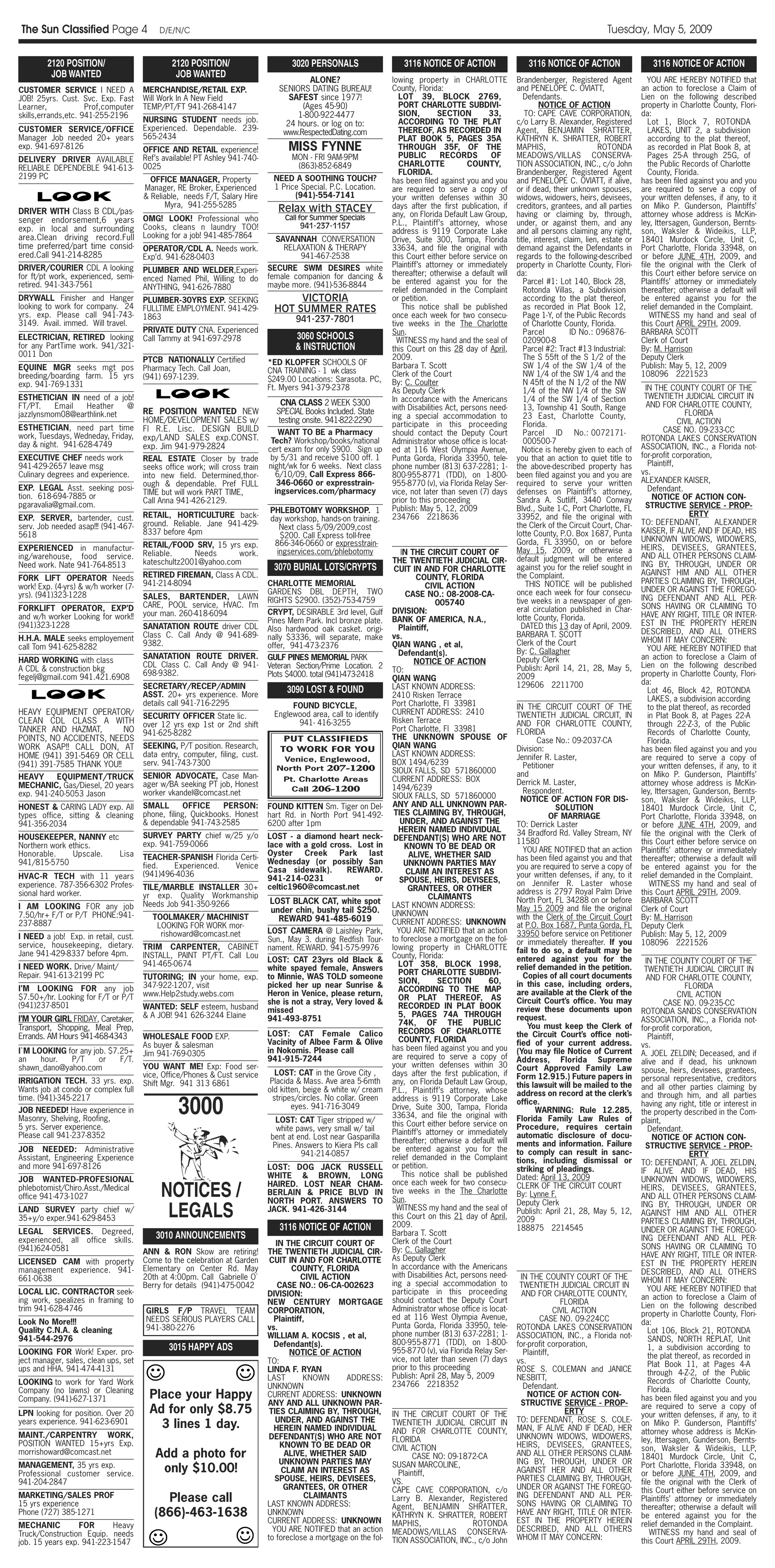The Sun Classified Page 4                  D/E/N/C                                                                                                                                     Tuesday, May 5, 2009

        2120 POSITION/                        2120 POSITION/                       3020 PERSONALS                    3116 NOTICE OF ACTION                   3116 NOTICE OF ACTION                     3116 NOTICE OF ACTION
         JOB WANTED                            JOB WANTED
                                                                                       ALONE?                     lowing property in CHARLOTTE           Brandenberger, Registered Agent              YOU ARE HEREBY NOTIFIED that
CUSTOMER SERVICE I NEED A             MERCHANDISE/RETAIL EXP.                  SENIORS DATING BUREAU!             County, Florida:                       and PENELOPE C. OVIATT,                   an action to foreclose a Claim of
JOB! 25yrs. Cust. Svc. Exp. Fast      Will Work In A New Field                    SAFEST since 1977!                 LOT 39, BLOCK 2769,                    Defendants.                            Lien on the following described
Learner,             Prof,computer    TEMP/PT/FT 941-268-4147                        (Ages 45-90)                    PORT CHARLOTTE SUBDIVI-                      NOTICE OF ACTION                 property in Charlotte County, Flori-
skills,errands,etc. 941-255-2196                                                    1-800-922-4477                   SION,        SECTION        33,         TO: CAPE CAVE CORPORATION,            da:
                                      NURSING STUDENT needs job.                 24 hours. or log on to:             ACCORDING TO THE PLAT               c/o Larry B. Alexander, Registered           Lot 1, Block 7, ROTONDA
CUSTOMER SERVICE/OFFICE               Experienced. Dependable. 239-                                                  THEREOF, AS RECORDED IN             Agent, BENJAMIN SHRATTER,                    LAKES, UNIT 2, a subdivision
                                                                                www.RespectedDating.com
Manager Job needed 20+ years          565-2434                                                                       PLAT BOOK 5, PAGES 35A              KATHRYN K. SHRATTER, ROBERT                  according to the plat thereof,
exp. 941-697-8126                     OFFICE AND RETAIL experience!               MISS FYNNE                         THROUGH 35F, OF THE                 MAPHIS,                     ROTONDA          as recorded in Plat Book 8, at
                                      Ref’s available! PT Ashley 941-740-          MON - FRI 9AM-9PM                 PUBLIC        RECORDS       OF      MEADOWS/VILLAS CONSERVA-                     Pages 25-A through 25G, of
DELIVERY DRIVER AVAILABLE
                                      0025                                          (863)-852-6849                   CHARLOTTE             COUNTY,       TION ASSOCIATION, INC., c/o John             the Public Records of Charlotte
RELIABLE DEPENDEBLE 941-613-
                                                                                                                     FLORIDA.                            Brandenberger, Registered Agent              County, Florida.
2199 PC                                 OFFICE MANAGER, Property             NEED A SOOTHING TOUCH?               has been filed against you and you     and PENELOPE C. OVIATT, if alive,         has been filed against you and you
                                      Manager, RE Broker, Experienced        1 Price Special. P.C. Location.      are required to serve a copy of        or if dead, their unknown spouses,        are required to serve a copy of
                                      & Reliable, needs F/T, Salary Hire           (941)-554-7141                 your written defenses within 30        widows, widowers, heirs, devisees,        your written defenses, if any, to it
                                            Myra, 941-255-5285                                                    days after the first publication, if   creditors, grantees, and all parties      on Miko P. Gunderson, Plaintiffs’
DRIVER WITH Class B CDL/pas-                                                   Relax with STACEY
                                                                                 Call for Summer Specials         any, on Florida Default Law Group,     having or claiming by, through,           attorney whose address is McKin-
senger endorsement,6 years            OMG! LOOK! Professional who
                                                                                     941-237-1157                 P.L., Plaintiff’s attorney, whose      under, or against them, and any           ley, Ittersagen, Gunderson, Bernts-
exp. in local and surrounding         Cooks, cleans n laundry TOO!
                                                                                                                  address is 9119 Corporate Lake         and all persons claiming any right,       son, Waksler & Wideikis, LLP,
area.Clean driving record.Full        Looking for a job! 941-485-7864         SAVANNAH CONVERSATION               Drive, Suite 300, Tampa, Florida       title, interest, claim, lien, estate or   18401 Murdock Circle, Unit C,
time preferred/part time consid-      OPERATOR/CDL A. Needs work.               RELAXATION & THERAPY              33634, and file the original with      demand against the Defendants in          Port Charlotte, Florida 33948, on
ered.Call 941-214-8285                Exp’d. 941-628-0403                           941-467-2538                  this Court either before service on    regards to the following-described        or before JUNE 4TH, 2009, and
DRIVER/COURIER CDL A looking                                                SECURE SWM DESIRES white              Plaintiff’s attorney or immediately    property in Charlotte County, Flori-      file the original with the Clerk of
                                      PLUMBER AND WELDER,Experi-                                                  thereafter; otherwise a default will   da:                                       this Court either before service on
for ft/pt work, experienced, semi-    enced Named Phil, Willing to do       female companion for dancing &
retired. 941-343-7561                                                       maybe more. (941)-536-8844            be entered against you for the            Parcel #1: Lot 140, Block 28,          Plaintiffs’ attorney or immediately
                                      ANYTHING, 941-626-7880                                                      relief demanded in the Complaint          Rotonda Villas, a Subdivision          thereafter; otherwise a default will
DRYWALL Finisher and Hanger           PLUMBER-30YRS EXP. SEEKING                   VICTORIA                       or petition.                              according to the plat thereof,         be entered against you for the
looking to work for company. 24       FULLTIME EMPLOYMENT. 941-429-           HOT SUMMER RATES                        This notice shall be published        as recorded in Plat Book 12,           relief demanded in the Complaint.
yrs. exp. Please call 941-743-        1863                                                                        once each week for two consecu-           Page 1-Y, of the Public Records            WITNESS my hand and seal of
3149. Avail. immed. Will travel.                                                    941-237-7801                  tive weeks in the The Charlotte           of Charlotte County, Florida.          this Court APRIL 29TH, 2009.
                                      PRIVATE DUTY CNA. Experienced                                               Sun.                                      Parcel          ID No.: 096876-        BARBARA SCOTT
ELECTRICIAN, RETIRED looking          Call Tammy at 941-697-2978                    3060 SCHOOLS                    WITNESS my hand and the seal of         020900-8                               Clerk of Court
for any PartTime work. 941/321-                                                     & INSTRUCTION                 this Court on this 28 day of April,       Parcel #2: Tract #13 Industrial:       By: M. Harrison
0011 Don                                                                                                          2009.                                     The S 55ft of the S 1/2 of the         Deputy Clerk
                                      PTCB NATIONALLY Certified             *ED KLOPFER SCHOOLS OF
EQUINE MGR seeks mgt pos              Pharmacy Tech. Call Joan,                                                   Barbara T. Scott                          SW 1/4 of the SW 1/4 of the            Publish: May 5, 12, 2009
                                                                            CNA TRAINING - 1 wk class             Clerk of the Court                        NW 1/4 of the SW 1/4 and the           108096 2221523
breeding/boarding farm. 15 yrs        (941) 697-1239.                       $249.00 Locations: Sarasota. PC,
exp. 941-769-1331                                                                                                 By: C. Coulter                            N 45ft of the N 1/2 of the NW
                                                                            Ft. Myers 941-379-2378                As Deputy Clerk                           1/4 of the NW 1/4 of the SW              IN THE COUNTY COURT OF THE
ESTHETICIAN IN need of a job!                                                                                     In accordance with the Americans          1/4 of the SW 1/4 of Section            TWENTIETH JUDICIAL CIRCUIT IN
FT/PT.    Email  Heather    @                                                    CNA CLASS 2 WEEK $300                                                                                               AND FOR CHARLOTTE COUNTY,
                                      RE POSITION WANTED NEW                   SPECIAL Books Included. State      with Disabilities Act, persons need-      13, Township 41 South, Range
jazzlynsmom08@earthlink.net                                                                                       ing a special accommodation to            23 East, Charlotte County,                             FLORIDA
                                      HOME/DEVELOPMENT SALES w/                 testing onsite. 941-822-2290                                                                                                     CIVIL ACTION
ESTHETICIAN, need part time                                                                                       participate in this proceeding            Florida.
                                      Fl R.E. Lisc. DESIGN BUILD               WANT TO BE a Pharmacy              should contact the Deputy Court           Parcel ID No.: 0072171-                        CASE NO. 09-233-CC
work, Tuesdays, Wedneday, Friday,     exp/LAND SALES exp.CONST.                                                                                                                                    ROTONDA LAKES CONSERVATION
day & night. 941-628-4749                                                    Tech? Workshop/books/national        Administrator whose office is locat-      000500-7
                                      exp. Jim 941-979-2824                 cert exam for only $900. Sign up      ed at 116 West Olympia Avenue,           Notice is hereby given to each of       ASSOCIATION, INC., a Florida not-
EXECUTIVE CHEF needs work             REAL ESTATE Closer by trade            by 5/31 and receive $100 off. 1      Punta Gorda, Florida 33950, tele-      you that an action to quiet title to      for-profit corporation,
941-429-2657 leave msg                seeks office work; will cross train   night/wk for 6 weeks. Next class      phone number (813) 637-2281; 1-        the above-described property has             Plaintiff,
Culinary degrees and experience.      into new field. Determined,thor-        6/10/09, Call Express 866-          800-955-8771 (TDD), on 1-800-          been filed against you and you are        vs.
                                      ough & dependable. Pref FULL             346-0660 or expresstrain-          955-8770 (v), via Florida Relay Ser-   required to serve your written            ALEXANDER KAISER,
EXP. LEGAL Asst. seeking posi-                                                ingservices.com/pharmacy            vice, not later than seven (7) days    defenses on Plaintiff’s attorney,            Defendant.
                                      TIME but will work PART TIME,
tion. 618-694-7885 or                                                                                             prior to this proceeding               Sandra A. Sutliff, 3440 Conway                 NOTICE OF ACTION CON-
                                      Call Anna 941-426-2129.
pgaravalia@gmail.com.                                                                                             Publish: May 5, 12, 2009               Blvd., Suite 1-C, Port Charlotte, FL        STRUCTIVE SERVICE - PROP-
                                                                            PHLEBOTOMY WORKSHOP. 1                                                                                                                   ERTY
EXP. SERVER, bartender, cust.         RETAIL, HORTICULTURE back-            day workshop, hands-on training.      234766 2218636                         33952, and file the original with
                                      ground. Reliable. Jane 941-429-                                                                                    the Clerk of the Circuit Court, Char-     TO: DEFENDANT,           ALEXANDER
serv. Job needed asap!!! (941-467-                                             Next class 5/09/2009,cost
                                      8337 before 4pm                                                                                                    lotte County, P.O. Box 1687, Punta        KAISER, IF ALIVE AND IF DEAD, HIS
5618                                                                           $200. Call Express toll-free
                                                                                                                                                         Gorda, FL 33950, on or before             UNKNOWN WIDOWS, WIDOWERS,
                                      RETAIL/FOOD SRV, 15 yrs exp.           866-346-0660 or expresstrain-
EXPERIENCED in manufactur-                                                                                                                               May 15, 2009, or otherwise a              HEIRS, DEVISEES, GRANTEES,
                                      Reliable.     Needs      work.          ingservices.com/phlebotomy             IN THE CIRCUIT COURT OF
ing/warehouse, food service.                                                                                                                             default judgment will be entered          AND ALL OTHER PERSONS CLAIM-
                                      kateschultz2001@yahoo.com                                                   THE TWENTIETH JUDICIAL CIR-                                                      ING BY, THROUGH, UNDER OR
Need work. Nate 941-764-8513                                                  3070 BURIAL LOTS/CRYPTS                                                    against you for the relief sought in
                                                                                                                   CUIT IN AND FOR CHARLOTTE                                                       AGAINST HIM AND ALL OTHER
FORK LIFT OPERATOR Needs              RETIRED FIREMAN, Class A CDL.                                                        COUNTY, FLORIDA               the Complaint.
                                      941-214-8094                          CHARLOTTE MEMORIAL                                                               THIS NOTICE will be published         PARTIES CLAIMING BY, THROUGH,
work! Exp. (4-yrs) & w/h worker (7-                                                                                           CIVIL ACTION                                                         UNDER OR AGAINST THE FOREGO-
yrs). (941)323-1228                                                         GARDENS DBL DEPTH, TWO                     CASE NO.: 08-2008-CA-             once each week for four consecu-
                                      SALES, BARTENDER, LAWN                RIGHTS $2900. (352)-753-4759                                                                                           ING DEFENDANT AND ALL PER-
                                                                                                                                 005740                  tive weeks in a newspaper of gen-
FORKLIFT OPERATOR, EXP’D              CARE, POOL service, HVAC. I’m                                                                                                                                SONS HAVING OR CLAIMING TO
                                                                            CRYPT, DESIRABLE 3rd level, Gulf      DIVISION:                              eral circulation published in Char-
and w/h worker Looking for work!!     your man. 260-418-6094                                                                                                                                       HAVE ANY RIGHT, TITLE OR INTER-
                                                                            Pines Mem Park. Incl bronze plate.    BANK OF AMERICA, N.A.,                 lotte County, Florida.
(941)323-1228                         SANATATION ROUTE driver CDL                                                                                          DATED this 13 day of April, 2009.       EST IN THE PROPERTY HEREIN
                                                                            Also hardwood oak casket. origi-         Plaintiff,                                                                    DESCRIBED, AND ALL OTHERS
H.H.A. MALE seeks employement         Class C. Call Andy @ 941-689-         nally $3336, will separate, make      vs.                                    BARBARA T. SCOTT
                                      9382.                                                                                                              Clerk of the Court                        WHOM IT MAY CONCERN:
call Tom 941-625-8282                                                       offer, 941-473-2376                   QIAN WANG , et al,                                                                  YOU ARE HEREBY NOTIFIED that
                                                                                                                     Defendant(s).                       By: C. Gallagher
                                      SANATATION ROUTE DRIVER.              GULF PINES MEMORIAL PARK                                                     Deputy Clerk                              an action to foreclose a Claim of
HARD WORKING with class                                                                                                   NOTICE OF ACTION
                                      CDL Class C. Call Andy @ 941-         Veteran Section/Prime Location. 2                                            Publish: April 14, 21, 28, May 5,         Lien on the following described
A CDL & construction bkg                                                                                          TO:
                                      698-9382.                             Plots $4000. total (941)-473-2418                                            2009                                      property in Charlotte County, Flori-
fegelj@gmail.com 941.421.6908                                                                                     QIAN WANG
                                                                                                                                                         129606 2211700                            da:
                                      SECRETARY/RECEP/ADMIN                      3090 LOST & FOUND                LAST KNOWN ADDRESS:                                                                 Lot 46, Block 42, ROTONDA
                                      ASST. 20+ yrs experience. More                                              2410 Risken Terrace                                                                 LAKES, a subdivision according
                                      details call 941-716-2295                    FOUND BICYCLE,                 Port Charlotte, Fl 33981               IN THE CIRCUIT COURT OF THE                  to the plat thereof, as recorded
HEAVY EQUIPMENT OPERATOR/             SECURITY OFFICER State lic.             Englewood area, call to identify    CURRENT ADDRESS: 2410                  TWENTIETH JUDICIAL CIRCUIT, IN               in Plat Book 8, at Pages 22-A
CLEAN CDL CLASS A WITH                                                              941- 416-3255                 Risken Terrace                         AND FOR CHARLOTTE COUNTY,                    through 22-Z-3, of the Public
                                      over 12 yrs exp 1st or 2nd shift
TANKER AND HAZMAT,         NO                                                                                     Port Charlotte, Fl 33981               FLORIDA                                      Records of Charlotte County,
                                      941-625-8282
POINTS, NO ACCIDENTS, NEEDS                                                     PUT CLASSIFIEDS                   THE UNKNOWN SPOUSE OF                         Case No.: 09-2037-CA                  Florida.
WORK ASAP!! CALL DON, AT              SEEKING, P/T position. Research,         TO WORK FOR YOU                    QIAN WANG                              Division:                                 has been filed against you and you
HOME (941) 391-5469 OR CELL           data entry, computer, filing, cust.                                         LAST KNOWN ADDRESS:                    Jennifer R. Laster,                       are required to serve a copy of
                                                                               Venice, Englewood,                 BOX 1494/6239
(941) 391-7585 THANK YOU!!            serv. 941-743-7300                                                                                                   Petitioner                              your written defenses, if any, to it
                                                                              North Port 207-1200                 SIOUX FALLS, SD 571860000
HEAVY     EQUIPMENT/TRUCK             SENIOR ADVOCATE, Case Man-                                                                                         and                                       on Miko P. Gunderson, Plaintiffs’
                                                                                Pt. Charlotte Areas               CURRENT ADDRESS: BOX                   Derrick M. Laster,                        attorney whose address is McKin-
MECHANIC, Gas/Diesel, 20 years        ager w/BA seeking PT job, Honest                                            1494/6239
                                                                                  Call 206-1200                                                            Respondent.                             ley, Ittersagen, Gunderson, Bernts-
exp. 941-240-5053 Jason               worker vkandel@comcast.net                                                  SIOUX FALLS, SD 571860000                NOTICE OF ACTION FOR DIS-               son, Waksler & Wideikis, LLP,
HONEST & CARING LADY exp. All         SMALL        OFFICE     PERSON:       FOUND KITTEN Sm. Tiger on Del-        ANY AND ALL UNKNOWN PAR-                            SOLUTION                     18401 Murdock Circle, Unit C,
types office, sitting & cleaning      phone, filing, Quickbooks. Honest     hart Rd. in North Port 941-492-        TIES CLAIMING BY, THROUGH,                      OF MARRIAGE                     Port Charlotte, Florida 33948, on
941-356-2034                          & dependable 941-743-2585             6200 after 1pm                           UNDER, AND AGAINST THE              TO: Derrick Laster                        or before JUNE 4TH, 2009, and
                                                                                                                     HEREIN NAMED INDIVIDUAL             34 Bradford Rd. Valley Stream, NY         file the original with the Clerk of
HOUSEKEEPER, NANNY etc                SURVEY PARTY chief w/25 y/o           LOST - a diamond heart neck-           DEFENDANT(S) WHO ARE NOT
                                      exp. 941-759-0066                     lace with a gold cross. Lost in                                              11580                                     this Court either before service on
Northern work ethics.                                                                                                  KNOWN TO BE DEAD OR
                                                                            Oyster    Creek    Park    last                                                YOU ARE NOTIFIED that an action         Plaintiffs’ attorney or immediately
Honorable.     Upscale. Lisa          TEACHER-SPANISH Florida Certi-                                                    ALIVE, WHETHER SAID
                                                                            Wednesday (or possibly San                                                   has been filed against you and that       thereafter; otherwise a default will
941/815-5750                          fied.   Experienced.  Venice                                                     UNKNOWN PARTIES MAY
                                                                            Casa sidewalk).      REWARD.                                                 you are required to serve a copy of       be entered against you for the
                                      (941)496-4036                                                                    CLAIM AN INTEREST AS              your written defenses, if any, to it      relief demanded in the Complaint.
HVAC-R TECH with 11 years                                                   941-214-0231                 or          SPOUSE, HEIRS, DEVISEES,
experience. 787-356-6302 Profes-                                            celtic1960@comcast.net                                                       on Jennifer R. Laster whose                   WITNESS my hand and seal of
                                      TILE/MARBLE INSTALLER 30+                                                         GRANTEES, OR OTHER
sional hard worker.                                                                                                                                      address is 2797 Royal Palm Drive          this Court APRIL 29TH, 2009.
                                      yr exp. Quality Workmanship                                                              CLAIMANTS
                                                                             LOST BLACK CAT, white spot                                                  North Port, FL 34288 on or before         BARBARA SCOTT
I AM LOOKING FOR any job              Needs Job 941-350-9266                                                      LAST KNOWN ADDRESS:
                                                                             under chin, bushy tail $250.                                                May 15 2009 and file the original         Clerk of Court
7.50/hr+ F/T or P/T PHONE:941-          TOOLMAKER/ MACHINIST                                                      UNKNOWN                                with the Clerk of the Circuit Court       By: M. Harrison
                                                                               REWARD 941-485-6019                CURRENT ADDRESS: UNKNOWN
237-8887                                 LOOKING FOR WORK mor-                                                                                           at P.O. Box 1687, Punta Gorda, FL         Deputy Clerk
                                          rishoward@comcast.net             LOST CAMERA @ Laishley Park,            YOU ARE NOTIFIED that an action      33950 before service on Petitioner        Publish: May 5, 12, 2009
I NEED a job! Exp. in retail, cust.                                         Sun., May 3. during Redfish Tour-     to foreclose a mortgage on the fol-
service, housekeeping, dietary.                                                                                                                          or immediately thereafter. If you         108096 2221526
                                      TRIM CARPENTER, CABINET               nament. REWARD. 941-575-9976          lowing property in CHARLOTTE           fail to do so, a default may be
Jane 941-429-8337 before 4pm.         INSTALL, PAINT PT/FT. Call Lou                                              County, Florida:
                                                                            LOST: CAT 23yrs old Black &                                                  entered against you for the                 IN THE COUNTY COURT OF THE
I NEED WORK. Drive/ Maint/            941-465-0674                                                                   LOT 358, BLOCK 1998,                relief demanded in the petition.
                                                                            white spayed female, Answers                                                                                            TWENTIETH JUDICIAL CIRCUIT IN
Repair. 941-613-2199 PC                                                                                              PORT CHARLOTTE SUBDIVI-               Copies of all court documents
                                      TUTORING; IN your home, exp.          to Minnie, WAS TOLD someone                                                                                              AND FOR CHARLOTTE COUNTY,
                                                                                                                     SION,        SECTION        60,     in this case, including orders,
I’M LOOKING FOR any job               347-922-1207, visit                   picked her up near Sunrise &                                                                                                           FLORIDA
                                                                                                                     ACCORDING TO THE MAP                are available at the Clerk of the
$7.50+/hr. Looking for F/T or P/T     www.Help2study.webs.com               Heron in Venice, please return,                                                                                                      CIVIL ACTION
                                                                                                                     OR PLAT THEREOF, AS                 Circuit Court’s office. You may
(941)237-8501                                                               she is not a stray, Very loved &                                                                                               CASE NO. 09-235-CC
                                      WANTED: SELF esteem, husband                                                   RECORDED IN PLAT BOOK               review these documents upon
                                                                            missed                                                                                                                 ROTONDA SANDS CONSERVATION
                                      & A JOB! 941 626-3244 Elaine                                                   5, PAGES 74A THROUGH                request.
I’M YOUR GIRL FRIDAY, Caretaker,                                            941-493-8751                                                                                                           ASSOCIATION, INC., a Florida not-
                                                                                                                     74K, OF THE PUBLIC                      You must keep the Clerk of
Transport, Shopping, Meal Prep,                                                                                      RECORDS OF CHARLOTTE                                                          for-profit corporation,
Errands. AM Hours 941-468-4343        WHOLESALE FOOD EXP.                   LOST: CAT Female Calico                                                      the Circuit Court’s office noti-             Plaintiff,
                                                                            Vacinity of Albee Farm & Olive           COUNTY, FLORIDA                     fied of your current address.
                                      As buyer & salesman                                                         has been filed against you and you                                               vs.
I`M LOOKING for any job. $7.25+       Jim 941-769-0305                      in Nokomis. Please call                                                      (You may file Notice of Current           A. JOEL ZELDIN; Deceased, and if
an    hour.  P/T      or    F/T.                                            941-915-7244                          are required to serve a copy of        Address, Florida Supreme
                                                                                                                  your written defenses within 30                                                  alive and if dead, his unknown
shawn_dano@yahoo.com                  YOU WANT ME! Exp: Food ser-                                                                                        Court Approved Family Law                 spouse, heirs, devisees, grantees,
                                      vice, Office/Phones & Cust service       LOST: CAT in the Grove City ,      days after the first publication, if   Form 12.915.) Future papers in
IRRIGATION TECH. 33 yrs. exp.                                                Placida & Mass. Ave area 5-6mth      any, on Florida Default Law Group,                                               personal representative, creditors
                                      Shift Mgr. 941 313 6861                                                                                            this lawsuit will be mailed to the        and all other parties claiming by
Wants job at condo or complex full                                          old kitten, beige & white w/ cream    P.L., Plaintiff’s attorney, whose      address on record at the clerk’s          and through him, and all parties

                                                3000
time. (941)-345-2217                                                          stripes/circles. No collar. Green   address is 9119 Corporate Lake         office.                                   having any right, title or interest in
JOB NEEDED! Have experience in                                                      eyes. 941-716-3049            Drive, Suite 300, Tampa, Florida             WARNING: Rule 12.285,
                                                                                                                  33634, and file the original with                                                the property described in the Com-
Masonry, Shelving, Roofing,                                                   LOST: CAT Tiger stripped w/                                                Florida Family Law Rules of               plaint,
5 yrs. Server experience.                                                                                         this Court either before service on    Procedure, requires certain
                                                                              white paws, very small w/ tail      Plaintiff’s attorney or immediately                                                 Defendant.
Please call 941-237-8352                                                    bent at end. Lost near Gasparilla                                            automatic disclosure of docu-                 NOTICE OF ACTION CON-
                                                                                                                  thereafter; otherwise a default will   ments and information. Failure
                                                                             Pines. Answers to Kiera Pls call     be entered against you for the                                                     STRUCTIVE SERVICE - PROP-
JOB NEEDED: Administrative                                                                                                                               to comply can result in sanc-
                                                                                     941-214-0857                 relief demanded in the Complaint                                                                   ERTY
Assistant, Engineering Experience                                                                                                                        tions, including dismissal or
and more 941-697-8126                                                                                             or petition.                                                                     TO: DEFENDANT, A. JOEL ZELDIN,
                                                                            LOST: DOG JACK RUSSELL                                                       striking of pleadings.                    IF ALIVE AND IF DEAD, HIS
                                                                            WHITE & BROWN, LONG                       This notice shall be published     Dated: April 13, 2009
JOB WANTED-PROFESIONAL                                                                                                                                                                             UNKNOWN WIDOWS, WIDOWERS,
                                           NOTICES /                        HAIRED. LOST NEAR CHAM-               once each week for two consecu-        CLERK OF THE CIRCUIT COURT
phlebotomist/Chiro.Asst./Medical                                                                                  tive weeks in the The Charlotte                                                  HEIRS, DEVISEES, GRANTEES,
office 941-473-1027                                                         BERLAIN & PRICE BLVD IN                                                      By: Lynne F.                              AND ALL OTHER PERSONS CLAIM-
                                                                            NORTH PORT. ANSWERS TO                Sun.
                                            LEGALS
                                                                                                                                                         Deputy Clerk                              ING BY, THROUGH, UNDER OR
LAND SURVEY party chief w/                                                  JACK. 941-426-3144                      WITNESS my hand and the seal of      Publish: April 21, 28, May 5, 12,
                                                                                                                  this Court on this 21 day of April,                                              AGAINST HIM AND ALL OTHER
35+y/o exper.941-629-8453                                                                                                                                2009                                      PARTIES CLAIMING BY, THROUGH,
                                                                               3116 NOTICE OF ACTION              2009.                                  188875 2214545
LEGAL SERVICES. Degreed,                                                                                          Barbara T. Scott                                                                 UNDER OR AGAINST THE FOREGO-
experienced, all office skills.
                                         3010 ANNOUNCEMENTS                                                                                                                                        ING DEFENDANT AND ALL PER-
                                                                               IN THE CIRCUIT COURT OF            Clerk of the Court
(941)624-0581                                                                                                     By: C. Gallagher                                                                 SONS HAVING OR CLAIMING TO
                                      ANN & RON Skow are retiring!          THE TWENTIETH JUDICIAL CIR-                                                                                            HAVE ANY RIGHT, TITLE OR INTER-
LICENSED CAM with property            Come to the celebration at Garden      CUIT IN AND FOR CHARLOTTE            As Deputy Clerk
                                                                                                                  In accordance with the Americans                                                 EST IN THE PROPERTY HEREIN
management experience. 941-           Elementary on Center Rd. May                  COUNTY, FLORIDA                                                                                                DESCRIBED, AND ALL OTHERS
661-0638                              20th at 4:00pm. Call Gabrielle O`               CIVIL ACTION                with Disabilities Act, persons need-    IN THE COUNTY COURT OF THE
                                                                                                                  ing a special accommodation to                                                   WHOM IT MAY CONCERN:
                                      Berry for details (941)-475-0042          CASE NO.: 06-CA-002623                                                    TWENTIETH JUDICIAL CIRCUIT IN               YOU ARE HEREBY NOTIFIED that
LOCAL LIC. CONTRACTOR seek-                                                 DIVISION:                             participate in this proceeding           AND FOR CHARLOTTE COUNTY,
ing work, spealizes in framing to                                                                                 should contact the Deputy Court                                                  an action to foreclose a Claim of
                                                                            NEW CENTURY MORTGAGE                                                                        FLORIDA                    Lien on the following described
trim 941-628-4746                     GIRLS F/P TRAVEL TEAM                 CORPORATION,                          Administrator whose office is locat-                CIVIL ACTION
                                                                                                                  ed at 116 West Olympia Avenue,                                                   property in Charlotte County, Flori-
Look No More!!!                       NEEDS SERIOUS PLAYERS CALL              Plaintiff,                                                                        CASE NO. 09-224CC                  da:
                                      941-380-2276                          vs.                                   Punta Gorda, Florida 33950, tele-      ROTONDA LAKES CONSERVATION
Quality C.N.A. & cleaning                                                                                         phone number (813) 637-2281; 1-                                                     Lot 106, Block 21, ROTONDA
941-544-2976                                                                WILLIAM A. KOCSIS , et al,                                                   ASSOCIATION, INC., a Florida not-            SANDS, NORTH REPLAT, Unit
                                                                              Defendant(s).                       800-955-8771 (TDD), on 1-800-          for-profit corporation,
LOOKING FOR Work! Exper. pro-
                                             3015 HAPPY ADS                        NOTICE OF ACTION               955-8770 (v), via Florida Relay Ser-     Plaintiff,
                                                                                                                                                                                                      1, a subdivision according to
                                                                                                                  vice, not later than seven (7) days                                                 the plat thereof, as recorded in
ject manager, sales, clean ups, set                                         TO:                                                                          vs.                                          Plat Book 11, at Pages 4-A
ups and HHA. 941-474-4131                                                   LINDA F. RYAN                         prior to this proceeding               ROSE S. COLEMAN and JANICE
                                                                                                                  Publish: April 28, May 5, 2009                                                      through 4-Z-2, of the Public
                                                                            LAST       KNOWN       ADDRESS:                                              NESBITT,                                     Records of Charlotte County,
LOOKING to work for Yard Work                                                                                     234766 2218352
                                                                            UNKNOWN                                                                        Defendant.                                 Florida.
Company (no lawns) or Cleaning
Company. (941)-627-1371                 Place your Happy                    CURRENT ADDRESS: UNKNOWN                                                         NOTICE OF ACTION CON-                 has been filed against you and you
                                                                            ANY AND ALL UNKNOWN PAR-                                                      STRUCTIVE SERVICE - PROP-                are required to serve a copy of
LPN looking for position. Over 20       Ad for only $8.75                    TIES CLAIMING BY, THROUGH,           IN THE CIRCUIT COURT OF THE                             ERTY                     your written defenses, if any, to it
                                                                               UNDER, AND AGAINST THE                                                    TO: DEFENDANT, ROSE S. COLE-
years experience. 941-623-6901            3 lines 1 day.                      HEREIN NAMED INDIVIDUAL
                                                                                                                  TWENTIETH JUDICIAL CIRCUIT IN
                                                                                                                  AND FOR CHARLOTTE COUNTY,              MAN, IF ALIVE AND IF DEAD, HER
                                                                                                                                                                                                   on Miko P. Gunderson, Plaintiffs’
MAINT./CARPENTRY WORK,                                                                                                                                                                             attorney whose address is McKin-
                                                                             DEFENDANT(S) WHO ARE NOT             FLORIDA                                UNKNOWN WIDOWS, WIDOWERS,                 ley, Ittersagen, Gunderson, Bernts-
POSITION WANTED 15+yrs Exp.                                                      KNOWN TO BE DEAD OR                                                     HEIRS, DEVISEES, GRANTEES,
                                                                                                                  CIVIL ACTION                                                                     son, Waksler & Wideikis, LLP,
morrishoward@comcast.net                 Add a photo for                          ALIVE, WHETHER SAID                    CASE NO: 09-1872-CA             AND ALL OTHER PERSONS CLAIM-              18401 Murdock Circle, Unit C,
MANAGEMENT, 35 yrs exp.                                                         UNKNOWN PARTIES MAY               SUSAN MARCOLINE,                       ING BY, THROUGH, UNDER OR                 Port Charlotte, Florida 33948, on
Professional customer service.
                                          only $10.00!                           CLAIM AN INTEREST AS               Plaintiff,                           AGAINST HER AND ALL OTHER                 or before JUNE 4TH, 2009, and
941-204-2847                                                                   SPOUSE, HEIRS, DEVISEES,           VS.                                    PARTIES CLAIMING BY, THROUGH,             file the original with the Clerk of
                                                                                  GRANTEES, OR OTHER              CAPE CAVE CORPORATION, c/o             UNDER OR AGAINST THE FOREGO-              this Court either before service on
MARKETING/SALES PROF
15 yrs experience
                                           Please call                                  CLAIMANTS
                                                                            LAST KNOWN ADDRESS:
                                                                                                                  Larry B. Alexander, Registered         ING DEFENDANT AND ALL PER-
                                                                                                                                                         SONS HAVING OR CLAIMING TO
                                                                                                                                                                                                   Plaintiffs’ attorney or immediately
                                                                                                                  Agent, BENJAMIN SHRATTER,                                                        thereafter; otherwise a default will
Phone (727) 385-1271                     (866)-463-1638                     UNKNOWN                               KATHRYN K. SHRATTER, ROBERT            HAVE ANY RIGHT, TITLE OR INTER-           be entered against you for the
                                                                            CURRENT ADDRESS: UNKNOWN              MAPHIS,               ROTONDA          EST IN THE PROPERTY HEREIN                relief demanded in the Complaint.
MECHANIC          FOR      Heavy                                              YOU ARE NOTIFIED that an action                                            DESCRIBED, AND ALL OTHERS
Truck/Construction Equip. needs                                                                                   MEADOWS/VILLAS CONSERVA-                                                             WITNESS my hand and seal of
                                                                            to foreclose a mortgage on the fol-   TION ASSOCIATION, INC., c/o John       WHOM IT MAY CONCERN:                      this Court APRIL 29TH, 2009.
job. 15 years exp. 941-223-1547
 