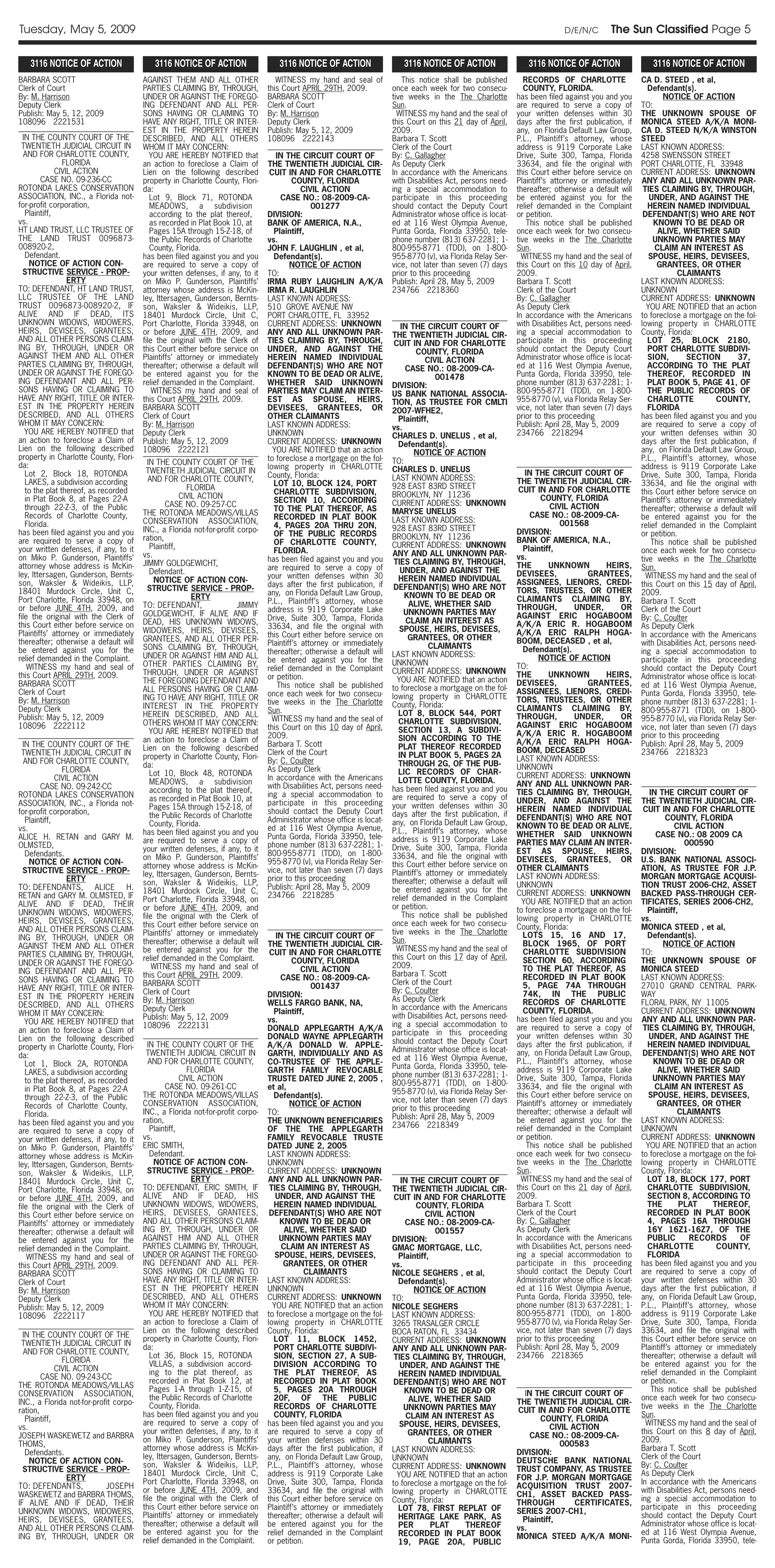 Tuesday, May 5, 2009                                                                                                                                                        D/E/N/C        The Sun Classified Page 5

   3116 NOTICE OF ACTION                   3116 NOTICE OF ACTION                   3116 NOTICE OF ACTION                  3116 NOTICE OF ACTION                  3116 NOTICE OF ACTION                  3116 NOTICE OF ACTION
BARBARA SCOTT                           AGAINST THEM AND ALL OTHER                 WITNESS my hand and seal of            This notice shall be published         RECORDS OF CHARLOTTE                CA D. STEED , et al,
Clerk of Court                          PARTIES CLAIMING BY, THROUGH,           this Court APRIL 29TH, 2009.           once each week for two consecu-           COUNTY, FLORIDA.                       Defendant(s).
By: M. Harrison                         UNDER OR AGAINST THE FOREGO-            BARBARA SCOTT                          tive weeks in the The Charlotte        has been filed against you and you             NOTICE OF ACTION
Deputy Clerk                            ING DEFENDANT AND ALL PER-              Clerk of Court                         Sun.                                   are required to serve a copy of        TO:
Publish: May 5, 12, 2009                SONS HAVING OR CLAIMING TO              By: M. Harrison                          WITNESS my hand and the seal of      your written defenses within 30        THE UNKNOWN SPOUSE OF
108096 2221531                          HAVE ANY RIGHT, TITLE OR INTER-         Deputy Clerk                           this Court on this 21 day of April,    days after the first publication, if   MONICA STEED A/K/A MONI-
                                        EST IN THE PROPERTY HEREIN              Publish: May 5, 12, 2009               2009.                                  any, on Florida Default Law Group,     CA D. STEED N/K/A WINSTON
  IN THE COUNTY COURT OF THE            DESCRIBED, AND ALL OTHERS               108096 2222143                         Barbara T. Scott                       P.L., Plaintiff’s attorney, whose      STEED
 TWENTIETH JUDICIAL CIRCUIT IN          WHOM IT MAY CONCERN:                                                           Clerk of the Court                     address is 9119 Corporate Lake         LAST KNOWN ADDRESS:
  AND FOR CHARLOTTE COUNTY,                YOU ARE HEREBY NOTIFIED that            IN THE CIRCUIT COURT OF             By: C. Gallagher                       Drive, Suite 300, Tampa, Florida       4258 SWENSSON STREET
                FLORIDA                 an action to foreclose a Claim of       THE TWENTIETH JUDICIAL CIR-            As Deputy Clerk                        33634, and file the original with      PORT CHARLOTTE, FL 33948
              CIVIL ACTION              Lien on the following described          CUIT IN AND FOR CHARLOTTE             In accordance with the Americans       this Court either before service on    CURRENT ADDRESS: UNKNOWN
        CASE NO. 09-236-CC              property in Charlotte County, Flori-             COUNTY, FLORIDA               with Disabilities Act, persons need-   Plaintiff’s attorney or immediately    ANY AND ALL UNKNOWN PAR-
ROTONDA LAKES CONSERVATION              da:                                                 CIVIL ACTION               ing a special accommodation to         thereafter; otherwise a default will    TIES CLAIMING BY, THROUGH,
ASSOCIATION, INC., a Florida not-          Lot 9, Block 71, ROTONDA                  CASE NO.: 08-2009-CA-             participate in this proceeding         be entered against you for the            UNDER, AND AGAINST THE
for-profit corporation,                    MEADOWS, a subdivision                              001277                  should contact the Deputy Court        relief demanded in the Complaint          HEREIN NAMED INDIVIDUAL
   Plaintiff,                              according to the plat thereof,       DIVISION:                              Administrator whose office is locat-   or petition.                            DEFENDANT(S) WHO ARE NOT
vs.                                        as recorded in Plat Book 10, at      BANK OF AMERICA, N.A.,                 ed at 116 West Olympia Avenue,             This notice shall be published          KNOWN TO BE DEAD OR
HT LAND TRUST, LLC TRUSTEE OF              Pages 15A through 15-Z-18, of           Plaintiff,                          Punta Gorda, Florida 33950, tele-      once each week for two consecu-              ALIVE, WHETHER SAID
THE LAND TRUST 0096873-                    the Public Records of Charlotte      vs.                                    phone number (813) 637-2281; 1-        tive weeks in the The Charlotte             UNKNOWN PARTIES MAY
008920-2,                                  County, Florida.                     JOHN F. LAUGHLIN , et al,              800-955-8771 (TDD), on 1-800-          Sun.                                        CLAIM AN INTEREST AS
   Defendant.                           has been filed against you and you         Defendant(s).                       955-8770 (v), via Florida Relay Ser-     WITNESS my hand and the seal of         SPOUSE, HEIRS, DEVISEES,
     NOTICE OF ACTION CON-              are required to serve a copy of                 NOTICE OF ACTION               vice, not later than seven (7) days    this Court on this 10 day of April,          GRANTEES, OR OTHER
  STRUCTIVE SERVICE - PROP-             your written defenses, if any, to it    TO:                                    prior to this proceeding               2009.                                               CLAIMANTS
                  ERTY                  on Miko P. Gunderson, Plaintiffs’       IRMA RUBY LAUGHLIN A/K/A               Publish: April 28, May 5, 2009         Barbara T. Scott                       LAST KNOWN ADDRESS:
TO: DEFENDANT, HT LAND TRUST,           attorney whose address is McKin-        IRMA R. LAUGHLIN                       234766 2218360                         Clerk of the Court                     UNKNOWN
LLC TRUSTEE OF THE LAND                 ley, Ittersagen, Gunderson, Bernts-     LAST KNOWN ADDRESS:                                                           By: C. Gallagher                       CURRENT ADDRESS: UNKNOWN
TRUST 0096873-008920-2, IF              son, Waksler & Wideikis, LLP,           510 GROVE AVENUE NW                                                           As Deputy Clerk                          YOU ARE NOTIFIED that an action
ALIVE AND IF DEAD, ITS                  18401 Murdock Circle, Unit C,           PORT CHARLOTTE, FL 33952                                                      In accordance with the Americans       to foreclose a mortgage on the fol-
UNKNOWN WIDOWS, WIDOWERS,               Port Charlotte, Florida 33948, on       CURRENT ADDRESS: UNKNOWN                                                      with Disabilities Act, persons need-   lowing property in CHARLOTTE
                                                                                                                           IN THE CIRCUIT COURT OF
HEIRS, DEVISEES, GRANTEES,              or before JUNE 4TH, 2009, and           ANY AND ALL UNKNOWN PAR-                                                      ing a special accommodation to         County, Florida:
                                                                                                                       THE TWENTIETH JUDICIAL CIR-
AND ALL OTHER PERSONS CLAIM-            file the original with the Clerk of     TIES CLAIMING BY, THROUGH,                                                    participate in this proceeding            LOT 25, BLOCK 2180,
                                                                                                                        CUIT IN AND FOR CHARLOTTE
ING BY, THROUGH, UNDER OR               this Court either before service on     UNDER, AND AGAINST THE                                                        should contact the Deputy Court           PORT CHARLOTTE SUBDIVI-
                                                                                                                                COUNTY, FLORIDA
AGAINST THEM AND ALL OTHER              Plaintiffs’ attorney or immediately     HEREIN NAMED INDIVIDUAL                                                       Administrator whose office is locat-      SION,        SECTION        37,
                                                                                                                                   CIVIL ACTION
PARTIES CLAIMING BY, THROUGH,           thereafter; otherwise a default will    DEFENDANT(S) WHO ARE NOT                                                      ed at 116 West Olympia Avenue,            ACCORDING TO THE PLAT
                                                                                                                             CASE NO.: 08-2009-CA-
UNDER OR AGAINST THE FOREGO-            be entered against you for the          KNOWN TO BE DEAD OR ALIVE,                                                    Punta Gorda, Florida 33950, tele-         THEREOF, RECORDED IN
                                                                                                                                      001478
ING DEFENDANT AND ALL PER-              relief demanded in the Complaint.       WHETHER SAID UNKNOWN                                                          phone number (813) 637-2281; 1-           PLAT BOOK 5, PAGE 41, OF
                                                                                                                       DIVISION:
SONS HAVING OR CLAIMING TO                  WITNESS my hand and seal of         PARTIES MAY CLAIM AN INTER-                                                   800-955-8771 (TDD), on 1-800-             THE PUBLIC RECORDS OF
                                                                                                                       US BANK NATIONAL ASSOCIA-
HAVE ANY RIGHT, TITLE OR INTER-         this Court APRIL 29TH, 2009.            EST AS SPOUSE, HEIRS,                                                         955-8770 (v), via Florida Relay Ser-      CHARLOTTE             COUNTY,
                                                                                                                       TION, AS TRUSTEE FOR CMLTI
EST IN THE PROPERTY HEREIN              BARBARA SCOTT                           DEVISEES, GRANTEES, OR                                                        vice, not later than seven (7) days       FLORIDA
                                                                                                                       2007-WFHE2,
DESCRIBED, AND ALL OTHERS               Clerk of Court                          OTHER CLAIMANTS                                                               prior to this proceeding               has been filed against you and you
                                                                                                                          Plaintiff,
WHOM IT MAY CONCERN:                    By: M. Harrison                         LAST KNOWN ADDRESS:                                                           Publish: April 28, May 5, 2009         are required to serve a copy of
                                                                                                                       vs.
   YOU ARE HEREBY NOTIFIED that         Deputy Clerk                            UNKNOWN                                                                       234766 2218294                         your written defenses within 30
                                                                                                                       CHARLES D. UNELUS , et al,
an action to foreclose a Claim of       Publish: May 5, 12, 2009                CURRENT ADDRESS: UNKNOWN                                                                                             days after the first publication, if
                                                                                                                          Defendant(s).
Lien on the following described         108096 2222121                            YOU ARE NOTIFIED that an action                                                                                    any, on Florida Default Law Group,
                                                                                                                                NOTICE OF ACTION
property in Charlotte County, Flori-                                            to foreclose a mortgage on the fol-                                                                                  P.L., Plaintiff’s attorney, whose
                                          IN THE COUNTY COURT OF THE                                                   TO:
da:                                                                             lowing property in CHARLOTTE                                                                                         address is 9119 Corporate Lake
                                         TWENTIETH JUDICIAL CIRCUIT IN                                                 CHARLES D. UNELUS                         IN THE CIRCUIT COURT OF
   Lot 2, Block 18, ROTONDA                                                     County, Florida:                                                                                                     Drive, Suite 300, Tampa, Florida
                                          AND FOR CHARLOTTE COUNTY,                                                    LAST KNOWN ADDRESS:                    THE TWENTIETH JUDICIAL CIR-
   LAKES, a subdivision according                                                  LOT 10, BLOCK 124, PORT                                                                                           33634, and file the original with
                                                        FLORIDA                                                        928 EAST 83RD STREET                    CUIT IN AND FOR CHARLOTTE
   to the plat thereof, as recorded                                                CHARLOTTE SUBDIVISION,                                                                                            this Court either before service on
                                                      CIVIL ACTION                                                     BROOKLYN, NY 11236                              COUNTY, FLORIDA
   in Plat Book 8, at Pages 22-A                                                   SECTION 10, ACCORDING                                                                                             Plaintiff’s attorney or immediately
                                                CASE NO. 09-257-CC                                                     CURRENT ADDRESS: UNKNOWN                           CIVIL ACTION
   through 22-Z-3, of the Public                                                   TO THE PLAT THEREOF, AS                                                                                           thereafter; otherwise a default will
                                        THE ROTONDA MEADOWS/VILLAS                                                     MARYSE UNELUS                               CASE NO.: 08-2009-CA-
   Records of Charlotte County,                                                    RECORDED IN PLAT BOOK                                                                                             be entered against you for the
                                        CONSERVATION ASSOCIATION,                                                      LAST KNOWN ADDRESS:                                   001568
   Florida.                                                                        4, PAGES 20A THRU 2ON,                                                                                            relief demanded in the Complaint
                                        INC., a Florida not-for-profit corpo-                                          928 EAST 83RD STREET                   DIVISION:
has been filed against you and you                                                 OF THE PUBLIC RECORDS                                                                                             or petition.
                                        ration,                                                                        BROOKLYN, NY 11236                     BANK OF AMERICA, N.A.,
are required to serve a copy of                                                    OF CHARLOTTE COUNTY,                                                                                                  This notice shall be published
                                           Plaintiff,                                                                  CURRENT ADDRESS: UNKNOWN                  Plaintiff,
your written defenses, if any, to it                                               FLORIDA.                                                                                                          once each week for two consecu-
                                        vs.                                                                            ANY AND ALL UNKNOWN PAR-               vs.
on Miko P. Gunderson, Plaintiffs’                                               has been filed against you and you                                                                                   tive weeks in the The Charlotte
                                        JIMMY GOLDGEWICHT,                                                              TIES CLAIMING BY, THROUGH,            THE         UNKNOWN          HEIRS,
attorney whose address is McKin-                                                are required to serve a copy of                                                                                      Sun.
                                           Defendant.                                                                      UNDER, AND AGAINST THE             DEVISEES,               GRANTEES,
ley, Ittersagen, Gunderson, Bernts-                                             your written defenses within 30                                                                                        WITNESS my hand and the seal of
                                            NOTICE OF ACTION CON-                                                         HEREIN NAMED INDIVIDUAL             ASSIGNEES, LIENORS, CREDI-
son, Waksler & Wideikis, LLP,                                                   days after the first publication, if                                                                                 this Court on this 15 day of April,
                                          STRUCTIVE SERVICE - PROP-                                                     DEFENDANT(S) WHO ARE NOT              TORS, TRUSTEES, OR OTHER
18401 Murdock Circle, Unit C,                                                   any, on Florida Default Law Group,                                                                                   2009.
                                                          ERTY                                                               KNOWN TO BE DEAD OR              CLAIMANTS CLAIMING BY,
Port Charlotte, Florida 33948, on                                               P.L., Plaintiff’s attorney, whose                                                                                    Barbara T. Scott
                                        TO: DEFENDANT,                 JIMMY                                                  ALIVE, WHETHER SAID             THROUGH,           UNDER,        OR
or before JUNE 4TH, 2009, and                                                   address is 9119 Corporate Lake                                                                                       Clerk of the Court
                                        GOLDGEWICHT, IF ALIVE AND IF                                                         UNKNOWN PARTIES MAY              AGAINST ERIC HOGABOOM
file the original with the Clerk of                                             Drive, Suite 300, Tampa, Florida                                                                                     By: C. Coulter
                                        DEAD, HIS UNKNOWN WIDOWS,                                                            CLAIM AN INTEREST AS             A/K/A ERIC R. HOGABOOM
this Court either before service on                                             33634, and file the original with                                                                                    As Deputy Clerk
                                        WIDOWERS, HEIRS, DEVISEES,                                                        SPOUSE, HEIRS, DEVISEES,            A/K/A ERIC RALPH HOGA-
Plaintiffs’ attorney or immediately                                             this Court either before service on                                                                                  In accordance with the Americans
                                        GRANTEES, AND ALL OTHER PER-                                                          GRANTEES, OR OTHER              BOOM, DECEASED , et al,
thereafter; otherwise a default will                                            Plaintiff’s attorney or immediately                                                                                  with Disabilities Act, persons need-
                                        SONS CLAIMING BY, THROUGH,                                                                  CLAIMANTS                    Defendant(s).
be entered against you for the                                                  thereafter; otherwise a default will                                                                                 ing a special accommodation to
                                        UNDER OR AGAINST HIM AND ALL                                                   LAST KNOWN ADDRESS:                            NOTICE OF ACTION
relief demanded in the Complaint.                                               be entered against you for the                                                                                       participate in this proceeding
                                        OTHER PARTIES CLAIMING BY,                                                     UNKNOWN                                TO:
    WITNESS my hand and seal of                                                 relief demanded in the Complaint                                                                                     should contact the Deputy Court
                                        THROUGH, UNDER OR AGAINST                                                      CURRENT ADDRESS: UNKNOWN               THE         UNKNOWN          HEIRS,
this Court APRIL 29TH, 2009.                                                    or petition.                                                                                                         Administrator whose office is locat-
                                        THE FOREGOING DEFENDANT AND                                                      YOU ARE NOTIFIED that an action      DEVISEES,               GRANTEES,
BARBARA SCOTT                                                                       This notice shall be published                                                                                   ed at 116 West Olympia Avenue,
                                        ALL PERSONS HAVING OR CLAIM-                                                   to foreclose a mortgage on the fol-    ASSIGNEES, LIENORS, CREDI-
Clerk of Court                                                                  once each week for two consecu-                                                                                      Punta Gorda, Florida 33950, tele-
                                        ING TO HAVE ANY RIGHT, TITLE OR                                                lowing property in CHARLOTTE           TORS, TRUSTEES, OR OTHER
By: M. Harrison                                                                 tive weeks in the The Charlotte                                                                                      phone number (813) 637-2281; 1-
                                        INTEREST IN THE PROPERTY                                                       County, Florida:                       CLAIMANTS CLAIMING BY,
Deputy Clerk                                                                    Sun.                                                                                                                 800-955-8771 (TDD), on 1-800-
                                        HEREIN DESCRIBED, AND ALL                                                         LOT 8, BLOCK 544, PORT              THROUGH,           UNDER,        OR
Publish: May 5, 12, 2009                                                          WITNESS my hand and the seal of                                                                                    955-8770 (v), via Florida Relay Ser-
                                        OTHERS WHOM IT MAY CONCERN:                                                       CHARLOTTE SUBDIVISION,              AGAINST ERIC HOGABOOM
108096 2222112                                                                  this Court on this 10 day of April,                                                                                  vice, not later than seven (7) days
                                           YOU ARE HEREBY NOTIFIED that                                                   SECTION 13, A SUBDIVI-              A/K/A ERIC R. HOGABOOM
                                                                                2009.                                     SION ACCORDING TO THE                                                      prior to this proceeding
                                        an action to foreclose a Claim of                                                                                     A/K/A ERIC RALPH HOGA-
  IN THE COUNTY COURT OF THE                                                    Barbara T. Scott                          PLAT THEREOF RECORDED                                                      Publish: April 28, May 5, 2009
                                        Lien on the following described                                                                                       BOOM, DECEASED
 TWENTIETH JUDICIAL CIRCUIT IN                                                  Clerk of the Court                        IN PLAT BOOK 5, PAGES 2A                                                   234766 2218323
                                        property in Charlotte County, Flori-                                                                                  LAST KNOWN ADDRESS:
  AND FOR CHARLOTTE COUNTY,                                                     By: C. Coulter                            THROUGH 2G, OF THE PUB-
                                        da:                                                                                                                   UNKNOWN
                FLORIDA                                                         As Deputy Clerk                           LIC RECORDS OF CHAR-
                                           Lot 10, Block 48, ROTONDA                                                                                          CURRENT ADDRESS: UNKNOWN
              CIVIL ACTION                                                      In accordance with the Americans          LOTTE COUNTY, FLORIDA.
                                           MEADOWS, a subdivision                                                                                             ANY AND ALL UNKNOWN PAR-
        CASE NO. 09-242-CC                                                      with Disabilities Act, persons need-   has been filed against you and you
                                           according to the plat thereof,                                                                                     TIES CLAIMING BY, THROUGH,                IN THE CIRCUIT COURT OF
ROTONDA LAKES CONSERVATION                                                      ing a special accommodation to         are required to serve a copy of
                                           as recorded in Plat Book 10, at                                                                                    UNDER, AND AGAINST THE                 THE TWENTIETH JUDICIAL CIR-
ASSOCIATION, INC., a Florida not-                                               participate in this proceeding         your written defenses within 30
                                           Pages 15A through 15-Z-18, of                                                                                      HEREIN NAMED INDIVIDUAL                 CUIT IN AND FOR CHARLOTTE
for-profit corporation,                                                         should contact the Deputy Court        days after the first publication, if
                                           the Public Records of Charlotte                                                                                    DEFENDANT(S) WHO ARE NOT                        COUNTY, FLORIDA
   Plaintiff,                                                                   Administrator whose office is locat-   any, on Florida Default Law Group,
                                           County, Florida.                                                                                                   KNOWN TO BE DEAD OR ALIVE,                         CIVIL ACTION
vs.                                                                             ed at 116 West Olympia Avenue,         P.L., Plaintiff’s attorney, whose
                                        has been filed against you and you                                                                                    WHETHER SAID UNKNOWN                         CASE NO.: 08 2009 CA
ALICE H. RETAN and GARY M.                                                      Punta Gorda, Florida 33950, tele-      address is 9119 Corporate Lake
                                        are required to serve a copy of                                                                                       PARTIES MAY CLAIM AN INTER-                           000590
OLMSTED,                                                                        phone number (813) 637-2281; 1-        Drive, Suite 300, Tampa, Florida
                                        your written defenses, if any, to it                                                                                  EST AS SPOUSE, HEIRS,                  DIVISION:
   Defendants.                                                                  800-955-8771 (TDD), on 1-800-          33634, and file the original with
                                        on Miko P. Gunderson, Plaintiffs’                                                                                     DEVISEES, GRANTEES, OR                 U.S. BANK NATIONAL ASSOCI-
     NOTICE OF ACTION CON-                                                      955-8770 (v), via Florida Relay Ser-   this Court either before service on
                                        attorney whose address is McKin-                                                                                      OTHER CLAIMANTS                        ATION, AS TRUSTEE FOR J.P.
  STRUCTIVE SERVICE - PROP-                                                     vice, not later than seven (7) days    Plaintiff’s attorney or immediately
                                        ley, Ittersagen, Gunderson, Bernts-                                                                                   LAST KNOWN ADDRESS:                    MORGAN MORTGAGE ACQUISI-
                  ERTY                                                          prior to this proceeding               thereafter; otherwise a default will
                                        son, Waksler & Wideikis, LLP,                                                                                         UNKNOWN                                TION TRUST 2006-CH2, ASSET
TO: DEFENDANTS, ALICE H.                                                        Publish: April 28, May 5, 2009         be entered against you for the
                                        18401 Murdock Circle, Unit C,                                                                                         CURRENT ADDRESS: UNKNOWN               BACKED PASS-THROUGH CER-
RETAN and GARY M. OLMSTED, IF                                                   234766 2218285                         relief demanded in the Complaint
                                        Port Charlotte, Florida 33948, on                                                                                       YOU ARE NOTIFIED that an action      TIFICATES, SERIES 2006-CH2,
ALIVE AND IF DEAD, THEIR                or before JUNE 4TH, 2009, and                                                  or petition.
UNKNOWN WIDOWS, WIDOWERS,                                                                                                                                     to foreclose a mortgage on the fol-       Plaintiff,
                                        file the original with the Clerk of                                                 This notice shall be published    lowing property in CHARLOTTE           vs.
HEIRS, DEVISEES, GRANTEES,              this Court either before service on                                            once each week for two consecu-
AND ALL OTHER PERSONS CLAIM-                                                                                                                                  County, Florida:                       MONICA STEED , et al,
                                        Plaintiffs’ attorney or immediately                                            tive weeks in the The Charlotte           LOTS 15, 16 AND 17,                    Defendant(s).
ING BY, THROUGH, UNDER OR                                                          IN THE CIRCUIT COURT OF
                                        thereafter; otherwise a default will                                           Sun.                                      BLOCK 1965, OF PORT                         NOTICE OF ACTION
AGAINST THEM AND ALL OTHER                                                      THE TWENTIETH JUDICIAL CIR-
                                        be entered against you for the                                                   WITNESS my hand and the seal of         CHARLOTTE SUBDIVISION               TO:
PARTIES CLAIMING BY, THROUGH,                                                    CUIT IN AND FOR CHARLOTTE
                                        relief demanded in the Complaint.                                              this Court on this 17 day of April,       SECTION 60, ACCORDING               THE UNKNOWN SPOUSE OF
UNDER OR AGAINST THE FOREGO-                                                             COUNTY, FLORIDA
                                            WITNESS my hand and seal of                                                2009.                                     TO THE PLAT THEREOF, AS             MONICA STEED
ING DEFENDANT AND ALL PER-                                                                  CIVIL ACTION
                                        this Court APRIL 29TH, 2009.                                                   Barbara T. Scott                          RECORDED IN PLAT BOOK               LAST KNOWN ADDRESS:
SONS HAVING OR CLAIMING TO                                                           CASE NO.: 08-2009-CA-
                                        BARBARA SCOTT                                                                  Clerk of the Court                        5, PAGE 74A THROUGH                 27010 GRAND CENTRAL PARK-
HAVE ANY RIGHT, TITLE OR INTER-                                                                001437
                                        Clerk of Court                                                                 By: C. Coulter                            74K, IN THE PUBLIC                  WAY
EST IN THE PROPERTY HEREIN                                                      DIVISION:
                                        By: M. Harrison                                                                As Deputy Clerk                           RECORDS OF CHARLOTTE                FLORAL PARK, NY 11005
DESCRIBED, AND ALL OTHERS                                                       WELLS FARGO BANK, NA,
                                        Deputy Clerk                                                                   In accordance with the Americans          COUNTY, FLORIDA.                    CURRENT ADDRESS: UNKNOWN
WHOM IT MAY CONCERN:                                                              Plaintiff,
                                        Publish: May 5, 12, 2009                                                       with Disabilities Act, persons need-   has been filed against you and you     ANY AND ALL UNKNOWN PAR-
   YOU ARE HEREBY NOTIFIED that                                                 vs.
                                        108096 2222131                                                                 ing a special accommodation to         are required to serve a copy of         TIES CLAIMING BY, THROUGH,
an action to foreclose a Claim of                                               DONALD APPLEGARTH A/K/A
                                                                                                                       participate in this proceeding         your written defenses within 30           UNDER, AND AGAINST THE
Lien on the following described                                                 DONALD WAYNE APPLEGARTH
                                          IN THE COUNTY COURT OF THE                                                   should contact the Deputy Court        days after the first publication, if      HEREIN NAMED INDIVIDUAL
property in Charlotte County, Flori-                                            A/K/A DONALD W. APPLE-
                                         TWENTIETH JUDICIAL CIRCUIT IN                                                 Administrator whose office is locat-   any, on Florida Default Law Group,      DEFENDANT(S) WHO ARE NOT
da:                                                                             GARTH, INDIVIDUALLY AND AS
                                          AND FOR CHARLOTTE COUNTY,                                                    ed at 116 West Olympia Avenue,         P.L., Plaintiff’s attorney, whose           KNOWN TO BE DEAD OR
   Lot 1, Block 2A, ROTONDA                                                     CO-TRUSTEE OF THE APPLE-
                                                        FLORIDA                                                        Punta Gorda, Florida 33950, tele-      address is 9119 Corporate Lake               ALIVE, WHETHER SAID
   LAKES, a subdivision according                                               GARTH FAMILY REVOCABLE
                                                      CIVIL ACTION                                                     phone number (813) 637-2281; 1-        Drive, Suite 300, Tampa, Florida            UNKNOWN PARTIES MAY
   to the plat thereof, as recorded                                             TRUSTE DATED JUNE 2, 2005 ,
                                                CASE NO. 09-261-CC                                                     800-955-8771 (TDD), on 1-800-          33634, and file the original with           CLAIM AN INTEREST AS
   in Plat Book 8, at Pages 22-A                                                et al,
                                        THE ROTONDA MEADOWS/VILLAS                                                     955-8770 (v), via Florida Relay Ser-   this Court either before service on       SPOUSE, HEIRS, DEVISEES,
   through 22-Z-3, of the Public                                                  Defendant(s).
                                        CONSERVATION ASSOCIATION,                                                      vice, not later than seven (7) days    Plaintiff’s attorney or immediately          GRANTEES, OR OTHER
   Records of Charlotte County,                                                         NOTICE OF ACTION
                                        INC., a Florida not-for-profit corpo-                                          prior to this proceeding               thereafter; otherwise a default will                CLAIMANTS
   Florida.                                                                     TO:
                                        ration,                                                                        Publish: April 28, May 5, 2009         be entered against you for the         LAST KNOWN ADDRESS:
has been filed against you and you                                              THE UNKNOWN BENEFICIARIES
                                           Plaintiff,                                                                  234766 2218349                         relief demanded in the Complaint       UNKNOWN
are required to serve a copy of                                                 OF THE THE APPLEGARTH
your written defenses, if any, to it    vs.                                     FAMILY REVOCABLE TRUSTE                                                       or petition.                           CURRENT ADDRESS: UNKNOWN
on Miko P. Gunderson, Plaintiffs’       ERIC SMITH,                             DATED JUNE 2, 2005                                                                This notice shall be published       YOU ARE NOTIFIED that an action
attorney whose address is McKin-           Defendant.                           LAST KNOWN ADDRESS:                                                           once each week for two consecu-        to foreclose a mortgage on the fol-
ley, Ittersagen, Gunderson, Bernts-          NOTICE OF ACTION CON-              UNKNOWN                                                                       tive weeks in the The Charlotte        lowing property in CHARLOTTE
son, Waksler & Wideikis, LLP,             STRUCTIVE SERVICE - PROP-             CURRENT ADDRESS: UNKNOWN                                                      Sun.                                   County, Florida:
18401 Murdock Circle, Unit C,                             ERTY                  ANY AND ALL UNKNOWN PAR-                  IN THE CIRCUIT COURT OF               WITNESS my hand and the seal of         LOT 18, BLOCK 177, PORT
Port Charlotte, Florida 33948, on       TO: DEFENDANT, ERIC SMITH, IF            TIES CLAIMING BY, THROUGH,            THE TWENTIETH JUDICIAL CIR-            this Court on this 21 day of April,       CHARLOTTE SUBDIVISION,
or before JUNE 4TH, 2009, and           ALIVE AND IF DEAD, HIS                     UNDER, AND AGAINST THE               CUIT IN AND FOR CHARLOTTE             2009.                                     SECTION 8, ACCORDING TO
file the original with the Clerk of     UNKNOWN WIDOWS, WIDOWERS,                 HEREIN NAMED INDIVIDUAL                      COUNTY, FLORIDA                Barbara T. Scott                          THE        PLAT      THEREOF,
this Court either before service on     HEIRS, DEVISEES, GRANTEES,               DEFENDANT(S) WHO ARE NOT                        CIVIL ACTION                 Clerk of the Court                        RECORDED IN PLAT BOOK
Plaintiffs’ attorney or immediately     AND ALL OTHER PERSONS CLAIM-                 KNOWN TO BE DEAD OR                   CASE NO.: 08-2009-CA-              By: C. Gallagher                          4, PAGES 16A THROUGH
thereafter; otherwise a default will    ING BY, THROUGH, UNDER OR                     ALIVE, WHETHER SAID                            001557                   As Deputy Clerk                           16Y 16Z1-16Z7, OF THE
be entered against you for the          AGAINST HIM AND ALL OTHER                   UNKNOWN PARTIES MAY                DIVISION:                              In accordance with the Americans          PUBLIC       RECORDS        OF
relief demanded in the Complaint.       PARTIES CLAIMING BY, THROUGH,                CLAIM AN INTEREST AS              GMAC MORTGAGE, LLC,                    with Disabilities Act, persons need-      CHARLOTTE             COUNTY,
    WITNESS my hand and seal of         UNDER OR AGAINST THE FOREGO-               SPOUSE, HEIRS, DEVISEES,              Plaintiff,                           ing a special accommodation to            FLORIDA
this Court APRIL 29TH, 2009.            ING DEFENDANT AND ALL PER-                    GRANTEES, OR OTHER               vs.                                    participate in this proceeding         has been filed against you and you
BARBARA SCOTT                           SONS HAVING OR CLAIMING TO                           CLAIMANTS                 NICOLE SEGHERS , et al,                should contact the Deputy Court        are required to serve a copy of
Clerk of Court                          HAVE ANY RIGHT, TITLE OR INTER-         LAST KNOWN ADDRESS:                      Defendant(s).                        Administrator whose office is locat-   your written defenses within 30
By: M. Harrison                         EST IN THE PROPERTY HEREIN              UNKNOWN                                       NOTICE OF ACTION                ed at 116 West Olympia Avenue,         days after the first publication, if
Deputy Clerk                            DESCRIBED, AND ALL OTHERS               CURRENT ADDRESS: UNKNOWN               TO:                                    Punta Gorda, Florida 33950, tele-      any, on Florida Default Law Group,
Publish: May 5, 12, 2009                WHOM IT MAY CONCERN:                      YOU ARE NOTIFIED that an action      NICOLE SEGHERS                         phone number (813) 637-2281; 1-        P.L., Plaintiff’s attorney, whose
108096 2222117                             YOU ARE HEREBY NOTIFIED that         to foreclose a mortgage on the fol-    LAST KNOWN ADDRESS:                    800-955-8771 (TDD), on 1-800-          address is 9119 Corporate Lake
                                        an action to foreclose a Claim of       lowing property in CHARLOTTE           3265 TRASALGER CIRCLE                  955-8770 (v), via Florida Relay Ser-   Drive, Suite 300, Tampa, Florida
                                        Lien on the following described         County, Florida:                       BOCA RATON, FL 33434                   vice, not later than seven (7) days    33634, and file the original with
  IN THE COUNTY COURT OF THE            property in Charlotte County, Flori-                                                                                  prior to this proceeding
                                                                                  LOT 11, BLOCK 1452,                  CURRENT ADDRESS: UNKNOWN                                                      this Court either before service on
 TWENTIETH JUDICIAL CIRCUIT IN          da:                                                                                                                   Publish: April 28, May 5, 2009
                                                                                  PORT CHARLOTTE SUBDIVI-              ANY AND ALL UNKNOWN PAR-                                                      Plaintiff’s attorney or immediately
  AND FOR CHARLOTTE COUNTY,                Lot 36, Block 15, ROTONDA                                                                                          234766 2218365
                                                                                  SION, SECTION 27, A SUB-              TIES CLAIMING BY, THROUGH,                                                   thereafter; otherwise a default will
                FLORIDA                    VILLAS, a subdivision accord-          DIVISION ACCORDING TO                   UNDER, AND AGAINST THE                                                     be entered against you for the
              CIVIL ACTION                 ing to the plat thereof, as            THE PLAT THEREOF, AS                   HEREIN NAMED INDIVIDUAL                                                     relief demanded in the Complaint
        CASE NO. 09-243-CC                 recorded in Plat Book 12, at           RECORDED IN PLAT BOOK                 DEFENDANT(S) WHO ARE NOT                                                     or petition.
THE ROTONDA MEADOWS/VILLAS                 Pages 1-A through 1-Z-15, of           5, PAGES 20A THROUGH                     KNOWN TO BE DEAD OR                                                           This notice shall be published
CONSERVATION ASSOCIATION,                                                                                                                                       IN THE CIRCUIT COURT OF
                                           the Public Records of Charlotte        20F, OF THE PUBLIC                         ALIVE, WHETHER SAID                                                     once each week for two consecu-
INC., a Florida not-for-profit corpo-                                                                                                                         THE TWENTIETH JUDICIAL CIR-
                                           County, Florida.                       RECORDS OF CHARLOTTE                     UNKNOWN PARTIES MAY                                                       tive weeks in the The Charlotte
ration,                                                                                                                                                       CUIT IN AND FOR CHARLOTTE
                                        has been filed against you and you        COUNTY, FLORIDA                           CLAIM AN INTEREST AS                                                     Sun.
   Plaintiff,                                                                                                                                                        COUNTY, FLORIDA
                                        are required to serve a copy of         has been filed against you and you        SPOUSE, HEIRS, DEVISEES,                                                     WITNESS my hand and the seal of
vs.                                                                                                                                                                     CIVIL ACTION
                                        your written defenses, if any, to it    are required to serve a copy of             GRANTEES, OR OTHER                                                       this Court on this 8 day of April,
JOSEPH WASKEWETZ and BARBRA                                                                                                                                       CASE NO.: 08-2009-CA-
                                        on Miko P. Gunderson, Plaintiffs’       your written defenses within 30                    CLAIMANTS                                                         2009.
THOMS,                                                                                                                                                                     000583
                                        attorney whose address is McKin-        days after the first publication, if   LAST KNOWN ADDRESS:                                                           Barbara T. Scott
   Defendants.                                                                                                                                                DIVISION:
                                        ley, Ittersagen, Gunderson, Bernts-     any, on Florida Default Law Group,     UNKNOWN                                                                       Clerk of the Court
    NOTICE OF ACTION CON-                                                                                                                                     DEUTSCHE BANK NATIONAL
                                        son, Waksler & Wideikis, LLP,           P.L., Plaintiff’s attorney, whose      CURRENT ADDRESS: UNKNOWN                                                      By: C. Coulter
  STRUCTIVE SERVICE - PROP-                                                                                                                                   TRUST COMPANY, AS TRUSTEE
                                        18401 Murdock Circle, Unit C,           address is 9119 Corporate Lake           YOU ARE NOTIFIED that an action                                             As Deputy Clerk
                  ERTY                                                                                                                                        FOR J.P. MORGAN MORTGAGE
                                        Port Charlotte, Florida 33948, on       Drive, Suite 300, Tampa, Florida       to foreclose a mortgage on the fol-                                           In accordance with the Americans
TO: DEFENDANTS,             JOSEPH                                                                                                                            ACQUISITION TRUST 2007-
                                        or before JUNE 4TH, 2009, and           33634, and file the original with      lowing property in CHARLOTTE                                                  with Disabilities Act, persons need-
WASKEWETZ and BARBRA THOMS,                                                                                                                                   CH1, ASSET BACKED PASS-
                                        file the original with the Clerk of     this Court either before service on    County, Florida:                                                              ing a special accommodation to
IF ALIVE AND IF DEAD, THEIR                                                                                                                                   THROUGH          CERTIFICATES,
                                        this Court either before service on     Plaintiff’s attorney or immediately      LOT 78, FIRST REPLAT OF                                                     participate in this proceeding
UNKNOWN WIDOWS, WIDOWERS,                                                                                                                                     SERIES 2007-CH1,
                                        Plaintiffs’ attorney or immediately     thereafter; otherwise a default will     HERITAGE LAKE PARK, AS                                                      should contact the Deputy Court
HEIRS, DEVISEES, GRANTEES,                                                                                                                                      Plaintiff,
                                        thereafter; otherwise a default will    be entered against you for the           PER        PLAT    THEREOF                                                  Administrator whose office is locat-
AND ALL OTHER PERSONS CLAIM-                                                                                                                                  vs.
                                        be entered against you for the          relief demanded in the Complaint         RECORDED IN PLAT BOOK                                                       ed at 116 West Olympia Avenue,
ING BY, THROUGH, UNDER OR                                                                                                                                     MONICA STEED A/K/A MONI-
                                        relief demanded in the Complaint.       or petition.                             19, PAGE 20A, PUBLIC                                                        Punta Gorda, Florida 33950, tele-
 