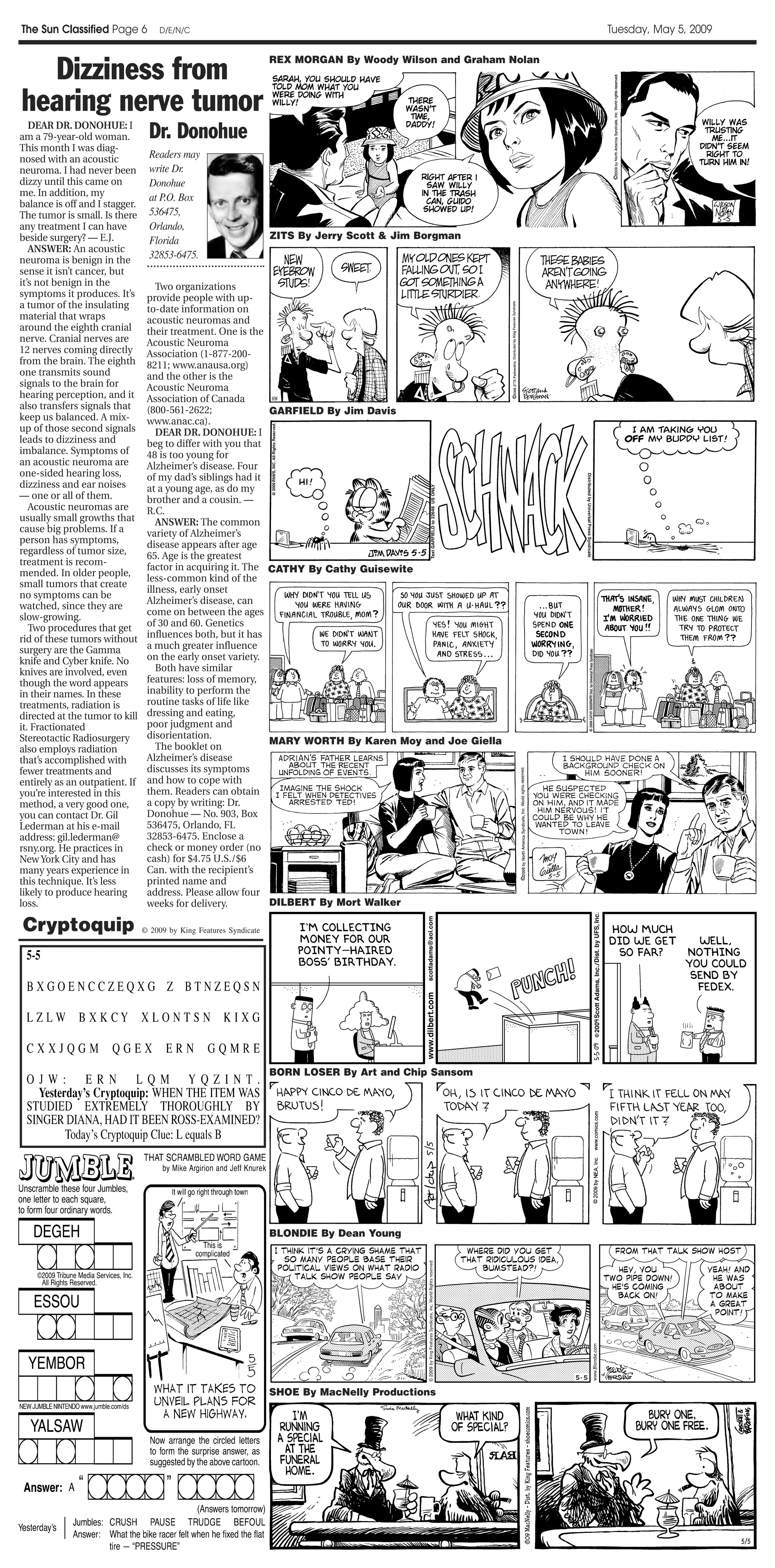The Sun Classified Page 6           D/E/N/C                                                                       Tuesday, May 5, 2009



  Dizziness from
                                                                    REX MORGAN By Woody Wilson and Graham Nolan



hearing nerve tumor
   DEAR DR. DONOHUE: I
am a 79-year-old woman.           Dr. Donohue
This month I was diag-
nosed with an acoustic            Readers may
neuroma. I had never been         write Dr.
dizzy until this came on          Donohue
me. In addition, my               at P.O. Box
balance is off and I stagger.
The tumor is small. Is there      536475,
any treatment I can have          Orlando,
beside surgery? — E.J.            Florida                           ZITS By Jerry Scott & Jim Borgman
   ANSWER: An acoustic
neuroma is benign in the          32853-6475.
sense it isn’t cancer, but
it’s not benign in the              Two organizations
symptoms it produces. It’s       provide people with up-
a tumor of the insulating        to-date information on
material that wraps              acoustic neuromas and
around the eighth cranial        their treatment. One is the
nerve. Cranial nerves are        Acoustic Neuroma
12 nerves coming directly        Association (1-877-200-
from the brain. The eighth       8211; www.anausa.org)
one transmits sound              and the other is the
signals to the brain for         Acoustic Neuroma
hearing perception, and it       Association of Canada
also transfers signals that      (800-561-2622;                     GARFIELD By Jim Davis
keep us balanced. A mix-         www.anac.ca).
up of those second signals          DEAR DR. DONOHUE: I
leads to dizziness and           beg to differ with you that
imbalance. Symptoms of           48 is too young for
an acoustic neuroma are          Alzheimer’s disease. Four
one-sided hearing loss,          of my dad’s siblings had it
dizziness and ear noises         at a young age, as do my
— one or all of them.            brother and a cousin. —
   Acoustic neuromas are         R.C.
usually small growths that          ANSWER: The common
cause big problems. If a         variety of Alzheimer’s
person has symptoms,             disease appears after age
regardless of tumor size,        65. Age is the greatest
treatment is recom-
                                 factor in acquiring it. The        CATHY By Cathy Guisewite
mended. In older people,
                                 less-common kind of the
small tumors that create
                                 illness, early onset
no symptoms can be
                                 Alzheimer’s disease, can
watched, since they are
slow-growing.                    come on between the ages
   Two procedures that get       of 30 and 60. Genetics
rid of these tumors without      influences both, but it has
surgery are the Gamma            a much greater influence
knife and Cyber knife. No        on the early onset variety.
knives are involved, even           Both have similar
though the word appears          features: loss of memory,
in their names. In these         inability to perform the
treatments, radiation is         routine tasks of life like
directed at the tumor to kill    dressing and eating,
it. Fractionated                 poor judgment and
Stereotactic Radiosurgery        disorientation.
                                                                    MARY WORTH By Karen Moy and Joe Giella
also employs radiation              The booklet on
that’s accomplished with         Alzheimer’s disease
fewer treatments and             discusses its symptoms
entirely as an outpatient. If    and how to cope with
you’re interested in this        them. Readers can obtain
method, a very good one,         a copy by writing: Dr.
you can contact Dr. Gil          Donohue — No. 903, Box
Lederman at his e-mail           536475, Orlando, FL
address: gil.lederman@           32853-6475. Enclose a
rsny.org. He practices in        check or money order (no
New York City and has            cash) for $4.75 U.S./$6
many years experience in         Can. with the recipient’s
this technique. It’s less        printed name and
likely to produce hearing        address. Please allow four
loss.                            weeks for delivery.                DILBERT By Mort Walker

Cryptoquip                      © 2009 by King Features Syndicate




                                                                    BORN LOSER By Art and Chip Sansom




                                                                    BLONDIE By Dean Young




                                                                    SHOE By MacNelly Productions
 