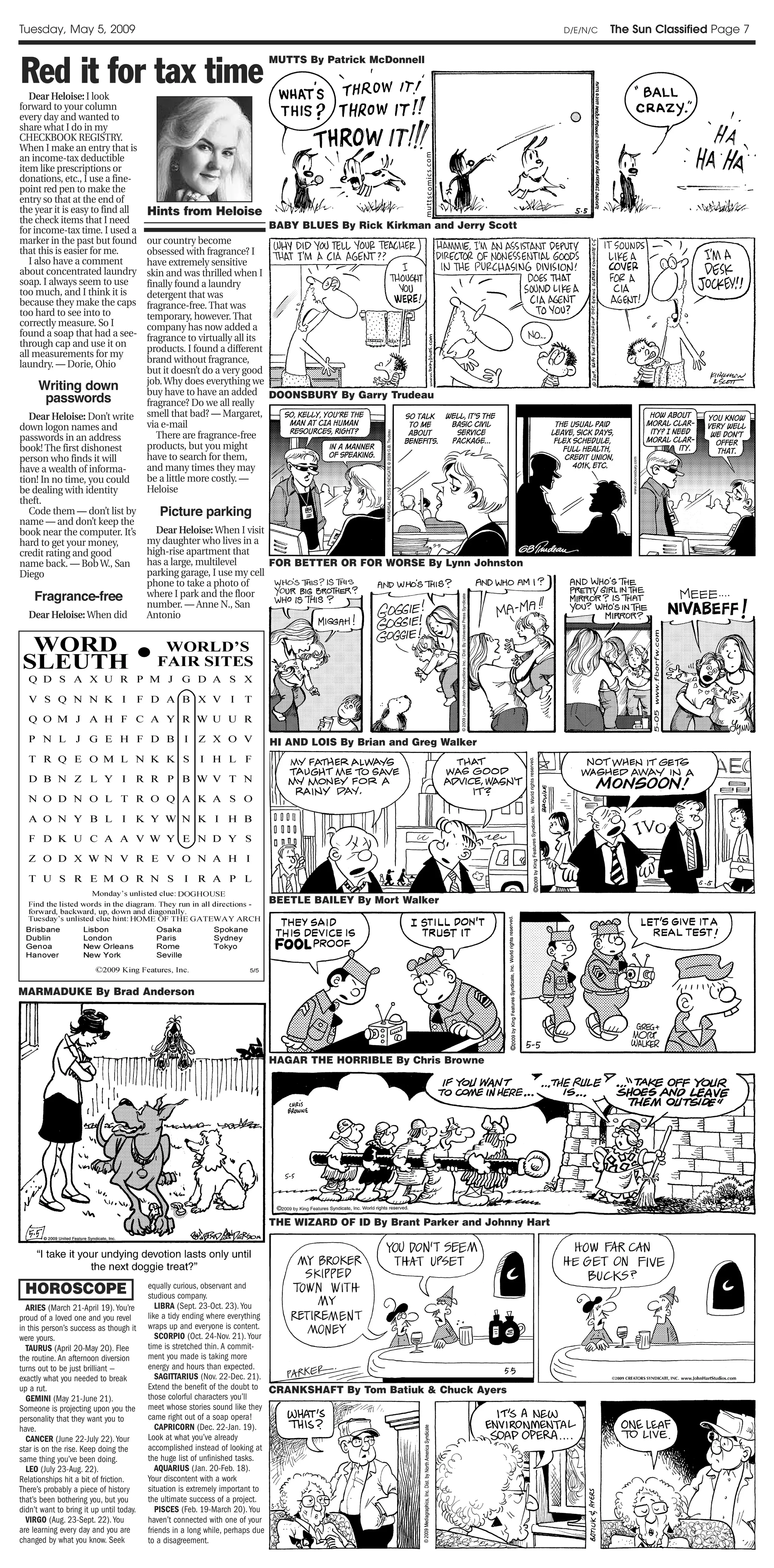 Tuesday, May 5, 2009                                                                                                  D/E/N/C   The Sun Classified Page 7



Red it for tax time
                                                                  MUTTS By Patrick McDonnell


   Dear Heloise: I look
forward to your column
every day and wanted to
share what I do in my
CHECKBOOK REGISTRY.
When I make an entry that is
an income-tax deductible
item like prescriptions or
donations, etc., I use a fine-
point red pen to make the
entry so that at the end of
the year it is easy to find all           Hints from Heloise
the check items that I need
for income-tax time. I used a                                     BABY BLUES By Rick Kirkman and Jerry Scott
marker in the past but found              our country become
that this is easier for me.               obsessed with fragrance? I
   I also have a comment                  have extremely sensitive
about concentrated laundry                skin and was thrilled when I
soap. I always seem to use                finally found a laundry
too much, and I think it is               detergent that was
because they make the caps                fragrance-free. That was
too hard to see into to                   temporary, however. That
correctly measure. So I                   company has now added a
found a soap that had a see-              fragrance to virtually all its
through cap and use it on
                                          products. I found a different
all measurements for my
laundry. — Dorie, Ohio                    brand without fragrance,
                                          but it doesn’t do a very good
                                          job. Why does everything we
      Writing down                        buy have to have an added DOONSBURY By Garry Trudeau
       passwords                          fragrance? Do we all really
   Dear Heloise: Don’t write              smell that bad? — Margaret,
down logon names and                      via e-mail
passwords in an address                      There are fragrance-free
book! The first dishonest                 products, but you might
person who finds it will                  have to search for them,
have a wealth of informa-                 and many times they may
tion! In no time, you could               be a little more costly. —
be dealing with identity                  Heloise
theft.
   Code them — don’t list by                Picture parking
name — and don’t keep the
book near the computer. It’s                Dear Heloise: When I visit
hard to get your money,                   my daughter who lives in a
credit rating and good                    high-rise apartment that
name back. — Bob W., San                  has a large, multilevel       FOR BETTER OR FOR WORSE By Lynn Johnston
Diego                                     parking garage, I use my cell
                                          phone to take a photo of
    Fragrance-free                        where I park and the floor
                                          number. — Anne N., San
   Dear Heloise: When did                 Antonio




                                                                  HI AND LOIS By Brian and Greg Walker




                                                                  BEETLE BAILEY By Mort Walker




MARMADUKE By Brad Anderson




                                                                  HAGAR THE HORRIBLE By Chris Browne




                                                                  THE WIZARD OF ID By Brant Parker and Johnny Hart




 HOROSCOPE                                equally curious, observant and
                                          studious company.
  ARIES (March 21-April 19). You’re          LIBRA (Sept. 23-Oct. 23). You
proud of a loved one and you revel        like a tidy ending where everything
in this person’s success as though it     wraps up and everyone is content.
were yours.                                  SCORPIO (Oct. 24-Nov. 21). Your
  TAURUS (April 20-May 20). Flee          time is stretched thin. A commit-
the routine. An afternoon diversion       ment you made is taking more
turns out to be just brilliant —          energy and hours than expected.
exactly what you needed to break             SAGITTARIUS (Nov. 22-Dec. 21).
up a rut.                                 Extend the benefit of the doubt to CRANKSHAFT By Tom Batiuk & Chuck Ayers
  GEMINI (May 21-June 21).                those colorful characters you’ll
Someone is projecting upon you the        meet whose stories sound like they
personality that they want you to         came right out of a soap opera!
have.                                        CAPRICORN (Dec. 22-Jan. 19).
  CANCER (June 22-July 22). Your          Look at what you’ve already
star is on the rise. Keep doing the       accomplished instead of looking at
same thing you’ve been doing.             the huge list of unfinished tasks.
  LEO (July 23-Aug. 22).                     AQUARIUS (Jan. 20-Feb. 18).
Relationships hit a bit of friction.      Your discontent with a work
There’s probably a piece of history       situation is extremely important to
that’s been bothering you, but you        the ultimate success of a project.
didn’t want to bring it up until today.      PISCES (Feb. 19-March 20). You
  VIRGO (Aug. 23-Sept. 22). You           haven’t connected with one of your
are learning every day and you are        friends in a long while, perhaps due
changed by what you know. Seek            to a disagreement.
 