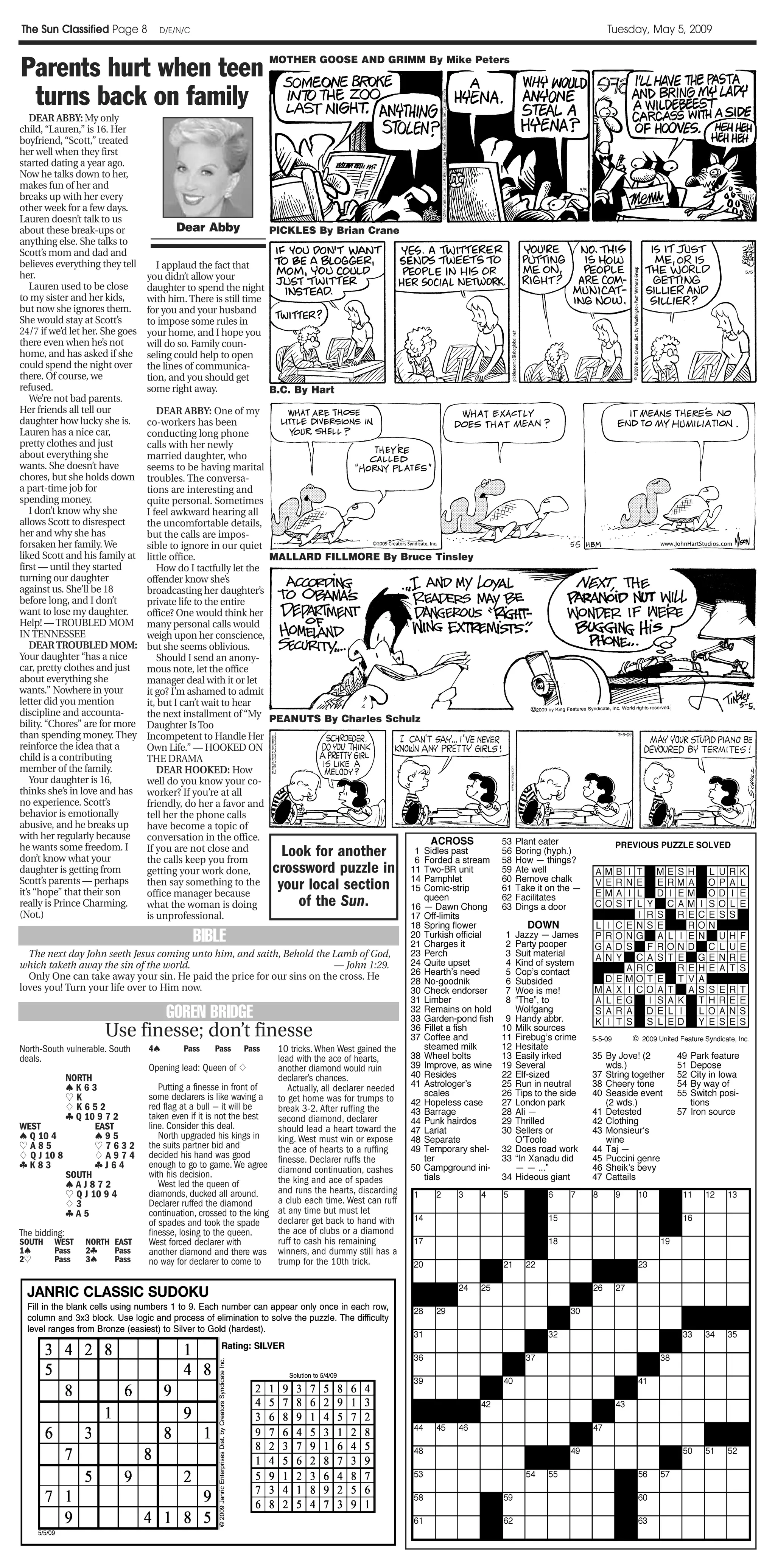 The Sun Classified Page 8          D/E/N/C                                                               Tuesday, May 5, 2009


Parents hurt when teen                                           MOTHER GOOSE AND GRIMM By Mike Peters



 turns back on family
    DEAR ABBY: My only
child, “Lauren,” is 16. Her
boyfriend, “Scott,” treated
her well when they first
started dating a year ago.
Now he talks down to her,
makes fun of her and
breaks up with her every
other week for a few days.
Lauren doesn’t talk to us
about these break-ups or                Dear Abby                PICKLES By Brian Crane
anything else. She talks to
Scott’s mom and dad and
believes everything they tell       I applaud the fact that
her.                             you didn’t allow your
    Lauren used to be close      daughter to spend the night
to my sister and her kids,       with him. There is still time
but now she ignores them.        for you and your husband
She would stay at Scott’s        to impose some rules in
24/7 if we’d let her. She goes   your home, and I hope you
there even when he’s not         will do so. Family coun-
home, and has asked if she       seling could help to open
could spend the night over       the lines of communica-
there. Of course, we             tion, and you should get
refused.                         some right away.              B.C. By Hart
    We’re not bad parents.
Her friends all tell our            DEAR ABBY: One of my
daughter how lucky she is.       co-workers has been
Lauren has a nice car,           conducting long phone
pretty clothes and just          calls with her newly
about everything she             married daughter, who
wants. She doesn’t have          seems to be having marital
chores, but she holds down       troubles. The conversa-
a part-time job for              tions are interesting and
spending money.                  quite personal. Sometimes
    I don’t know why she         I feel awkward hearing all
allows Scott to disrespect       the uncomfortable details,
her and why she has              but the calls are impos-
forsaken her family. We          sible to ignore in our quiet
liked Scott and his family at    little office.                MALLARD FILLMORE By Bruce Tinsley
first — until they started          How do I tactfully let the
turning our daughter             offender know she’s
against us. She’ll be 18         broadcasting her daughter’s
before long, and I don’t         private life to the entire
want to lose my daughter.        office? One would think her
Help! — TROUBLED MOM             many personal calls would
IN TENNESSEE                     weigh upon her conscience,
    DEAR TROUBLED MOM:           but she seems oblivious.
Your daughter “has a nice           Should I send an anony-
car, pretty clothes and just     mous note, let the office
about everything she             manager deal with it or let
wants.” Nowhere in your          it go? I’m ashamed to admit
letter did you mention           it, but I can’t wait to hear
discipline and accounta-         the next installment of “My PEANUTS By Charles Schulz
bility. “Chores” are for more    Daughter Is Too
than spending money. They        Incompetent to Handle Her
reinforce the idea that a        Own Life.” — HOOKED ON
child is a contributing          THE DRAMA
member of the family.               DEAR HOOKED: How
    Your daughter is 16,         well do you know your co-
thinks she’s in love and has     worker? If you’re at all
no experience. Scott’s           friendly, do her a favor and
behavior is emotionally          tell her the phone calls
abusive, and he breaks up        have become a topic of
with her regularly because       conversation in the office.
he wants some freedom. I
don’t know what your
                                 If you are not close and
                                 the calls keep you from
                                                                   Look for another
daughter is getting from         getting your work done,         crossword puzzle in
Scott’s parents — perhaps
it’s “hope” that their son
                                 then say something to the
                                 office manager because
                                                                  your local section
really is Prince Charming.       what the woman is doing             of the Sun.
(Not.)                           is unprofessional.

                                             BIBLE
  The next day John seeth Jesus coming unto him, and saith, Behold the Lamb of God,
which taketh away the sin of the world.                                — John 1:29.
  Only One can take away your sin. He paid the price for our sins on the cross. He
loves you! Turn your life over to Him now.

                                      GOREN BRIDGE
                      Use finesse; don’t finesse
North-South vulnerable. South    4♠       Pass    Pass    Pass     10 tricks. When West gained the
deals.                                                             lead with the ace of hearts,
                                 Opening lead: Queen of ♦          another diamond would ruin
           NORTH                                                   declarer’s chances.
           ♠K63                     Putting a finesse in front of     Actually, all declarer needed
           ♥K                    some declarers is like waving a to get home was for trumps to
           ♦K652                 red flag at a bull — it will be   break 3-2. After ruffing the
           ♣ Q 10 9 7 2          taken even if it is not the best  second diamond, declarer
WEST              EAST           line. Consider this deal.         should lead a heart toward the
♠ Q 10 4          ♠95               North upgraded his kings in    king. West must win or expose
♥A85              ♥7632          the suits partner bid and         the ace of hearts to a ruffing
♦ Q J 10 8        ♦A974          decided his hand was good
♣K83              ♣J64           enough to go to game. We agree finesse. Declarer ruffs the
           SOUTH                 with his decision.                diamond continuation, cashes
           ♠AJ872                   West led the queen of          the king and ace of spades
           ♥ Q J 10 9 4          diamonds, ducked all around.      and runs the hearts, discarding
           ♦3                    Declarer ruffed the diamond       a club each time. West can ruff
           ♣A5                   continuation, crossed to the king at any time but must let
                                 of spades and took the spade      declarer get back to hand with
The bidding:                     finesse, losing to the queen.     the ace of clubs or a diamond
SOUTH    WEST    NORTH EAST      West forced declarer with         ruff to cash his remaining
1♠       Pass    2♣    Pass      another diamond and there was winners, and dummy still has a
2♥
 ♥       Pass    3♠    Pass      no way for declarer to come to    trump for the 10th trick.
 