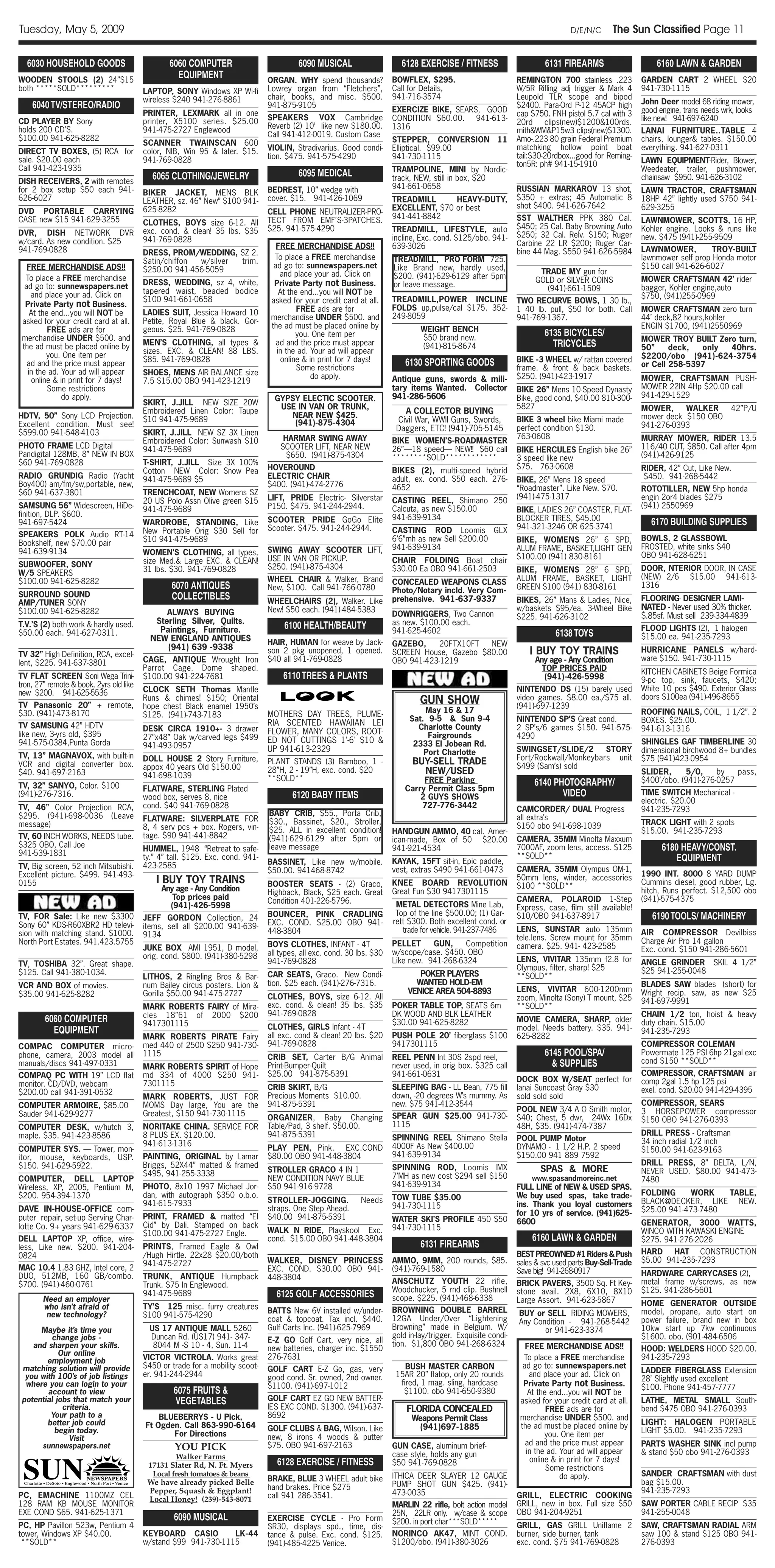 Tuesday, May 5, 2009                                                                                                                                                            D/E/N/C      The Sun Classified Page 11

  6030 HOUSEHOLD GOODS                           6060 COMPUTER                          6090 MUSICAL                      6128 EXERCISE / FITNESS                       6131 FIREARMS                      6160 LAWN & GARDEN
WOODEN STOOLS (2) 24”$15
                                                   EQUIPMENT                   ORGAN. WHY spend thousands?             BOWFLEX, $295.                          REMINGTON 700 stainless .223            GARDEN CART 2 WHEEL $20
both *****SOLD*********                  LAPTOP, SONY Windows XP Wi-fi         Lowrey organ from “Fletchers”,          Call for Details,                       W/5R Rifling adj trigger & Mark 4       941-730-1115
                                         wireless $240 941-276-8861            chair, books, and misc. $500.           941-716-3574                            Leupold TLR scope and bipod
    6040 TV/STEREO/RADIO                                                       941-875-9105                                                                    $2400. Para-Ord P-12 45ACP high         John Deer model 68 riding mower,
                                         PRINTER, LEXMARK all in one                                                   EXERCIZE BIKE, SEARS, GOOD              cap $750. FNH pistol 5.7 cal with 3     good engine, trans needs wrk, looks
CD PLAYER BY Sony                        printer, X5100 series. $25.00         SPEAKERS VOX Cambridge                  CONDITION $60.00. 941-613-                                                      like new! 941-697-6240
                                                                                                                                                               20rd clips(new)$1200&100rds.
holds 200 CD’S.                          941-475-2727 Englewood                Reverb (2) 10’ like new $180.00.        1316                                    mith&WM&P15w3 clips(new)$1300.          LANAI FURNITURE..TABLE 4
$100.00 941-625-8282                                                           Call 941-412-0019. Custom Case
                                                                                                                       STEPPER, CONVERSION 11                  Amo-.223 80 grain Federal Premium       chairs, lounger& tables. $150.00
                                         SCANNER TWAINSCAN 600
                                                                               VIOLIN, Stradivarius. Good condi-       Elliptical. $99.00                      matchking hollow point boat             everything. 941-627-0311
DIRECT TV BOXES, (5) RCA for             color, NIB, Win 95 & later. $15.
                                                                               tion. $475. 941-575-4290                941-730-1115                            tail:$30-20rdbox...good for Reming-
sale. $20.00 each                        941-769-0828                                                                                                                                                  LAWN EQUIPMENT-Rider, Blower,
                                                                                                                                                               ton5R: ph# 941-15-1910
Call 941-423-1935                                                                                                      TRAMPOLINE, MINI by Nordic-                                                     Weedeater, trailer, pushmower,
                                           6065 CLOTHING/JEWELRY                        6095 MEDICAL                   track, NEW, still in box, $20                                                   chainsaw $950. 941-626-3102
DISH RECEIVERS, 2 with remotes
for 2 box setup $50 each 941-                                                  BEDREST, 10” wedge with                 941-661-0658                            RUSSIAN MARKAROV 13 shot,
                                         BIKER JACKET, MENS BLK                                                                                                                                        LAWN TRACTOR, CRAFTSMAN
626-6027                                 LEATHER, sz. 46” New” $100 941-       cover. $15. 941-426-1069                TREADMILL      HEAVY-DUTY,              $350 + extras; 45 Automatic 8           18HP 42” lightly used $750 941-
                                         625-8282                                                                      EXCELLENT, $70 or best                  shot $400. 941-626-7642                 629-3255
DVD PORTABLE CARRYING                                                          CELL PHONE NEUTRALIZER-PRO-
CASE new $15 941-629-3255                                                                                              941-441-8842                            SST WALTHER PPK 380 Cal.
                                         CLOTHES, BOYS size 6-12. All          TECT FROM EMF’S-3PATCHES.                                                                                               LAWNMOWER, SCOTTS, 16 HP,
                                                                               $25. 941-575-4290                       TREADMILL, LIFESTYLE, auto              $450; 25 Cal. Baby Browning Auto        Kohler engine. Looks & runs like
DVR, DISH NETWORK DVR                    exc. cond. & clean! 35 lbs. $35                                                                                       $250; 32 Cal. Relv. $150; Ruger
                                         941-769-0828                                                                  incline, Exc. cond. $125/obo. 941-                                              new. $475 (941)-255-9509
w/card. As new condition. $25                                                                                                                                  Carbine 22 LR $200; Ruger Car-
941-769-0828                                                                      FREE MERCHANDISE ADS!!               639-3026                                                                        LAWNMOWER,          TROY-BUILT
                                         DRESS, PROM/WEDDING, SZ 2.                                                                                            bine 44 Mag. $550 941-626-5984
                                         Satin/chiffon w/silver trim.            To place a FREE merchandise           TREADMILL, PRO FORM 725.                                                        lawnmower self prop Honda motor
   FREE MERCHANDISE ADS!!                $250.00 941-456-5059                    ad go to: sunnewspapers.net           Like Brand new, hardly used,                                                    $150 call 941-626-6027
                                                                                   and place your ad. Click on                                                        TRADE MY gun for
  To place a FREE merchandise                                                                                          $200. (941)-629-6129 after 5pm                                                  MOWER CRAFTSMAN 42’ rider
                                         DRESS, WEDDING, sz 4, white,            Private Party not Business.                                                         GOLD or SILVER COINS
  ad go to: sunnewspapers.net                                                                                          or leave message.                                                               bagger, Kohler engine,auto
                                         tapered waist, beaded bodice              At the end...you will NOT be                                                         (941)-661-1509
    and place your ad. Click on                                                                                                                                                                        $750, (941)255-0969
                                         $100 941-661-0658                      asked for your credit card at all.     TREADMILL,POWER INCLINE                 TWO RECURVE BOWS, 1 30 lb.,
  Private Party not Business.                                                                                          FOLDS up,pulse/cal $175. 352-
                                         LADIES SUIT, Jessica Howard 10                  FREE ads are for                                                      1 40 lb. pull, $50 for both. Call       MOWER CRAFTSMAN zero turn
    At the end...you will NOT be                                                                                       249-8059
                                         Petite, Royal Blue & black. Gor-       merchandise UNDER $500. and                                                    941-769-1367.                           44’ deck,82 hours,kohler
 asked for your credit card at all.
                                         geous. $25. 941-769-0828               the ad must be placed online by                 WEIGHT BENCH                                                           ENGIN $1700, (941)2550969
          FREE ads are for                                                                                                                                             6135 BICYCLES/
                                                                                        you. One item per                       $50 brand new.
 merchandise UNDER $500. and                                                                                                                                                                           MOWER TROY BUILT Zero turn,
 the ad must be placed online by         MEN’S CLOTHING, all types &              ad and the price must appear                  (941)-815-8674                           TRICYCLES                     50”     deck,  only 40hrs.
                                         sizes. EXC. & CLEAN! 88 LBS.             in the ad. Your ad will appear
         you. One item per                                                                                                                                                                             $2200/obo (941)-624-3754
                                         $85. 941-769-0828                         online & in print for 7 days!           6130 SPORTING GOODS                 BIKE -3 WHEEL w/ rattan covered
   ad and the price must appear                                                                                                                                                                        or Cell 258-5397
                                                                                         Some restrictions                                                     frame. & front & back baskets.
   in the ad. Your ad will appear        SHOES, MENS AIR BALANCE size                        do apply.                 Antique guns, swords & mili-            $250. (941)-423-1917                    MOWER, CRAFTSMAN PUSH-
    online & in print for 7 days!        7.5 $15.00 OBO 941-423-1219
          Some restrictions                                                                                            tary items Wanted. Collector            BIKE 26” Mens 10-Speed Dynasty          MOWER 22IN 4Hp $20.00 call
              do apply.                                                          GYPSY ELECTIC SCOOTER.                941-286-5606                            Bike, good cond, $40.00 810-300-        941-429-1529
                                         SKIRT, J.JILL NEW SIZE 20W                                                                                            5827
                                                                                  USE IN VAN OR TRUNK,                                                                                                 MOWER,     WALKER          42”P/U
                                         Embroidered Linen Color: Taupe                                                    A COLLECTOR BUYING
HDTV, 50” Sony LCD Projection.                                                      NEAR NEW $425.                                                                                                     mower deck $150 OBO
                                         $10 941-475-9689                            (941)-875-4304                      Civil War, WWII Guns, Swords,         BIKE 3 wheel bike Miami made
Excellent condition. Must see!                                                                                                                                 perfect condition $130.                 941-276-0393
                                         SKIRT, J.JILL NEW SZ 3X Linen
                                                                                                                        Daggers, ETC! (941)-705-5145
$599.00 941-548-4103                                                                                                                                           763-0608
                                         Embroidered Color: Sunwash $10             HARMAR SWING AWAY                  BIKE WOMEN’S-ROADMASTER                                                         MURRAY MOWER, RIDER 13.5
PHOTO FRAME LCD Digital                  941-475-9689                              SCOOTER LIFT, NEAR NEW              26”—18 speed— NEW!! $60 call            BIKE HERCULES English bike 26”          116/40 CUT, $850. Call after 4pm
Pandigital 128MB, 8” NEW IN BOX                                                      $650. (941)-875-4304              ********SOLD************                3 speed like new                        (941)-426-9125
$60 941-769-0828                         T-SHIRT, J.JILL Size 3X 100%
                                                                               HOVEROUND                                                                       $75. 763-0608                           RIDER, 42” Cut, Like New.
                                         Cotton NEW Color: Snow Pea                                                    BIKES (2), multi-speed hybrid
RADIO GRUNDIG Radio (Yacht               941-475-9689 $5                       ELECTRIC CHAIR                          adult, ex. cond. $50 each. 276-                                                 $450. 941-268-5442
                                                                                                                                                               BIKE, 26” Mens 18 speed
Boy400) am/fm/sw,portable, new,                                                $400. (941)-474-2776                    4652                                    “Roadmaster”. Like New. $70.            ROTOTILLER, NEW 5hp honda
$60 941-637-3801                         TRENCHCOAT, NEW Womens SZ
                                                                               LIFT, PRIDE Electric- Silverstar                                                (941)-475-1317                          engin 2or4 blades $275
                                         20 US Polo Assn Olive green $15                                               CASTING REEL, Shimano 250
SAMSUNG 56” Widescreen, HiDe-            941-475-9689                          P150. $475. 941-244-2944.               Calcuta, as new $150.00                                                         (941) 2550969
                                                                                                                                                               BIKE, LADIES 26” COASTER, FLAT-
finition, DLP. $600.                                                                                                   941-639-9134
                                                                               SCOOTER PRIDE GoGo Elite                                                        BLOCKER TIRES, $45.00
941-697-5424                             WARDROBE, STANDING, Like
                                                                                                                                                               941-321-3246 OR 625-3741
                                                                                                                                                                                                          6170 BUILDING SUPPLIES
                                         New Portable Orig $30 Sell for        Scooter. $475. 941-244-2944.            CASTING ROD Loomis GLX
SPEAKERS POLK Audio RT-14                                                                                                                                                                              BOWLS, 2 GLASSBOWL
                                         $10 941-475-9689                                                              6’6”mh as new Sell $200.00              BIKE, WOMENS 26” 6 SPD,
Bookshelf, new $70.00 pair                                                                                                                                                                             FROSTED, white sinks $40
                                                                               SWING AWAY SCOOTER LIFT,                941-639-9134                            ALUM FRAME, BASKET,LIGHT GEN
941-639-9134                             WOMEN’S CLOTHING, all types,                                                                                                                                  OBO 941-628-6251
                                                                               USE IN VAN OR PICKUP.                   CHAIR FOLDING Boat chair                $100.00 (941) 830-8161
SUBWOOFER, SONY                          size Med.& Large EXC. & CLEAN!
                                         31 lbs. $30. 941-769-0828             $250. (941)-875-4304                    $30.00 Ea OBO 941-661-2503              BIKE, WOMENS 28” 6 SPD,                 DOOR, NTERIOR DOOR, IN CASE
W/5 SPEAKERS                                                                                                                                                                                           (NEW) 2/6 $15.00 941-613-
$100.00 941-625-8282                                                           WHEEL CHAIR & Walker, Brand             CONCEALED WEAPONS CLASS                 ALUM FRAME, BASKET, LIGHT
                                                 6070 ANTIQUES                 New, $100. Call 941-766-0780            Photo/Notary incld. Very Com-           GREEN $100 (941) 830-8161               1316
SURROUND SOUND                                   COLLECTIBLES                  WHEELCHAIRS (2), Walker. Like           prehensive. 941-637-9337                BIKES, 26” Mans & Ladies, Nice,         FLOORING- DESIGNER LAMI-
AMP/TUNER SONY
                                                                               New! $50 each. (941)-484-5383                                                   w/baskets $95/ea. 3-Wheel Bike          NATED - Never used 30% thicker.
$100.00 941-625-8282                           ALWAYS BUYING                                                           DOWNRIGGERS, Two Cannon                 $225. 941-626-3102                      $.85sf. Must sell 239-334-4839
                                            Sterling Silver, Quilts.                                                   as new. $100.00 each.
T.V.’S (2) both work & hardly used.
                                             Paintings, Furniture.                  6100 HEALTH/BEAUTY                 941-625-4602                                                                    FLOOD LIGHTS (2), 1 halogen
$50.00 each. 941-627-0311.
                                           NEW ENGLAND ANTIQUES
                                                                                                                                                                           6138 TOYS                   $15.00 ea. 941-235-7293
                                                                               HAIR, HUMAN for weave by Jack-          GAZEBO,     20FTX10FT  NEW
                                               (941) 639 -9338
TV 32” High Definition, RCA, excel-                                            son 2 pkg unopened, 1 opened.           SCREEN House, Gazebo $80.00                 I BUY TOY TRAINS                    HURRICANE PANELS w/hard-
                                         CAGE, ANTIQUE Wrought Iron            $40 all 941-769-0828                    OBO 941-423-1219                             Any age - Any Condition            ware $150. 941-730-1115
lent, $225. 941-637-3801
                                         Parrot Cage. Dome shaped.                                                                                                    TOP PRICES PAID                  KITCHEN CABINETS Beige Formica
TV FLAT SCREEN Soni Wega Trini-          $100.00 941-224-7681                       6110 TREES & PLANTS                                                                (941)-426-5998                  9-pc top, sink, faucets, $420;
tron, 27” remote & book, 2yrs old like                                                                                                                                                                 White 10 pcs $490. Exterior Glass
new $200. 941-625-5536                   CLOCK SETH Thomas Mantle                                                                                              NINTENDO DS (15) barely used
                                                                                                                                                               video games. $8.00 ea./$75 all.         doors $100ea (941)-496-8655
TV Panasonic 20” + remote,
                                         Runs & chimes! $150; Oriental
                                         hope chest Black enamel 1950’s
                                                                                                                               GUN SHOW                        (941)-697-1239
$30. (941)-473-8170                                                            MOTHERS DAY TREES, PLUME-                        May 16 & 17                                                            ROOFING NAILS, COIL, 1 1/2”. 2
                                         $125. (941)-743-7183                                                               Sat. 9-5 & Sun 9-4
                                                                               RIA SCENTED HAWAIIAN LEI                                                        NINTENDO SP’S Great cond.               BOXES. $25.00.
TV SAMSUNG 42” HDTV                      DESK CIRCA 1910+- 3 drawer                                                           Charlotte County                 2 SP’s/6 games $150. 941-575-           941-613-1316
like new, 3-yrs old, $395                                                      FLOWER, MANY COLORS, ROOT-                        Fairgrounds
                                         27”x48” Oak w/carved legs $499                                                                                        4290
941-575-0384,Punta Gorda                                                       ED NOT CUTTINGS 1'-6' $10 &                   2333 El Jobean Rd.                                                        SHINGLES GAF TIMBERLINE 30
                                         941-493-0957                          UP 941-613-2329                                                                 SWINGSET/SLIDE/2       STORY
                                                                                                                                Port Charlotte                                                         dimensional birchwood 8+ bundles
TV, 13” MAGNAVOX, with built-in          DOLL HOUSE 2 Story Furniture,                                                                                         Fort/Rockwall/Monkeybars unit           $75 (941)423-0954
VCR and digital converter box.                                                 PLANT STANDS (3) Bamboo, 1 -                  BUY-SELL TRADE                    $499 (Sam’s) sold
                                         appox 40 years Old $150.00            28”H, 2 - 19”H, exc. cond. $20
$40. 941-697-2163                        941-698-1039
                                                                                                                               NEW/USED                                                                SLIDER,     5/0,     by   pass,
                                                                               **SOLD**                                         FREE Parking                                                           $400’/obo. (941)-276-0257
TV, 32” SANYO, Color. $100                                                                                                                                          6140 PHOTOGRAPHY/
                                         FLATWARE, STERLING Plated                                                         Carry Permit Class 5pm
(941)-276-7316.                          wood box, serves 8, nice                     6120 BABY ITEMS                          2 GUYS SHOWS                                VIDEO                       TIME SWITCH Mechanical -
                                                                                                                                                                                                       electric. $20.00
TV, 46” Color Projection RCA,            cond. $40 941-769-0828                                                                727-776-3442                    CAMCORDER/ DUAL Progress                941-235-7293
$295. (941)-698-0036 (Leave                                                    BABY CRIB, $55., Porta Crib,
                                         FLATWARE: SILVERPLATE FOR                                                                                             all extra’s
message)                                                                       $30., Bassinet, $20., Stroller,                                                                                         TRACK LIGHT with 2 spots
                                         8, 4 serv pcs + box. Rogers, vin-                                                                                     $150 obo 941-698-1039
                                                                               $25. ALL in excellent condition!        HANDGUN AMMO, 40 cal. Amer-                                                     $15.00. 941-235-7293
TV, 60 INCH WORKS, NEEDS tube.           tage. $90 941-441-8842                (941)-629-6129 after 5pm or                                                     CAMERA, 35MM Minolta Maxxum
                                                                                                                       ican-made, Box of 50 $20.00
$325 OBO, Call Joe                       HUMMEL, 1948 “Retreat to safe-        leave message                           941-921-4534                            7000AF, zoom lens, access. $125               6180 HEAVY/CONST.
941-539-1831                                                                                                                                                   **SOLD**
                                         ty.” 4” tall. $125. Exc. cond. 941-
                                                                               BASSINET, Like new w/mobile.            KAYAK, 15FT sit-in, Epic paddle,                                                          EQUIPMENT
TV, Big screen, 52 inch Mitsubishi.      423-2585                                                                                                              CAMERA, 35MM Olympus OM-1,
                                                                               $50.00. 941468-8742                     vest, extras $490 941-661-0473
Excellent picture. $499. 941-493-                                                                                                                              50mm lens, winder, accessories          1990 INT. 8000 8 YARD DUMP
0155                                         I BUY TOY TRAINS                  BOOSTER SEATS - (2) Graco,              KNEE BOARD REVOLUTION                                                           Cummins diesel, good rubber, Lg.
                                              Any age - Any Condition                                                                                          $100 **SOLD**
                                                                               Highback, Black, $25 each. Great        Great Fun $30 9417301115                                                        hitch, Runs perfect. $12,500 obo
                                                 Top prices paid               Condition 401-226-5796.                                                         CAMERA, POLAROID 1-Step                 (941)-575-4375
                                                (941)-426-5998                                                          METAL DETECTORS Mine Lab,              Express, case, film still available!
TV, FOR Sale: Like new $3300                                                   BOUNCER, PINK CRADLING                   Top of the line $500.00; (1) Gar-      $10/OBO 941-637-8917                       6190 TOOLS/ MACHINERY
                                         JEFF GORDON Collection, 24                                                    rett $300. Both excellent cond. or
Sony 60” KDS-R60XBR2 HD televi-          items, sell all $200.00 941-639-      EXC. COND. $25.00 OBO 941-
                                                                               448-3804                                   trade for vehicle. 941-237-7486      LENS, SUNSTAR auto 135mm                AIR COMPRESSOR Devilbiss
sion with matching stand. $1000.         9134                                                                                                                  tele.lens. Screw mount for 35mm         Charge Air Pro 14 gallon
North Port Estates. 941.423.5755                                               BOYS CLOTHES, INFANT - 4T               PELLET     GUN,     Competition
                                         JUKE BOX AMI 1951, D model,                                                                                           camera. $25. 941- 423-2585              Exc. cond. $150 941-286-5601
                                                                               all types, all exc. cond. 30 lbs. $30   w/scope/case. $450. OBO
                                         orig. cond. $800. (941)-380-5298                                                                                      LENS, VIVITAR 135mm f2.8 for
TV, TOSHIBA 32”. Great shape.                                                  941-769-0828                            Like new. 941-268-6324                                                          ANGLE GRINDER SKIL 4 1/2”
                                                                                                                                                               Olympus, filter, sharp! $25             $25 941-255-0048
$125. Call 941-380-1034.                                                       CAR SEATS, Graco. New Condi-                    POKER PLAYERS                   **SOLD**
                                         LITHOS, 2 Ringling Bros & Bar-
VCR AND BOX of movies.                   num Bailey circus posters. Lion &     tion. $25 each. (941)-276-7316.                WANTED HOLD-EM                                                           BLADES SAW blades (short) for
                                                                                                                            VENICE AREA 504-8893               LENS, VIVITAR 600-1200mm                Wright recip. saw, as new $25
$35.00 941-625-8282                      Gorilla $50.00 941-475-2727           CLOTHES, BOYS, size 6-12. All                                                   zoom, Minolta (Sony) T mount, $25       941-697-9991
                                         MARK ROBERTS FAIRY of Mira-           exc. cond. & clean! 35 lbs. $35         POKER TABLE TOP, SEATS 6m               **SOLD**
                                         cles 18”61 of 2000 $200               941-769-0828                            DK WOOD AND BLK LEATHER                                                         CHAIN 1/2 ton, hoist & heavy
        6060 COMPUTER                    9417301115                                                                    $30.00 941-625-8282                     MOVIE CAMERA, SHARP, older              duty chain. $15.00
          EQUIPMENT                                                            CLOTHES, GIRLS Infant - 4T                                                      model. Needs battery. $35. 941-         941-235-7293
                                         MARK ROBERTS PIRATE Fairy             all exc. cond & clean! 20 lbs. $20      PUSH POLE 20’ fiberglass $100           625-8282
COMPAC COMPUTER micro-                   med 440 of 2500 $250 941-730-         941-769-0828                            9417301115                                                                      COMPRESSOR COLEMAN
phone, camera, 2003 model all            1115                                  CRIB SET, Carter B/G Animal             REEL PENN Int 30S 2spd reel,
                                                                                                                                                                        6145 POOL/SPA/                 Powermate 125 PSI 6hp 21gal exc
manuals/discs 941-497-0331                                                                                                                                                & SUPPLIES                   cond $150 **SOLD**
                                         MARK ROBERTS SPIRIT of Hope           Print-Bumper-Quilt                      never used, in orig box. $325 call
COMPAQ PC WITH 19” LCD flat              md 334 of 4000 $250 941-              $25.00 941-875-5391                     941-661-0631                                                                    COMPRESSOR, CRAFTSMAN air
                                                                                                                                                               DOCK BOX W/SEAT perfect for             comp 2gal 1.5 hp 125 psi
monitor. CD/DVD, webcam                  7301115                               CRIB SKIRT, B/G                         SLEEPING BAG - LL Bean, 775 fill        lanai Suncoast Gray $30                 exel. cond. $20.00 941-429-4395
$200.00 call 941-391-0532                                                      Precious Moments $10.00.                down, -20 degrees W’s mummy. As         sold sold sold
                                         MARK ROBERTS, JUST FOR
COMPUTER ARMOIRE, $85.00                 MOMS Day large, You are the           941-875-5391                            new. $75 941-412-3544                                                           COMPRESSOR, SEARS
                                                                                                                                                               POOL NEW 3/4 A O Smith motor,           3 HORSEPOWER compressor
Sauder 941-629-9277                      Greatest, $150 941-730-1115                                                   SPEAR GUN $25.00 941-730-
                                                                               ORGANIZER, Baby Changing                                                        $40; Chest, 5 dwr, 24Wx 16Dx            $150 OBO 941-276-0393
COMPUTER DESK, w/hutch 3,                NORITAKE CHINA. SERVICE FOR           Table/Pad, 3 shelf. $50.00.             1115                                    48H, $35. (941)-474-7387
maple. $35. 941-423-8586                 8 PLUS EX. $120.00.                   941-875-5391                                                                                                            DRILL PRESS - Craftsman
                                                                                                                       SPINNING REEL Shimano Stella            POOL PUMP Motor                         34 inch radial 1/2 inch
                                         941-613-1316                                                                  4000F As New $400.00                    DYNAMO - 1 1/2 H.P. 2 speed
COMPUTER SYS. — Tower, mon-                                                    PLAY PEN, Pink. EXC.COND                                                                                                $150.00 941-623-9163
itor, mouse, keyboards, USP.             PAINTING, ORIGINAL by Lamar           $80.00 OBO 941-448-3804                 941-639-9134                            $150.00 941 889 7592
$150. 941-629-5922.                      Briggs, 52X44” matted & framed                                                                                                                                DRILL PRESS, 8” DELTA, L/N,
                                                                               STROLLER GRACO 4 IN 1                   SPINNING ROD, Loomis IMX                       SPAS & MORE                      NEVER USED. $80.00 941-473-
                                         $495, 941-255-3338                                                            7’MH as new cost $294 sell $150
COMPUTER, DELL LAPTOP                                                          NEW CONDITION NAVY BLUE                                                             www.spasandmoreinc.net              7480
Wireless, XP, 2005, Pentium M,           PHOTO, 8x10 1997 Michael Jor-         $50 941-916-9728                        941-639-9134                            FULL LINE of NEW & USED SPAS.
$200. 954-394-1370                       dan, with autograph $350 o.b.o.                                                                                       We buy used spas, take trade-           FOLDING      WORK   TABLE,
                                                                               STROLLER-JOGGING.            Needs      TOW TUBE $35.00                                                                 BLACK@DECKER, LIKE NEW.
                                         941-615-7933                                                                  941-730-1115                            ins. Thank you loyal customers
DAVE IN-HOUSE-OFFICE com-                                                      straps. One Step Ahead.                                                                                                 $25.00 941-473-7480
                                         PRINT, FRAMED & matted “El            $40.00 941-875-5391                                                             for 10 yrs of service. (941)625-
puter repair, set-up Serving Char-                                                                                     WATER SKI’S PROFILE 450 $50             6600
lotte Co. 9+ years 941-629-6337          Cid” by Dali. Stamped on back                                                                                                                                 GENERATOR, 3000 WATTS,
                                                                               WALK N RIDE, Playskool Exc.             941-730-1115                                                                    WINCO WITH KAWASKI ENGINE
                                         $100.00 941-475-2727 Engle.
DELL LAPTOP XP, office, wire-                                                  cond. $15.00 OBO 941-448-3804                                                        6160 LAWN & GARDEN                 $275. 941-276-2026
less, Like new. $200. 941-204-           PRINTS, Framed Eagle & Owl                                                             6131 FIREARMS
0824                                     /Hugh Hirtle. 22x28 $20.00/both                                                                                       BEST PREOWNED #1 Riders & Push          HARD HAT CONSTRUCTION
                                         941-475-2727                          WALKER, DISNEY PRINCESS                 AMMO, 9MM, 200 rounds, $85.             sales & svc used parts Buy-Sell-Trade   $5.00 941-235-7293
MAC 10.4 1.83 GHZ, Intel core, 2                                               EXC. COND. $30.00 OBO 941-              (941)-769-1580                          Save big! 941-268-0917
DUO, 512MB, 160 GB/combo.                TRUNK, ANTIQUE Humpback                                                                                                                                       HARDWARE CARRYCASES (2),
                                                                               448-3804                                ANSCHUTZ YOUTH 22 rifle,
$700. (941)-460-0761                     Trunk. $75 In Englewood.                                                                                              BRICK PAVERS, 3500 Sq. Ft Key-          metal frame w/screws, as new
                                                                                                                       Woodchucker, 5 rnd clip. Bushnell       stone avail. 2X8, 6X10, 8X10            $125. 941-286-5601
        Need an employer
                                         941-475-9689                            6125 GOLF ACCESSORIES                 scope. $225. (941)-468-6338             Large Assort. 941-623-5867              HOME GENERATOR OUTSIDE
        who isn’t afraid of              TY’S 125 misc. furry creatures                                                BROWNING DOUBLE BARREL
         new technology?                                                       BATTS New 6V installed w/under-                                                 BUY or SELL RIDING MOWERS,              model, propane, auto start on
                                         $100 941-575-4290                                                             12GA Under/Over “Lightening
                                                                               coat & topcoat. Tax incl. $440.                                                 Any Condition - 941-268-5442            power failure, brand new in box
      Maybe it’s time you                 US 17 ANTIQUE MALL 5260              Gulf Carts Inc. (941)-625-7969          Browning” made in Belgium. W/                  or 941-623-3374                  10kw start up 7kw continuous
         change jobs -                    Duncan Rd. (US17) 941- 347-                                                  gold in-lay/trigger. Exquisite condi-                                           $1600. obo. (901-484-6506
                                                                               E-Z GO Golf Cart, very nice, all        tion. $1,800 OBO 941-268-6324
    and sharpen your skills.               8044 M -S 10 - 4, Sun. 11-4         new batteries, charger inc. $1550                                                  FREE MERCHANDISE ADS!!               HOOD: WELDERS HOOD $20.00.
            Our online                                                         276-7631
        employment job                   VICTOR VICTROLA. Works great                                                                                            To place a FREE merchandise           941-235-7293
 matching solution will provide          $450 or trade for a mobility scoot-   GOLF CART E-Z Go, gas, very                 BUSH MASTER CARBON                    ad go to: sunnewspapers.net
                                         er. 941-244-2944                                                               15AR 20” flatop, only 20 rounds            and place your ad. Click on         LADDER FIBERGLASS Extension
  you with 100’s of job listings                                               good cond. Sr. owned, 2nd owner.                                                                                        28’ Slightly used excellent
  where you can login to your                                                  $1100. (941)-697-1012                     fired, 1 mag. sling, hardcase           Private Party not Business.           $100. Phone 941-457-7777
        account to view                           6075 FRUITS &                                                           $1100. obo 941-650-9380                  At the end...you will NOT be
 potential jobs that match your                   VEGETABLES                   GOLF CART EZ GO NEW BATTER-                                                      asked for your credit card at all.     LATHE, METAL SMALL South-
             criteria.                                                         IES EXC COND. $1300. (941)-637-             FLORIDA CONCEALED                             FREE ads are for              bend $475 OBO 941-276-0393
         Your path to a                      BLUEBERRYS - U Pick,              8692                                          Weapons Permit Class               merchandise UNDER $500. and
        better job could                 Ft Ogden. Call 863-990-6164                                                                                            the ad must be placed online by        LIGHT: HALOGEN PORTABLE
          begin today.                                                         GOLF CLUBS & BAG, Wilson. Like                  (941)697-1885                                                           LIGHT $5.00. 941-235-7293
                                                For Directions                 new, 8 irons 4 woods & putter                                                            you. One item per
               Visit
                                                                                                                                                                  ad and the price must appear         PARTS WASHER SINK incl pump
      sunnewspapers.net                           YOU PICK                     $75. OBO 941-697-2163                   GUN CASE, aluminum brief-
                                                                                                                                                                  in the ad. Your ad will appear       & stand $50 obo 941-276-0393
                                                  Walker Farms                                                         case style, holds any gun
                                                                                  6128 EXERCISE / FITNESS              $50 941-769-0828                            online & in print for 7 days!
                                          17131 Slater Rd, N. Ft. Myers                                                                                                  Some restrictions
                                           Local fresh tomatoes & beans                                                ITHICA DEER SLAYER 12 GAUGE                           do apply.                 SANDER CRAFTSMAN with dust
                                          We have already picked Belle         BRAKE, BLUE 3 WHEEL adult bike                                                                                          bag $15.00.
                                                                               hand brakes. Price $275                 PUMP SHOT GUN $425. (941)-
                                          Pepper, Squash & Eggplant!                                                   473-0035                                                                        941-235-7293
PC, EMACHINE 1100MZ CEL                   Local Honey! (239)-543-8071          call 941 286-3541.                                                              GRILL, ELECTRIC COOKING
128 RAM KB MOUSE MONITOR                                                                                               MARLIN 22 rifle, bolt action model      GRILL, new in box. Full size $50        SAW PORTER CABLE RECIP $35
EXE COND $65. 941-625-1371                                                                                             25N, 22LR only. w/case & scope          OBO 941-204-9251                        941-255-0048
                                                  6090 MUSICAL                 EXERCISE CYCLE - Pro Form               $200. in port char***SOLD*****
PC, HP Pavillon 523w, Pentium 4                                                SR30, displays spd., time, dis-                                                 GRILL, GAS GRILL Uniflame 2             SAW, CRAFTSMAN RADIAL ARM
tower, Windows XP $40.00.                KEYBOARD CASIO         LK-44          tance & pulse. Exc. cond. $125.         NORINCO AK47, MINT COND.                burner, side burner, tank               saw 100 & stand $125 OBO 941-
 **SOLD**                                w/stand $99 941-730-1115              (941)-485-4225 Venice.                  $1200/obo. (941)-380-3026               exc. cond. $75 941-769-0828             276-0393
 