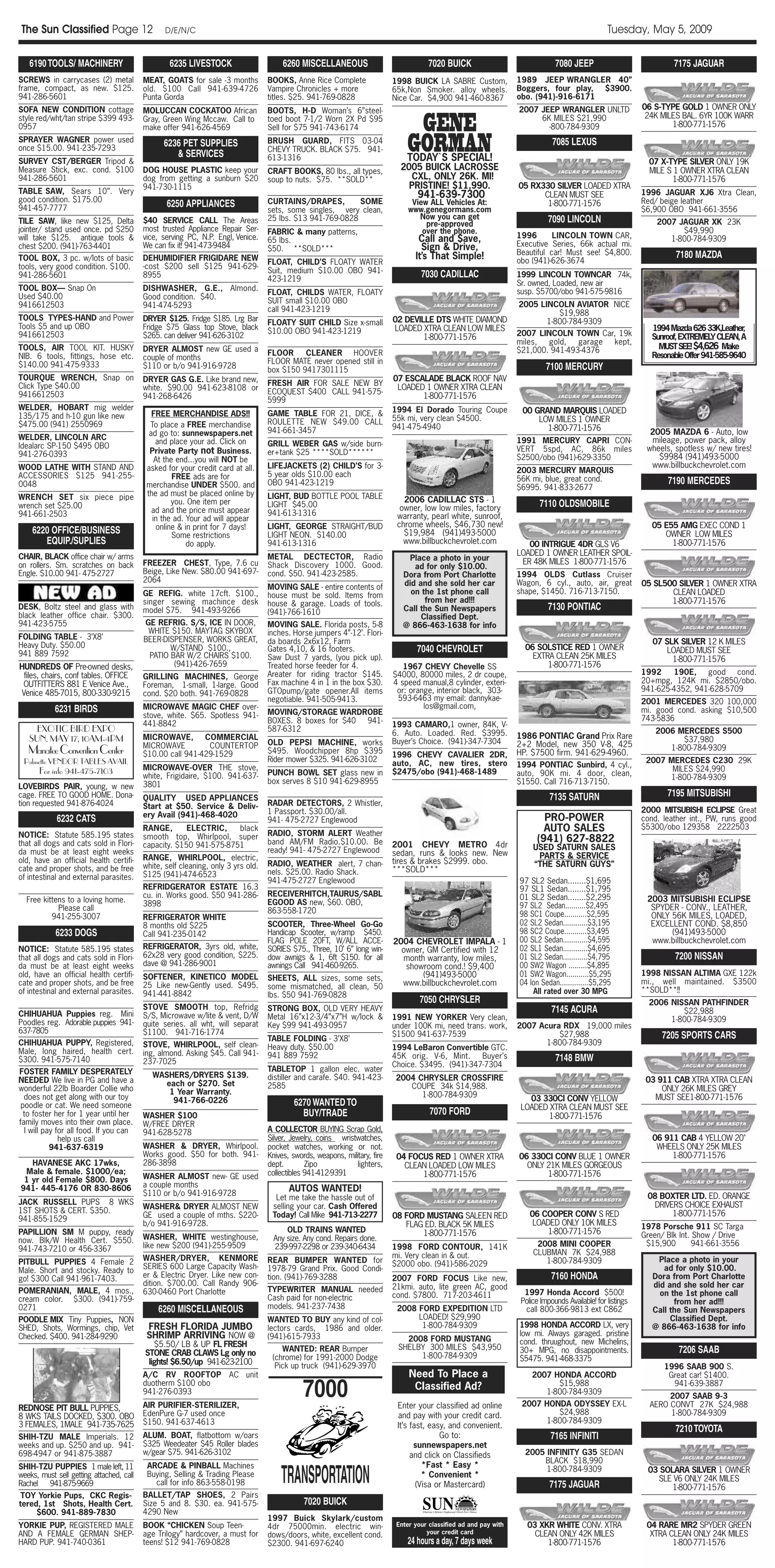 The Sun Classified Page 12                      D/E/N/C                                                                                                                                             Tuesday, May 5, 2009

   6190 TOOLS/ MACHINERY                          6235 LIVESTOCK                       6260 MISCELLANEOUS                               7020 BUICK                                7080 JEEP                              7175 JAGUAR
SCREWS in carrycases (2) metal            MEAT, GOATS for sale -3 months          BOOKS, Anne Rice Complete                 1998 BUICK LA SABRE Custom,              1989 JEEP WRANGLER 40”
frame, compact, as new. $125.             old. $100 Call 941-639-4726             Vampire Chronicles + more                 65k,Non Smoker. alloy wheels.            Boggers, four play, $3900.
941-286-5601                              Punta Gorda                             titles. $25. 941-769-0828                 Nice Car. $4,900 941-460-8367            obo. (941)-916-6171
SOFA NEW CONDITION cottage                MOLUCCAN COCKATOO African               BOOTS, H-D Woman’s 6”steel-                                                        2007 JEEP WRANGLER UNLTD                   06 S-TYPE GOLD 1 OWNER ONLY

                                                                                                                                   GENE
style red/wht/tan stripe $399 493-        Gray, Green Wing Mccaw. Call to         toed boot 7-1/2 Worn 2X Pd $95                                                          6K MILES $21,990                       24K MILES BAL. 6YR 100K WARR
0957                                      make offer 941-626-4569                 Sell for $75 941-743-6174                                                                 -800-784-9309                               1-800-771-1576
SPRAYER WAGNER power used
once $15.00. 941-235-7293
                                                6236 PET SUPPLIES
                                                   & SERVICES
                                                                                  BRUSH GUARD, FITS 03-04
                                                                                  CHEVY TRUCK. BLACK $75. 941-
                                                                                  613-1316
                                                                                                                                GORMAN
                                                                                                                                TODAY`S SPECIAL!
                                                                                                                                                                                 7085 LEXUS
SURVEY CST/BERGER Tripod &                                                                                                                                                                                        07 X-TYPE SILVER ONLY 19K
Measure Stick, exc. cond. $100            DOG HOUSE PLASTIC keep your             CRAFT BOOKS, 80 lbs., all types,            2005 BUICK LACROSSE                                                                 MILE S 1 OWNER XTRA CLEAN
941-286-5601                              dog from getting a sunburn $20          soup to nuts. $75. **SOLD**                   CXL, ONLY 26K. MI!                                                                       1-800-771-1576
                                          941-730-1115                                                                          PRISTINE! $11,990.                   05 RX330 SILVER LOADED XTRA
TABLE SAW, Sears 10”. Very                                                                                                          941-639-7300                           CLEAN MUST SEE                       1996 JAGUAR XJ6 Xtra Clean,
good condition. $175.00                                                           CURTAINS/DRAPES,         SOME                                                                                                 Red/ beige leather
941-457-7777                                     6250 APPLIANCES                                                                  View ALL Vehicles At:                     1-800-771-1576
                                                                                  sets, some singles, very clean,                www.genegormans.com                                                            $6,900 OBO 941-661-3556
                                          $40 SERVICE CALL The Areas              25 lbs. $13 941-769-0828                          Now you can get                            7090 LINCOLN
TILE SAW, like new $125, Delta                                                                                                        pre-approved                                                                  2007 JAGUAR XK 23K
jointer/ stand used once. pd $250         most trusted Appliance Repair Ser-      FABRIC & many patterns,                            over the phone.                                                                      $49,990
will take $125. antique tools &           vice, serving PC, N.P. Engl, Venice.                                                      Call and $ave,                   1996       LINCOLN TOWN CAR,                      1-800-784-9309
                                                                                  65 lbs.                                                                            Executive Series, 66k actual mi.
chest $200. (941)-763-4401                We can fix it! 941-473-9484             $50. **SOLD***                                     Sign & Drive,
                                                                                                                                                                     Beautiful car! Must see! $4,800.                    7180 MAZDA
TOOL BOX, 3 pc. w/lots of basic           DEHUMIDIFIER FRIGIDARE NEW                                                               It’s That Simple!                 obo (941)-626-3674
                                                                                  FLOAT, CHILD’S FLOATY WATER
tools, very good condition. $100.         -cost $200 sell $125 941-629-
                                                                                  Suit, medium $10.00 OBO 941-
941-286-5601                              8955
                                                                                  423-1219
                                                                                                                                     7030 CADILLAC                   1999 LINCOLN TOWNCAR 74k,
                                                                                                                                                                     Sr. owned, Loaded, new air
TOOL BOX— Snap On                         DISHWASHER, G.E., Almond.                                                                                                  susp. $5700/obo 941-575-9816
                                                                                  FLOAT, CHILDS WATER, FLOATY
Used $40.00                               Good condition. $40.
                                                                                  SUIT small $10.00 OBO                                                              2005 LINCOLN AVIATOR NICE
9416612503                                941-474-5293
                                                                                  call 941-423-1219                                                                            $19,988
TOOLS TYPES-HAND and Power                DRYER $125. Fridge $185. Lrg Bar                                                  02 DEVILLE DTS WHITE DIAMOND                    1-800-784-9309
Tools $5 and up OBO                                                               FLOATY SUIT CHILD Size x-small
                                          Fridge $75 Glass top Stove, black       $10.00 OBO 941-423-1219                   LOADED XTRA CLEAN LOW MILES                                                            1994Mazda62633K,Leather  ,
9416612503                                $265. can deliver 941-626-3102                                                            1-800-771-1576                   2007 LINCOLN TOWN Car, 19k                    Sunroof,EXTREMELYCLEAN,A
                                                                                                                                                                     miles,  gold,   garage kept,
TOOLS, AIR TOOL KIT. HUSKY                DRYER ALMOST new GE used a                                                                                                 $21,000. 941-493-4376                           MUSTSEE! $4,626 Make
NIB. 6 tools, fittings, hose etc.                                                 FLOOR     CLEANER HOOVER                                                                                                         ResonableOffer941-585-9640
                                          couple of months                        FLOOR MATE never opened still in
$140.00 941-475-9333                      $110 or b/o 941-916-9728                                                                                                             7100 MERCURY
                                                                                  box $150 9417301115
TOURQUE WRENCH, Snap on                   DRYER GAS G.E. Like brand new,                                                    07 ESCALADE BLACK ROOF NAV
Click Type $40.00                                                                 FRESH AIR FOR SALE NEW BY
                                          white. $90.00 941-623-8108 or                                                      LOADED 1 OWNER XTRA CLEAN
9416612503                                                                        ECOQUEST $400 CALL 941-575-
                                          941-268-6426                            5999                                             1-800-771-1576
WELDER, HOBART mig welder                                                                                                   1994 El Dorado Touring Coupe              00 GRAND MARQUIS LOADED
135/175 and h-10 gun like new                FREE MERCHANDISE ADS!!               GAME TABLE FOR 21, DICE, &
                                                                                  ROULETTE NEW $49.00 CALL                  55k mi, very clean $4500.                     LOW MILES 1 OWNER
$475.00 (941) 2550969                       To place a FREE merchandise                                                     941-475-4940                                    1-800-771-1576
                                            ad go to: sunnewspapers.net           941-661-3457                                                                                                                    2005 MAZDA 6 - Auto, low
WELDER, LINCOLN ARC                                                                                                                                                  1991 MERCURY CAPRI CON-                      mileage, power pack, alloy
                                              and place your ad. Click on         GRILL WEBER GAS w/side burn-
Idealarc SP-150 $495 OBO                                                                                                                                             VERT 5spd, AC, 86k miles                    wheels, spotless w/ new tires!
941-276-0393                                Private Party not Business.           er+tank $25 ****SOLD******
                                              At the end...you will NOT be                                                                                           $2500/obo (941)-629-3350                       $9984 (941)493-5000
WOOD LATHE WITH STAND AND                  asked for your credit card at all.     LIFEJACKETS (2) CHILD’S for 3-                                                                                                  www.billbuckchevrolet.com
                                                                                  5 year olds $10.00 each                                                            2003 MERCURY MARQUIS
ACCESSORIES $125 941-255-                           FREE ads are for                                                                                                 56K mi, blue, great cond.
0048                                       merchandise UNDER $500. and            OBO 941-423-1219                                                                                                                     7190 MERCEDES
                                                                                                                                                                     $6995. 941-833-2677
WRENCH SET six piece pipe                  the ad must be placed online by        LIGHT, BUD BOTTLE POOL TABLE
                                                   you. One item per                                                           2006 CADILLAC STS - 1
wrench set $25.00                                                                 LIGHT $45.00                                owner, low low miles, factory                 7110 OLDSMOBILE
941-661-2503                                 ad and the price must appear         941-613-1316
                                             in the ad. Your ad will appear                                                  warranty, pearl white, sunroof,
                                              online & in print for 7 days!       LIGHT, GEORGE STRAIGHT/BUD                 chrome wheels, $46,730 new!                                                           05 E55 AMG EXEC COND 1
    6220 OFFICE/BUSINESS                            Some restrictions             LIGHT NEON. $140.00                          $19,984 (941)493-5000                                                                  OWNER LOW MILES
       EQUIP./SUPLIES                                   do apply.                 941-613-1316                                 www.billbuckchevrolet.com                00 INTRIGUE 4DR GLS V6                          1-800-771-1576
CHAIR, BLACK office chair w/ arms                                                 METAL DECTECTOR, Radio                                                             LOADED 1 OWNER LEATHER SPOIL-
                                                                                                                                Place a photo in your                 ER 48K MILES 1-800-771-1576
on rollers. Sm. scratches on back         FREEZER CHEST, Type, 7.6 cu             Shack Discovery 1000. Good.                     ad for only $10.00.
Engle. $10.00 941- 475-2727               Beige, Like New. $80.00 941-697-        cond. $50. 941-423-2585.                     Dora from Port Charlotte              1994 OLDS Cutlass Cruiser
                                          2064                                                                                 did and she sold her car              Wagon, 6 cyl., auto, air, great            05 SL500 SILVER 1 OWNER XTRA
                                                                                  MOVING SALE - entire contents of
                                          GE REFIG. white 17cft. $100.,                                                          on the 1st phone call               shape, $1450. 716-713-7150.                       CLEAN LOADED
                                                                                  house must be sold. Items from
                                          singer sewing machince desk             house & garage. Loads of tools.                    from her ad!!!                                                                    1-800-771-1576
DESK, Boltz steel and glass with          model $75. 941-493-9266                 (941)-766-1610                               Call the Sun Newspapers                         7130 PONTIAC
black leather office chair. $300.                                                                                                   Classified Dept.
941-423-5755                              GE REFRIG. S/S, ICE IN DOOR,            MOVING SALE. Florida posts, 5-8              @ 866-463-1638 for info
                                           WHITE $150. MAYTAG SKYBOX              inches. Horse jumpers 4”-12’. Flori-
FOLDING TABLE - 3’X8’                     BEER-DISPENSER, WORKS GREAT,
Heavy Duty. $50.00                                                                da boards 2x6x12, Farm                                                                                                           07 SLK SILVER 12 K MILES
                                                 W/STAND $100.,                   Gates 4,10, & 16 footers.                         7040 CHEVROLET                     06 SOLSTICE RED 1 OWNER                         LOADED MUST SEE
941 889 7592                               PATIO BAR W/2 CHAIRS $100.             Saw Dust 7 yards, (you pick up).                                                       EXTRA CLEAN 25K MILES                          1-800-771-1576
HUNDREDS OF Pre-owned desks,                      (941)-426-7659                  Treated horse feeder for 4.                  1967 CHEVY Chevelle SS                        1-800-771-1576
 files, chairs, conf tables. OFFICE                                               Areater for riding tractor $145.          $4000, 80000 miles, 2 dr coupe,                                                     1992    190E, good cond.
                                          GRILLING MACHINES, George
 OUTFITTERS 881 E Venice Ave.,                                                    Fax machine 4 in 1 in the box $30.        4 speed manual,8 cylinder, exteri-                                                  20+mpg, 124K mi. $2850/obo.
                                          Foreman, 1-small, 1-large. Good
                                                                                  GTOpump/gate opener.All items              or: orange, interior black, 303-                                                   941-625-4352, 941-628-5709
Venice 485-7015, 800-330-9215             cond. $20 both. 941-769-0828
                                                                                  negotiable. 941-505-9413.                  593-6463 my email: dannykae-                                                       2001 MERCEDES 320 100,000
            6231 BIRDS                    MICROWAVE MAGIC CHEF over-                                                                 los@gmail.com,                                                             mi. good cond. asking $10,500
                                          stove, white. $65. Spotless 941-        MOVING/STORAGE WARDROBE
                                                                                  BOXES. 8 boxes for $40 941-                                                                                                   743-5836
                                          441-8842                                                                          1993 CAMARO,1 owner, 84K, V-
     EXOTIC BIRD EXPO                                                             587-6312
                                                                                                                            6. Auto. Loaded. Red. $3995.                                                            2006 MERCEDES S500
   SUN. MAY 17, 10AM-4PM                  MICROWAVE, COMMERCIAL                                                                                                      1986 PONTIAC Grand Prix Rare                         $37,980
                                                                                  OLD PEPSI MACHINE, works                  Buyer’s Choice. (941)-347-7304           2+2 Model, new 350 V-8, 425
                                          MICROWAVE         COUNTERTOP
   Manatee Convention Center              $10.00 call 941-429-1529                $495. Woodchipper 8hp $395
                                                                                                                            1996 CHEVY CAVALIER 2DR,                 HP. $7500 firm. 941-629-4960.
                                                                                                                                                                                                                       1-800-784-9309
 Palmetto VENDOR TABLES AVAIL                                                     Rider mower $325. 941-626-3102                                                                                                 2007 MERCEDES C230 29K
                                                                                                                            auto, AC, new tires, stero               1994 PONTIAC Sunbird, 4 cyl.,
       For info 941-475-7103              MICROWAVE-OVER THE stove,                                                                                                                                                    MILES $24,990
                                                                                  PUNCH BOWL SET glass new in               $2475/obo (941)-468-1489                 auto, 90K mi. 4 door, clean,
                                          white, Frigidaire, $100. 941-637-                                                                                                                                           1-800-784-9309
                                          3801                                    box serves 8 $10 941-629-8955                                                      $1550. Call 716-713-7150.
LOVEBIRDS PAIR, young, w new
cage. FREE TO GOOD HOME. Dona-            QUALITY USED APPLIANCES                                                                                                               7135 SATURN                            7195 MITSUBISHI
tion requested 941-876-4024               Start at $50. Service & Deliv-          RADAR DETECTORS, 2 Whistler,
                                                                                  1 Passport. $30.00/all.                                                                                                       2000 MITSUBISHI ECLIPSE Great
                                          ery Avail (941)-468-4020                                                                                                           PRO-POWER
            6232 CATS                                                             941- 475-2727 Englewood                                                                                                       cond. leather int., PW, runs good
                                          RANGE,       ELECTRIC,    black
                                                                                  RADIO, STORM ALERT Weather
                                                                                                                                                                             AUTO SALES                         $5300/obo 129358 2222503
NOTICE: Statute 585.195 states            smooth top, Whirlpool, super
that all dogs and cats sold in Flori-                                             band AM/FM Radio.$10.00. Be                                                              (941) 627-8822
                                          capacity. $150 941-575-8751                                                       2001 CHEVY METRO 4dr                          USED SATURN SALES
da must be at least eight weeks                                                   ready! 941- 475-2727 Englewood            sedan, runs & looks new. New
                                          RANGE, WHIRLPOOL, electric,                                                                                                      PARTS & SERVICE
old, have an official health certifi-                                             RADIO, WEATHER alert, 7 chan-             tires & brakes $2999. obo.
                                          white, self cleaning, only 3 yrs old.                                                                                           “THE SATURN GUYS”
cate and proper shots, and be free                                                nels. $25.00. Radio Shack.                ***SOLD***
of intestinal and external parasites.     $125 (941)-474-6523
                                                                                  941-475-2727 Englewood                                                             97 SL2 Sedan........$1,695
                                          REFRIDGERATOR ESTATE 16.3                                                                                                  97 SL1 Sedan........$1,795
                                          cu. in. Works good. $50 941-286-        RECEIVERHITCH,TAURUS/SABL                                                          01 SL2 Sedan........$2,295
  Free kittens to a loving home.                                                  EGOOD AS new, $60. OBO,                                                                                                        2003 MITSUBISHI ECLIPSE
                                          3898                                                                                                                       97 SL2 Sedan..........$2,495                 SPYDER - CONV., LEATHER,
            Please call                                                           863-558-1720
          941-255-3007                    REFRIGERATOR WHITE                                                                                                         98 SC1 Coupe...........$2,595                ONLY 56K MILES, LOADED,
                                          8 months old $225                       SCOOTER, Three-Wheel Go-Go                                                         02 SL2 Sedan............$3,195               EXCELLENT COND. $8,850
            6233 DOGS                     Call 941-235-0142                       Handicap Scooter, w/ramp $450.                                                     98 SC2 Coupe...........$3,495                     (941)493-5000
                                                                                  FLAG POLE 20FT, W/ALL ACCE-               2004 CHEVROLET IMPALA - 1                00 SL2 Sedan............$4,595               www.billbuckchevrolet.com
NOTICE: Statute 585.195 states            REFRIGERATOR, 3yrs old, white,          SORIES $75., Three, 10’ 6” long win-        owner, GM Certified with 12            02 SL1 Sedan............$4,695
that all dogs and cats sold in Flori-     62x28 very good condition, $225.        dow awnigs & 1, 6ft $150. for all           month warranty, low miles,             01 SL2 Sedan............$4,795                      7200 NISSAN
da must be at least eight weeks           dave @ 941-286-9001                     awnings Call 941-460-9265.                   showroom cond.! $9,400                00 SW2 Wagon .........$4,895
old, have an official health certifi-     SOFTENER, KINETICO MODEL                                                                  (941)493-5000                    01 SW2 Wagon...........$5,295              1998 NISSAN ALTIMA GXE 122k
                                                                                  SHEETS, ALL sizes, some sets,                                                                                                 mi., well maintained. $3500
cate and proper shots, and be free        25 Like new-Gently used. $495.          some mismatched, all clean, 50              www.billbuckchevrolet.com              04 Ion Sedan..............$5,295
of intestinal and external parasites.     941-441-8842                                                                                                                   All rated over 30 MPG                  **SOLD**!!
                                                                                  lbs. $50 941-769-0828
                                                                                                                                     7050 CHRYSLER                                                                2006 NISSAN PATHFINDER
                                          STOVE SMOOTH top, Refridg               STRONG BOX, OLD VERY HEAVY                                                                     7145 ACURA                               $22,988
CHIHUAHUA Puppies reg. Mini               S/S, Microwave w/lite & vent, D/W       Metal 16”x12-3/4”x7”H w/lock &            1991 NEW YORKER Very clean,
Poodles reg. Adorable puppies 941-                                                                                                                                                                                     1-800-784-9309
                                          quite series. all wht, will separat     Key $99 941-493-0957                      under 100K mi, need trans. work,         2007 Acura RDX 19,000 miles
637-7805                                  $1100. 941-716-1774
                                                                                  TABLE FOLDING - 3’X8’
                                                                                                                            $1500 941-637-7539                                 $27,988                               7205 SPORTS CARS
CHIHUAHUA PUPPY, Registered,              STOVE, WHIRLPOOL, self clean-                                                                                                     1-800-784-9309
                                                                                  Heavy duty. $50.00                        1994 LeBaron Convertible GTC.
Male, long haired, health cert.           ing, almond. Asking $45. Call 941-      941 889 7592                              45K orig. V-6, Mint.    Buyer’s                       7148 BMW
$300. 941-575-7140                        237-7025                                                                          Choice. $3495. (941)-347-7304
FOSTER FAMILY DESPERATELY                                                         TABLETOP 1 gallon elec. water
                                             WASHERS/DRYERS $139.                 distiller and carafe. $40. 941-423-        2004 CHRYSLER CROSSFIRE
NEEDED We live in PG and have a                each or $270. Set                                                                                                                                                 03 911 CAB XTRA XTRA CLEAN
wonderful 22lb Boarder Collie who                                                 2585                                          COUPE 34k $14,988.                                                                   ONLY 26K MILES GREY
                                                1 Year Warranty.                                                                   1-800-784-9309
  does not get along with our toy                941-766-0226                                                                                                           03 330CI CONV YELLOW                       MUST SEE1-800-771-1576
 poodle or cat. We need someone                                                           6270 WANTED TO                                                              LOADED XTRA CLEAN MUST SEE
  to foster her for 1 year until her      WASHER $100                                       BUY/TRADE                                   7070 FORD                            1-800-771-1576
family moves into their own place.        W/FREE DRYER
  I will pay for all food. If you can     941-628-5278                            A COLLECTOR BUYING Scrap Gold,
              help us call                                                        Silver, Jewelry, coins wristwatches,                                                                                             06 911 CAB 4 YELLOW 20"
           941-637-6319                   WASHER & DRYER, Whirlpool.              pocket watches, working or not.                                                                                                   WHEELS ONLY 25K MILES
                                          Works good. $50 for both. 941-          Knives, swords, weapons, military, fire    04 FOCUS RED 1 OWNER XTRA               06 330CI CONV BLUE 1 OWNER                         1-800-771-1576
   HAVANESE AKC 17wks,                    286-3898                                dept.        Zipo            lighters,       CLEAN LOADED LOW MILES                  ONLY 21K MILES GORGEOUS
 Male & female. $1000/ea;                                                         collectibles 941-412-9391                        1-800-771-1576                           1-800-771-1576
 1 yr old Female $800. Days               WASHER ALMOST new- GE used
                                          a couple months
941- 445-4176 OR 830-8606
                                          $110 or b/o 941-916-9728
                                                                                         AUTOS WANTED!
                                                                                    Let me take the hassle out of                                                                                                08 BOXTER LTD. ED. ORANGE
JACK RUSSELL PUPS 8 WKS                                                                                                                                                                                           DRIVERS CHOICE EXHAUST
                                          WASHER& DRYER ALMOST NEW                 selling your car. Cash Offered
1ST SHOTS & CERT. $350.                                                                                                                                                  06 COOPER CONV S RED                          1-800-771-1576
                                          GE used a couple of mths. $220-          Today! Call Mike 941-713-2277            08 FORD MUSTANG SALEEN RED
941-855-1529                                                                                                                                                              LOADED ONLY 10K MILES
                                          b/o 941-916-9728.                                                                    FLAG ED. BLACK 5K MILES                                                          1978 Porsche 911 SC Targa
PAPILLION SM M puppy, ready                                                             OLD TRAINS WANTED                          1-800-771-1576                             1-800-771-1576
                                          WASHER, WHITE westinghouse,               Any size. Any cond. Repairs done.                                                                                           Green/ Blk Int. Show / Drive
now. Blk/W Health Cert. $550.                                                                                                                                              2008 MINI COOPER                      $15,900        941-661-3556
941-743-7210 or 456-3367                  like new $200 (941)-255-9509              239-997-2298 or 239-340-6434            1998 FORD CONTOUR, 141K
                                                                                                                            mi. Very clean in & out.                      CLUBMAN 7K $24,988
PITBULL PUPPIES 4 Female 2                WASHER/DRYER, KENMORE                   REAR BUMPER WANTED for                                                                     1-800-784-9309                         Place a photo in your
                                          SERIES 600 Large Capacity Wash-                                                   $2000 obo. (941)-586-2029
Male. Short and stocky. Ready to                                                  1978-79 Grand Prix. Good Condi-                                                                                                     ad for only $10.00.
go! $300 Call 941-961-7403.               er & Electric Dryer. Like new con-      tion. (941)-769-3288                      2007 FORD FOCUS Like new,                            7160 HONDA                        Dora from Port Charlotte
                                          dition. $700.00. Call Randy 906-                                                  21kmi. auto, lite green AC, good                                                       did and she sold her car
POMERANIAN, MALE, 4 mos.,                 630-0460 Port Charlotte                 TYPEWRITER MANUAL needed                                                             1997 Honda Accord $500!                       on the 1st phone call
                                                                                  Cash paid for non-electric                cond. $7800. 717-203-4611
cream color. $300. (941)-759-                                                                                                                                         Police Impounds Available! for listings            from her ad!!!
0271                                          6260 MISCELLANEOUS                  models. 941-237-7438                       2008 FORD EXPEDITION LTD                  call 800-366-9813 ext C862                  Call the Sun Newspapers
POODLE MIX Tiny Puppies, NON                                                      WANTED TO BUY any kind of col-                  LOADED! $29,990                                                                       Classified Dept.
SHED, Shots, Wormings, chip, Vet           FRESH FLORIDA JUMBO                    lectors cards, 1986 and older.                   1-800-784-9309                    1998 HONDA ACCORD LX, very                    @ 866-463-1638 for info
Checked. $400. 941-284-9290                SHRIMP ARRIVING NOW @                  (941)-615-7933                                                                     low mi. Always garaged. pristine
                                                                                                                               2008 FORD MUSTANG                     cond. thruughout, new Michelins,
                                             $5.50/ LB & UP FL FRESH                                                         SHELBY 300 MILES $43,950
                                          STONE CRAB CLAWS Lg only no
                                                                                      WANTED: REAR Bumper                                                            30+ MPG, no disappointments.                         7206 SAAB
                                                                                   (chrome) for 1991-2000 Dodge                   1-800-784-9309                     $5475. 941-468-3375
                                           lights! $6.50/up 941-623-2100            Pick up truck (941)-629-3970                                                                                                      1996 SAAB 900 S.
                                          A/C RV ROOFTOP             AC unit                                                     Need To Place a                          2007 HONDA ACCORD                            Great car! $1400.
                                          duotherm $100 obo
                                          941-276-0393
                                          AIR PURIFIER-STERILIZER,
                                                                                             7000                                 Classified Ad?
                                                                                                                             Enter your classified ad online
                                                                                                                                                                                $15,988
                                                                                                                                                                             1-800-784-9309
                                                                                                                                                                      2007 HONDA ODYSSEY EX-L
                                                                                                                                                                                                                        941-639-3887
                                                                                                                                                                                                                       2007 SAAB 9-3
                                                                                                                                                                                                                  AERO CONVT 27K $24,988
REDNOSE PIT BULL PUPPIES,                                                                                                                                                     $24,988
8 WKS TAILS DOCKED, $300. OBO             EdenPure G-7 used once                                                             and pay with your credit card.                                                            1-800-784-9309
                                          $150. 941-637-4613                                                                                                               1-800-784-9309
3 FEMALES, 1MALE 941-735-7625                                                                                                It’s fast, easy, and convenient.                                                            7210 TOYOTA
SHIH-TZU MALE Imperials. 12               ALUM. BOAT, flatbottom w/oars                                                                    Go to:                               7165 INFINITI
weeks and up. $250 and up. 941-           $325 Weedeater $45 Roller blades                                                         sunnewspapers.net
698-4947 or 941-875-3887                  w/gear $75. 941-626-3102                                                                and click on Classifieds             2005 INFINITY G35 SEDAN
                                                                                                                                                                           BLACK $18,990

                                                                                      TRANSPORTATION
SHIH-TZU PUPPIES 1 male left, 11           ARCADE & PINBALL Machines                                                                  *Fast * Easy *
                                                                                                                                                                            1-800-784-9309                       03 SOLARA SILVER 1 OWNER
weeks, must sell getting attached, call    Buying, Selling & Trading Please                                                           * Convenient *
                                             call for info 863-558-0198                                                                                                                                            SLE V6 ONLY 24K MILES
Rachel 941-875-9669                                                                                                                 (Visa or Mastercard)                        7175 JAGUAR                            1-800-771-1576
 TOY Yorkie Pups, CKC Regis-              BALLET/TAP SHOES, 2 Pairs
tered, 1st Shots, Health Cert.            Size 5 and 8. $30. ea. 941-575-                     7020 BUICK
     $600. 941-889-7830                   4290 New
                                                                                  1997 Buick Skylark/custom
YORKIE PUP, REGISTERED MALE               BOOK “CHICKEN Soup Teen-                4dr 75000min. electric win-                Enter your classified ad and pay with      03 XKR WHITE CONV. XTRA                  04 RARE MR2 SPYDER GREEN
AND A FEMALE GERMAN SHEP-                 age Trilogy” hardcover, a must for                                                           your credit card                   CLEAN ONLY 42K MILES                    XTRA CLEAN ONLY 24K MILES
                                                                                  dows/doors, white, excellent cond.
HARD PUP. 941-740-0361                    teens! $12 941-769-0828                 $2300. 941-697-6240                           24 hours a day, 7 days week                  1-800-771-1576                             1-800-771-1576
 