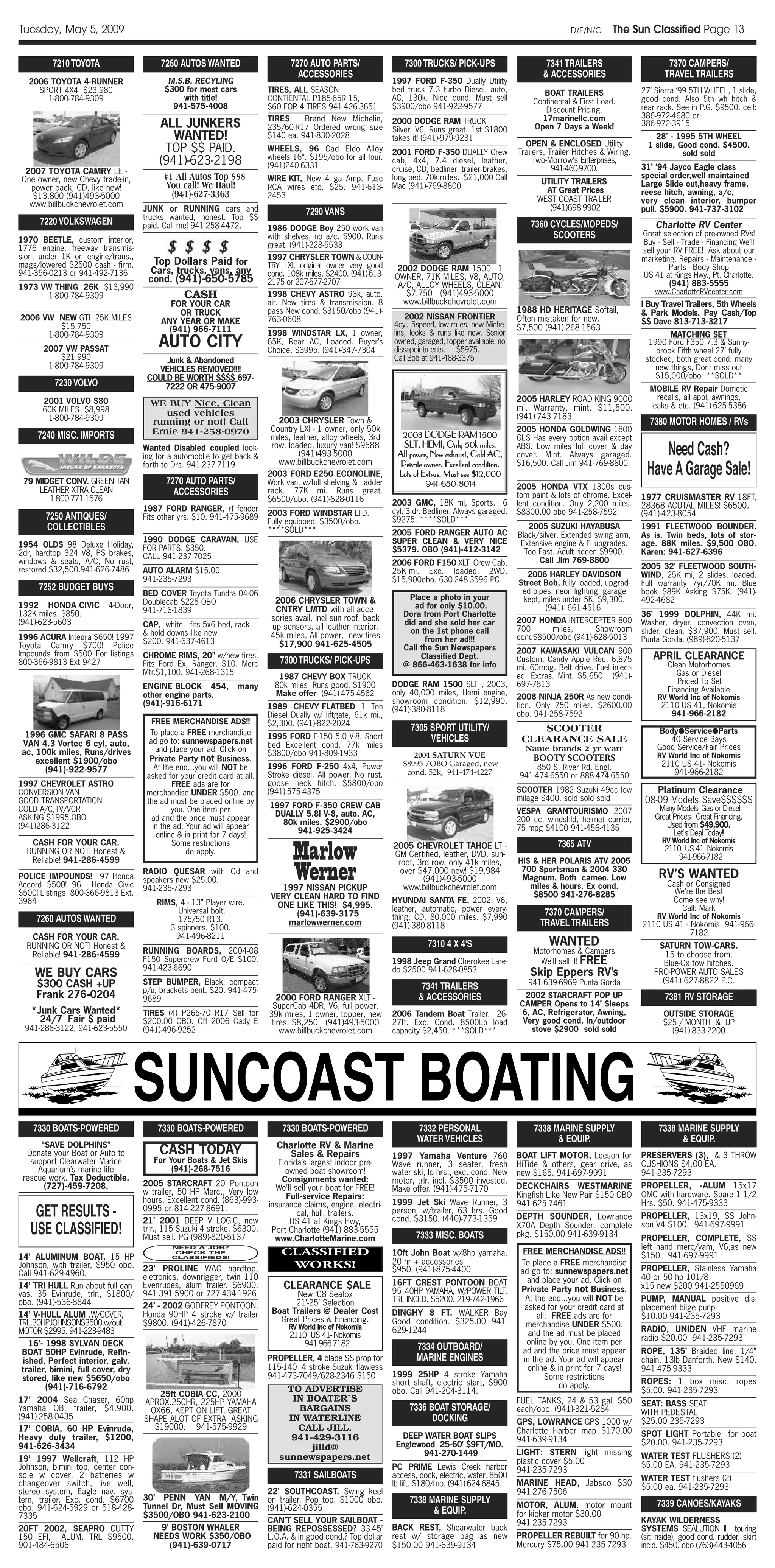 Tuesday, May 5, 2009                                                                                                                                                   D/E/N/C      The Sun Classified Page 13

         7210 TOYOTA                    7260 AUTOS WANTED                       7270 AUTO PARTS/                   7300 TRUCKS/ PICK-UPS                        7341 TRAILERS                        7370 CAMPERS/
                                                                                  ACCESSORIES                                                                  & ACCESSORIES                        TRAVEL TRAILERS
  2006 TOYOTA 4-RUNNER                    M.S.B. RECYLING                                                      1997 FORD F-350 Dually Utility
    SPORT 4X4 $23,980                    $300 for most cars              TIRES, ALL SEASON                     bed truck 7.3 turbo Diesel, auto,               BOAT TRAILERS                 27’ Sierra ‘99 5TH WHEEL, 1 slide,
      1-800-784-9309                          with title!                CONTIENTAL P185-65R 15,               AC, 130k. Nice cond. Must sell               Continental & First Load.        good cond. Also 5th wh hitch &
                                           941-575-4008                  $60 FOR 4 TIRES 941-426-3651          $3900/obo 941-922-9577                          Discount Pricing.             rear rack. See in P.G. $9500. cell:
                                                                         TIRES,    Brand New Michelin,                                                        17marinellc.com                386-972-4680 or
                                        ALL JUNKERS                      235/60-R17 Ordered wrong size
                                                                                                               2000 DODGE RAM TRUCK
                                                                                                               Silver, V6, Runs great. 1st $1800            Open 7 Days a Week!              386-972-3915
                                           WANTED!                       $140 ea. 941-830-2028                 takes it! (941)-979-9231                                                          28’ - 1995 5TH WHEEL
                                                                                                                                                         OPEN & ENCLOSED Utility               1 slide, Good cond. $4500.
                                         TOP $$ PAID.                    WHEELS, 96 Cad Eldo Alloy             2001 FORD F-350 DUALLY Crew             Trailers, Trailer Hitches & Wiring.               sold sold
                                                                         wheels 16”. $195/obo for all four.
                                        (941)-623-2198                   (941)240-6331
                                                                                                               cab, 4x4, 7.4 diesel, leather,               Two-Morrow’s Enterprises,
                                                                                                                                                                                             31’ ‘94 Jayco Eagle class
 2007 TOYOTA CAMRY LE -                                                                                        cruise, CD, bedliner, trailer brakes,              941-460-9700.
One owner, new Chevy trade-in,           #1 All Autos Top $$$            WIRE KIT, New 4 ga Amp. Fuse          long bed. 70k miles. $21,000 Call
                                                                                                                                                              UTILITY TRAILERS
                                                                                                                                                                                             special order,well maintained
  power pack, CD, like new!              You call! We Haul!              RCA wires etc. $25. 941-613-          Mac (941)-769-8800
                                                                                                                                                               AT Great Prices
                                                                                                                                                                                             Large Slide out,heavy frame,
   $13,800 (941)493-5000                   (941)-627-3363                2453                                                                                WEST COAST TRAILER
                                                                                                                                                                                             reese hitch, awning, a/c,
  www.billbuckchevrolet.com                                                                                                                                                                  very clean interior, bumper
                                   JUNK or RUNNING cars and                                                                                                     (941)698-9902                pull. $5900. 941-737-3102
                                   trucks wanted, honest. Top $$
                                                                                    7290 VANS
      7220 VOLKSWAGEN              paid. Call me! 941-258-4472.                                                                                            7360 CYCLES/MOPEDS/                   Charlotte RV Center
                                                                         1986 DODGE Boy 250 work van
1970 BEETLE, custom interior,                                            with shelves, no a/c. $900. Runs                                                        SCOOTERS                    Great selection of pre-owned RVs!
                                                                         great. (941)-228-5533                                                                                               Buy - Sell - Trade - Financing We’ll
1776 engine, freeway transmis-                                                                                                                                                               sell your RV FREE! Ask about our
sion, under 1K on engine/trans.,                                         1997 CHRYSLER TOWN & COUN-                                                                                          marketing. Repairs - Maintenance -
mags/lowered $2500 cash - firm.      Top Dollars Paid for                TRY LXI, original owner very good
                                    Cars, trucks, vans, any                                                     2002 DODGE RAM 1500 - 1                                                              Parts - Body Shop
941-356-0213 or 941-492-7136                                             cond. 108k miles, $2400. (941)-613-   OWNER, 71K MILES, V8, AUTO,                                                   US 41 at Kings Hwy., Pt. Charlotte.
                                    cond. (941)-650-5785                 2175 or 207-577-2707                                                                                                        (941) 883-5555
1973 VW THING 26K $13,990                                                                                       A/C, ALLOY WHEELS, CLEAN!
                                                                                                                                                                                                 www.CharlotteRVcenter.com
      1-800-784-9309                           CASH                      1998 CHEVY ASTRO 93k, auto.              $7,750 (941)493-5000
                                           FOR YOUR CAR                  air. New tires & transmission. 8        www.billbuckchevrolet.com                                                   I Buy Travel Trailers, 5th Wheels
                                             OR TRUCK                    pass New cond. $3150/obo (941)-                                               1988 HD HERITAGE Softail,             & Park Models. Pay Cash/Top
2006 VW NEW GTI 25K MILES                                                763-0608                                  2002 NISSAN FRONTIER                Often mistaken for new.
                                        ANY YEAR OR MAKE                                                       4cyl, 5speed, low miles, new Miche-                                           $$ Dave 813-713-3217
         $15,750                          (941) 966-7111                                                                                               $7,500 (941)-268-1563
      1-800-784-9309                                                     1998 WINDSTAR LX, 1 owner,            lins, looks & runs like new. Senior                                                   MATCHING SET
      2007 VW PASSAT
                                       AUTO CITY                         65K, Rear AC, Loaded. Buyer’s
                                                                         Choice. $3995. (941)-347-7304
                                                                                                               owned, garaged, topper avaliable, no
                                                                                                               dissapointments. $5975.
                                                                                                                                                                                               1990 Ford F350 7.3 & Sunny-
                                                                                                                                                                                                 brook Fifth wheel 27’ fully
          $21,990                       Junk & Abandoned                                                       Call Bob at 941-468-3375                                                       stocked, both great cond. many
       1-800-784-9309                  VEHICLES REMOVED!!!!                                                                                                                                      new things, Dont miss out
                                    COULD BE WORTH $$$$ 697-                                                                                                                                     $15,000/obo **SOLD**
          7230 VOLVO                    7222 OR 475-9007                                                                                                                                       MOBILE RV Repair Dometic
                                                                                                                                                       2005 HARLEY ROAD KING 9000                recalls, all appl, awnings,
      2001 VOLVO S80                 WE BUY Nice, Clean                                                                                                mi. Warranty, mint. $11,500.            leaks & etc. (941)-625-5386
      60K MILES $8,998                  used vehicles
       1-800-784-9309                                                                                                                                  (941)-743-7183
                                     running or not! Call                   2003 CHRYSLER Town &                                                                                               7380 MOTOR HOMES / RVs
                                     Ernie 941-258-0970                   Country LXI - 1 owner, only 50k                                              2005 HONDA GOLDWING 1800
     7240 MISC. IMPORTS                                                   miles, leather, alloy wheels, 3rd      2003 DODGE RAM 1500                   GLS Has every option avail except
                                   Wanted Disabled coupled look-
                                   ing for a automoblie to get back &
                                                                          row, loaded, luxury van! $9588
                                                                                   (941)493-5000
                                                                                                                 SLT, HEMI, Only 50k miles.
                                                                                                                All power, New exhaust, Cold AC,
                                                                                                                                                       ABS. Low miles full cover & day
                                                                                                                                                       cover. Mint. Always garaged.              Need Cash?
                                                                                                                                                                                              Have A Garage Sale!
                                   forth to Drs. 941-237-7119               www.billbuckchevrolet.com           Private owner, Excellent condition.    $16,500. Call Jim 941-769-8800
                                                                         2003 FORD E250 ECONOLINE,              Lots of Extras. Must see $12,000
 79 MIDGET CONV. GREEN TAN                7270 AUTO PARTS/               Work van, w/full shelving & ladder              941-650-8014
     LEATHER XTRA CLEAN                                                                                                                                2005 HONDA VTX 1300s cus-
                                            ACCESSORIES                  rack. 77K mi. Runs great.
                                                                                                                                                       tom paint & lots of chrome. Excel-
        1-800-771-1576                                                   $6500/obo. (941)-628-0116                                                                                           1977 CRUISMASTER RV 18FT,
                                                                                                               2003 GMC, 18K mi, Sports. 6             lent condition. Only 2,200 miles.     28368 ACUTAL MILES! $6500.
                                   1987 FORD RANGER, rf fender                                                 cyl. 3 dr. Bedliner. Always garaged.    $8300.00 obo 941-258-7592
       7250 ANTIQUES/              Fits other yrs. $10. 941-475-9689     2003 FORD WINDSTAR LTD.                                                                                             (941)-423-8054
                                                                         Fully equipped. $3500/obo.            $9275. ****SOLD***
       COLLECTIBLES                                                      ****SOLD***                                                                      2005 SUZUKI HAYABUSA               1991 FLEETWOOD BOUNDER.
                                                                                                               2005 FORD RANGER AUTO AC                Black/silver, Extended swing arm,     As is. Twin beds, lots of stor-
                                   1990 DODGE CARAVAN, USE                                                     SUPER CLEAN & VERY NICE                  Extensive engine & FI upgrades.      age. 88K miles. $9,500 OBO.
1954 OLDS 98 Deluxe Holiday,       FOR PARTS. $350.
2dr, hardtop 324 V8, PS brakes,                                                                                $5379. OBO (941)-412-3142                 Too Fast. Adult ridden $9900.       Karen: 941-627-6396
                                   CALL 941-237-7025                                                                                                         Call Jim 769-8800
windows & seats, A/C, No rust,                                                                                 2006 FORD F150 XLT. Crew Cab,
restored $32,500.941-626-7486                                                                                                                                                                2005 32’ FLEETWOOD SOUTH-
                                   AUTO ALARM $15.00                                                           25K mi. Exc. loaded. 2WD.                 2006 HARLEY DAVIDSON                WIND, 25K mi, 2 slides, loaded.
                                   941-235-7293                                                                $15,900obo. 630-248-3596 PC             Street Bob, fully loaded, upgrad-     Full warranty 7yr/70K mi. Blue
     7252 BUDGET BUYS                                                                                                                                   ed pipes, neon lighting, garage      book $89K Asking $75K. (941)-
                                   BED COVER Toyota Tundra 04-06
                                                                          2006 CHRYSLER TOWN &                     Place a photo in your                kept, miles under 5K, $9,300.        492-4682
1992 HONDA CIVIC         4-Door,   Doublecab $225 OBO
                                                                          CNTRY LMTD with all acce-                  ad for only $10.00.                       (941)- 661-4516.
132K miles. $850.                  941-716-1839
                                                                         sories avail. incl sun roof, back        Dora from Port Charlotte                                                   36’ 1999 DOLPHIN, 44K mi.
(941)-623-5603                                                                                                    did and she sold her car             2007 HONDA INTERCEPTER 800            Washer, dryer, convection oven,
                                   CAP, white, fits 5x6 bed, rack        up sensors, all leather interior.
                                                                                                                    on the 1st phone call              700     miles,      Showroom          slider, clean, $37,900. Must sell.
                                   & hold downs like new                 45k miles, All power, new tires
1996 ACURA Integra $650! 1997                                                                                           from her ad!!!                 cond$8500/obo (941)-628-5013          Punta Gorda. (989)-820-5137
                                   $200. 941-637-4613                      $17,900 941-625-4505
Toyota Camry $700! Police                                                                                         Call the Sun Newspapers
Impounds from $500 For listings                                                                                                                        2007 KAWASAKI VULCAN 900
                                   CHROME RIMS, 20” w/new tires.
                                                                            7300 TRUCKS/ PICK-UPS                      Classified Dept.                Custom. Candy Apple Red. 6,875            APRIL CLEARANCE
800-366-9813 Ext 9427              Fits Ford Ex, Ranger, S10. Merc                                                @ 866-463-1638 for info                                                            Clean Motorhomes
                                                                                                                                                       mi. 60mpg. Belt drive. Fuel inject-
                                   Mtr.$1,100. 941-268-1315                                                                                            ed. Extras. Mint. $5,650. (941)-                 Gas or Diesel
                                                                            1987 CHEVY BOX TRUCK
                                                                           80k miles Runs good, $1900          DODGE RAM 1500 SLT , 2003,              697-7813                                         Priced To Sell
                                   ENGINE BLOCK 454,            many                                                                                                                                 Financing Available
                                   other engine parts.                     Make offer (941)-475-4562           only 40,000 miles, Hemi engine,
                                                                                                                                                       2008 NINJA 250R As new condi-              RV World Inc of Nokomis
                                   (941)-916-6171                                                              showroom condition. $12,990.
                                                                         1989 CHEVY FLATBED 1 Ton                                                      tion. Only 750 miles. $2600.00              2110 US 41, Nokomis
                                                                                                               (941)-380-8118
                                                                         Diesel Dually w/ liftgate, 61k mi.,                                           obo. 941-258-7592                             941-966-2182
                                      FREE MERCHANDISE ADS!!             $2,300. (941)-822-2024
                                     To place a FREE merchandise
                                                                                                                     7305 SPORT UTILITY/                   SCOOTER                                 Body●Service●Parts
 1996 GMC SAFARI 8 PASS                                                  1995 FORD F-150 5.0 V-8, Short                   VEHICLES
VAN 4.3 Vortec 6 cyl, auto,          ad go to: sunnewspapers.net                                                                                        CLEARANCE SALE                               40 Service Bays
                                                                         bed Excellent cond. 77k miles                                                   Name brands 2 yr warr                    Good Service/Fair Prices
ac, 100k miles, Runs/drives            and place your ad. Click on       $3800/obo 941-809-1933
                                     Private Party not Business.                                                     2004 SATURN VUE                        BOOTY SCOOTERS                        RV World Inc of Nokomis
    excellent $1900/obo                                                                                           $8995 /OBO Garaged, new                                                          2110 US 41- Nokomis
      (941)-922-9577                   At the end...you will NOT be      1996 FORD F-250 4x4, Power                                                        850 S. River Rd. Engl.
                                    asked for your credit card at all.   Stroke diesel. All power, No rust.        cond. 52k, 941-474-4227             941-474-6550 or 888-474-6550                   941-966-2182
1997 CHEVROLET ASTRO                         FREE ads are for            goose neck hitch. $5800/obo
CONVERSION VAN                      merchandise UNDER $500. and          (941)-575-4375                                                                SCOOTER 1982 Suzuki 49cc low              Platinum Clearance
GOOD TRANSPORTATION                 the ad must be placed online by                                                                                    milage $400. sold sold sold            08-09 Models Save$$$$$$
COLD A/C,TV/VCR                                                          1997 FORD F-350 CREW CAB                                                                                                 Many Models- Gas or Diesel
                                            you. One item per                                                                                          VESPA GRANTOURISMO 2007
ASKING $1995.OBO                                                          DUALLY 5.8l V-8, auto, AC,                                                                                             Great Prices- Great Financing.
                                      ad and the price must appear                                                                                     200 cc, windshld, helmet carrier,
(941)286-3122                                                               80k miles, $2900/obo                                                                                                     Used from $49,900.
                                      in the ad. Your ad will appear                                                                                   75 mpg $4100 941-456-4135
                                                                               941-925-3424                                                                                                            Let`s Deal Today!!
                                       online & in print for 7 days!

                                                                                Marlow
                                                                                                                                                                                                   RV World Inc of Nokomis
   CASH FOR YOUR CAR.                        Some restrictions                                                 2005 CHEVROLET TAHOE LT -                           7365 ATV                         2110 US 41- Nokomis
  RUNNING OR NOT! Honest &                       do apply.                                                     GM Certified, leather, DVD, sun-
   Reliable! 941-286-4599                                                                                                                                                                              941-966-7182
                                                                                                                                                       HIS & HER POLARIS ATV 2005

                                                                                Werner
                                                                                                                roof, 3rd row, only 41k miles,
                                                                                                                 over $47,000 new! $19,984              700 Sportsman & 2004 330
POLICE IMPOUNDS! 97 Honda
                                   RADIO QUESAR with Cd and
                                   speakers new $25.00.                                                                 (941)493-5000                   Magnum. Both cameo. Low                   RV’S WANTED
Accord $500! 96 Honda Civic                                                                                       www.billbuckchevrolet.com               miles & hours. Ex cond.                    Cash or Consigned
                                   941-235-7293                             1997 NISSAN PICKUP                                                                                                         We’re the Best
$500! Listings 800-366-9813 Ext.                                          VERY CLEAN HARD TO FIND                                                          $8500 941-276-8285
3964                                   RIMS, 4 - 13” Player wire.                                              HYUNDAI SANTA FE, 2002, V6,                                                            Come see why!
                                                                           ONE LIKE THIS! $4,995.              leather, automatic, power every-                                                          Call: Mark
                                            Universal bolt.                     (941)-639-3175                                                                 7370 CAMPERS/                      RV World Inc of Nokomis
     7260 AUTOS WANTED                      175/50 R13.                       marlowwerner.com
                                                                                                               thing, CD, 80,000 miles. $7,990
                                                                                                                                                              TRAVEL TRAILERS
                                          3 spinners. $100.                                                    (941)-380-8118                                                                2110 US 41 - Nokomis 941-966-
                                           941-496-8211                                                                                                                                                   7182
   CASH FOR YOUR CAR.
  RUNNING OR NOT! Honest &                                                                                                7310 4 X 4'S                          WANTED                            SATURN TOW-CARS.
   Reliable! 941-286-4599          RUNNING BOARDS, 2004-08                                                                                                  Motorhomes & Campers                    15 to choose from.
                                   F150 Supercrew Ford O/E $100.                                               1998 Jeep Grand Cherokee Lare-                We’ll sell it! FREE                   Blue-Ox tow hitches.
                                   941-423-6690                                                                do $2500 941-628-0853
    WE BUY CARS                                                                                                                                            Skip Eppers RV’s                      PRO-POWER AUTO SALES
     $300 CASH +UP                 STEP BUMPER, Black, compact                                                                                            941-639-6969 Punta Gorda                 (941) 627-8822 P.C.
                                   p/u, brackets bent. $20. 941-475-                                                    7341 TRAILERS
     Frank 276-0204                9689                                     2000 FORD RANGER XLT -                     & ACCESSORIES                     2002 STARCRAFT POP UP                      7381 RV STORAGE
                                                                          SuperCab 4DR, V6, full power,                                                CAMPER Opens to 14’ Sleeps
   *Junk Cars Wanted*              TIRES (4) P265-70 R17 Sell for        39k miles, 1 owner, topper, new       2006 Tandem Boat Trailer. 26-           6, AC, Refrigerator, Awning,                 OUTSIDE STORAGE
     24/7 Fair $ paid              $200.00 OBO. Off 2006 Cady E           tires. $8,250 (941)493-5000          27ft. Exc. Cond. 8500Lb load             Very good cond. In/outdoor                  $25 / MONTH & UP
 941-286-3122, 941-623-5550        (941)-496-9252                            www.billbuckchevrolet.com         capacity $2,450. ***SOLD***                stove $2900 sold sold                       (941)-833-2200




    7330 BOATS-POWERED
                                   SUNCOAST BOATING
                                       7330 BOATS-POWERED                    7330 BOATS-POWERED                       7332 PERSONAL                         7338 MARINE SUPPLY                    7338 MARINE SUPPLY
                                                                                                                      WATER VEHICLES                              & EQUIP.                              & EQUIP.
      “SAVE DOLPHINS”                                                      Charlotte RV & Marine
  Donate your Boat or Auto to           CASH TODAY                           Sales & Repairs                   1997 Yamaha Venture 760                 BOAT LIFT MOTOR, Leeson for           PRESERVERS (3), & 3 THROW
   support Clearwater Marine          For Your Boats & Jet Skis             Florida’s largest indoor pre-      Wave runner, 3 seater, fresh            HiTide & others, gear drive, as       CUSHIONS $4.00 EA.
     Aquarium’s marine life                (941)-268-7516                     owned boat showroom!             water ski, lo hrs., exc. cond. New      new $165. 941-697-9991                941-235-7293
 rescue work. Tax Deductible.                                                Consignments wanted:              motor, trlr. incl. $3500 invested.
       (727)-459-7208.             2005 STARCRAFT 20’ Pontoon                                                                                          DECKCHAIRS WESTMARINE                 PROPELLER, -ALUM 15x17
                                   w trailer, 50 HP Merc., Very low        We’ll sell your boat for FREE!      Make offer. (941)-475-7170
                                                                              Full-service Repairs:                                                    Kingfish Like New Pair $150 OBO       OMC with hardware. Spare 1 1/2
                                   hours. Excellent cond. (863)-993-                                           1999 Jet Ski Wave Runner, 3             941-625-7461                          Hrs. $50. 941-475-9333
                                                                         insurance claims, engine, electri-
    GET RESULTS -                  0995 or 814-227-8691.
                                   21’ 2001 DEEP V LOGIC, new
                                                                                  cal, hull, trailers.
                                                                               US 41 at Kings Hwy,
                                                                                                               person, w/trailer, 63 hrs. Good
                                                                                                               cond. $3150. (440)-773-1359             DEPTH SOUNDER, Lowrance               PROPELLER, 13x19, SS John-
   USE CLASSIFIED!                 trlr., 115 Suzuki 4 stroke, $6300.
                                   Must sell. PG (989)-820-5137
                                                                          Port Charlotte (941) 883-5555
                                                                           www.CharlotteMarine.com                    7333 MISC. BOATS
                                                                                                                                                       X70A Depth Sounder, complete
                                                                                                                                                       pkg. $150.00 941-639-9134
                                                                                                                                                                                             son V4 $100. 941-697-9991
                                                                                                                                                                                             PROPELLER, COMPLETE, SS
                                                                                                                                                                                             left hand merc/yam, V6,as new
                                                                             CLASSIFIED
                                           NEED A JOB?
                                            CHECK THE                                                          10ft John Boat w/8hp yamaha,              FREE MERCHANDISE ADS!!
14’ ALUMINUM BOAT, 15 HP                   CLASSIFIEDS!                                                                                                                                      $150 941-697-9991
Johnson, with trailer, $950 obo.                                              WORKS!                           20 hr + accessories                      To place a FREE merchandise
                                   23’ PROLINE WAC hardtop,                                                    $950. (941)-875-4400                     ad go to: sunnewspapers.net          PROPELLER, Stainless Yamaha
Call 941-629-4960.                 eletronics, downrigger, twin 110                                                                                                                          40 or 50 hp 101/8
                                                                                                               16FT CREST PONTOON BOAT                    and place your ad. Click on
14’ TRI HULL Run about full can-   Evenrudes, alum trailer. $6900.           CLEARANCE $ALE                    95 40HP YAMAHA, W/POWER TILT,            Private Party not Business.          x15 new $200 941-2550969
vas, 35 Evinrude, trlr., $1800/    941-391-5900 or 727-434-1926                 New ‘08 Seafox
obo. (941)-536-8844                                                                                            TRL INCLD. $5200. 219-742-1966             At the end...you will NOT be       PUMP, MANUAL positive dis-
                                   24’ - 2002 GODFREY PONTOON,                  21’-25’ Selection
                                                                          Boat Trailers @ Dealer Cost                                                    asked for your credit card at       placement bilge punp
14’ V-HULL ALUM .W/COVER,          Honda 90HP 4 stroke w/ trailer                                              DINGHY 8 FT. WALKER Bay                        all. FREE ads are for          $10.00 941-235-7293
TRL.30HPJOHNSON$3500.w/out         $9800. (941)-426-7870                    Great Prices & Financing.          Good condition. $325.00 941-
                                                                               RV World Inc of Nokomis                                                    merchandise UNDER $500.
MOTOR $2995. 941-223-9483                                                                                      629-1244                                                                      RADIO, UNIDEN VHF marine
                                                                               2110 US 41- Nokomis                                                         and the ad must be placed
                                                                                                                                                                                             radio $20.00 941-235-7293
  16’- 1998 SYLVAN DECK                                                           941-966-7182                                                            online by you. One item per
BOAT 50HP Evinrude, Refin-
                                                                                                                      7334 OUTBOARD/                     ad and the price must appear        ROPE, 135’ Braided line. 1/4”
ished, Perfect interior, galv.                                           PROPELLER, 4 blade SS prop for               MARINE ENGINES                     in the ad. Your ad will appear      chain. 13lb Danforth. New $140.
trailer, bimini, full cover, dry                                         115-140 4 stroke Suzuki flawless                                                 online & in print for 7 days!      941-475-9333
stored, like new $5650/obo                                               941-473-7049/628-2346 $150            1999 25HP 4 stroke Yamaha                         Some restrictions
                                                                                                               short shaft, electric start, $900                    do apply.                ROPES: 1 box misc. ropes
       (941)-716-6792                                                         TO ADVERTISE                     obo. Call 941-204-3114.                                                       $5.00. 941-235-7293
                                      25ft COBIA CC, 2000
17’ 2004 Sea Chaser, 60hp          APROX.250HR, 225HP YAMAHA                   IN BOATER`S                                                             FUEL TANKS, 24 & 53 gal. $50          SEAT: BASS SEAT
Yamaha OB, trailer, $4,900.         OX66, KEPT ON LIFT. GREAT                   BARGAINS                            7336 BOAT STORAGE/                 each/obo. (941)-321-5284              WITH PEDESTAL
(941)-258-0435                     SHAPE ALOT OF EXTRA ASKING                 IN WATERLINE                                DOCKING                      GPS, LOWRANCE GPS 1000 w/             $25.00 235-7293
17’ COBIA, 60 HP Evinrude,           $19000. 941-575-9929                       CALL JILL,                                                             Charlotte Harbor map $170.00
Heavy duty trailer, $1200,                                                     941-429-3116                       DEEP WATER BOAT SLIPS                                                      SPOT LIGHT Portable for boat
                                                                                                                                                       941-639-9134                          $20.00. 941-235-7293
941-626-3434                                                                       jilld@                       Englewood 25-60’ $9FT/MO.
                                                                                                                       941-270-1449                    LIGHT: STERN light missing            WATER TEST FLUSHERS (2)
19’ 1997 Wellcraft, 112 HP                                                  sunnewspapers.net                                                          plastic cover $5.00
Johnson, bimini top, center con-                                                                               PC PRIME Lewis Creek harbor                                                   $5.00 EA. 941-235-7293
                                                                                                                                                       941-235-7293
sole w cover, 2 batteries w                                                      7331 SAILBOATS                access, dock, electric, water, 8500                                           WATER TEST flushers (2)
changeover switch, live well,                                                                                  lb lift. $180/mo. (941)-624-6845        MARINE HEAD, Jabsco $30               $5.00 ea. 941-235-7293
stereo system, Eagle nav. sys-                                           22’ SOUTHCOAST. Swing keel                                                    941-276-7506
tem, trailer. Exc. cond. $6700     30’ PENN YAN M/Y, Twin                on trailer. Pop top. $1000 obo.            7338 MARINE SUPPLY
obo. 941-624-5929 or 518-428-      Tunnel Dr, Must Sell MOVING           (941)-624-0355                                                                MOTOR, ALUM. motor mount                   7339 CANOES/KAYAKS
                                   $3500/OBO 941-623-2100
                                                                                                                          & EQUIP.                     for kicker motor $30.00
7335
                                                                         CAN’T SELL YOUR SAILBOAT -                                                    941-235-7293                          KAYAK WILDERNESS
20FT 2002, SEAPRO CUTTY                 9’ BOSTON WHALER                 BEING REPOSSESSED? 33-45’             BACK REST, Shearwater back                                                    SYSTEMS SEALUTION II touring
150 EFI, ALUM. TRL $9500.             NEEDS WORK $350/OBO                L.O.A. & in good cond.? Top dollar    rest w/ storage bag as new              PROPELLER REBUILT for 90 hp.          (sit inside), good cond. rudder, skirt
901-484-6506                              (941)-639-0717                 paid for right boat. 941-763-9270     $150.00 941-639-9134                    Mercury $75.00 941-235-7293           incld. $450. obo (763)-443-4056
 