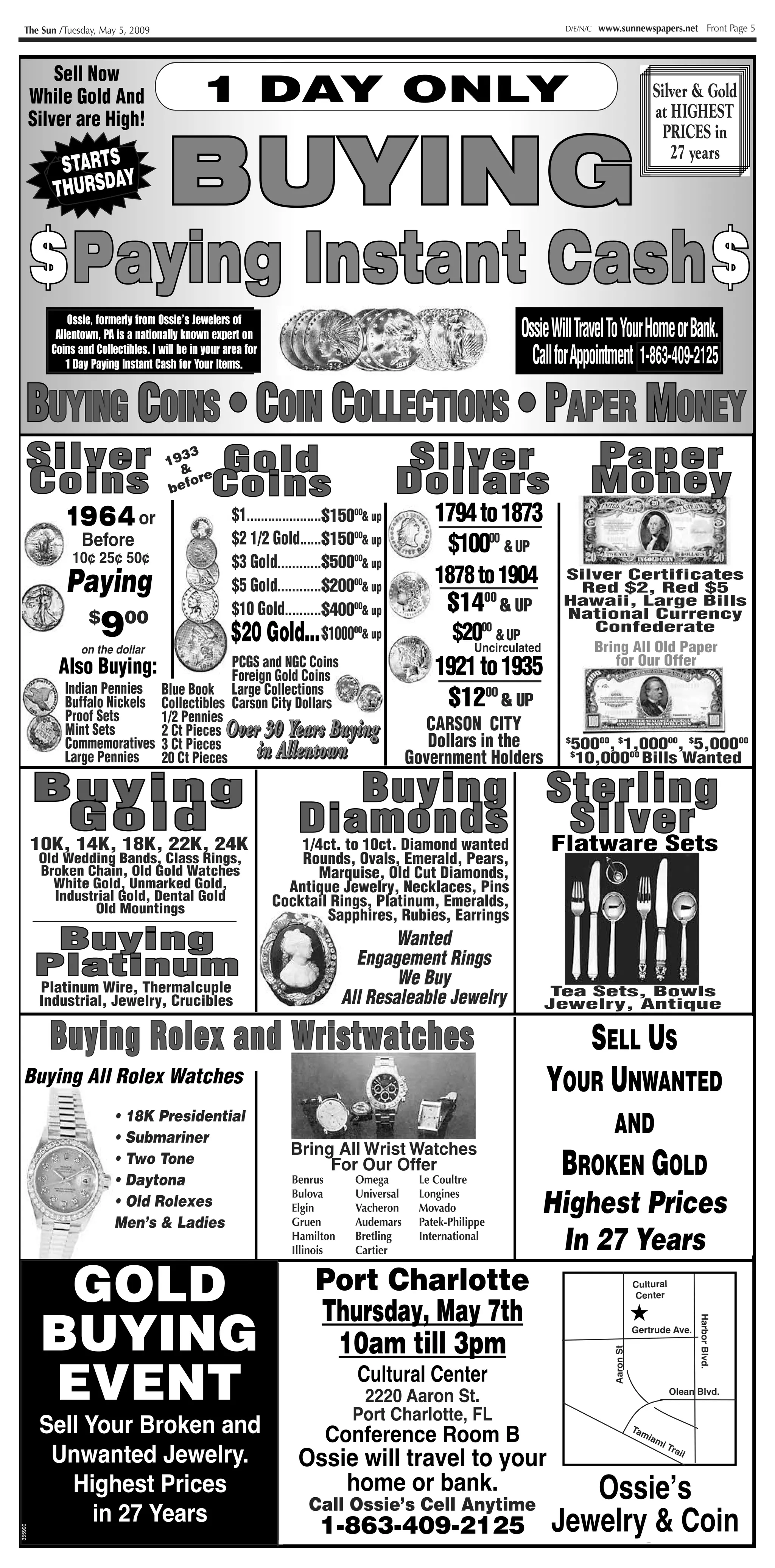 The Sun /Tuesday, May 5, 2009                                                                                          D/E/N/C   www.sunnewspapers.net Front Page 5




                                               3 DAYSONLY
                                               1 DAY ONLY
             Sell Now
         While Gold And                                                                                                                              Silver & Gold
                                                                                                                                                      Don’t
         Silver are High!                                                                                                                            at HIGHEST
                                                                                                                                                    Miss Out


                                        BUYING
                                        BUYING
                                                                                                                                                       PRICES in
                                                                                                                                                    On This
                                                                                                                                                        27 years
             S ARTS
            TTARTYY
           S RSDA
                  S                                                                                                                                   Event!!
           THUDA
            TO


         $ P a y i n g Instant Cash $
           Paying I n s t a n t C a s h
                Ossie, formerly from Ossie’s Jewelers ofof
                       formerly from Ossie’s Jewelers
             Allentown, PA is a nationally known expert on
                         PA is a nationally known expert on                                                      OssieWillTravelToYourHomeorBank.
            Coins and Collectibles. IIwill be in your area for
            Coins and Collectibles. will be in your area for
              31Days Paying Instant Cash for Your Items.
               4 Day Paying Instant Cash for Your Items.                                                           CallforAppointment 863-409-2125
                                                                                                                                      1-863-409-2125

     BUYING COINS • COIN COLLECTIONS • PAPER MONEY
      UYING OINS OIN OLLECTIONS APER ONEY
     Silver
     Silver                             193
                                           3
                                                   Gold
                                                   Gold                                       Silver
                                                                                             Silver                              Paper
                                                                                                                                 Paper
     Coins
     Coins
                                          & e
                                        bef
                                            or
                                                   Coins
                                                   Coins                                     Dollars
                                                                                             Dollars                             Money
                                                                                                                                 Money
              1964 or
              1964                                     $1.....................$1300000& up
                                                                              $150                 1794 to 1873
                   Before                              $2 1/2 Gold......$1300000& up
                                                                              $150                  $10000 & UP
                     25¢ 50¢
                 10¢ 25¢ 50¢                                                  $500
                                                       $3 Gold............$5000000& up
               Paying                                                         $20000
                                                       $5 Gold............$13000 & up              1878 to 1904           Silver Certificates
                                                                                                                           Red $2, Red $5


                    4
                $ $ 50
                $ 00                                   $10 Gold..........$21000 & up
                                                                              $40000                $1400 &&UP
                                                                                                     $10 00 UP            Hawaii, Large Bills

                    9
                   on the dollar
                                                       $20Gold..........$4250000& up
                                                       $20 Gold... $1000                             $2000 & UP
                                                                                                       Uncirculated
                                                                                                                          National Currency
                                                                                                                             Confederate
                                                                                                                             Bring All Old Paper
             Also Buying:                   PCGS and NGC Coins
                                            Foreign Gold Coins                                     1921 to 1935                 for Our Offer
               Indian Pennies Blue Book Large Collections
               Buffalo Nickels Collectibles Carson City Dollars                                     $1200&& UP
                                                                                                     $800 UP
               Proof Sets      1/2 Pennies
               Mint Sets       2 Ct Pieces O v e r 30 Years Buying
                                           Over 3 0 Ye a r s Bu y i n g                           CARSON CITY
               Commemoratives 3 Ct Pieces                                                         Dollars in the           50000, $1,00000, $5,00000
                                                  in Allentown
                                                  i n Al l e n t ow n
                                                                                                                          $

               Large Pennies 20 Ct Pieces                                                      Government Holders          10,00000 Bills Wanted
                                                                                                                           $




         Buying
         Buying                                                                 Buying Sterling
                                                                                Buying Sterling
          Gold
          Gold                                                        Diamonds
                                                                      D i a10ct. Diamond d s Flatwaree r
                                                                                m o n wanted   Silver
                                                                                               S i l v Sets
         10K, 14K, 18K, 22K, 24K                                      1/4ct. to
          Old Wedding Bands, Class Rings,                            Rounds, Ovals, Emerald, Pears,
          Broken Chain, Old Gold Watches                               Marquise, Old Cut Diamonds,
            White Gold, Unmarked Gold,                             Antique Jewelry, Necklaces, Pins
             Industrial Gold, Dental Gold                        Cocktail Rings, Platinum, Emeralds,
                    Old Mountings
                                                                         Sapphires, Rubies, Earrings
          Buying
          Buying                                                                        Wanted
                                                                                  Engagement Rings
         Platinum
         Platinum                                                                       We Buy
          Platinum Wire, Thermalcuple                                                                                  Tea Sets, Bowls
          Industrial, Jewelry, Crucibles                                        All Resaleable Jewelry                Jewelry, Antique




                                                                    1!.! .!
            Buying R o l e x a n d W r i s t w a t c h e s
            B u y i n g Rolex and Wristwatches                                                                    Pocket Watches
                                                                                                                  PockSELL US ches
                                                                                                                      et Wat
                                                                                                                      Buying Almost
  Buying All Rolex Watches                                                                                            YOURWatches
                                                                                                                       All  NWANTED    U
                           • 18K Presidential                                                                                       • Waltham
                                                                                                                                  ANDElgin
           uuu




                           • Submariner
                                                                                                                                    •
                                                                    Bring All Wrist Watches                                         • Hamilton
                           • Two Tone
                           • Daytona
                                                                         For Our Offer
                                                                     Benrus        Omega        Le Coultre
                                                                                                                         B     ROKEN Illinois
                                                                                                                                    • OLD
                                                                                                                                    • Rockford
                                                                                                                                                      G
                                                                                                                      Highest Bring in all
                                                                                                                               Prices
                                                                     Bulova        Universal    Longines
                           • Old Rolexes                             Elgin         Vacheron     Movado
                                                                                                                                    • South Bend
                           Men’s & Ladies                            Gruen         Audemars     Patek-Philippe
                                                                     Hamilton
                                                                     Illinois
                                                                                   Bretling
                                                                                   Cartier
                                                                                                International
                                                                                                                       In 27Pocket Watches
                                                                                                                             Years
                                                                                                                              for our offer


         AiLGOLDN s
         Diamond Prices
         D aSO BUYING
         ALSOnBUYiIc eG
            mo d Pr                                                   Port Western
                                                                       Best Charlotte
                                                                           Where                                                      North
                                                                                                                                            Cultural
                                                                                                                                    Ft. Myers
                                                                                                                                              Center

                                                                      Thursday, May 7th
                                                                   8955 Daniels Parkway                                                           ★
         BUYING
                                                                                                                                          r
                                                                                                                                        ve
                                                                                                                                      Ri
                                                                                                                                                                Harbor Blvd.




                                                                     Fort Myers Florida                                              e Gertrude Ave.
  1/4Autographs & Historical Documents
   • CT...100.00. . .to.......400.00
                                                                                                                                   he
                                                                        10am till 3pm
                                                                                                                                                              I-75
                                                                              Cape
                                                                    1/4 mile West on 75                                        hatc
                                                                              Coral                                           a     Colonial Blvd
                                                                                                                            os
  1/2War Relics - Uniforms-Gun-Pistols
      CT...300.00. . .to....1,000.00
                                                                                                                                       Aaron St




                                                                    on Daniels Parkway                                   alo


           EVENT
                                                                                                                                                       Best
   •                                                                                                                    C
  3/4 CT...500,00. . .to....1,500.00              Cultural Center
                                                      When
                                                                                                                                              Daniels Western
                                                                                                                                                        ★ Exit
                                                                                                                          ★
                                                                                                                                 Cypress       Pkwy
   • Japanese Swords
                                                                                                                             r




                                                                                                                                                  Olean Blvd. 131
                                                    2220 Aaron St.
                                                                                                                           go




  1 CT...1,000.00. . .to....4,000.00 Tues. August 30th 10:00-4:00                                                                           RT
                                                                                                                        Gre




   • Old Comic Books & Comic Art                AugustCharlotte, FL
                                                  Port 31st 10:00-4:00                                                                      41
  2 CT...2,000.00. . .to...10,000.00 Wed. Sept. 1st
    Sell Your Broken and Thurs.Conference Room B
                                                                                                                      Mc




                                                                                                                                                                               I-75
                                                                                                                                                  Tam
   • Old Tin Type Toys                                            10:00-4:00                                                                         iam
                                                                                                                                                             Estero
  3 CT...3,000.00. . .to...15,000.00 Enter Front Entrance Make First Left take
                                        Enter front entrance of Holiday Inn,                                                                            iT
   • Old Fountain Pens Jewelry.
      Unwanted                                                                                                            239-561-7000
  5 CT...5,000.00. . .to...25,000.00 ToOssie will travel to your
                                                                                                                                                          rai
                                                                                                                                                              l
                                       elevator to 3rd floor, Cortez Room on left.
                                         The Board Room
         • Civil Highest Prices
                 War Items-Uniforms-
 We Need All Resaleable Jewelry, Emeralds, Rubies, Sapphires,       FREE PARKING bank.
                                                                         home or                                           Ossie s
                                                                                                                  or Ossie’s Cell 863-409-2125
                                                                   Florida Estate Buyers
 Pearls, Diamond Bracelets, Diamond Watches, Earrings, Diamond
           Pictures-Letters-Swords                                       Call Ossie’s Cell Anytime
                   in 27 Years
 Pins, Old Diamonds, Tiffany , We Buy Van Cleef, Pink Gold

                                                                     1-863-409-2125 Jewelry & Coin
                                                                                                                                                                                 V 03897




         • Mechanical Toys & Banks
         Your Jewelry for your offer!
355990
 