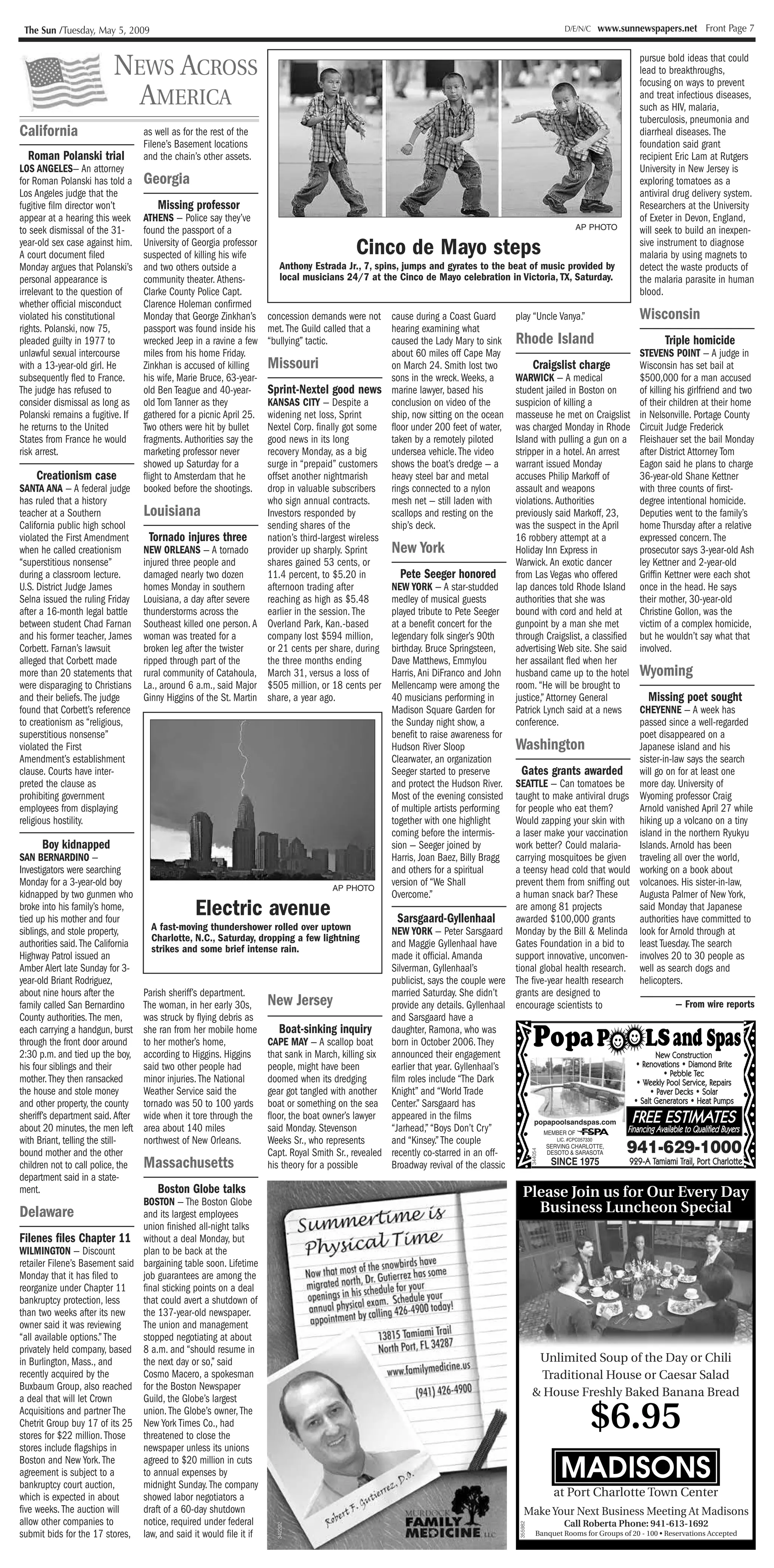 The Sun /Tuesday, May 5, 2009                                                                                                                                                   D/E/N/C   www.sunnewspapers.net Front Page 7



                             NEWS ACROSS                                                                                                                                                             pursue bold ideas that could
                                                                                                                                                                                                     lead to breakthroughs,
                                                                                                                                                                                                     focusing on ways to prevent
                               AMERICA                                                                                                                                                               and treat infectious diseases,
                                                                                                                                                                                                     such as HIV, malaria,
                                                                                                                                                                                                     tuberculosis, pneumonia and
California                             as well as for the rest of the                                                                                                                                diarrheal diseases. The
                                       Filene’s Basement locations                                                                                                                                   foundation said grant
  Roman Polanski trial                 and the chain’s other assets.                                                                                                                                 recipient Eric Lam at Rutgers
LOS ANGELES— An attorney                                                                                                                                                                             University in New Jersey is
for Roman Polanski has told a          Georgia                                                                                                                                                       exploring tomatoes as a
Los Angeles judge that the                                                                                                                                                                           antiviral drug delivery system.
fugitive film director won’t                Missing professor                                                                                                                                        Researchers at the University
appear at a hearing this week          ATHENS — Police say they’ve                                                                                                                                   of Exeter in Devon, England,
to seek dismissal of the 31-           found the passport of a                                                                                                                     AP PHOTO          will seek to build an inexpen-
year-old sex case against him.
A court document filed
                                       University of Georgia professor
                                       suspected of killing his wife                                       Cinco de Mayo steps                                                                       sive instrument to diagnose
                                                                                                                                                                                                     malaria by using magnets to
Monday argues that Polanski’s          and two others outside a                    Anthony Estrada Jr., 7, spins, jumps and gyrates to the beat of music provided by                                 detect the waste products of
personal appearance is                 community theater. Athens-                  local musicians 24/7 at the Cinco de Mayo celebration in Victoria, TX, Saturday.                                  the malaria parasite in human
irrelevant to the question of          Clarke County Police Capt.                                                                                                                                    blood.
whether official misconduct            Clarence Holeman confirmed
violated his constitutional            Monday that George Zinkhan’s           concession demands were not cause during a Coast Guard                         play “Uncle Vanya.”                     Wisconsin
rights. Polanski, now 75,              passport was found inside his          met. The Guild called that a    hearing examining what
pleaded guilty in 1977 to              wrecked Jeep in a ravine a few         “bullying” tactic.              caused the Lady Mary to sink                   Rhode Island                                    Triple homicide
unlawful sexual intercourse            miles from his home Friday.                                            about 60 miles off Cape May                                     STEVENS POINT — A judge in
with a 13-year-old girl. He            Zinkhan is accused of killing          Missouri                        on March 24. Smith lost two  Craigslist charge                  Wisconsin has set bail at
subsequently fled to France.           his wife, Marie Bruce, 63-year-                                        sons in the wreck. Weeks, a
                                                                                                                                      WARWICK — A medical                     $500,000 for a man accused
The judge has refused to               old Ben Teague and 40-year-            Sprint-Nextel good news         marine lawyer, based hisstudent jailed in Boston on             of killing his girlfriend and two
consider dismissal as long as          old Tom Tanner as they                 KANSAS CITY — Despite a         conclusion on video of the
                                                                                                                                      suspicion of killing a                  of their children at their home
Polanski remains a fugitive. If        gathered for a picnic April 25.        widening net loss, Sprint       ship, now sitting on the ocean
                                                                                                                                      masseuse he met on Craigslist in Nelsonville. Portage County
he returns to the United               Two others were hit by bullet          Nextel Corp. finally got some floor under 200 feet of water,
                                                                                                                                      was charged Monday in Rhode Circuit Judge Frederick
States from France he would            fragments. Authorities say the         good news in its long           taken by a remotely piloted
                                                                                                                                      Island with pulling a gun on a Fleishauer set the bail Monday
risk arrest.                           marketing professor never              recovery Monday, as a big       undersea vehicle. The video
                                                                                                                                      stripper in a hotel. An arrest          after District Attorney Tom
                                       showed up Saturday for a               surge in “prepaid” customers    shows the boat’s dredge — a
                                                                                                                                      warrant issued Monday                   Eagon said he plans to charge
      Creationism case                 flight to Amsterdam that he            offset another nightmarish      heavy steel bar and metal
                                                                                                                                      accuses Philip Markoff of               36-year-old Shane Kettner
SANTA ANA — A federal judge            booked before the shootings.           drop in valuable subscribers rings connected to a nylon assault and weapons                     with three counts of first-
has ruled that a history                                                      who sign annual contracts.      mesh net — still laden with
                                                                                                                                      violations. Authorities                 degree intentional homicide.
teacher at a Southern            Louisiana                                    Investors responded by          scallops and resting on the
                                                                                                                                      previously said Markoff, 23,            Deputies went to the family’s
California public high school                                                 sending shares of the           ship’s deck.            was the suspect in the April            home Thursday after a relative
violated the First Amendment       Tornado injures three                      nation’s third-largest wireless                         16 robbery attempt at a                 expressed concern. The
when he called creationism       NEW ORLEANS — A tornado                      provider up sharply. Sprint     New York                Holiday Inn Express in                  prosecutor says 3-year-old Ash
“superstitious nonsense”         injured three people and                     shares gained 53 cents, or                              Warwick. An exotic dancer               ley Kettner and 2-year-old
during a classroom lecture.      damaged nearly two dozen                     11.4 percent, to $5.20 in          Pete Seeger honored  from Las Vegas who offered              Griffin Kettner were each shot
U.S. District Judge James        homes Monday in southern                     afternoon trading after         NEW YORK — A star-studded
                                                                                                                                      lap dances told Rhode Island once in the head. He says
Selna issued the ruling Friday Louisiana, a day after severe                  reaching as high as $5.48       medley of musical guestsauthorities that she was                their mother, 30-year-old
after a 16-month legal battle thunderstorms across the                        earlier in the session. The     played tribute to Pete Seeger
                                                                                                                                      bound with cord and held at             Christine Gollon, was the
between student Chad Farnan Southeast killed one person. A                    Overland Park, Kan.-based       at a benefit concert for the
                                                                                                                                      gunpoint by a man she met               victim of a complex homicide,
and his former teacher, James woman was treated for a                         company lost $594 million,      legendary folk singer’s 90th
                                                                                                                                      through Craigslist, a classified but he wouldn’t say what that
Corbett. Farnan’s lawsuit        broken leg after the twister                 or 21 cents per share, during birthday. Bruce Springsteen,
                                                                                                                                      advertising Web site. She said involved.
alleged that Corbett made        ripped through part of the                   the three months ending         Dave Matthews, Emmylou  her assailant fled when her
more than 20 statements that rural community of Catahoula,                    March 31, versus a loss of                              husband came up to the hotel Wyoming
                                                                                                              Harris, Ani DiFranco and John
were disparaging to Christians La., around 6 a.m., said Major                 $505 million, or 18 cents per Mellencamp were among the room. “He will be brought to
and their beliefs. The judge     Ginny Higgins of the St. Martin              share, a year ago.              40 musicians performing in
                                                                                                                                      justice,” Attorney General                    Missing poet sought
found that Corbett’s reference                                                                                Madison Square Garden for
                                                                                                                                      Patrick Lynch said at a news            CHEYENNE — A week has
to creationism as “religious,                                                                                 the Sunday night show, aconference.                             passed since a well-regarded
superstitious nonsense”                                                                                       benefit to raise awareness for                                  poet disappeared on a
violated the First                                                                                            Hudson River Sloop      Washington                              Japanese island and his
Amendment’s establishment                                                                                     Clearwater, an organization                                     sister-in-law says the search
clause. Courts have inter-                                                                                    Seeger started to preserveGates grants awarded will go on for at least one
preted the clause as                                                                                          and protect the Hudson River.
                                                                                                                                      SEATTLE — Can tomatoes be more day. University of
prohibiting government                                                                                        Most of the evening consisted
                                                                                                                                      taught to make antiviral drugs Wyoming professor Craig
employees from displaying                                                                                     of multiple artists performing
                                                                                                                                      for people who eat them?                Arnold vanished April 27 while
religious hostility.                                                                                          together with one highlight
                                                                                                                                      Would zapping your skin with hiking up a volcano on a tiny
                                                                                                              coming before the intermis-
                                                                                                                                      a laser make your vaccination island in the northern Ryukyu
        Boy kidnapped                                                                                         sion — Seeger joined by work better? Could malaria-             Islands. Arnold has been
SAN BERNARDINO —                                                                                              Harris, Joan Baez, Billy Bragg
                                                                                                                                      carrying mosquitoes be given traveling all over the world,
Investigators were searching                                                                                  and others for a spiritual
                                                                                                                                      a teensy head cold that would working on a book about
Monday for a 3-year-old boy                                                                      AP PHOTO
                                                                                                              version of “We Shall    prevent them from sniffing out volcanoes. His sister-in-law,
kidnapped by two gunmen who                                                                                   Overcome.”              a human snack bar? These                Augusta Palmer of New York,
broke into his family’s home,
tied up his mother and four
                                                       Electric avenue                                 Sarsgaard-Gyllenhaal
                                                                                                                                      are among 81 projects
                                                                                                                                      awarded $100,000 grants
                                                                                                                                                                              said Monday that Japanese
                                                                                                                                                                              authorities have committed to
siblings, and stole property,       A fast-moving thundershower rolled over uptown                  NEW YORK — Peter Sarsgaard Monday by the Bill & Melinda look for Arnold through at
                                    Charlotte, N.C., Saturday, dropping a few lightning
authorities said. The California    strikes and some brief intense rain.                            and Maggie Gyllenhaal have        Gates Foundation in a bid to least Tuesday. The search
Highway Patrol issued an                                                                            made it official. Amanda          support innovative, unconven- involves 20 to 30 people as
Amber Alert late Sunday for 3-                                                                      Silverman, Gyllenhaal’s           tional global health research. well as search dogs and
year-old Briant Rodriguez,                                                                          publicist, says the couple were The five-year health research helicopters.
about nine hours after the       Parish sheriff’s department.                                       married Saturday. She didn’t      grants are designed to
family called San Bernardino     The woman, in her early 30s, New Jersey                            provide any details. Gyllenhaal encourage scientists to                                         — From wire reports
County authorities. The men,     was struck by flying debris as                                     and Sarsgaard have a

                                                                                                                                                                         Pop a p
                                                                    Boat-sinking inquiry
                                                                                                                                                                                                       LS and Spas
each carrying a handgun, burst she ran from her mobile home                                         daughter, Ramona, who was
through the front door around to her mother’s home,              CAPE MAY — A scallop boat          born in October 2006. They
2:30 p.m. and tied up the boy, according to Higgins. Higgins that sank in March, killing six announced their engagement                                                                 New Construction
                                                                                                                                                                                        New Constr uction
his four siblings and their      said two other people had       people, might have been            earlier that year. Gyllenhaal’s                                             Renovations Diamond Brite
                                                                                                                                                                            • Re n o v a t i o n s • D i a m o n d B r i t e
                                                                                                                                                                                                 Pebble Tec
                                                                                                                                                                                          • Pe b b l e Te c
mother. They then ransacked      minor injuries. The National    doomed when its dredging           film roles include “The Dark                                                Weekly Pool Service, Repairs
                                                                                                                                                                            • We e k l y Po o l S e r v i c e , Re p a i r s
the house and stole money        Weather Service said the        gear got tangled with another Knight” and “World Trade                                                                 Paver Decks Solar
                                                                                                                                                                                     • Pa v e r D e c k s • S o l a r
and other property, the county tornado was 50 to 100 yards boat or something on the sea Center.” Sarsgaard has                                                                 Salt Generators Heat Pumps
                                                                                                                                                                           • Salt Generators • Heat Pumps
sheriff’s department said. After wide when it tore through the floor, the boat owner’s lawyer appeared in the films                         popapoolsandspas.com          F R E E E S T I M AT E S
                                                                                                                                                                          FREE ESTIMATES
about 20 minutes, the men left area about 140 miles              said Monday. Stevenson             “Jarhead,” “Boys Don’t Cry”                MEMBER OF              F i n a n c i n g Av a i l a b l e tto Q u a l i f i e d B u y e r s
                                                                                                                                                                      Financing Available o Qualified Buyers
with Briant, telling the still-  northwest of New Orleans.       Weeks Sr., who represents          and “Kinsey.” The couple
                                                                                                                                                                      941-629-1000
                                                                                                                                                   LIC. #CPC057330
                                                                                                                                                SERVING CHARLOTTE,
bound mother and the other                                       Capt. Royal Smith Sr., revealed recently co-starred in an off-
                                                                                                                                                                        344054




                                                                                                                                                DESOTO & SARASOTA

children not to call police, the Massachusetts                   his theory for a possible          Broadway revival of the classic              SINCE 1975            929-A Tamiami Trail, Port Charlotte
                                                                                                                                                                       9 2 9 - A Ta m i a m i Tr a i l , Po r t C h a r l o t t e
department said in a state-
ment.                                 Boston Globe talks                                                                                 Please Join us for Our Every Day
                                 BOSTON — The Boston Globe
Delaware                         and its largest employees                                                                                    Business Luncheon Special
                                 union finished all-night talks
Filenes files Chapter 11 without a deal Monday, but
WILMINGTON — Discount            plan to be back at the
retailer Filene’s Basement said bargaining table soon. Lifetime                                  mAirds *e.
                                                                                                   . ..
Monday that it has filed to      job guarantees are among the                °'' ib°t most .Ethe .
                                                                                               Gutterre=has some                  -
                                                                                           ;k1
                                                                            miir + sse rulefar aut
reorganize under Chapter 11      final sticking points on a deal
bankruptcy protection, less      that could avert a shutdown of                   igs in his m. Sclladuleyour. .                  --
than two weeks after its new     the 137-year-old newspaper.                 aonuol  phlrsu e m 42b.4 tall
                                                                             4ppoinnmeet b by                                       -
owner said it was reviewing      The union and management
“all available options.” The     stopped negotiating at about                                   138                                 -
privately held company, based 8 a.m. and “should resume in                                      11ofihpon f 34W
                                                                                                             L
in Burlington, Mass., and        the next day or so,” said                                                                                    Unlimited Soup of the Day or Chili
recently acquired by the         Cosmo Macero, a spokesman                                        irww.tomilym dne.os                         Traditional House or Caesar Salad
Buxbaum Group, also reached for the Boston Newspaper
a deal that will let Crown       Guild, the Globe’s largest                                               -(90426.4`0                      & House Freshly Baked Banana Bread
Acquisitions and partner The     union. The Globe’s owner, The
Chetrit Group buy 17 of its 25 New York Times Co., had
stores for $22 million. Those    threatened to close the
                                                                                                                                                                                       $6.95
                                                                                                                                                                                 L II
                                                                                                                                                                                  I I
                                                                                                                                                                                   IJ
stores include flagships in      newspaper unless its unions
Boston and New York. The
agreement is subject to a
bankruptcy court auction,
                                 agreed to $20 million in cuts
                                 to annual expenses by
                                 midnight Sunday. The company
                                                                                                                                                                                 MADISONS
which is expected in about       showed labor negotiators a                                                                                       at Port Charlotte Town Center
five weeks. The auction will     draft of a 60-day shutdown                                                                              Make Your Next Business Meeting At Madisons
allow other companies to         notice, required under federal                                                                                       Call Roberta Phone: 941-613-1692
                                                                                                                                                               355982
                                                                                 342202




submit bids for the 17 stores, law, and said it would file it if                                                                            Banquet Rooms for Groups of 20 - 100 • Reservations Accepted
 