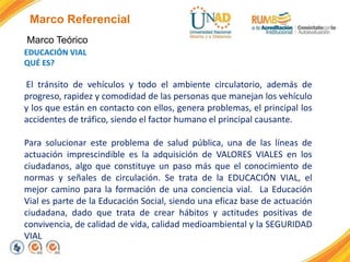 Marco Referencial
Marco Teórico
EDUCACIÓN VIAL
QUÉ ES?
El tránsito de vehículos y todo el ambiente circulatorio, además de
progreso, rapidez y comodidad de las personas que manejan los vehículo
y los que están en contacto con ellos, genera problemas, el principal los
accidentes de tráfico, siendo el factor humano el principal causante.
Para solucionar este problema de salud pública, una de las líneas de
actuación imprescindible es la adquisición de VALORES VIALES en los
ciudadanos, algo que constituye un paso más que el conocimiento de
normas y señales de circulación. Se trata de la EDUCACIÓN VIAL, el
mejor camino para la formación de una conciencia vial. La Educación
Vial es parte de la Educación Social, siendo una eficaz base de actuación
ciudadana, dado que trata de crear hábitos y actitudes positivas de
convivencia, de calidad de vida, calidad medioambiental y la SEGURIDAD
VIAL
 