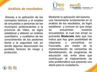 Análisis de resultados
Gracias a la aplicación de los
conceptos teóricos y el empleo
de encuestas a personas de los
municipios pertenecientes a la
provincia de Vélez, se logra
establecer y obtener un análisis
cuantitativo y cualitativo de los
conocimientos de los peatones
frente a la seguridad vial, en
donde algunos desconocen los
posibles factores de riesgo y
protección.
Mediante la aplicación del baremo,
una herramienta fundamental en el
análisis de los resultados, se logró
establecer y conocer en que rango
se encuentran nuestros
encuestados, la cual nos arrojó un
promedio Moderado dato que nos
indica que hay gran posibilidad de
mejorarse y convertirse en
Favorable, por medio de la
implementación de campañas de
Sensibilización, de programas de
educación vial, entre otros que
contribuyan al mejoramiento de
esta problemática que presenta una
alerta para la ciudadanía.
 