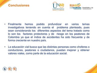 Conclusiones
• Finalmente hemos podido profundizar en varios temas
investigativos teniendo en cuenta el problema planteado, pues
sean considerando los diferentes aspectos del tema tratado como
lo son los factores protectores y de riesgo en los peatones de
Colombia ya que el índice de accidentes ha sido frecuente y de
forma creciente en nuestro país.
• La educación vial busca que las distintas personas como choferes o
conductores, peatones o ciudadanos, puedan mejorar y obtener
valores viales, como parte de la educación social.
 