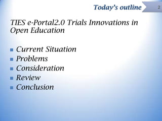 Today’s outline

TIES e-Portal2.0 Trials Innovations in
Open Education






Current Situation
Problems
Consideration
Review
Conclusion

2

 
