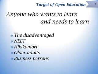 Target of Open Education

Anyone who wants to learn
and needs to learn
» The disadvantaged
» NEET
» Hikikomori
» Older adults
» Business persons

3

 