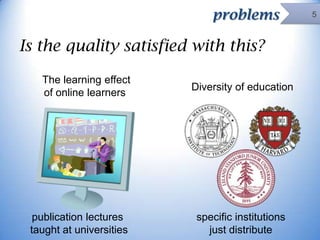 problems

Is the quality satisfied with this?
The learning effect
of online learners

publication lectures
taught at universities

Diversity of education

specific institutions
just distribute

5

 