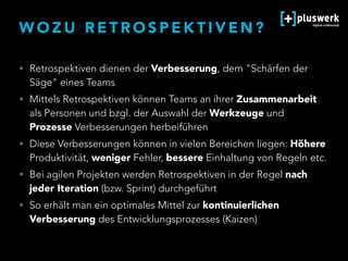 W O Z U R E T R O S P E K T I V E N ?
• Retrospektiven dienen der Verbesserung, dem "Schärfen der
Säge" eines Teams
• Mittels Retrospektiven können Teams an ihrer Zusammenarbeit
als Personen und bzgl. der Auswahl der Werkzeuge und
Prozesse Verbesserungen herbeiführen
• Diese Verbesserungen können in vielen Bereichen liegen: Höhere
Produktivität, weniger Fehler, bessere Einhaltung von Regeln etc.
• Bei agilen Projekten werden Retrospektiven in der Regel nach
jeder Iteration (bzw. Sprint) durchgeführt
• So erhält man ein optimales Mittel zur kontinuierlichen
Verbesserung des Entwicklungsprozesses (Kaizen)
 