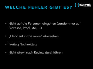 W E L C H E F E H L E R G I B T E S ?
• Nicht auf die Personen eingehen (sondern nur auf
Prozesse, Produkte, …)
• „Elephant in the room“ übersehen
• Freitag Nachmittag
• Nicht direkt nach Review durchführen
 
