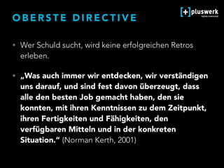O B E R S T E D I R E C T I V E
• Wer Schuld sucht, wird keine erfolgreichen Retros
erleben.
• „Was auch immer wir entdecken, wir verständigen
uns darauf, und sind fest davon überzeugt, dass
alle den besten Job gemacht haben, den sie
konnten, mit ihren Kenntnissen zu dem Zeitpunkt,
ihren Fertigkeiten und Fähigkeiten, den
verfügbaren Mitteln und in der konkreten
Situation.“ (Norman Kerth, 2001)
 