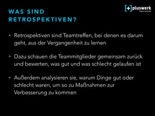 WA S S I N D  
R E T R O S P E K T I V E N ?
• Retrospektiven sind Teamtreffen, bei denen es darum
geht, aus der Vergangenheit zu lernen
• Dazu schauen die Teammitglieder gemeinsam zurück
und bewerten, was gut und was schlecht gelaufen ist
• Außerdem analysieren sie, warum Dinge gut oder
schlecht waren, um so zu Maßnahmen zur
Verbesserung zu kommen
 