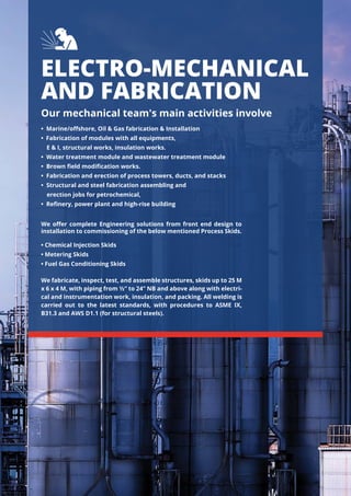 ELECTRO-MECHANICAL
AND FABRICATION
Our mechanical team's main activities involve
• Marine/oﬀshore, Oil & Gas fabrication & Installation
• Fabrication of modules with all equipments,
E & I, structural works, insulation works.
• Water treatment module and wastewater treatment module
• Brown ﬁeld modiﬁcation works.
• Fabrication and erection of process towers, ducts, and stacks
• Structural and steel fabrication assembling and
erection jobs for petrochemical,
• Reﬁnery, power plant and high-rise building
• Chemical Injection Skids
• Metering Skids
• Fuel Gas Conditioning Skids
We fabricate, inspect, test, and assemble structures, skids up to 25 M
x 6 x 4 M, with piping from ½” to 24” NB and above along with electri-
cal and instrumentation work, insulation, and packing. All welding is
carried out to the latest standards, with procedures to ASME IX,
B31.3 and AWS D1.1 (for structural steels).
We oﬀer complete Engineering solutions from front end design to
installation to commissioning of the below mentioned Process Skids.
 