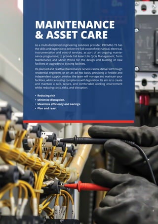 MAINTENANCE
& ASSET CARE
As a multi-disciplined engineering solutions provider, PROMAG TS has
the skills and expertise to deliver the full scope of mechanical, electrical,
instrumentation and control services, as part of an ongoing mainte-
nance programme; to provide full Asset Life Cycle Management, Term
Maintenance and Minor Works for the design and building of new
facilities or upgrades to existing facilities.
Its planned and reactive maintenance service can be delivered through
residential engineers or on an ad hoc basis, providing a ﬂexible and
independent support service; the team will manage and maintain your
facilities, whilst ensuring compliance with legislation. Its aim is to create
and maintain a safe, secure, and comfortable working environment
whilst reducing costs, risks, and disruption.
• Reducing risk
• Minimize disruption.
• Maximize eﬃciency and savings.
• Plan and react.
 