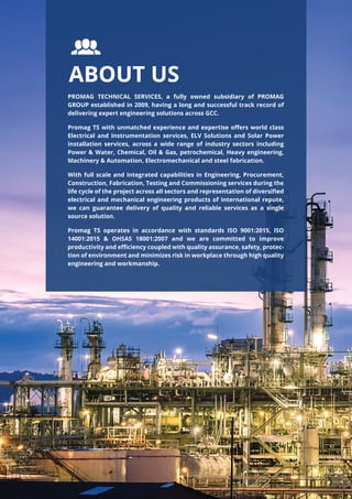 PROMAG TECHNICAL SERVICES, a fully owned subsidiary of PROMAG
GROUP established in 2009, having a long and successful track record of
delivering expert engineering solutions across GCC.
Promag TS with unmatched experience and expertise oﬀers world class
Electrical and Instrumentation services, ELV Solutions and Solar Power
installation services, across a wide range of industry sectors including
Power & Water, Chemical, Oil & Gas, petrochemical, Heavy engineering,
Machinery & Automation, Electromechanical and steel fabrication.
With full scale and integrated capabilities in Engineering, Procurement,
Construction, Fabrication, Testing and Commissioning services during the
life cycle of the project across all sectors and representation of diversiﬁed
electrical and mechanical engineering products of international repute,
we can guarantee delivery of quality and reliable services as a single
source solution.
Promag TS operates in accordance with standards ISO 9001:2015, ISO
14001:2015 & OHSAS 18001:2007 and we are committed to improve
productivity and eﬃciency coupled with quality assurance, safety, protec-
tion of environment and minimizes risk in workplace through high quality
engineering and workmanship.
ABOUT US
 