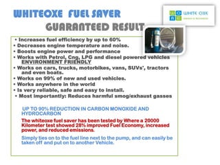 WHITEOXE FUEL SAVER
     GUARANTEED RESULT
 • Increases fuel efficiency by up to 60%
• Decreases engine temperature and noise.
• Boosts engine power and performance
• Works with Petrol, Cng, LPG and diesel powered vehicles
    ENVIRONMENT FRIENDLY
• Works on cars, trucks, motorbikes, vans, SUVs', tractors
    and even boats.
• Works on 99% of new and used vehicles.
• Works anywhere in the world
• Is very reliable, safe and easy to install.
 • Most importantly: Reduces harmful smog/exhaust gasses

   UP TO 90% REDUCTION IN CARBON MONOXIDE AND
   HYDROCARBON
   The whiteoxe fuel saver has been tested by Where a 20000
   Kilometer test showed 28% improved Fuel Economy, increased
   power, and reduced emissions.
   Simply ties on to the fuel line next to the pump, and can easily be
   taken off and put on to another Vehicle.
 