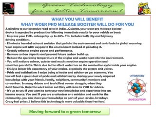 WHAT YOU WILL BENEFIT
           WHAT WOER PRO MILEAGE BOOSTER WILL DO FOR YOU
According to our extensive road tests in India ..Gujarat, your woer pro mileage booster
device is expected to produce the following immediate results for your vehicle or boat:
· Improve your FUEL mileage by up to 60%. This includes both city and highway
driving conditions.
· Eliminate harmful exhaust emission that pollute the environment and contribute to global warming.
Your engine will ADD oxygen to the environment instead of polluting it.
· Greatly enhance engine power and performance.
· Remove carbon deposits and prevent future carbon build up.
· Reduce the operating temperature of the engine and waste heat into the environment.
· You will notice a calmer, quieter and much smoother engine operation and
smoother gearshifts. This is due to the effect water has on the combustion cycle inside your engine.
· Enjoy a longer life expectancy of your engine, especially the pistons and valves.
· Pride and satisfaction: I enjoy being a leader and advisor on gas economy. You
too will feel a great deal of pride and satisfaction by sharing your newly acquired
knowledge with your friends, family, neighbors, community/ members and
co-workers. So many drivers and truck/fleet owners struggle, when they
don't have to. Once the word comes out they will come to YOU for advice.
· It's up to you if you want to turn your new knowledge and experience into an
income source. You can! If you are a volunteer or a minister and work for the
community, you can share your knowledge as part of your service. In today's
Crazy fuel prices, I believe this technology is more valuable than free food.


                 Moving forward to a green tomorrow
 