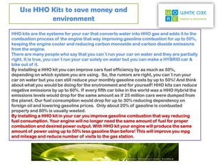 Use HHO Kits to save money and
            environment
HHO kits are the systems for your car that converts water into HHO gas and adds it to the
combustion process of the engine that way improving gasoline combustion for up to 50%,
keeping the engine cooler and reducing carbon monoxide and carbon dioxide emissions
from the engine.
There are many people who say that you can`t run your car on water and they are partially
right. It is true, you can`t run your car solely on water but you can make a HYBRID car &
bike out of it.
By installing a HHO kit you can improve cars fuel efficiency by as much as 50%,
depending on which system you are using. So, the rumors are right, you can`t run your
car on water but you can still reduce your monthly gasoline costs by up to 50%! And think
about what you would be doing for the environment and for yourself! HHO kits can reduce
negative emissions by up to 60%. If every fifth car bike in the world was a HHO Hybrid the
emissions levels would drop for the same amount as if 25 million cars were dumped from
the planet. Our fuel consumption would drop for up to 30% reducing dependency on
foreign oil and lowering gasoline prices. Only about 20% of gasoline is combusted
properly and 80% is usually wasted.
By installing a HHO kit in your car you improve gasoline combustion that way reducing
fuel consumption. Your engine will no longer need the same amount of fuel for proper
combustion and desired power output. With HHO kit your engine will produce the same
amount of power using up to 50% less gasoline than before! This will improve you mpg
and mileage and reduce number of visits to the gas station.
 