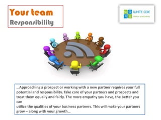 Your team
Responsibility




  …Approaching a prospect or working with a new partner requires your full
  potential and responsibility. Take care of your partners and prospects and
  treat them equally and fairly. The more empathy you have, the better you
  can
  utilize the qualities of your business partners. This will make your partners
  grow – along with your growth…
 