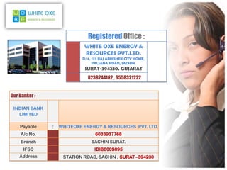 Registered Office :
                            WHITE OXE ENERGY &
                            RESOURCES PVT.LTD.
                           D/ 6, 122 RAJ ABHISHEK CITY HOME,
                                 PALSANA ROAD, SACHIN,
                            SURAT-394230. GUJARAT
                             8238244182 , 9558321222


Our Banker :

 INDIAN BANK
   LIMITED

    Payable    :   WHITEOXE ENERGY & RESOURCES PVT. LTD.
    A/c No.    :                 6033937768
    Branch     :               SACHIN SURAT.
      IFSC     :                 IDIB000S095
    Address    :    STATION ROAD, SACHIN , SURAT –394230
 