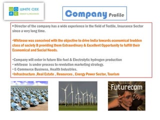 Company Profile
• Director of the company has a wide experience in the field of Textile, Insurance Sector
since a very long time.

•Whiteoxe was conceived with the objective to drive India towards economical trodden
class of society B providing them Extraordinary & Excellent Opportunity to fulfill their
Economical and Social Needs.

•Company will enter in future Bio-fuel & Electrolytic hydrogen production
• whiteoxe is under process to revolution marketing strategy.
• E-Commerce Business, Health Industries.
•Infrastructure ,Real Estate , Resources , Energy Power Sector, Tourism
 