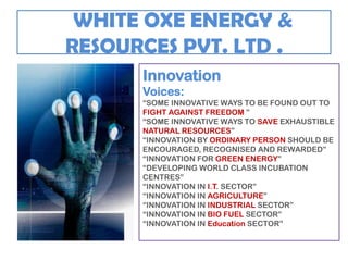 WHITE OXE ENERGY &
RESOURCES PVT. LTD .
      Innovation
      Voices:
      “SOME INNOVATIVE WAYS TO BE FOUND OUT TO
      FIGHT AGAINST FREEDOM ”
      “SOME INNOVATIVE WAYS TO SAVE EXHAUSTIBLE
      NATURAL RESOURCES”
      “INNOVATION BY ORDINARY PERSON SHOULD BE
      ENCOURAGED, RECOGNISED AND REWARDED”
      “INNOVATION FOR GREEN ENERGY”
      “DEVELOPING WORLD CLASS INCUBATION
      CENTRES”
      “INNOVATION IN I.T. SECTOR”
      “INNOVATION IN AGRICULTURE”
      “INNOVATION IN INDUSTRIAL SECTOR”
      “INNOVATION IN BIO FUEL SECTOR”
      “INNOVATION IN Education SECTOR”
 