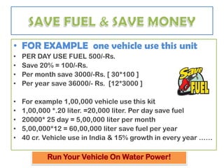 • FOR EXAMPLE one vehicle use this unit
•   PER DAY USE FUEL 500/-Rs.
•   Save 20% = 100/-Rs.
•   Per month save 3000/-Rs. [ 30*100 ]
•   Per year save 36000/- Rs. [12*3000 ]

•   For example 1,00,000 vehicle use this kit
•   1,00,000 *.20 liter. =20,000 liter. Per day save fuel
•   20000* 25 day = 5,00,000 liter per month
•   5,00,000*12 = 60,00,000 liter save fuel per year
•   40 cr. Vehicle use in India & 15% growth in every year ……

           Run Your Vehicle On Water Power!
 