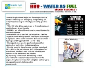 •HHO is a system that helps you improve your Bike &
car fuel efficiency and mileage by using nothing but
water. It can save up to 50% of your monthly gasoline
bills.
•This HHO bike & Car system can by fit on almost every
model of every brand there is.
•HHO Kits are affordable and easy to assemble even for
non-professionals.
•HHO stands for HYDROGEN + HYDROGEN + OXYGEN
•System works through simple electrolysis. Electrolysis
is a process which splits water into its' basic elements –
Hydrogen and Oxygen (2 H2O → 2 H2 + O2).
•Hydrogen is then used in gas form to assist fuel
combustion and reduce fuel consumption.
•Regular petrol or diesel engine combust only about
20% - 30% of the fuel mixture. HHO kit increases fuel
combustion up to 80-100%, that way reducing the
amount of fuel needed for the process.
By improving combustion, it's reducing carbon
monoxide and carbon dioxide emissions from the
engine. People worldwide start using this technology to
save gasoline and help to save the
environment.
 